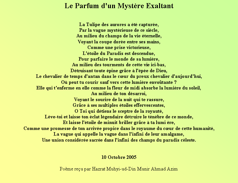 Text Box: Le Parfum d'un Mystre Exaltant La Tulipe des aurores a t capture,Par la vague mystrieuse de ce sicle, Au milieu du champs de la vie ternelle,Voyant la coupe dore entre ses mains, Comme une prise victorieuse,L'toile du Paradis est descendue, Pour parfaire le monde de sa lumire, Au milieu des tourments de cette vie ici-bas,Dtruisant toute pine grce  l'pe de Dieu,Le chevalier de temps d'antan dans le cur du preux chevalier d'aujourd'hui, O peut tu courir sauf vers cette lumire envotante ? Elle qui t'enferme en elle comme la fleur de midi absorbe la lumire du soleil,Au milieu de ton dsarroi,Voyant le sourire de la nuit qui te rassure, Grce  ses multiples toiles effervescentes, O Toi qui dtiens le sceptre de la royaut,Lve-toi et laisse ton clat lgendaire dtruire le tnbre de ce monde, Et laisse l'toile de minuit briller grce  ta lumi re, Comme une promesse de ton arrive propice dans le royaume du cur de cette humanit,La vague qui appelle la vague dans l'infini de leur amalgame,Une union considre sacre dans l'infini des champs du paradis cleste.10 Octobre 2005Pome reu par Hazrat Muhyi-ud-Din Munir Ahmad Azim