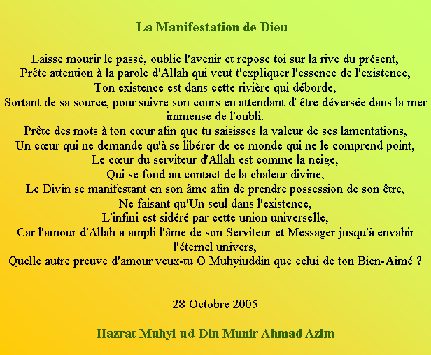 Text Box: La Manifestation de Dieu   Laisse mourir le pass, oublie l'avenir et repose toi sur la rive du prsent, Prte attention  la parole d'Allah qui veut t'expliquer l'essence de l'existence, Ton existence est dans cette rivire qui dborde, Sortant de sa source, pour suivre son cours en attendant d' tre dverse dans la mer immense de l'oubli. Prte des mots  ton cur afin que tu saisisses la valeur de ses lamentations, Un cur qui ne demande qu' se librer de ce monde qui ne le comprend point, Le cur du serviteur d'Allah est comme la neige, Qui se fond au contact de la chaleur divine, Le Divin se manifestant en son me afin de prendre possession de son tre, Ne faisant qu'Un seul dans l'existence, L'infini est sidr par cette union universelle, Car l'amour d'Allah a ampli l'me de son Serviteur et Messager jusqu' envahir l'ternel univers, Quelle autre preuve d'amour veux-tu O Muhyiuddin que celui de ton Bien-Aim ?   28 Octobre 2005 Hazrat Muhyi-ud-Din Munir Ahmad Azim 