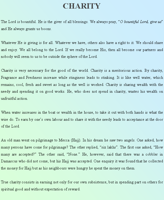 Text Box: CHARITYThe Lord is bountiful. He is the giver of all blessings. We always pray, O bountiful Lord, give us and He always grants us boons.Whatever He is giving is for all. Whatever we have, others also have a right to it. We should share and enjoy. We all belong to the Lord. If we really become His, then all become our partners and nobody will seem to us to be outside the sphere of the Lord.Charity is very necessary for the good of the world. Charity is a meritorious action. By charity, Fragrance and Freshness increase while stinginess leads to stinking. It is like well water, which remains, cool, fresh and sweet as long as the well is worked. Charity is sharing wealth with the needy and spending it on good works. He, who does not spend in charity, wastes his wealth on unfruitful action.When water increases in the boat or wealth in the house, to take it out with both hands is what the wise do. To earn by ones own labour and to share it with the needy leads to acceptance at the door of the Lord.An old man went on pilgrimage to Mecca (Hajj). In his dream he saw two angels. One asked, how many persons have come for pilgrimage? The other replied, six lakhs. The first one asked, How many are accepted? The other said, None. He, however, said that there was a cobbler in Damascus who did not come, but his Hajj was accepted. One enquiry it was found that he collected the money for Hajj but as his neighbours were hungry he spent the money on them.True charity consists in earning not only for our own subsistence, but in spending part on others for spiritual good and without expectation of reward.