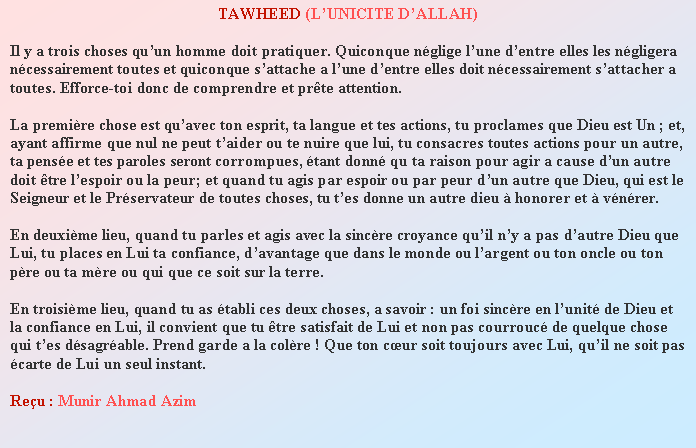 Text Box: TAWHEED (LUNICITE DALLAH)Il y a trois choses quun homme doit pratiquer. Quiconque nglige lune dentre elles les ngligera ncessairement toutes et quiconque sattache a lune dentre elles doit ncessairement sattacher a toutes. Efforce-toi donc de comprendre et prte attention.La premire chose est quavec ton esprit, ta langue et tes actions, tu proclames que Dieu est Un ; et, ayant affirme que nul ne peut taider ou te nuire que lui, tu consacres toutes actions pour un autre, ta pense et tes paroles seront corrompues, tant donn qu ta raison pour agir a cause dun autre doit tre lespoir ou la peur; et quand tu agis par espoir ou par peur dun autre que Dieu, qui est le Seigneur et le Prservateur de toutes choses, tu tes donne un autre dieu  honorer et  vnrer.En deuxime lieu, quand tu parles et agis avec la sincre croyance quil ny a pas dautre Dieu que Lui, tu places en Lui ta confiance, davantage que dans le monde ou largent ou ton oncle ou ton pre ou ta mre ou qui que ce soit sur la terre.En troisime lieu, quand tu as tabli ces deux choses, a savoir : un foi sincre en lunit de Dieu et la confiance en Lui, il convient que tu tre satisfait de Lui et non pas courrouc de quelque chose qui tes dsagrable. Prend garde a la colre ! Que ton cur soit toujours avec Lui, quil ne soit pas carte de Lui un seul instant.Reu : Munir Ahmad Azim