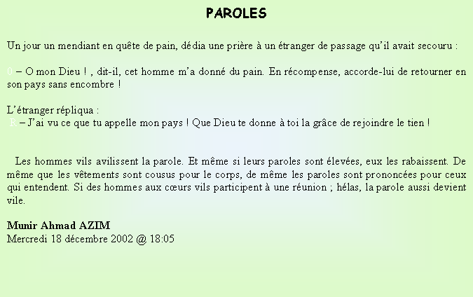 Text Box: PAROLESUn jour un mendiant en qute de pain, ddia une prire  un tranger de passage quil avait secouru :0  O mon Dieu ! , dit-il, cet homme ma donn du pain. En rcompense, accorde-lui de retourner en son pays sans encombre !Ltranger rpliqua : R  Jai vu ce que tu appelle mon pays ! Que Dieu te donne  toi la grce de rejoindre le tien !   Les hommes vils avilissent la parole. Et mme si leurs paroles sont leves, eux les rabaissent. De mme que les vtements sont cousus pour le corps, de mme les paroles sont prononces pour ceux qui entendent. Si des hommes aux curs vils participent  une runion ; hlas, la parole aussi devient vile.       Munir Ahmad AZIMMercredi 18 dcembre 2002 @ 18:05