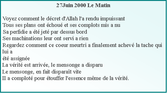 Text Box: 27Juin 2000 Le MatinVoyez comment le dcret d'Allah l'a rendu impuissantTous ses plans ont chou et ses complots mis a nuSa perfidie a t jet par dessus bordSes machinations leur ont servi a rienRegardez comment ce coeur meurtri a finalement achev la tache qui lui at assigneLa vrit est arrive, le mensonge a disparuLe mensonge, en fait disparat viteII a complot pour touffer l'essence mme de la vrit.