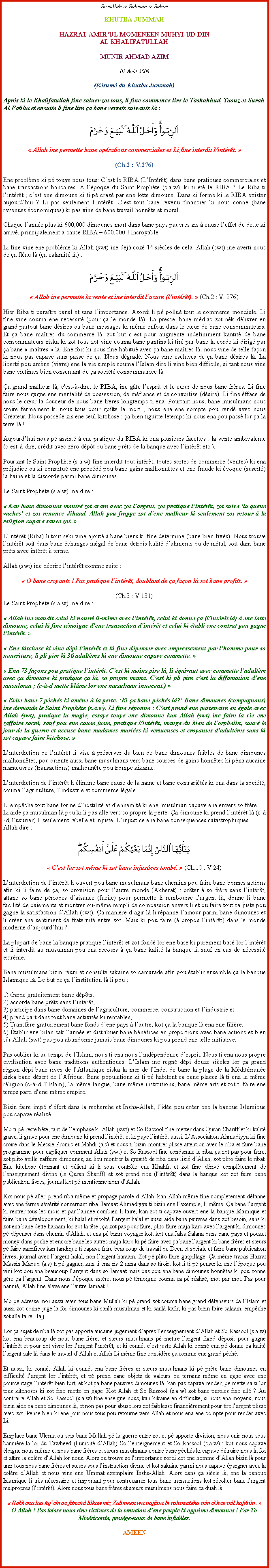 Text Box: Bismillah-ir-Rahman-ir-RahimKHUTBA JUMMAHHAZRAT AMIRUL MOMENEEN MUHYI-UD-DIN AL KHALIFATULLAHMUNIR AHMAD AZIM01 Aot 2008(Rsum du Khutba Jummah)Aprs ki le Khalifatullah fine saluer zot tous, li fine commence lire le Tashahhud, Taouz et Surah Al Fatiha et ensuite li fine lire a bane versets suivants l :￼ Allah ine permette bane oprations commerciales et Li fine interdit lintrt. (Ch.2 : V.276)Ene problme ki p touye nous tous: Cest le RIBA (LIntrt) dans bane pratiques commerciales et bane transactions bancaires. A lpoque du Saint Prophte (s.a.w), ki ti t le RIBA ? Le Riba ti lintrt ; cest ene dimoune ki ti p craz par ene lotte dimoune. Dans ki forme ki le RIBA exister aujourdhui ? Li pas seulement lintrt. Cest tout bane revenu financier ki nous conn (bane revenues conomiques) ki pas vine de bane travail honnte et moral.Chaque lanne plus ki 600,000 dimounes mort dans bane pays pauvres zis  cause leffet de dette ki arriv, principalement  cause RIBA  600,000 ! Incroyable !Li fine vine ene problme ki Allah (swt) ine dj coz 14 sicles de cela. Allah (swt) ine averti nous de a flau l (a calamit l) : ￼ Allah ine permette la vente et ine interdit lusure (lintrt).  (Ch.2 : V. 276)Hier Riba ti paratre banal et sans limportance. Azordi li p pollu tout le commerce mondiale. Li fine vine couma ene ncessit (pour a le monde l). La presse, bane mdias zot nk dlivrer en grand partout bane dsires ou bane messages ki mme enfoui dans le cur de bane consommateurs. Et a bane matres du commerce l, zot but cest pour augmente indfiniment kantit de bane consommateurs ziska ki zot tous zot vine couma bane pantins ki tir par bane la corde ki dirig par a bane  matres  l. Ene fois ki nous fine habitu avec a bane matres l, nous vine de telle faon ki nous pas capave sans passe de a. Nous dgrad. Nous vine esclaves de a bane dsires l. La libert pou amne (vivre) ene la vie simple couma lIslam dire li vine bien difficile, si tant nous vine bane victimes bien consentant de a socit consommatrice l.a grand malheur l, c'est--dire, le RIBA, ine gte lesprit et le cur de nous bane frres. Li fine faire nous gagne ene mentalit de possession, de mfiance et de convoitise (dsire). Li fine fface de nous le cur la douceur de nous bane frres longtemps ti ena. Pourtant nous, bane musulmans nous croire fermement ki nous tous pour gote la mort ; nous ena ene compte pou rend avec nous Crateur. Nous possde zis ene seul kitchose : a bien tiguitte ltemps ki nous ena pou pass lor a la terre l !Aujourdhui nous p assist  ene pratique du RIBA ki ena plusieurs facettes : la vente ambivalente (cest--dire, crdit avec zro dpt ou bane prts de la banque avec lintrt etc.). Pourtant le Saint Prophte (s.a.w) fine interdit tout intrt, toutes sortes de commerce (ventes) ki ena prjudice ou ki constitu ene procd pou bane gains malhonntes et ene fraude ki voque (suscit) la haine et la discorde parmi bane dimounes.Le Saint Prophte (s.a.w) ine dire : Kan bane dimounes montr zot avare avec zot largent, zot pratique lintrt, zot suive la queue vaches et zot renonce Jihaad. Allah pou frappe zot dene malheur ki seulement zot retour  la religion capave sauve zot. Lintrt (Riba) li tout ski vine ajout  bane biens ki fine dtermin (bane bien fixs). Nous trouve lintrt soit dans bane changes ingal de bane detrois kalit daliments ou de mtal, soit dans bane prts avec intrt  terme.Allah (swt) ine dcrire lintrt comme suite :  O bane croyants ! Pas pratique lintrt, doublant de a faon l zot bane profits. (Ch.3 : V.131)Le Saint Prophte (s.a.w) ine dire : Allah ine maudit celui ki nourri li-mme avec lintrt, celui ki donne a (lintrt l)  ene lotte dimoune, celui ki fine tmoigne dene transaction dintrt et celui ki tabli ene contrat pou gagne lintrt.  Ene kitchose ki vine dpi lintrt et ki fine dpenser avec empressement par lhomme pour so nourriture, li pli pire ki 36 adultres ki ene dimoune capave commette.  Ena 73 faons pou pratique lintrt. Cest ki moins pire l, li quivaut avec commette ladultre avec a dimoune ki pratique a l, so propre mama. Cest ki pli pire cest la diffamation dene musulman ; (c--d mette blme lor ene musulman innocent.)  Evite bane 7 pchs ki amne  la perte. Ki a bane pchs l? Bane dimounes (compagnons) ine demande le Saint Prophte (s.a.w). Li fine rponne : Cest prend ene partenaire en gale avec Allah (swt), pratique la magie, essaye touye ene dimoune kan Allah (swt) ine faire la vie ene zaffaire sacr, sauf pou ene cause juste, pratique lintrt, mange du bien de lorphelin, sauv le jour de la guerre et accuse bane madames maries ki vertueuses et croyantes dadultres sans ki zot capave faire kitchose. Linterdiction de lintrt li vise  prserver du bien de bane dimounes faibles de bane dimounes malhonntes, pou oriente aussi bane musulmans vers bane sources de gains honntes ki pna aucaine manuvres (transactions) malhonnte pou trompe kikaine.Linterdiction de lintrt li limine bane cause de la haine et bane contrarits ki ena dans la socit, couma lagriculture, lindustrie et commerce lgale.Li empche tout bane forme dhostilit et dennemit ki ene musulman capave ena envers so frre.Li aide a musulman l pou ki li pas alle vers so propre la perte. a dimoune ki prend lintrt l (c--d, lusurier) li seulement rebelle et injuste. Linjustice ena bane consquences catastrophiques.Allah dire :￼ Cest lor zot mme ki zot bane injustices tomb.  (Ch.10 : V.24)Linterdiction de lintrt li ouvert pou bane musulmans bane chemins pou faire bane bonnes actions afin ki li faire de a, so provision pour lautre monde (Akherat) : prter  so frre sans lintrt, attane so bane priodes daisance (facile) pour permette li rembourse largent l, donne li bane facilit de paiements et montrer ou-mme rempli de compassion envers li et ou faire tout a juste pou gagne la satisfaction dAllah (swt). a manire dagir l li rpanne lamour parmi bane dimounes et li crer ene sentiment de fraternit entre zot. Mais ki pou faire ( propos lintrt) dans le monde moderne daujourdhui ?La plupart de bane la banque pratique lintrt et zot fond lor ene base ki purement bas lor lintrt et li interdit au musulman pou ena recours  a bane kalit la banque l sauf en cas de ncessit extrme.Bane musulmans bizin runi et consult sakaine so camarade afin pou tablir ensemble a la banque Islamique l. Le but de a linstitution l li pou :1) Garde gratuitement bane dpts,2) accorde bane prts sans lintrt,3) participe dans bane domaines de lagriculture, commerce, construction et lindustrie et4) prend part dans tout bane activits ki rentables,5) Transfre gratuitement bane fonds dene pays  lautre, kot a la banque l ena ene filire.6) tablir ene bilan sak lanne et distribuer bane bnfices en proportions avec bane actions et bien sr Allah (swt) pas pou abandonne jamais bane dimounes ki pou prend ene telle initiative.Pas oublier ki au temps de lIslam, nous ti ena nous lindpendence desprit. Nous ti ena nous propre civilisation avec bane traditions authentiques. LIslam ine regn dpi douze sicles lor a grand rgion dpi bane rives de lAtlantique ziska la mer de lInde, de bane la plage de la Mditrrane ziska bane dsert de lAfrique. Bane populations ki ti p habitent a bane places l ti ena la mme rligion (c--d, lIslam), la mme langue, bane mme institutions, bane mme arts et zot ti faire ene temps parti dene mme empire.Bizin faire imp zfort dans la recherche et Insha-Allah, lide pou crer ene la banque Islamique pou capave raliz.Mo ti p reste bte, tant de lemphase ki Allah (swt) et So Rassool fine metter dans Quran Shariff et ki kalit grave, li grave pour ene dimoune ki prend lintrt et ki paye lintrt aussi. LAssociation Ahmadiyya ki fine croire dans le Messie Promis et Mahdi (a.s) et nous ti bizin montrer plisse attention avec le riba et faire bane programme pour expliquer comment Allah (swt) et So Rassool fine condamne le riba, a zot pas pour faire, zot plito veille zaffaire dimounes, au lieu montrer la gravit de riba dans lizi dAllah, zot plito faire le ribat. Ene kitchose tonnant et dlicat ki li sous contrle ene Khalifa et zot fine driv compltement de lenseignement divine (le Quran Shariff) et zot prend riba (lintrt) dans la banque kot zot faire bane publication livres, journal kot p mentionne nom dAllah.Kot nous p aller, prend riba mme et propage parole dAllah, kan Allah mme fine compltement dfanne avec ene ferme svrit concernant riba. Jamaat Ahmadiyya ti bizin ene lexemple, li mme. a bane largent ki rentrer tous les mois et par lanne combien li faire, kan zot ti capave ouvert ene la banque Islamique et faire bane dveloppement, ki halal et rcolt largent halal et aussi aide bane pauvres dans zot besoin, sans ki zot ena bane dette haraam lor zot la tte ; a zot pas pour faire, plito faire maja-karo avec largent ki dimounes p dpenser dans chemin dAllah, et ena p bizin voyager kot, kot ena Jalsa Salana dans bane pays et pocket money dans poche et encore bane les autres maja-karo ki p faire avec a bane largent ki bane frres et surs p faire sacrifices kan tandique ti capave faire beaucoup de travail de Deen et sociale et faire bane publication livres, journal avec largent halal, non largent haraam. Zot p plito faire gaspillage. a mme tracas Hazrat Massih Maoud (a.s) ti p gagner, kan ti ena zis 2 anna dans so tiroir, kot li ti p penser ki ene lpoque pou vini kot pou ena beaucoup largent dans so Jamaat mais pas pou ena bane dimounes honntes ki pou conne gre a largent. Dans nous lpoque astre, nous p tmoigne couma a p ralis, mot par mot. Pas pour nanni, Allah fine leve ene lautre Jamaat !Mo p adresse moi aussi avec tous bane Mullah ki p prend zot couma bane grand dfenseurs de lIslam et aussi zot conne juge la foi dimounes ki sanl musulman et ki sanl kafir, ki pas bizin faire salaam, empche zot alle faire Hajj.Lor a sujet de riba l zot pas apporte aucaine jugement daprs lenseignement dAllah et So Rassool (s.a.w) kot ena beaucoup de nous bane frres et surs musulmans p mettre largent fixed dposit pour gagne lintrt et pour zot vivre lor largent lintrt, et ki conn, cest juste Allah ki conn ena p donne a kalit largent sale l dans le travail dAllah et Allah Li mme fine considre a comme ene grand pch. Et aussi, ki conn, Allah ki conn, ena bane frres er surs musulmans ki p prte bane dimounes en difficult largent lor lintrt, et p prend bane objets de valeurs ou terrains mme en gage avec ene pourcentage lintrt bien fort, et kot a bane pauvres dimounes l, kan pas capave render, p mette saisi lor tous kitchoses ki zot fine mette en gage. Kot Allah et So Rassool (s.a.w) zot bane paroles fine all ? Au contraire Allah et So Rassool (s.a.w) fine enseigne nous, kan kikaine en difficult, si nous ena moyens, nous bizin aide a bane dimounes l, et non pas pour abuse lors zot faiblesse financirement pour tire largent plisse avec zot. Pense bien ki ene jour nous tous pou retourne vers Allah et nous ena ene compte pour render avec Li. Emplace bane Ulema ou sois bane Mullah p la guerre entre zot et p apporte division, nous unir nous sous bannire la loi du Tawheed (lunicit dAllah) So lenseignement et So Rassool (s.a.w) ; kot nous capave loigne nous mme et nous bane frres et surs musulmans contre bane pchs ki capave dtruire nous la foi et attire la colre dAllah lor nous. Alors ou trouve so limportance zordi kot ene homme dAllah bizin l pour unir tous nous bane frres et surs sous linstruction divine et kot sakaine parmi nous capave pargner avec la colre dAllah et nous vine ene Ummat exemplaire Insha-Allah. Alors dans a sicle l, ene la banque Islamique li trs ncessaire et important pour contrecarrer tous bane transactions kot rcolter bane largent malpropres (lintrt). Alors nous tous bane frres et surs musulmans nous faire a duah l.   Rabbana laa tajalnaa fitnatal lilkawmiz Zalimeen wa najjina bi rahmattka minal kawmil kafriin. O Allah ! Pas laisse nous vine victimes de la tentation dene peuple ki opprime dimounes ! Par To Misricorde, protge-nous de bane infidles. AMEEN