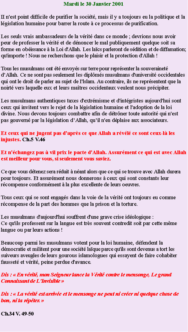 Text Box: Mardi le 30 Janvier 2001II n'est point difficile de purifier la socit, mais il y a toujours eu la politique et la
lgislation humaine pour barrer la route  ce processus de purification.Les seuls vrais ambassadeurs de la vrit dans ce monde ; devrions nous avoir peur de professer la vrit et de dnoncer le mal publiquement quelque soit sa forme en obissance  la Loi d'Allah. Les lacs parleront de sdition et de diffamation; qu'importe ! Nous ne recherchons que le plaisir et la protection d'Allah !Tous les musulmans ont t envoys sur terre pour reprsenter la souverainet dAllah. Ce ne sont pas seulement les diplms musulmans d'universit occidentales qui ont le droit de parler au sujet de I'lslam. Au contraire, ils ne reprsentent que la noirt vers laquelle eux et leurs matres occidentaux veulent nous prcipiter.Les musulmans authentiques taxes d'extrmisme et d'intgristes aujourd'hui sont ceux qui invitent vers le rejet de la lgislation humaine et l'adoption de la loi divine. Nous devons toujours combattre afin de dtrner toute autorit qui n'est pas gouvern par la lgislation dAllah, quil n'en dplaise aux associateurs.Et ceux qui ne jugent pas d'aprs ce que Allah a rvl ce sont ceux-l les injustes. Ch.5 V.46Et n'changez pas  vil prix le pacte d'Allah. Assurment ce qui est avec Allah est meilleur pour vous, si seulement vous saviez.Ce que vous dtenez sera rduit  nant alors que ce qui se trouve avec Allah durera pour toujours. Et assurment nous donnerons  ceux qui sont constants leur rcompense conformment  la plus excellente de leurs oeuvres.Tous ceux qui se sont engags dans la voie de la vrit ont toujours eu comme
rcompense de la part des hommes que la prison et la torture.Les musulmans d'aujourd'hui souffrent d'une grave crise idologique :Ce qu'ils professent sur la langue est trs souvent contredit soit par cette mme langue ou par leurs actions !Beaucoup parmi les musulmans votent pour la loi humaine, dfendent la dmocratie et militent pour une socit laque parce qu'ils sont devenus a tort les suiveurs aveugles de leurs gourous islamologues qui essayent de faire cohabiter fausset et vrit, peine perdue d'avance.Dis :  En vrit, mon Seigneur lance la Vrit contre le mensonge, Le grand Connaissant de L'Invisible Dis :  La vrit est arrive et le mensonge ne peut ni crer ni quelque chose de bon, ni la rpter. Ch.34 V. 49-50