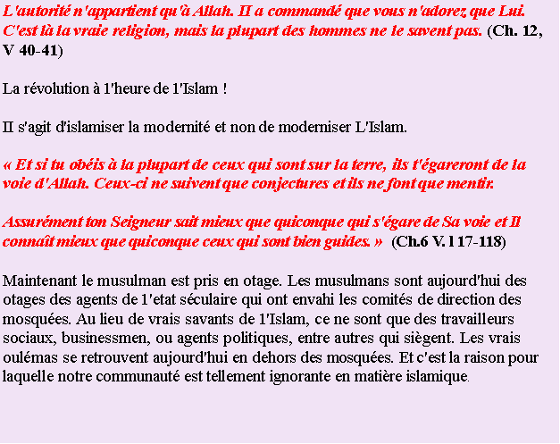 Text Box: L'autorit n'appartient qu' Allah. II a command que vous n'adorez que Lui. C'est l la vraie religion, mais la plupart des hommes ne le savent pas. (Ch. 12, V 40-41)La rvolution  1'heure de 1'Islam !  II s'agit d'islamiser la modernit et non de moderniser L'Islam. Et si tu obis  la plupart de ceux qui sont sur la terre, ils t'gareront de la voie d'Allah. Ceux-ci ne suivent que conjectures et ils ne font que mentir.Assurment ton Seigneur sait mieux que quiconque qui s'gare de Sa voie et Il connat mieux que quiconque ceux qui sont bien guides.   (Ch.6 V. l 17-118)Maintenant le musulman est pris en otage. Les musulmans sont aujourd'hui des otages des agents de 1'etat sculaire qui ont envahi les comits de direction des mosques. Au lieu de vrais savants de 1'Islam, ce ne sont que des travailleurs sociaux, businessmen, ou agents politiques, entre autres qui sigent. Les vrais oulmas se retrouvent aujourd'hui en dehors des mosques. Et c'est la raison pour laquelle notre communaut est tellement ignorante en matire islamique.