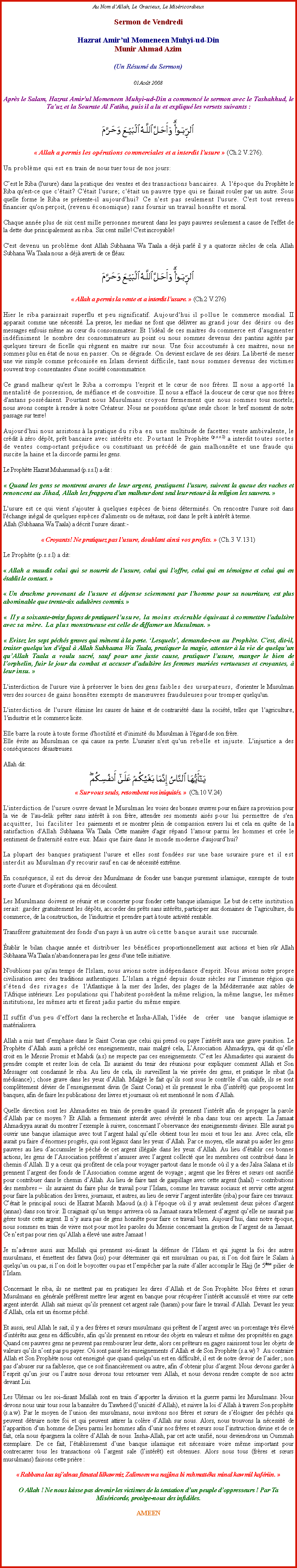 Text Box: Au Nom dAllah, Le Gracieux, Le MisricordieuxSermon de Vendredi
Hazrat Amirul Momeneen Muhyi-ud-DinMunir Ahmad Azim(Un Rsum du Sermon)

01Aot 2008 

Aprs le Salam, Hazrat Amir'ul Momeneen Muhyi-ud-Din a commenc le sermon avec le Tashahhud, le Tauz et la Sourate Al Fatiha, puis il a lu et expliqu les versets suivants :￼ Allah a permis les oprations commerciales et a interdit l'usure  (Ch.2 V.276).Un problme qui est en train de nous tuer tous de nos jours:
Cest le Riba (l'usure) dans la pratique des ventes et des transactions bancaires. A 1'poque du Prophte le Riba qu'est-ce que c'tait? C'tait l'usure; c'tait un pauvre type qui se faisait rouler par un autre. Sous quelle forme le Riba se prsente-il aujourd'hui? Ce n'est pas seulement l'usure. C'est tout revenu financier qu'on peroit, (revenu conomique) sans fournir un travail honnte et moral.Chaque anne plus de six cent mille personnes meurent dans les pays pauvres seulement a cause de l'effet de la dette due principalement au riba. Six cent mille! C'est incroyable!C'est devenu un problme dont Allah Subhaana Wa Taala a dj parl il y a quatorze sicles de cela. Allah Subhana Wa Taala nous a dj averti de ce flau:￼ Allah a permis la vente et a interdit l'usure.  (Ch.2 V.276)Hier le riba paraissait superflu et peu significatif. Aujourd'hui il pollue le commerce mondial. II apparait comme une ncessit. La presse, les medias ne font que dlivrer au grand jour des dsirs ou des messages enfouis mme au cur du consommateur. Et 1'idal de ces maitres du commerce est d'augmenter indfiniment le nombre des consommateurs au point ou nous sommes devenus des pantins agits par quelques tireurs de ficelle qui rgnent en maitre sur nous. Une fois accoutums  ces maitres, nous ne sommes plus en tat de nous en passer. On se dgrade. On devient esclave de ses dsirs. La libert de mener une vie simple comme prconise en Islam devient difficile, tant nous sommes devenus des victimes souvent trop consentantes d'une socit consommatrice.Ce grand malheur qu'est le Riba a corrompu 1'esprit et le cur de nos frres. II nous a apport la mentalit de possession, de mfiance et de convoitise. II nous a effac la douceur de cur que nos frres d'antans possdaient. Pourtant nous Musulmans croyons fermement que nous sommes tous mortels; nous avons compte  rendre  notre Crateur. Nous ne possdons qu'une seule chose: le bref moment de notre passage sur terre!Aujourd'hui nous assistons  la pratique du riba en une multitude de facettes: vente ambivalente, le crdit  zro dpt, prt bancaire avec intrts etc. Pourtant le Prophte (p.s.s.l) a interdit toutes sortes de ventes comportant prjudice ou constituant un prcd de gain malhonnte et une fraude qui suscite la haine et la discorde parmi les gens.Le Prophte Hazrat Muhammad (p.s.s.l) a dit : Quand les gens se montrent avares de leur argent, pratiquent l'usure, suivent la queue des vaches et renoncent au Jihad, Allah les frappera d'un malheur dont seul leur retour  la religion les sauvera. L'usure est ce qui vient s'ajouter  quelques espces de biens dtermins. On rencontre l'usure soit dans l'change ingal de quelques espces d'aliments ou de mtaux, soit dans le prt  intrt  terme.Allah (Subhaana Wa Taala) a dcrit l'usure disant:- Croyants! Ne pratiquez pas l'usure, doublant ainsi vos profits.  (Ch.3 V.131)Le Prophte (p.s.s.l) a dit: Allah a maudit celui qui se nourrit de l'usure, celui qui l'offre, celui qui en tmoigne et celui qui en tablit le contact.  Un drachme provenant de l'usure et dpense sciemment par l'homme pour sa nourriture, est plus abominable que trente-six adultres commis.   II y a soixante-treize faons de pratiquer l'usure, la moins excrable quivaut  commettre l'adultre avec sa mre. La plus monstrueuse est celle de diffamer un Musulman.  Evitez les sept pchs graves qui mnent  la perte. Lesquels, demanda-t-on au Prophte. C'est, dit-il, traiter quelqu'un d'gal  Allah Subhaana Wa Taala, pratiquer la magie, attenter  la vie de quelquun quAllah Taala a voulu sacr, sauf pour une juste cause, pratiquer lusure, manger le bien de lorphelin, fuir le jour du combat et accuser dadultre les femmes maries vertueuses et croyantes,  leur insu.  L'interdiction de l'usure vise  prserver le bien des gens faibles des usurpateurs, d'orienter le Musulman vers des sources de gains honntes exempts de manuvres frauduleuses pour tromper quelqu'un.L'interdiction de l'usure limine les causes de haine et de contrarit dans la socit, telles que 1'agriculture, 1'industrie et le commerce licite.Elle barre la route  toute forme d'hostilit et d'inimit du Musulman  1'gard de son frre.Elle vite au Musulman ce qui cause sa perte. L'usurier n'est qu'un rebelle et injuste. L'injustice a des consquences dsastreuses.Allah dit:￼ Sur vous seuls, retombent vos iniquits.   (Ch.10 V.24)L'interdiction de l'usure ouvre devant le Musulman les voies des bonnes uvres pour en faire sa provision pour la vie de 1'au-del: prter sans intrt  son frre, attendre ses moments aiss pour lui permettre de s'en acquitter, lui faciliter les paiements et se montrer plein de compassion envers lui et cela en qute de la satisfaction d'Allah Subhaana Wa Taala. Cette manire d'agir rpand 1'amour parmi les hommes et cre le sentiment de fraternit entre eux. Mais que faire dans le monde moderne d'aujourdhui?La plupart des banques pratiquent l'usure et elles sont fondes sur une base usuraire pure et il est interdit au Musulman d'y recourir sauf en cas de ncessit extrme.En consquence, il est du devoir des Musulmans de fonder une banque purement islamique, exempte de toute sorte d'usure et d'oprations qui en dcoulent.Les Musulmans doivent se runir et se concerter pour fonder cette banque islamique. Le but de cette institution serait: garder gratuitement les dpts, accorder des prts sans intrts, participer aux domaines de 1'agriculture, du commerce, de la construction, de 1'industrie et prendre part  toute activit rentable.Transfrer gratuitement des fonds d'un pays  un autre o cette banque aurait une succursale.tablir le bilan chaque anne et distribuer les bnfices proportionnellement aux actions et bien sr Allah Subhaana Wa Taala n'abandonnera pas les gens d'une telle initiative.N'oublions pas qu'au temps de l'lslam, nous avions notre indpendance d'esprit. Nous avions notre propre civilisation avec des traditions authentiques. Llslam a rgn depuis douze sicles sur limmense rgion qui s'tend des rivages de 1'Atlantique  la mer des Indes, des plages de la Mditerrane aux sables de 1'Afrique intrieurs. Les populations qui lhabitent possdent la mme religion, la mme langue, les mmes institutions, les mmes arts et firent jadis partie du mme empire.II suffit d'un peu d'effort dans la recherche et Insha-Allah, 1'ide   de   crer   une   banque islamique se matrialisera.Allah a mis tant demphase dans le Saint Coran que celui qui prend ou paye lintrt aura une grave punition. Le Prophte dAllah aussi a prch ces enseignements, mais malgr cela, LAssociation Ahmadiyya, qui dit quelle croit en le Messie Promis et Mahdi (a.s) ne respecte pas ces enseignements. Cest les Ahmadistes qui auraient du prendre compte et rester loin de cela. Ils auraient du tenir des runions pour expliquer comment Allah et Son Messager ont condamn le riba. Au lieu de cela, ils surveillent la vie prive des gens, et pratique le ribat (la mdisance) ; chose grave dans les yeux dAllah. Malgr le fait quils sont sous le contrle dun calife, ils se sont compltement dvier de lenseignement divin (le Saint Coran) et ils prennent le riba (lintrt) que proposent les banques, afin de faire les publications des livres et journaux o est mentionn le nom dAllah.   Quelle direction sont les Ahmadistes en train de prendre quand ils prennent lintrt afin de propager la parole dAllah par ce moyen ? Et Allah a fermement interdit avec svrit le riba dans tous ces aspects. La Jamaat Ahmadiyya aurait du montrer lexemple  suivre, concernant lobservance des enseignements divines. Elle aurait pu ouvrir une banque islamique avec tout largent halal quelle obtient tous les mois et tous les ans. Avec cela, elle aurait pu faire dnormes progrs, qui sont lgaux dans les yeux dAllah. Par ce moyen, elle aurait pu aider les gens pauvres au lieu daccumuler le pch de cet argent illgale dans les yeux dAllah. Au lieu dtablir ces bonnes actions, les gens de lAssociation prfrent samuser avec largent collect que les membres ont contribu dans le chemin dAllah. Il y a ceux qui profitent de cela pour voyager partout dans le monde o il y a des Jalsa Salana et ils prennent largent des fonds de lAssociation comme argent de voyage ; argent que les frres et surs ont sacrifi pour contribuer dans le chemin dAllah. Au lieu de faire tant de gaspillage avec cette argent (halal)  contributions des membres   ils auraient du faire plus de travail pour lIslam, comme les travaux sociaux et servir cette argent pour faire la publication des livres, journaux, et autres, au lieu de servir largent interdite (riba) pour faire ces travaux. Ctait le principal souci de Hazrat Massih Maoud (a.s)  lpoque o il y avait seulement deux pices dargent (annas) dans son tiroir. Il craignait quun temps arrivera o sa Jamaat saura tellement dargent quelle ne saurait pas grer toute cette argent. Il ny aura pas de gens honnte pour faire ce travail bien. Aujourdhui, dans notre poque, nous sommes en train de vivre mot pour mot les paroles du Messie concernant la gestion de largent de sa Jamaat. Ce nest pas pour rien quAllah a lev une autre Jamaat !Je madresse aussi aux Mullah qui prennent soi-disant la dfense de lIslam et qui jugent la foi des autres musulmans, et mettent des fatwa (lois) pour dterminer qui est musulman ou pas, si lon doit faire le Salam  quelquun ou pas, si lon doit le boycotter ou pas et lempcher par la suite daller accomplir le Hajj (le 5me pilier de lIslam. Concernant le riba, ils ne mettent pas en pratiques les dires dAllah et de Son Prophte. Nos frres et surs Musulmans en gnrale prfrent mettre leur argent en banque pour rcuprer lintrt accumul et vivre sur cette argent interdit. Allah sait mieux quils prennent cet argent sale (haram) pour faire le travail dAllah. Devant les yeux dAllah, cela est un norme pch.   Et aussi, seul Allah le sait, il y a des frres et surs musulmans qui prtent de largent avec un porcentage trs lev dintrts aux gens en difficults, afin quils prennent en retour des objets en valeurs et mme des proprits en gage. Quand ces pauvres gens ne peuvent pas rembourser leur dette, alors ces prteurs en gages saisissent tous les objets de valeurs quils nont pas pu payer. O sont pass les enseignements dAllah et de Son Prophte (s.a.w) ?  Au contraire Allah et Son Prophte nous ont enseign que quand quelquun est en difficult, il est de notre devoir de laider ; non pas dabuser sur sa faiblesse, que ce soit financirement ou autre, afin dobtenir plus dargent. Nous devons garder  lesprit quun jour ou lautre nous devons tous retourner vers Allah, et nous devons rendre compte de nos actes devant Lui. Les Ulmas ou les soi-disant Mullah sont en train dapporter la division et la guerre parmi les Musulmans. Nous devons nous unir tous sous la bannire du Tawheed (lunicit dAllah), et suivre la loi dAllah  travers Son prophte (s.a.w). Par le moyen de lunion des musulmans, nous invitons nos frres et surs de sloigner des pchs qui peuvent dtruire notre foi et qui peuvent attirer la colre dAllah sur nous. Alors, nous trouvons la ncessit de lapparition dun homme de Dieu parmi les hommes afin dunir nos frres et surs sous linstruction divine et de ce fait, cela nous pargnera la colre dAllah de nous. Insha-Allah, par cet acte unifi, nous deviendrons un Oummah exemplaire. De ce fait, ltablissement dune banque islamique est ncessaire voire mme important pour contrecarrer tous les transactions o largent sale (lintrt) est obtenues. Alors nous tous (frres et surs musulmans) faisons cette prire :  Rabbana laa tajalnaa fitnatal lilkawmiz Zalimeen wa najjina bi rahmattka minal kawmil kafriin. O Allah ! Ne nous laisse pas devenir les victimes de la tentation dun peuple doppresseurs ! Par Ta Misricorde, protge-nous des infidles.AMEEN