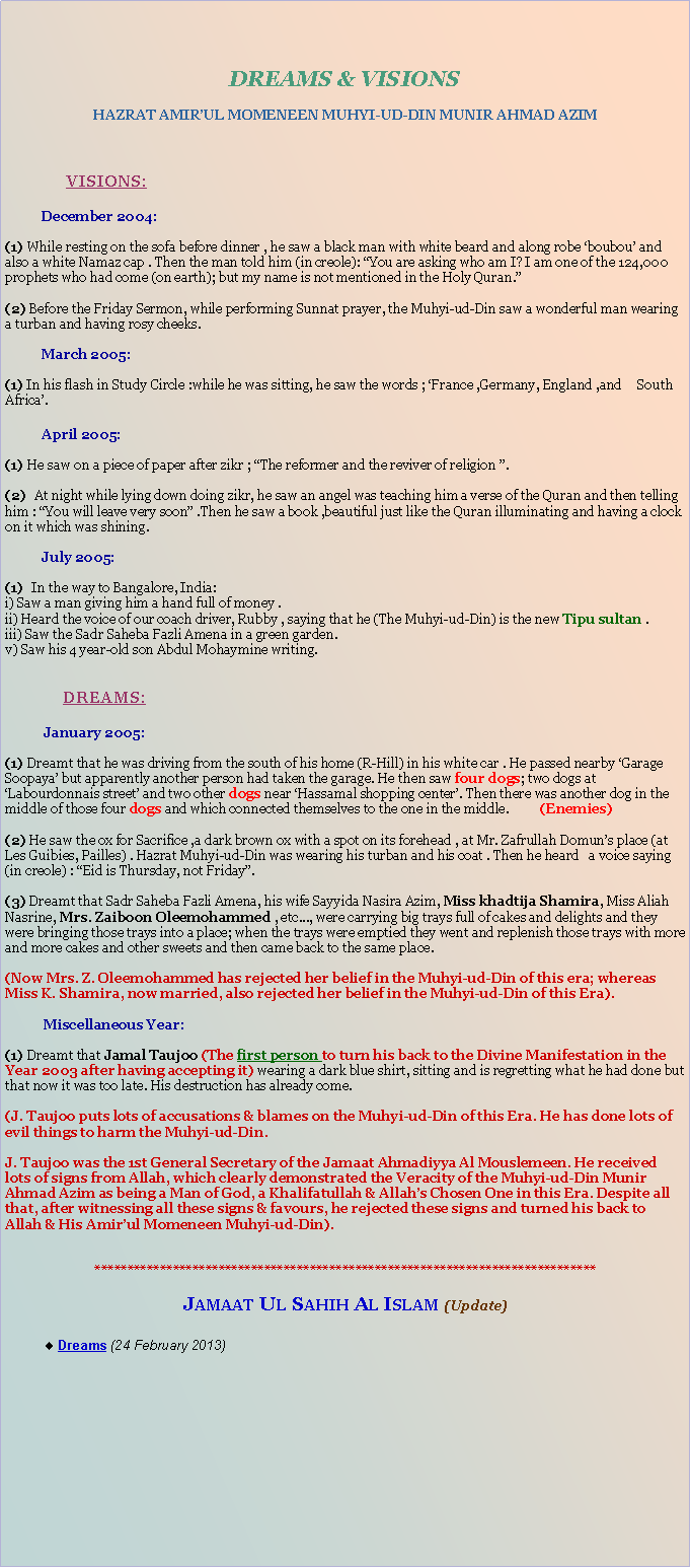 Text Box: DREAMS & VISIONSHAZRAT AMIRUL MOMENEEN MUHYI-UD-DIN MUNIR AHMAD AZIM	VISIONS:December 2004:(1) While resting on the sofa before dinner , he saw a black man with white beard and along robe boubou and also a white Namaz cap . Then the man told him (in creole): You are asking who am I? I am one of the 124,000 prophets who had come (on earth); but my name is not mentioned in the Holy Quran.(2) Before the Friday Sermon, while performing Sunnat prayer, the Muhyi-ud-Din saw a wonderful man wearing a turban and having rosy cheeks.											March 2005:(1) In his flash in Study Circle :while he was sitting, he saw the words ; France ,Germany, England ,and 	South Africa.April 2005: (1) He saw on a piece of paper after zikr ; The reformer and the reviver of religion .(2)  At night while lying down doing zikr, he saw an angel was teaching him a verse of the Quran and then telling him : You will leave very soon .Then he saw a book ,beautiful just like the Quran illuminating and having a clock on it which was shining.July 2005:(1)  In the way to Bangalore, India:i) Saw a man giving him a hand full of money .ii) Heard the voice of our coach driver, Rubby , saying that he (The Muhyi-ud-Din) is the new Tipu sultan .iii) Saw the Sadr Saheba Fazli Amena in a green garden.v) Saw his 4 year-old son Abdul Mohaymine writing.DREAMS:January 2005:(1) Dreamt that he was driving from the south of his home (R-Hill) in his white car . He passed nearby Garage Soopaya but apparently another person had taken the garage. He then saw four dogs; two dogs at Labourdonnais street and two other dogs near Hassamal shopping center. Then there was another dog in the middle of those four dogs and which connected themselves to the one in the middle. 	(Enemies)(2) He saw the ox for Sacrifice ,a dark brown ox with a spot on its forehead , at Mr. Zafrullah Domuns place (at Les Guibies, Pailles) . Hazrat Muhyi-ud-Din was wearing his turban and his coat . Then he heard 	a voice saying (in creole) : Eid is Thursday, not Friday.(3) Dreamt that Sadr Saheba Fazli Amena, his wife Sayyida Nasira Azim, Miss khadtija Shamira, Miss 	Aliah Nasrine, Mrs. Zaiboon Oleemohammed , etc..., were carrying big trays full of cakes and delights and they were bringing those trays into a place; when the trays were emptied they went and replenish those trays with more and more cakes and other sweets and then came back to the same place.(Now Mrs. Z. Oleemohammed has rejected her belief in the Muhyi-ud-Din of this era; whereas Miss K. Shamira, now married, also rejected her belief in the Muhyi-ud-Din of this Era).	Miscellaneous Year:(1) Dreamt that Jamal Taujoo (The first person to turn his back to the Divine Manifestation in the Year 2003 after having accepting it) wearing a dark blue shirt, sitting and is regretting what he had done but that now it was too late. His destruction has already come.(J. Taujoo puts lots of accusations & blames on the Muhyi-ud-Din of this Era. He has done lots of evil things to harm the Muhyi-ud-Din.J. Taujoo was the 1st General Secretary of the Jamaat Ahmadiyya Al Mouslemeen. He received lots of signs from Allah, which clearly demonstrated the Veracity of the Muhyi-ud-Din Munir Ahmad Azim as being a Man of God, a Khalifatullah & Allahs Chosen One in this Era. Despite all that, after witnessing all these signs & favours, he rejected these signs and turned his back to Allah & His Amirul Momeneen Muhyi-ud-Din).*****************************************************************************Jamaat Ul Sahih Al Islam (Update) Dreams (24 February 2013)
