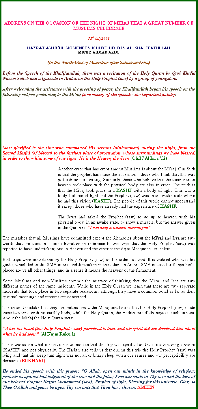 Text Box: ADDRESS ON THE OCCASION OF THE NIGHT OF MIRAJ THAT A GREAT NUMBER OF MUSLIMS CELEBRATE 
31st July2008 
HAZRAT AMIRUL MOMENEEN MUHYI-UD-DIN AL-KHALIFATULLAHMUNIR AHMAD AZIM
(In the North-West of Mauritius after Salaat-ul-Esha) 
Before the Speech of the Khalifatullah, there was a recitation of the Holy Quran by Qari Khalid Naeem Saheb and a Qaseeda in Arabic on the Holy Prophet (saw) by a group of youngsters.  
After welcoming the assistance with the greeting of peace, the Khalifatullah began his speech on the following subject pertaining to the Mi'raj (a summary of the speech - the important points):    








Most glorified is the One who summoned His servant (Muhammad) during the night, from the Sacred Masjid (of Mecca) to the farthest place of prostration, whose surroundings we have blessed, in order to show him some of our signs. He is the Hearer, the Seer. (Ch.17 Al Isra V.2)   
Another error that has crept among Muslims is about the Mi'raj. Our faith is that the prophet has made the ascension - those who think that this was just a dream are wrong. Similarly, those who believe that the ascension to heaven took place with the physical body are also in error. The truth is that the Mi'raj took place in a KASHF with a body of light. This was a body, but one of light and the Prophet (saw) was in an awake state where he had this vision (KASHF). The people of this world cannot understand it except those who have already had the experience of KASHF.   
The Jews had asked the Prophet (saw) to go up to heaven with his physical body, in an awake state, to show a miracle, but the answer given in the Quran is: I am only a human messenger. 
The mistakes that all Muslims have committed except the Ahmadies about the Mi'raj and Isra are two words that are used in Islamic literature in reference to two trips that the Holy Prophet (saw) was reported to have undertaken; one in Heaven and the other at the Aqsa Mosque in Jerusalem.   
Both trips were undertaken by the Holy Prophet (saw) on the orders of God. It is Gabriel who was his guide, which led to the SMA in one and Jerusalem in the other. In Arabic SMA is used for things high-placed above all other things, and in a sense it means the heavens or the firmament.   
Some Muslims and non-Muslims commit the mistake of thinking that the Mi'raj and Isra are two different names of the same incidents. While in the Holy Quran we learn that these are two separate incidents that took place in two separate occasions, although they have a common bond as far as their spiritual meanings and reasons are concerned.   
The second mistake that they committed about the Mi'raj and Isra is that the Holy Prophet (saw) made these two trips with his earthly body, while the Holy Quran, the Hadith forcefully negates such an idea. About the Mir'aj the Holy Quran says:   
What his heart (the Holy Prophet - saw) perceived is true, and his spirit did not deceived him about what he had seen. (Al Najm Ruku 1) 
These words are what is most clear to indicate that this trip was spiritual and was made during a vision (KASHF) and not physically. The Hadith also tells us that during this trip the Holy Prophet (saw) was lying and that his sleep that night was not an ordinary sleep when our senses and our perceptibility are dormant. (BUKHARI)He ended his speech with this prayer: O Allah, open our minds in the knowledge of religion; protects us against bad judgment of the true and the false; Free our souls in Thy love and the love of our beloved Prophet Hazrat Muhammad (saw); Prophet of light, Blessing for this universe. Glory to Thee O Allah and peace be upon Thy servants that Thou have chosen. AMEEN