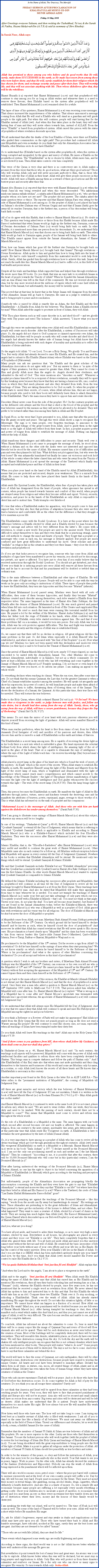 Text Box: In the Name of Allah, The Gracious, The MercifulFRIDAY SERMON AFTER PROCLAMATION OF KHALIFATULLAH MUHYI-UD-DINMUNIR AHMAD AZIMFriday 30 May 2008After Greetings everyone Salaam, and then reciting the Tashahhud, Taouz & the Surah Al Fatiha, Hazrat Muhyi-ud-Din (A.T.B.A) said (a summary of 2hrs Khutba):In Surah Noor, Allah says:￼Allah has promised to those among you who believe and do good works that He will, surely, make them SUCCESSORS in the earth, as He made Successors from among those who were before them; and that He will, surely establish for them their religion which He has chosen for them; and exchange security and peace after their fear; They will worship Me, and they will not associate anything with Me. Then whoso disbelieves after that, they will be the rebellious.Hazrat Huzaifa (r.a) reported that Hazrat Muhammad (s.a.w) said that prophethood will continue to stay among you for as long as Allah wishes and whenever there is a need to remove these favours, then Khilafat based on the system after prophethood will be established. Then Hazrat Muhammad (s.a.w) remained silent for a while.The lapse of time of his quietness, Hazrat Muhammad (s.a.w) was receiving some messages. That silence increased the inquisitiveness of the sahabas. That silence announced a message coming from Allah that He will send a Khalifa who will stand as a guardian and will guide people to the right path. But when this will continue, people will start having fear for the Khalifas instead of Allah (swt). And when this fear takes place in the heart, they will start having fear of man and they will invite others towards him, instead of ALLAH. From the verse Khalifa is based from prophethood system. Allah raised this person with the status of prophethood where revelation descends upon him.We all understand that after the deaths of the four Khalifas of Islam, were there not Khalifas who guided their communities on the right path? This procedure had continued till Allah sent Mujaddids and even nowadays do you think that only the Ahmadiyya Association has a Khalifa, other Muslims sects do not have Khalifas?So to understand this (Khilafat based on the system after prophethood), when this system is being corrupted and misguided, by the grace and mercy of Allah, He raises a Khalifa on the prophethood system. The Khalifatullah as he is chosen by Allah. Allah raises him, and he is not elected by man. Then Allah takes controls over him completely.This verse of the Quran is very clear and there is no controversy into it; Allah makes a promise from this verse that those who do good actions, what are these good actions? Those who will worship Allah only and will never associate anybody to Him, that is, those who will have only the fear of Allah in their heart. Allah will give these people successors in this world. Allah will raise a Khalifa among them as a reward of these good actions and He will bestow peace and security after their fear.Hazrat Abu Huraira (r.a) reported that they were with Hazrat Muhammad (s.a.w) when the Surah Jumuah was being revealed and when this verse descended: Wa aakhiriinaa minhoum lamma yalhakoubihim, a sahaba asked Hazrat Muhammad (s.a.w), who are these peoples whom you have not yet met? The prophet did not answer. The sahaba asked the same question twice or thrice. The reporter said that Hazrat Salman Farsi was sitting by the side of Hazrat Muhammad (s.a.w) among us. So the prophet of Allah (s.a.w) placed his hand on Salmans shoulder (Salman was of Persian Origin) and said that if Imaan (faith) goes far away till its reaches Surrayya, that is the furthest star, a person of his descendant will bring back faith on earth.All of us do agree with this Hadith, that it refers to Hazrat Massih Maoud (a.s). No doubt in it. This question was being asked twice or thrice from this Hadith because Allah made His Rassool understand that when Imaan would go high up the furthest star, Surrayya, someone of Persian descendants of Salman Farsi (r.a) would bring faith back on earth. In other Hadiths, it is mentioned more than one person from his descendants. So, we understand fully that Hazrat Massih Maoud (a.s) was that chosen one to bring back faith on earth. Then when faith would go back to Surrayya again, people of his Jamaat will bring back faith to others. This Khalifa cannot appear from outside the Jamaat Ahmadiyya, the Jamaat of Hazrat Massih Maoud (a.s)Now, how can Imaan which has gone till the furthest star Surrayya be brought back on earth? How Hazrat Massih Maoud (a.s) brought back that Imaan? Through revelations  Divine Revelations. Allah spoke to him and guided him how to bring faith into the heart of people. He had to exile himself completely from this materialist world to seek help from Allah. Surely, Allah has guided him through revelations how to achieve this task. Imaan did not reach the earth like this. Hazrat Massih Maoud (a.s) had to suffer a lot, in this field of his bad health and persecutions.Despite all his trials and hardships Allah supported him and helped him through revelations. He wrote more than 80 books. Do you think that was an easy task to re-establish Imaan in the heart of people towards the Unicity of Allah? When he founded the Jamaat Ahmadiyya, only an Ana (Paisa) was left in the fund of the community. He was not worried about that Ana, but he was more worried about the millions of rupees which will come InshAllah in the fund of the Jamaat, but unfortunately, the money will be lavishly spent. This proved that at that time he knew that in the future Imaan will disappear from the heart of the Ahmadies. Imaan will go back to Surrayya. He came as a judge to establish justice and to bring people to peace and reconciliation.Somebody who is raised by Allah is exactly like an Adam, the first Khalifa and the first Khalifatullah  A Khalifa from Allah for the believers. Was Hazrat Adam a Khalifa elected by man? When Allah asked the angels to prostrate in front of Adam, they told Allah:Wilt Thou place therein such as will cause disorder in it, and shed blood?  and we glorify Thee with Thy praise and extol Thy holiness. Allah answered, I know what you know not.Through this verse we understand that when ever Allah will send His Khalifatullah on earth, people will create much disorder. After the Khalifatullah, a system of Successors will take place. So, the angels did not object to Gods purpose or claimed superiority over Adam, the Khalifatullah, but there will be people on earth who will create disorder and shed blood. So the angels had already known the darker side of human beings but Allah know that His Khalifatullah is being endowed with such degree of morality and spirituality as to reflect the character of divine attributes.So the angels told Allah: O our Lord, You are a Holy Being; We glorify You and Praises You. But verily Allah had already decreed to raise His Khalifa, and He created him, and the angels had to submit to His Khalifa (Hazrat Adam) whose Khilafat was based on the System of Prophethood (Nabuwwat). Many people can ask me questions that: the Khalifa and the great scholars of the Ahmadiyya Association do not agree with you. But my answer to them is in spite of the degree of their greatness, but they cannot be greater than Allah. They cannot be closer to Him and glorify Allah more than the angels do. Angels showed their obedience, and submitted to the will of God. This verse mentions also disorders on earth. Whenever a prophet proclaims himself to be a recipient of divine revelations, normally they will be upset by this breaking news because they know that they are having a luxurious life, sins, comfort, vices in which they find much pleasure and also they deviated from truth, from the true teachings of Islam. They are taking themselves to be God on earth. So when the prophet of Allah starts to unveil their secrets, of course, when Allah informs him, they are not happy, because people who used to lick their boots will definitely leave them to attach themselves to the Khalifatullah. Thats the main reason they have to oppose him and create disorder.Disorders (fitna) never come from the side of the prophet. No! On the contrary prophets are on the defensive side always and the blood that is shed is the blood of the prophet and the true believers caused by the enemies as they will never be allowed to be deviated. They will prefer to be tortured rather than renouncing their faith in Allah and His Prophet.In Surah Noor, in the verse that I have presented to you, Allah says that after the period of fear He grants security and peace. Through this verse Allah shows a sign to recognise His Messenger. The sign is to warn people, over forgotten teachings, to announce to the believers the glad tidings of the great bounty from Allah. And to guide them in the right track so as the light of Allah will reflect from their heart. In fact, a prophet acquires power and power of tongue from Allah to establish the message of Allah. Nothing can happen without the help of Allah.Allah transforms these dangers and difficulties to peace and security. Think well over it. When Hazrat Muhammad (s.a.w) came to propagate the message of truth, he stood alone, without a dirham and on the other side the Arabs were not interested and opposed him fiercely but he stood for the cause of Allah. His enemies caused him a lot of difficulties and pain and even they planned to kill him. What did they not plot against him, but who were the best losers? He was ashamedly humiliated but finally he came out victorious and took hold of the whole country where the latter chased him and who were far away from the Unicity of Allah. Hazrat Muhammad (s.a.w) spread the message of the Tawheed which finally was accepted and established peace and fear of Allah in their heart. When you place your hand on the hand of the Khalifa raised by Allah (Khalifatullah), this means that you are protected and secured, despite your weaknesses. This is a miracle from Allah. He comes to help those who have placed their hands firmly in the hands of His Khalifatullah.Allah sends His Spiritual Leader, the Khalifatullah, when fear of people has taken place and love of Allah has disappeared from the heart of people, when ignorance has spread in all corners, when people has turned towards luxuries and comfort of this world, when people are strayed away from religion and when they become selfish and egoist. Victory, security, protection, and peace lie in the hands of the Khalifatullah as only Allah is responsible to direct him and to instruct him. Truth triumphs over falsehood.Its true that when a Khalifatullah makes his apparition, very few people come to him and support him, but they also face that problem of adaptation because they also were used to lead a luxurious and comfortable life as the others but the difference is that they struggle a lot to maintain a pious life.The Khalifatullah comes with the Rouhil Qoudouss. It is here at this point where lies the difference between a Khalifa elected by Allah and a Khalifa elected by man because the formers message and advice will be very different from the latters. He comes with a revolution, to create a new world. But people are used to the ancient world. They find it difficult to adopt themselves to him and they even think that he is practicing strange, queer and odd methods to change the mind and hearts of people. They forget that a prophet or a messenger who come in each era, his message is divinely applied. But people are much confused and have great difficulties to understand his move. Great scholars and great mullahs in religion fail in this situation and they lose their Imaan  they close the doors of revelation and prophethood.So if you are that lucky person to recognise him, someone who has come from Allah and multiples of signs have been manifested to prove his veracity, you should not be discourage, nor perturb, nor upset or affected. You have just to obey him if you really believe that he received instructions through the Rouhil Qoudouss. You should not get disturbed, just obey. If ever you think he is inducing people into error Allah will remove all these favours from him and he has to account for that and his punishment will be doubled or trebled than an ordinary man.This is the main difference between a Khalifatullah and other types of Khalifas. He will change the state of fright into that of peace. People will not be able to cope with the way he works as he goes only according to instructions of Allah. These types of people then prefer to leave the Khalifatullah, they turn into hypocrites and they become Murtad (atheists).When Hazrat Muhammad (s.a.w) passed away, Muslims were faced with all sorts of difficulties, then some of them became hypocrites, and finally they became Murtad. Muslims created much disorder among themselves; each tribe wanted a Khalifa from their respective tribes. The same happened in the time of Hazrat Abu Bakr Siddique, the first Khalifa after the demise of Hazrat Muhammad (s.a.w). He was much grieved and pained when Islam fell into such situation. He lamented in front of His Creator and supplicated Him through duahs. He cried so much that tears were running like torrential rainfall from his eyes. He prayed a lot for the welfare of the Muslims. Hazrat Aisha Siddiqua (r.a) said that when her father took the reign of Khilafat in his hands, when Allah confided him this responsibility of Khilafat, every tribe started revolution against him. She said that if ever these problems fall on a mountain, it would be torn into pieces. But only Allah was by his side, Allah was his sole protector against difficulties. This fear and fright was transformed into peace and security and the religion of Allah was re-established firmly.So, we cannot say that there will be no decline in religion. All great religions did face the same problems in the past. So did Islam when especially it is Allah Himself who has established it, and where we are honoured with the Seal of the Prophets (s.a.w). Now what can we see? Muslims too have not been spared with this declination and moreover every Muslim (on their lips) is said to be found in the Ummat of Hazrat Muhammad (s.a.w).Since the arrival of Hazrat Massih Maoud (a.s) till now, nearly 115 years elapsed, no one has succeeded to be united with the Ahmadiyya Jamaat. Yes, other Muslims did come to embrace Ahmadiyyat, individually or in families, but not as a whole community. Do we have at least a Muslim sect in the world who has left everything and come together in the Jamaat of Hazrat Massih Maoud (a.s)? Frankly speaking, I do not know or even heard if it ever happened. If ever you know, so do inform me please. I am making an appeal to the whole world.So everything declines when reaching its climax. When the sun rises, then after some time it sets. Do not think that this means Qayamat, the Last day; but the greatest Qayamat is when a Chief of a Jamaat establishes injustice among the members. He will speak out arrogantly and show his superiority, his power of control, he will humiliate people and make them afraid of him and make them to suffer, threatening them of blowing them out of the Jamaat. This shows the declination of a Jamaat, the Qayamat. At this particular time, their true faces will be unveiled. They will torture the true believers. Refer to the Holy Quran, where Allah ordained Hazrat Daoud (a.s): O Daoud! We have made thee a vicegerent in the earth; so judge between men with justice, and follow not vain desire, lest it should lead thee astray from the way of Allah. Surely, those, who go astray from the way of Allah, will have a secure punishment, because they forgot the Day of Reckoning. (Surah Sd Ch.38, V.27)This means: Do not stain the mirror of your heart with rust, passions otherwise you will deprive yourself from receiving the light of guidance. Allah will never manifest Himself in this kind of heart.When man reaches perfection, when his heart is free from stains of rust, from his Nafs--Amaarah (Soul Instigator of evil) and sacrifice of his passions and desires, then Allah chooses him and he is raised to a rank of Khalifatullah on this earth and Adam of that era.The Khalifatullah is a secret lamp among men. He is capable of receiving the divine light as in his body there is a nest into which is embedded a glass. His heart represents the celestial brilliant body from which shines the light of intelligence, the amazing light of the oil of spirit in the glass of the heart. That oil is capable to illuminate the rays of intelligence  where the rays of the Light of Allah touch him  he receives knowledge (Ilm) beyond mans comprehension.Allah placed a secret lamp in the glass of his heart into which is found the wick of secret, of the mystery, Al Kaafi which is the secret of the secrets. When Allah wants to establish His Khalifa on earth, He manifests Himself using the light of His Beauty and Majesty from the light of the secret lamp of man, which is brightened and illuminated with the light of intelligence which cannot reach mans comprehension and which cannot accede to the knowledge of the Ultimate Reality  the light of Theophany (divine manifestation of light) becomes the light over the light of intelligence and God guides whomsoever He chooses towards this light  The wick of the secret lamp (Ch.24,V.56). Then the lamp brings light of Allah.Then, this person becomes the Khalifatullah on earth. He manifests the light of Allah by His attributes through justice, virtues, mercy and kindness towards the deserving ones and he manifests the attributes of bravery, power, reprimand, anger, revenge to those worthy of it. This is what Allah has informed us on the rank of a prophet and his companions:Muhammad (s.a.w) is the messenger of Allah. And those who are with him are hard against the disbelievers but tender among themselves. (Surah Fath V.30)Now I am going to illustrate some sayings of Hazrat Massih Maoud (a.s) about this subject, otherwise my sermon will be too lengthy.In one of his writings, Shahadat-ul-Quran p.48-60, Hazrat Massih Maoud (a.s) said that Qoudrat Saaniyah is eternal till the Day of Judgement, which means that he is referring to the word Qoudrat Saaniyah which is applicable to Khalifa and according to Hazrat Massih Maoud (a.s) who is a Khilafat--Rassool which included the four Khoulfa--Rashideen. They were the successors after Hazrat Muhammad (s.a.w) and they were also Mujaddids.Islamic Khalifas, that is, the Khoulfa--Rashideen after Hazrat Muhammad (s.a.w) were very useful and needful to continue the great work of Hazrat Muhammad (s.a.w). Other Mujaddids came also in each century for a follow up. All Muslims without exception believe that Mujaddids will appear in every century till the Day of Judgement (Qayamat). Nowhere in his books is written that Khilafat Ahmadiyya will be eternal. He mentioned only two things which will be eternal: Qoudrat Saaniyah & Islamic Khilafat. He said that Qoudrat Saaniyah includes Khilafat but not Khilafat Ahmadiyya precising that this Qoudrat has a similarity with Qoudrat found in Hazrat Abu Bakr Siddique (r.a) who was the first Islamic Khalifa. In other words Hazrat Massih Maoud (a.s) wanted to explain that Qoudrat Saaniyah is comparable to Islamic Khilafat.He defined the Islamic Khilafat including the successors after prophets and Mujaddids, that is, prophethood will continue in all time till the Day of Judgement to revive all the lost teachings brought by Hazrat Muhammad (s.a.w) from the Holy Quran. These teachings have been manifested by man. And also he stated that Mujaddids will make their appearances from time to time whenever he is needed. You must not trample the teachings of Hazrat Massih Maoud (a.s) under your feet and just take advantage of only parts which suit you. You satisfy yourself with a Khilafat-ul-Massih  thats all. You must not think in that angle. Unveil your eyes, do not play the deaf. You have all become stone-hearted. Just Realise! If you are found in the Jamaat Ahmadiyya today, before the Khilafat-ul-Massih, there was Hazrat Massih Maoud (a.s) who was a Mujaddid as well as a prophet of God. Allah graced him with revelations and his venue was for all religions. The door of Khilafat-ul-Massih can be shut but never the door of Mujaddid or prophets. A Mujaddid comes from Allah, not man. Mawlana Shah Ahmad Noorani Siddiqui pretended to be the Reformer of the 15th Century. On which ground did he based himself to declare himself and be known as such, when he himself closed the door of prophethood? And moreover he added that Allah has ceased revelations that He will never speak to His chosen ones. His proclamation is based clearly upon Mujaddid and his claim has been vouchsafed to him from various leaders like Qaid-e-Ahle Sunnat Peer-O-Mursheed, Qaid-e-Millat-Islamia, Peer-e-Tariqt, Rahbar-e-Sharriat, Mujaddid-e-Waqt and so on.He proclaimed to be the Mujaddid of the 15th century. Did he receive a sign from Allah? Or a revelation? Or did he base himself on the sayings of men when they start praising him? We do not know exactly on which criteria he based himself to be the Reformer of that era. Where is his proclamation? And what is the opinion of other Muslims concerning this declaration? Do you all accept and believe in this kind of proclamation? A question which I wish to ask my brothers and sisters, if Mawlana Shah Ahmad Noorani Siddiqui was the Mujaddid of the 15th Century, can someone or his own son tell me who is the Mujaddid of 13th and 14th Century? He cannot proclaim himself as the Mujaddid of 15th Century without first accepting the appearance of the Mujaddid of 13th and 14th Century. He cannot bypass them and then claim himself as the Reformer of 15th Century.Let me go back to the main subject of this sermon; the Khalifat-ul-Massih (Ahmadi Khilafat) is not eternal just like Hazrat Massih Maoud (a.s) said that the door of prophethood is never closed. Once there was a man who asked a question to Hazrat Massih Maoud (a.s) on the 24th September 1905 (refer to Malfoozat Vol.7 P.119). That person asked him whether a Mujaddid will come after him. So, Hazrat Massih Maoud (a.s) replied: What is wrong in it, if a Mujaddid has to come after me? Hazrat Moosas apostolate was terminated with Messiah Issas apostolate whereas, the apostolate of Hazrat Muhammad (s.a.w) will continue till Judgement Day.So we understand that Allah will always raise His Mujaddid till the Day of Judgement. And it is true that we cannot deny that Allah will continue to speak and raise His Nabi/prophet or Mujaddid among the righteous and pious believers.Do you think a Reformer or a Reviver of Faith will not make his appearance? Had Allah not stated from the Holy Quran that He does not punish people as long as He does not send a Warner among His people? He will continue to send His chosen ones, not man; especially when all teachings of Islam have been trampled under their dirty feet.   Do you think Allah will leave His teachings in this dust? Allah says in the Holy Quran Ch.2 Ruku 4 V.39:And if there comes to you guidance from ME, then whoso shall follow My Guidance, on them shall come no fear nor shall they grieve.In Shahadat-ul-Quran on p. 46, Hazrat Massih Maoud (a.s) said: In each century, the teachings in all aspects will be preserved; Mujaddids will come with the power of Allah with intellectual faculties and qualities to reform those who have been completely deviated by Shatan. This brings man in compete darkness and follow the path of Shatan only. And I (the Khalifatullah of this Era) state also that when man cast aside spirituality and they cling themselves to the luxuries and businesses of this world and some are Muslims only by name, as a routine, so only Allah (swt) knows the secrets of all these hearts and He knows that a Khalifatullah is necessary in this century.Another important point found in the Holy Quran is the letter RA in ALIF LAM RA  This letter refers to the permanent institution of Mujaddids, the coming of Mujaddids till Judgement Day.All these are great miracles and victory which the true believers of Hazrat Muhammad (s.a.w) will have till the Day of Judgement. If I am not mistaken, I think it is written in the book of Hazrat Massih Maoud (a.s) in Roohani Khazain No.2 Vol.2 p.63  May Allah guide me on this matter!And Hazrat Massih Maoud (a.s) continued to write in the same book (if it is not exact, please do inform me), where he said: We are used to wear clothes. After one week, they become dirty and need to be washed. With the passing of each century, should there not be a Mujaddid to come? This means that Mujaddids must come to revive and reform man throughout the whole world.So the role of a Khalifatullah or a Mujaddid is the same. The same happen with our body which second after second becomes old and our health is affected. The same happen in religion, from one century to the next century, spirituality dies away, gets deteriorated. It is at this particular time that Allah sends His Vicegerent on earth. A Khalifatullah is here to revitalize the new generation by the laws of Allah (Sunnat Allah).So, it is very important to have among us a prophet of Allah who has come to revive all the divine teachings which got lost through generations throughout centuries. Allah (swt) sends His vicegerent (Khalifatullah) on earth or a Mujaddid or a Messiah. Hazrat Massih Maoud (a.s) wrote in his book Izala Auham p.197: I declare myself as the Promised Messiah (a.s). I am not the only one proclaiming myself as such and neither am I the last Massih Maoud. Then he continued: According to me, it is possible that after this century, there will be 10,000 Promised Messiah who will come but in this (particular) century, I am the Promised Messiah (a.s).Now after having understood the writings of the Promised Messiah (a.s), Hazrat Mirza Ghulam Ahmad, no one has the right to object to his belief concerning the apparition of a Mujaddid or Khalifatullah (or Messiah) which goes according to the teaching and perception of Islamic Khilafat.But unfortunately, people of the Ahmadiyya Association are propagating blindly the misconception concerning the Khalifa and they even have the guts to say that Khilafat Ahmadiyya is eternal and moreover they say that Khilafat is our life! but where have they kept their belief in Allah and His Rassool (s.a.w)? Where is the Tawheed, the credo of Islam Laa Ilaaha Illallah Muhammadur Rassoollullah gone?What they are preaching are against the teachings of the Promised Messiah  like this saying: words from the mouth can fly away but handwritings do remain. His writings are here. These Ahmadies are pretending to be the great defenders of Islam and Ahmadiyyat. They pretend to have got the exclusivity of the license to defend Islam, and not others. But what happened? They want to raise a creature of Allah, elected by a board of Amirs in the world. They are raising him much higher than Allah (swt), His Rassool Muhammad (saw), the Quran Shareef which descended upon our Beloved Prophet (s.a.w) and also the teachings of Hazrat Massih Maoud (a.s). And you, what are you doing?You have all put aside, and burned to ashes these teachings, so as to raise very high a mere creature, elected by man. Everywhere in all houses, his photographs are placed in every corner and they voice out Khilafat is our life. They have completely forgotten that it is Allah who graced them with life. You all have put aside Allah and mind you this universe cannot exist without the favours and will of Allah. He created all the basic necessities of life long before your birth without any of your own efforts and your life lies in His Hands. He has the control of the entire universe. Even your Khalifas life lies in the Hands of Allah. So dont you see that it is SHIRK which has been embedded carelessly deeply into your heart? And now, by this time, dont you think that Allah (swt) should manifest His Power and control to raise His Khalifa like in Ch.2 V.31:Wa iza qaala Rabbuka lil-Malaa-ikati Inni jaa-iluu fil arzi Khalifah. Allah explain that:And when thy Lord said to the angels, I am about to place a vicegerent in the earth.Allah said to the angels:  Inni jaa-iluu fil arzi Khalifah. When Allah sends His Khalifa taking the name of Allah the latter says that Allah has raised him as His Khalifa and he mentions His revelations, they all turn their backs ridiculing him and treating him as a liar, a Bimaari (sick), whereas the Khalifa elected by people, since five years now, he has not mentioned that he received a single word as revelation from Allah. He never uttered that Allah has spoken to him and instructed him to do this and that. But this Khalifa the whole world take him as an idol. Compare these two Khalifas. Think over it. So stop mocking, or ridiculing a Khalifatullah. Think over the wrath of Allah. Allah has already started manifesting His anger throughout the world. Do not take this situation lightly, of little or no importance. We cannot know what can happen in a fraction of a second. How Allah can manifest His wrath? Mind you, your punishment will be doubled because you are followers of Hazrat Massih Maoud (a.s). After having trampled his teachings to dust, then Allah manifest such a wind which makes this dust blind you, and thus you just cannot see at all the signs of Allah; it will be very difficult. The eyes become swollen and unable to see, and you are left in complete darkness.To conclude, Allah has informed me about the calamities to come. So, bear in mind that there will be so many corpse like the image of Qayamat Day and rivers of blood will flow. Animals also will not be spared. There will be such destruction as never seen before since the creation of man. Most of the buildings will be completely destroyed, there will be ruins everywhere. They will resemble like deserts; inhabitable places, as if nobody have ever lived there. We will face destruction coming from the sky. So both the sky and the earth will be shaken till only intelligent people can recognise that this is not ordinary disasters which have not been mentioned in other books. Then people will realise what to do now? Some people will be saved but most of them will be destroyed. The day is not too far to come. And even I have to say that these calamities are behind the door.The world will have to face the scene of Qayamat, not only earthquakes; there will be other frightened scenes, destructions over destructions, because people have ceased to worship the unique Creator. All hearts and soul have been deviated to mundane affairs. Idolatry has taken form in all ways; in statues, sun, moon, all created things of Allah, plants and in all perishable things. Idolatry has even taken the form of human beings where they have taken creatures of Allah as the Creator.Those who ask sincere repentance (Taubah) will be at peace. And so do those who have fear of God before this destruction occurs. So do come together for Allah is full of pity for His creatures. Do you think you can all escape these calamities? Surely not!Do not think that America and Israel will be spared from these calamities as they had been crushing people for years. Very soon, they will have to face that promised punishment of Allah and Europe also will not be at peace. Asia also will not be secured and small islands will have no rescue from any country. Big towns and cities will be destroyed and will be left as deserts. Allah makes me understand that He is patient. People have misbehaved themselves too much under His sight. He bore silence but now He will manifest His wrath with much force.Now listen well those who have ears. The hour will not take long to come. I am trying my level best as a humble servant of Allah who is filled with weaknesses. I ask all of you to stand on the same line like a family of all believers. We must cast away our differences especially in the field of Deen--Islam. Unveil our differences and obstacles; let us work like a body, a team, a faithful Jamaat (for the cause of Allah).Remember that the members of Jamaat Ul Sahih Al Islam are true believers of Allah and all His prophets. No one is more superior to the other. Lucky are those who find themselves in this Jamaat. You are the luckiest persons who will work together (with the prophet of Allah) to revive the lost teachings of Islam (the Holy Quran and teachings of Hazrat Massih Maoud (a.s)). You are being shouldered with the great responsibilities to bring people into the fold of the light of Allah. Make it a point to gather all religions under the protection of Allah. All members of Jamaat Ul Sahih Al Islam should live peacefully as true brothers and sisters.In order to be the winners of this peace, so obey and follow the instructions of Allah, your Rab who has more love for you than anybody else in this world. Your Rab wants to see you in peace, happy. Work in peace. On the other side, Allah has already decreed the sentences of the Zaalims (Disbelievers and Hypocrites). Nobody can stop the wrath of Allah from being expressed in the punishment which will be inflicted upon them. There will also world economic crisis, petrol crisis  where the price per barrel will continue to increase excessively and at the level of our own country, people will suffer a lot. Day by day, life will become very hard. People must economize for the future. They must not spend their money on trivial things, like gambling, racing, alcohol drinks, drugs, cigarettes, which definitely is health destructive. And also this is a waste of money. So, live a simple life and economize because many people are suffering a lot especially every month everything is getting costly. Show your children also to inculcate a spirit of sacrifice, to economize their money and you must keep an eye on their every movement lest they tumble down into the pit of destruction where their lives, money and the honour of their family would be destroyed. I am speaking the truth that our island, will not be spared too. The time of Noah (a.s) will come as well. The scene of the land of Thamud will be before your eyes. Allah will wait for a short while before He manifests His anger.So, ask for Allahs forgiveness; repent and stay awake in duahs and supplications so that Allah may have pity upon you all. Those who have turned their back to Allah and His humble messenger, have ridiculed, mocked at His signs, surely they are the best losers and arrogant. And they are not deemed to be called human.Those who are not with Me (Allah), they are dead for Me.These events which happened some weeks ago are really frightening and queer.According to these signs, the third world war is not so far! Allah knows better whether I have well understood the message He gave me.But nevertheless it point towards the lost of many lives and great wars. An atomic war is not so far to explode. Allah knows better when this war will be declared, but we must stay in long prayers and supplications to Allah. Only Him who will protect us from these disasters calamities and reinforce our Imaan. He is the only one who can show us many signs to recognise His veracity. So turn towards Allah only. Insha-Allah.