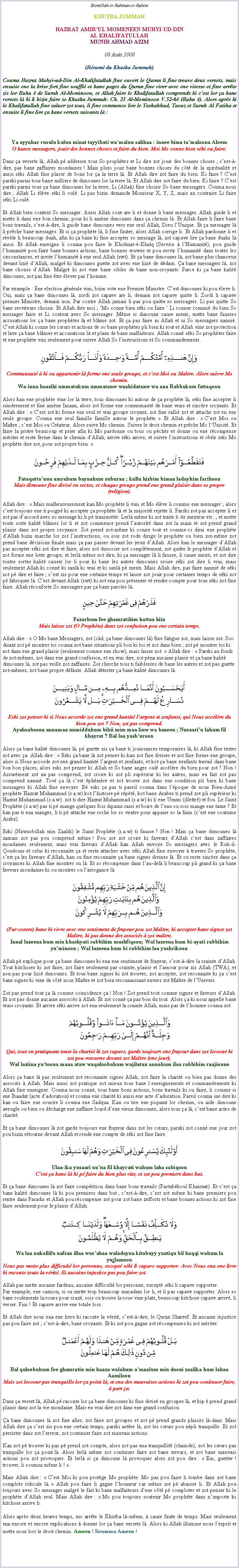 Text Box: Bismillah-ir-Rahman-ir-RahimKHUTBA JUMMAHHAZRAT AMIRUL MOMENEEN MUHYI-UD-DIN AL KHALIFATULLAHMUNIR AHMAD AZIM08 Aot 2008(Rsum du Khutba Jummah)Couma Hazrat Muhyi-ud-Din Al-Khalifatullah fine ouvert le Quran li fine trouve deux versets, mais ensuite ene la brise fort fine souffl et bane pages du Quran fine virer avec ene vitesse et fine arrte zis lor Ruku 4 de Surah Al-Mominoon, et Allah faire le Khalifatullah comprends ki cest lor a bane versets l ki li bizin faire so Khutba Jummah: Ch. 23 Al-Mominoon V.52-64 (Ruku 4). Alors aprs ki le Khalifatullah fine saluer zot tous, li fine commence lire le Tashahhud, Taouz et Surah Al Fatiha et ensuite li fine lire a bane versets suivants l :Ya ayyuhar rusulu kuluu minat tayyibati wamaluu salihaa : innee bima tamaloona AleemO banes messagers, jouir des bonnes choses et faire du bien. Moi Mo conne bien ski ou faire.Dans a versets l, Allah p addresse tous So prophtes et Li dire zot jouir des bonnes choses ; cest--dire, pas bane zaffaires mondaines ! Mais pluto jouir bane bonnes choses du ct de la spiritualit et aussi ski Allah fine placer de bons lor a la terre l. Et Allah dire zot faire du bien. Ki faire ? Cest parski parmi tous bane milliers de dimounes lor la terre l. Et Allah dire zot faire du bien. Ki faire ? Cest parski parmi tous a bane dimounes lor la terre, Li (Allah) fine choisir So bane messagers. Couma nous dire ; Allah Li lve ski li oul. Li pas bizin demande Monsieur X, Y, Z, mais au contraire Li faire ski Li oul.Et Allah bien content So messager. Aussi Allah coze are li et donne li bane messages. Allah guide li et mette li dans ene bon chemin, pour ki li amne dimounes dans a chemin l. Et Allah faire li faire bane bons travails, cest--dire, li guide bane dimounes vers ene seul Allah, Dieu lUnique. Et a messager l li prche bane messages. Et si a prophte l, li fine fauter, alors Allah corrige li. Et Allah pardonne li et rvle li beaucoup duah, afin ki a bane ki fine accepter so message l, zot capave lire a bane duahs l aussi. Et Allah enseigne li couma pou faire le Khidmat--Khalq (Service  lHumanit), pou guide lhumanit pou faire bane bonnes actions, bane bonnes uvres et pou servir lhumanit dans toutes les circonstances, et invite lhumanit  ene seul Allah (swt). Et a bane dimounes l, zot bane plus chanceux devant lizi dAllah, malgr ki dimounes guette zot avec ene lizi de ddain. a bane messagers l, zot bane choisis dAllah. Malgr ki zot vine bane cibles de bane non-croyants. Parce ki a bane kalit dimounes, zot pas fine tre lever par lhomme.Par example : Ene election gnrale vini, bizin vote ene Premier Ministre. Cest dimounes ki pou leve li. Oui, mais a bane dimounes l, zordi zot capave are li, demain zot capave quitte li. Zordi li capave premier Ministre, demain non. Par contre Allah jamais li pas pou quitte so messagers. Li pas quitte So bane serviteurs choisis. Et Allah dire moi ; Mo conne bien ski ou faire. Li conner commi du bien So messager faire et Li content avec So messager. Mme si dimoune cause menti, mette bane fausses accusations lor a bane prophtes l et blme zot. Et a pas faire ni Allah et ni So messagers nanni. Cest Allah ki conne les curs et actions de so bane prophtes pli bien ki tout et Allah vine zot protection et lave a bane blmes et accusations l et plans de bane malfaiteurs. Allah conn ski So prophtes faire et ene prophte vini seulement pour suivre Allah So linstructions et So commandements.￼Communaut  ki ou appartenir l forme ene seule groupe, et cest Moi ou Matre. Alors suivre Mo chemin.Wa-inna haazihi ummatukum ummatanw waahidatanw wa ana Rabbukum fattaqoonAlors kan ene prophte vine lor la terre, tous dimounes ki autour de a prophte l, seki fine accepter li sincrement et fine amne Imaan, alors zot forme ene communaut de bane vrais et sincre croyants. Et Allah dire :  Cest zot ki forme ene seul et vrai groupe croyant, zot fine ralli zot et attache zot en ene seule groupe. Couma ene seul famille famille autour le prophte.  Et Allah dire :  Cest Moi ou Matre ; cest Moi ou Crateur. Alors suive Mo chemin. Suivre le droit chemin et prche Mo lUnicit. Et faire la prire beaucoup et prier afin ki Mo pardonne ou tous ou pchs et donne ou ene rcompense mriter et reste ferme dans le chemin dAllah, arrive ski arrive, et suivre linstructions et obir seki Mo prophte dire zot, pour zot propre bien. ￼Fataqattauuu amrahum baynahum zuburaa ; kullu hizbim bimaa ladayhim farihoonMais dimoune fine divis en sectes, et chaque groupe prend ene grand plaisir dans so propre (religion).Allah dire :  Mais malheureusement kan Mo prophte li vini et Mo lve li comme ene messager ; alors cest toujours ene ti poign ki accepter a prophte l et la majorit rejette li. Parski zot pas accepter li et zot pas daccord avec so message ki li p transmette. Lerl mme ki zot traite li de menteur etc. ; et mette toute sorte kalit blmes lor li et zot commence prend lautorit dans zot la main et zot prend grand plaisir dans zot propre croyance. Zot prend zot-mme ki conne tout et comme-ci dirai ene prophte dAllah bizin marche lor zot linstructions, ou sois zot rode dirige le prophte ou bien zot-mme zot prend bane dcisions finale mais a pas passer devant les yeux dAllah. Alors kan le messager dAllah pas accepter ski zot dire et faire, alors zot dissocier zot compltement, zot quitte le prophte dAllah et zot forme ene lotte groupe, et lerl mme zot dire, ki a messager l li fausse, li cause menti, et zot dire toutes sortes kalit causer lor li pour ki bane les autres dimounes croire ski zot dire li vrai, mais seulement Allah ki conn ki sanl ki vrai et ki sanl p menti. Mais Allah dire, pas faire nanni de ski zot p dire et faire ; cest zis pour ene certaine temps et laisse zot jouir pour certaines temps de ski zot p fabriquer l. Cest devant Allah (swt) ki zot ena pou prsenter et rendre compte pour tous ski zot fine faire. Allah rconforte So messagers par a bane paroles l.￼Fazarhum fee ghamratihim hattaa hiinMais laisse zot (O Prophte) dans zot confusion pou ene certain temps.Allah dire :  O Mo bane Messagers, zot (cd, a bane dimounes l) fine fatigue zot, mais laisse zot. Soi-disant zot p montrer toi couma zot bane situations pli bon ki toi et zot dans bien ; zot p montrer toi ki zot dans ene grand plaisir (seulement comme ene show), mais laisse zot.  Allah dire :  Parski au fonds de zot-mmes, zot dans ene grand confusion, et en vrai dire, zot pna aucaine plaisir et a bane kalit dimounes l, zot pas veille zot zaffaires. Zot cherche tous ti faiblesses de bane les autres et zot pas guette zot-mmes, zot bane propre dfauts. Allah dtester a bane kalit dimounes l. ￼Eski zot penser ki si Nous accorde zot ene grand kantit largent et zenfants, qui Nous acclre du bien pou zot ? Non, zot pas comprend.Ayahsaboona annamaa numidduhum bihii mim maa linw wa baneen ; Nusaariu lahum fil khayrat ? Bal laa yashuroonAlors a bane kalit dimounes l, p guette zis a bane ti jouissances temporaires l, ki Allah fine tester zot avec a. Allah dire :  Eski a bane l zot penser ki kan zot fine diviser et zot fine forme ene groupe, alors si Nous accorde zot ene grand kantit largent et zenfants, et kot a bane zenfants travail dans bane bon bon places, alors eski zot penser ki Allah et So bane anges oul acclre du bien pour zot ? Non ! Assurment zot na pas comprend, zot croire ki zot pli suprieur ki les autres, mais en fait zot pas comprend nanni. Tout a l cest phmre et zot trouve zot dans ene condition pli bien ki bane messagers ki Allah fine envoyer. B eski a pas ti pareil couma dans lpoque de nous Bien-Aim prophte Hazrat Muhammad (s.a.w) kot lhistoire p rpt, kot bane Arabes ti prend zot pli suprieur ki Hazrat Muhammad (s.a.w). zot ti dire Hazrat Muhammad (s.a.w) ki li ene Ummi (illettr) et fou. Le Saint Prophte (s.a.w) pas ti p mange quelques fois dipains rassi et boire de leau ou sois mange ene tame ? Et kan pas ti ena manger, li ti p attache ene roche lor so ventre pour appaise so la faim (cest ene coutume Arabe).Eski (Nawzobillah min Zaalik) le Saint Prophte (s.a.w) ti fausse ? Non ! Mais a bane dimounes l zamais zot pas pou comprend mme ! Pou zot zot croire ki faveurs dAllah cest dans zaffaires mondaines seulement, mais vrai faveurs dAllah kan Allah envoye So messagers avec le Ruh-il-Qoudouss et celui ki reconnaite a et reste attacher avec ski Allah fine envoyer  travers So prophte, cest a les faveurs dAllah, kan ou fine reconnaite a bane signes divines l. Et ou reste sincre dans a croyances ki Allah fine montrer ou l. Et so rcompense dans lau-del li beaucoup pli grand ki a bane faveurs mondaines ki ou montrer ou larrogance l.￼(Par contre) bane ki vivre avec ene sentiment de frayeur pou zot Matre, ki accepter bane signes zot Matre, ki pas donne des associs  zot matre,Innal lazeena hum min khashyati rabbihim mushfiqoon; Wal lazeena hum bi-ayati rabbihim yuminoon ; Wal lazeena hum bi rabbihim laa yushrikoonAllah p explique pour a bane dimounes ki ena ene sentiment de frayeur, cest--dire la crainte dAllah. Tout kitchoses ki zot faire, zot faire seulement par crainte, plaisir et lamour pour zis Allah (TWA), et non pas pour lizi dimounes. Et tous bane signes ki zot trouver, zot accepter, zot reconnaite ki a cest bane signes ki vine de ct nous Matre et zot bien reconnaissant envers zot Matre de lUnivers.Zot pas prend tout a l comme concidence a ! Non ! Zot prend tout comme signes et faveurs dAllah. Et zot pas donne aucaine associs  Allah. Et zot conn a pas bon du tout. Alors a ki nous appelle bane vrais croyants. Et arrive ski arrive zot ena seulement la crainte Allah, mais pas de lhomme couma zot. ￼Qui, tout en pratiquant toute la charit ki zot capave, garde toujours ene frayeur dans zot lecoeur ki zot pou retourne devant zot Matre (ene jour),Wal laziina yutoona maaa ataw waquloobuhum wajilatun annahum ilaa rabbihim raajiouneAlors a bane l pas seulement zot reconnaite signes Allah, zot faire la charit ou bien pas donne des associs  Allah. Mais aussi zot pratique zot mieux tous bane l enseignements et commandements ki Allah fine enseigner. Couma nous conn, tous bane bons actions, bons travails ki ou faire, li comme si ene Ibaadat (acte dadoration) et couma ene charit ki aussi ene acte dadoration. Pareil couma ine dire ki kan ou faire ene sourire li couma ene Sadqua. Kan ou tire ene piquant lor chemin, ou aide dimoune aveugle ou bien ou dcharge ene zaffaire lourd dene vieux dimounes, alors tous a l, cest bane actes de charit.Et a bane dimounes l zot garde toujours ene frayeur dans zot les curs, parski zot conn ene jour zot pou bizin rtourne devant Allah et rende ene compte de ski zot fine faire. ￼Ulaa-ika yusaari uuna fil khayrati wahum laha sabiqoonCest a bane l ki p faire du bien plus vite, et zot pou premiers dans but.Et a bane dimounes l zot faire comptition dans bane bons travails (Fastabkoul Khairaat). Et cest a bane kalit dimounes l ki pou premiers dans but ; cest--dire, cest zot mme ki bane premiers pou rentre dans Paradis et Allah pou rcompense zot pour zot bane zefforts et bane bonnes actions ki zot fine faire seulement pour le plaisir dAllah.￼Wa laa nukallifu nafsan illaa wusahaa waladayna kitabuyy yantiqu bil haqqi wahum la yuzlamoonNous pas mette plus difficult lor personne, except ski li capave supporter. Avec Nous ena ene livre ki raconte toute la vrit. Et aucaine injustice pas pou faire zot.Allah pas mette aucaine fardeau, aucaine difficult lor personne, except ski li capave supporter. Par example, ene camion, si ou mette trop beaucoup macadam lor li, et li pas capave supporter. Alors so bane roulements la roues pour craz, sois ou trouve la roue vine plate, beaucoup kitchose capave arriv, li verser. Fini ! Et capave arrive ene totale loss.Et Allah dire nous ena ene livre ki raconte la vrit, cest--dire, le Quran Shareef. Et aucaine injustice pas pou faire zot ; cest--dire, bane croyants. Et ki zot pou gagne zot rcompenses ki zot mriter.￼Bal quloobuhum fee ghamratin min haaza walahum amaalum min dooni zaalika hum lahaa AamiloonMais zot lecoeur pas tranquille lor a point l, et ena des mauvaises actions ki zot pou continuer faire,  part a.Dans a verset l, Allah p raconte lor a bane dimounes ki fine divis en groupes l, et kip  prend grand plaisir dans zot la vie mondaine. Mais en vrai dire zot dans ene grand confusion.a bane dimounes l zot fine aller, zot faire zot groupes et zot p prend grands plaisirs l-dans. Mais Allah dire a cest zis pou ene certain temps, parski astre l, zot les curs pou npli tranquille. Et zot persister dans zot lerreur, zot continuer faire zot mauvais actions.Kan zot p trouver ki pas p prend zot compte, alors zot pas ena tranquillit (chainde), zot les curs pas tranquille lor a point l. Alors lerl mme zot continuer faire zot bane erreurs, et zot bane mauvais actions pou zot provoquer. Et lerl si a dimoune l provoquer alors zot pou dire :  Ein, guetter ! trouver, li coumsa mme li ! .Mais Allah dire :  Cest Moi ki pou protge Mo prophte. Mo pas pou faire li tombe dans zot bane complots ridicule l.  Allah pou faire li gagne lhonneur car mme zot p abaisse li. Et Allah pou toujours avec So messager malgr le fait ki bane malfaiteurs dene ct p comploter et zot penser ki le prophte dAllah seul. Mais Allah dire :  Mo pou toujours soutenir Mo prophte dans nimporte ki kitchose arrive li.Alors aprs deux heures temps, mo arrte le Khutba l-mme,  cause faute de temps. Mais seulement ena encore et encore explications  donner lor a bane versets l. Alors ki Allah illumine nous lesprit et mette nous lors le droit chemin. Ameen ! Soumma Ameen !