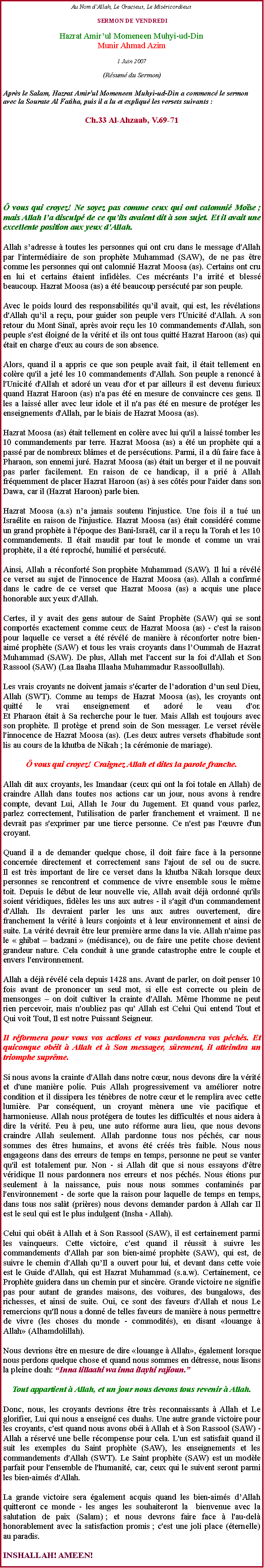 Text Box: Au Nom dAllah, Le Gracieux, Le Misricordieux SERMON DE VENDREDIHazrat Amirul Momeneen Muhyi-ud-DinMunir Ahmad Azim1 Juin 2007(Rsum du Sermon)Aprs le Salam, Hazrat Amir'ul Momeneen Muhyi-ud-Din a commenc le sermon avec la Sourate Al Fatiha, puis il a lu et expliqu les versets suivants :
Ch.33 Al-Ahzaab, V.69-71
 vous qui croyez! Ne soyez pas comme ceux qui ont calomni Mose ; mais Allah la disculp de ce qu'ils avaient dit  son sujet. Et il avait une excellente position aux yeux d'Allah. 
Allah sadresse  toutes les personnes qui ont cru dans le message d'Allah par l'intermdiaire de son prophte Muhammad (SAW), de ne pas tre comme les personnes qui ont calomni Hazrat Moosa (as). Certains ont cru en lui et certains taient infidles. Ces mcrants la irrit et bless beaucoup. Hazrat Moosa (as) a t beaucoup perscut par son peuple. 
Avec le poids lourd des responsabilits quil avait, qui est, les rvlations d'Allah quil a reu, pour guider son peuple vers l'Unicit d'Allah. A son retour du Mont Sina, aprs avoir reu les 10 commandements d'Allah, son peuple s'est loign de la vrit et ils ont tous quitt Hazrat Haroon (as) qui tait en charge d'eux au cours de son absence. 
Alors, quand il a appris ce que son peuple avait fait, il tait tellement en colre qu'il a jet les 10 commandements d'Allah. Son peuple a renonc  l'Unicit d'Allah et ador un veau d'or et par ailleurs il est devenu furieux quand Hazrat Haroon (as) n'a pas t en mesure de convaincre ces gens. Il les a laiss aller avec leur idole et il n'a pas t en mesure de protger les enseignements d'Allah, par le biais de Hazrat Moosa (as). 
Hazrat Moosa (as) tait tellement en colre avec lui qu'il a laiss tomber les 10 commandements par terre. Hazrat Moosa (as) a t un prophte qui a pass par de nombreux blmes et de perscutions. Parmi, il a d faire face  Pharaon, son ennemi jur. Hazrat Moosa (as) tait un berger et il ne pouvait pas parler facilement. En raison de ce handicap, il a pri  Allah frquemment de placer Hazrat Haroon (as)  ses cts pour l'aider dans son Dawa, car il (Hazrat Haroon) parle bien. 
Hazrat Moosa (a.s) na jamais soutenu l'injustice. Une fois il a tu un Isralite en raison de l'injustice. Hazrat Moosa (as) tait considr comme un grand prophte  l'poque des Bani-Isral, car il a reu la Torah et les 10 commandements. Il tait maudit par tout le monde et comme un vrai prophte, il a t reproch, humili et perscut. 
Ainsi, Allah a rconfort Son prophte Muhammad (SAW). Il lui a rvl ce verset au sujet de l'innocence de Hazrat Moosa (as). Allah a confirm dans le cadre de ce verset que Hazrat Moosa (as) a acquis une place honorable aux yeux d'Allah. 
Certes, il y avait des gens autour de Saint Prophte (SAW) qui se sont comports exactement comme ceux de Hazrat Moosa (as) - c'est la raison pour laquelle ce verset a t rvl de manire  rconforter notre bien-aim prophte (SAW) et tous les vrais croyants dans lOummah de Hazrat Muhammad (SAW). De plus, Allah met l'accent sur la foi d'Allah et Son Rassool (SAW) (Laa Ilaaha Illaaha Muhammadur Rassoollullah). 
Les vrais croyants ne doivent jamais s'carter de ladoration dun seul Dieu, Allah (SWT). Comme au temps de Hazrat Moosa (as), les croyants ont quitt le vrai enseignement et ador le veau d'or. 
Et Pharaon tait  Sa recherche pour le tuer. Mais Allah est toujours avec son prophte. Il protge et prend soin de Son messager. Le verset rvle l'innocence de Hazrat Moosa (as). (Les deux autres versets d'habitude sont lis au cours de la khutba de Nikah ; la crmonie de mariage).  vous qui croyez! Craignez Allah et dites la parole franche.
Allah dit aux croyants, les Imandaar (ceux qui ont la foi totale en Allah) de craindre Allah dans toutes nos actions car un jour, nous avons  rendre compte, devant Lui, Allah le Jour du Jugement. Et quand vous parlez, parlez correctement, l'utilisation de parler franchement et vraiment. Il ne devrait pas s'exprimer par une tierce personne. Ce n'est pas l'uvre d'un croyant. 

Quand il a de demander quelque chose, il doit faire face  la personne concerne directement et correctement sans l'ajout de sel ou de sucre. 
Il est trs important de lire ce verset dans la khutba Nikah lorsque deux personnes se rencontrent et commence de vivre ensemble sous le mme toit. Depuis le dbut de leur nouvelle vie, Allah avait dj ordonn qu'ils soient vridiques, fidles les uns aux autres - il s'agit d'un commandement d'Allah. Ils devraient parler les uns aux autres ouvertement, dire franchement la vrit  leurs conjoints et  leur environnement et ainsi de suite. La vrit devrait tre leur premire arme dans la vie. Allah n'aime pas le  ghibat  badzani  (mdisance), ou de faire une petite chose devient grandeur nature. Cela conduit  une grande catastrophe entre le couple et envers l'environnement. 
Allah a dj rvl cela depuis 1428 ans. Avant de parler, on doit penser 10 fois avant de prononcer un seul mot, si elle est correcte ou plein de mensonges  on doit cultiver la crainte d'Allah. Mme l'homme ne peut rien percevoir, mais n'oubliez pas qu Allah est Celui Qui entend Tout et Qui voit Tout, Il est notre Puissant Seigneur. 
Il rformera pour vous vos actions et vous pardonnera vos pchs. Et quiconque obit  Allah et  Son messager, srement, il atteindra un triomphe suprme. 
Si nous avons la crainte d'Allah dans notre cur, nous devons dire la vrit et d'une manire polie. Puis Allah progressivement va amliorer notre condition et il dissipera les tnbres de notre cur et le remplira avec cette lumire. Par consquent, un croyant mnera une vie pacifique et harmonieuse. Allah nous protgera de toutes les difficults et nous aidera  dire la vrit. Peu  peu, une auto rforme aura lieu, que nous devons craindre Allah seulement. Allah pardonne tous nos pchs, car nous sommes des tres humains, et avons t crs trs faible. Nous nous engageons dans des erreurs de temps en temps, personne ne peut se vanter qu'il est totalement pur. Non - si Allah dit que si nous essayons d'tre vridique Il nous pardonnera nos erreurs et nos pchs. Nous tions pur seulement  la naissance, puis nous nous sommes contamins par l'environnement - de sorte que la raison pour laquelle de temps en temps, dans tous nos salt (prires) nous devons demander pardon  Allah car Il est le seul qui est le plus indulgent (Insha - Allah). 
Celui qui obit  Allah et  Son Rassool (SAW), il est certainement parmi les vainqueurs. Cette victoire, c'est quand il russit  suivre les commandements d'Allah par son bien-aim prophte (SAW), qui est, de suivre le chemin d'Allah quIl a ouvert pour lui, et devant dans cette voie est le Guide d'Allah, qui est Hazrat Muhammad (s.a.w). Certainement, ce Prophte guidera dans un chemin pur et sincre. Grande victoire ne signifie pas pour autant de grandes maisons, des voitures, des bungalows, des richesses, et ainsi de suite. Oui, ce sont des faveurs d'Allah et nous Le remercions qu'Il nous a donn de telles faveurs de manire  nous permettre de vivre (les choses du monde - commodits), en disant louange  Allah (Alhamdolillah). 
Nous devrions tre en mesure de dire louange  Allah, galement lorsque nous perdons quelque chose et quand nous sommes en dtresse, nous lisons la pleine doah: Inna lillaahi wa inna ilayhi rajioun. Tout appartient  Allah, et un jour nous devons tous revenir  Allah.
Donc, nous, les croyants devrions tre trs reconnaissants  Allah et Le glorifier, Lui qui nous a enseign ces duahs. Une autre grande victoire pour les croyants, c'est quand nous avons obi  Allah et  Son Rassool (SAW) - Allah a rserv une belle rcompense pour cela. L'un est satisfait quand il suit les exemples du Saint prophte (SAW), les enseignements et les commandements d'Allah (SWT). Le Saint prophte (SAW) est un modle parfait pour l'ensemble de l'humanit, car, ceux qui le suivent seront parmi les bien-aims d'Allah. 
La grande victoire sera galement acquis quand les bien-aims dAllah quitteront ce monde - les anges les souhaiteront la  bienvenue avec la salutation de paix (Salam) ; et nous devrons faire face  l'au-del honorablement avec la satisfaction promis ; c'est une joli place (ternelle) au paradis. 
INSHALLAH! AMEEN!