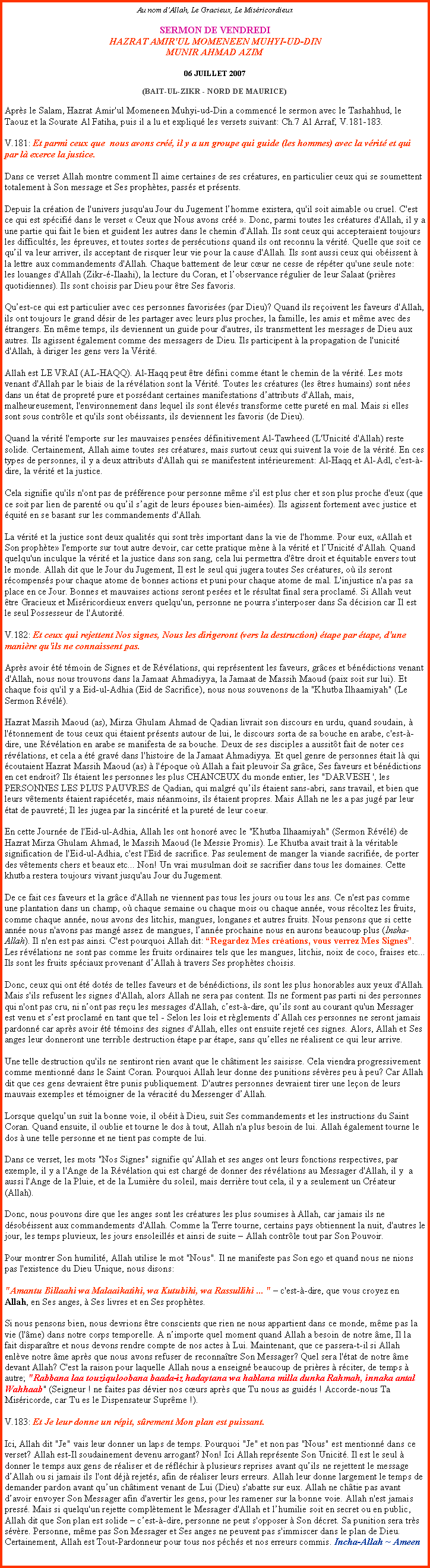 Text Box: Au nom dAllah, Le Gracieux, Le MisricordieuxSERMON DE VENDREDI
HAZRAT AMIR'UL MOMENEEN MUHYI-UD-DINMUNIR AHMAD AZIM

06 JUILLET 2007 

(BAIT-UL-ZIKR - NORD DE MAURICE) Aprs le Salam, Hazrat Amir'ul Momeneen Muhyi-ud-Din a commenc le sermon avec le Tashahhud, le Taouz et la Sourate Al Fatiha, puis il a lu et expliqu les versets suivant: Ch.7 Al Arraf, V.181-183. 

V.181: Et parmi ceux que  nous avons cr, il y a un groupe qui guide (les hommes) avec la vrit et qui par l exerce la justice. 

Dans ce verset Allah montre comment Il aime certaines de ses cratures, en particulier ceux qui se soumettent totalement  Son message et Ses prophtes, passs et prsents. 

Depuis la cration de l'univers jusqu'au Jour du Jugement lhomme existera, qu'il soit aimable ou cruel. C'est ce qui est spcifi dans le verset  Ceux que Nous avons cr . Donc, parmi toutes les cratures d'Allah, il y a une partie qui fait le bien et guident les autres dans le chemin d'Allah. Ils sont ceux qui accepteraient toujours les difficults, les preuves, et toutes sortes de perscutions quand ils ont reconnu la vrit. Quelle que soit ce quil va leur arriver, ils acceptant de risquer leur vie pour la cause d'Allah. Ils sont aussi ceux qui obissent  la lettre aux commandements d'Allah. Chaque battement de leur cur ne cesse de rpter qu'une seule note: les louanges d'Allah (Zikr--Ilaahi), la lecture du Coran, et lobservance rgulier de leur Salaat (prires quotidiennes). Ils sont choisis par Dieu pour tre Ses favoris. 

Quest-ce qui est particulier avec ces personnes favorises (par Dieu)? Quand ils reoivent les faveurs d'Allah, ils ont toujours le grand dsir de les partager avec leurs plus proches, la famille, les amis et mme avec des trangers. En mme temps, ils deviennent un guide pour d'autres, ils transmettent les messages de Dieu aux autres. Ils agissent galement comme des messagers de Dieu. Ils participent  la propagation de l'unicit d'Allah,  diriger les gens vers la Vrit. 

Allah est LE VRAI (AL-HAQQ). Al-Haqq peut tre dfini comme tant le chemin de la vrit. Les mots venant d'Allah par le biais de la rvlation sont la Vrit. Toutes les cratures (les tres humains) sont nes dans un tat de propret pure et possdant certaines manifestations dattributs d'Allah, mais, malheureusement, l'environnement dans lequel ils sont levs transforme cette puret en mal. Mais si elles sont sous contrle et qu'ils sont obissants, ils deviennent les favoris (de Dieu). 

Quand la vrit l'emporte sur les mauvaises penses dfinitivement Al-Tawheed (L'Unicit d'Allah) reste solide. Certainement, Allah aime toutes ses cratures, mais surtout ceux qui suivent la voie de la vrit. En ces types de personnes, il y a deux attributs d'Allah qui se manifestent intrieurement: Al-Haqq et Al-Adl, c'est--dire, la vrit et la justice. 

Cela signifie qu'ils n'ont pas de prfrence pour personne mme s'il est plus cher et son plus proche d'eux (que ce soit par lien de parent ou quil sagit de leurs pouses bien-aimes). Ils agissent fortement avec justice et quit en se basant sur les commandements d'Allah. 

La vrit et la justice sont deux qualits qui sont trs important dans la vie de l'homme. Pour eux, Allah et Son prophte l'emporte sur tout autre devoir, car cette pratique mne  la vrit et lUnicit d'Allah. Quand quelqu'un inculque la vrit et la justice dans son sang, cela lui permettra d'tre droit et quitable envers tout le monde. Allah dit que le Jour du Jugement, Il est le seul qui jugera toutes Ses cratures, o ils seront rcompenss pour chaque atome de bonnes actions et puni pour chaque atome de mal. L'injustice n'a pas sa place en ce Jour. Bonnes et mauvaises actions seront peses et le rsultat final sera proclam. Si Allah veut tre Gracieux et Misricordieux envers quelqu'un, personne ne pourra s'interposer dans Sa dcision car Il est le seul Possesseur de l'Autorit. 

V.182: Et ceux qui rejettent Nos signes, Nous les dirigeront (vers la destruction) tape par tape, d'une manire qu'ils ne connaissent pas. 

Aprs avoir t tmoin de Signes et de Rvlations, qui reprsentent les faveurs, grces et bndictions venant d'Allah, nous nous trouvons dans la Jamaat Ahmadiyya, la Jamaat de Massih Maoud (paix soit sur lui). Et chaque fois qu'il y a Eid-ul-Adhia (Eid de Sacrifice), nous nous souvenons de la "Khutba Ilhaamiyah" (Le Sermon Rvl). 

Hazrat Massih Maoud (as), Mirza Ghulam Ahmad de Qadian livrait son discours en urdu, quand soudain,  l'tonnement de tous ceux qui taient prsents autour de lui, le discours sorta de sa bouche en arabe, c'est--dire, une Rvlation en arabe se manifesta de sa bouche. Deux de ses disciples a aussitt fait de noter ces rvlations, et cela a t grav dans l'histoire de la Jamaat Ahmadiyya. Et quel genre de personnes tait l qui coutaient Hazrat Massih Maoud (as)  l'poque o Allah a fait pleuvoir Sa grce, Ses faveurs et bndictions en cet endroit? Ils taient les personnes les plus CHANCEUX du monde entier, les "DARVESH ', les PERSONNES LES PLUS PAUVRES de Qadian, qui malgr quils taient sans-abri, sans travail, et bien que leurs vtements taient rapicets, mais nanmoins, ils taient propres. Mais Allah ne les a pas jug par leur tat de pauvret; Il les jugea par la sincrit et la puret de leur coeur. 

En cette Journe de l'Eid-ul-Adhia, Allah les ont honor avec le "Khutba Ilhaamiyah" (Sermon Rvl) de Hazrat Mirza Ghulam Ahmad, le Massih Maoud (le Messie Promis). Le Khutba avait trait  la vritable signification de l'Eid-ul-Adhia, c'est l'Ed de sacrifice. Pas seulement de manger la viande sacrifie, de porter des vtements chers et beaux etc... Non! Un vrai musulman doit se sacrifier dans tous les domaines. Cette khutba restera toujours vivant jusqu'au Jour du Jugement. 

De ce fait ces faveurs et la grce d'Allah ne viennent pas tous les jours ou tous les ans. Ce n'est pas comme une plantation dans un champ, o chaque semaine ou chaque mois ou chaque anne, vous rcoltez les fruits, comme chaque anne, nous avons des litchis, mangues, longanes et autres fruits. Nous pensons que si cette anne nous n'avons pas mang assez de mangues, lanne prochaine nous en aurons beaucoup plus (Insha-Allah). Il n'en est pas ainsi. C'est pourquoi Allah dit: Regardez Mes crations, vous verrez Mes Signes. Les rvlations ne sont pas comme les fruits ordinaires tels que les mangues, litchis, noix de coco, fraises etc... Ils sont les fruits spciaux provenant dAllah  travers Ses prophtes choisis. 

Donc, ceux qui ont t dots de telles faveurs et de bndictions, ils sont les plus honorables aux yeux d'Allah. Mais s'ils refusent les signes d'Allah, alors Allah ne sera pas content. Ils ne forment pas parti ni des personnes qui n'ont pas cru, ni nont pas reu les messages d'Allah, cest--dire, quils sont au courant qu'un Messager est venu et sest proclam en tant que tel - Selon les lois et rglements dAllah ces personnes ne seront jamais pardonn car aprs avoir t tmoins des signes d'Allah, elles ont ensuite rejet ces signes. Alors, Allah et Ses anges leur donneront une terrible destruction tape par tape, sans quelles ne ralisent ce qui leur arrive. 

Une telle destruction qu'ils ne sentiront rien avant que le chtiment les saisisse. Cela viendra progressivement comme mentionn dans le Saint Coran. Pourquoi Allah leur donne des punitions svres peu  peu? Car Allah dit que ces gens devraient tre punis publiquement. D'autres personnes devraient tirer une leon de leurs mauvais exemples et tmoigner de la vracit du Messenger dAllah. 

Lorsque quelquun suit la bonne voie, il obit  Dieu, suit Ses commandements et les instructions du Saint Coran. Quand ensuite, il oublie et tourne le dos  tout, Allah n'a plus besoin de lui. Allah galement tourne le dos  une telle personne et ne tient pas compte de lui. 

Dans ce verset, les mots "Nos Signes" signifie quAllah et ses anges ont leurs fonctions respectives, par exemple, il y a l'Ange de la Rvlation qui est charg de donner des rvlations au Messager d'Allah, il y  a aussi l'Ange de la Pluie, et de la Lumire du soleil, mais derrire tout cela, il y a seulement un Crateur (Allah). 

Donc, nous pouvons dire que les anges sont les cratures les plus soumises  Allah, car jamais ils ne dsobissent aux commandements d'Allah. Comme la Terre tourne, certains pays obtiennent la nuit, d'autres le jour, les temps pluvieux, les jours ensoleills et ainsi de suite  Allah contrle tout par Son Pouvoir.

Pour montrer Son humilit, Allah utilise le mot "Nous". Il ne manifeste pas Son ego et quand nous ne nions pas l'existence du Dieu Unique, nous disons: 

"Amantu Billaahi wa Malaaikatihi, wa Kutubihi, wa Rassullihi ... "  c'est--dire, que vous croyez en Allah, en Ses anges,  Ses livres et en Ses prophtes. 

Si nous pensons bien, nous devrions tre conscients que rien ne nous appartient dans ce monde, mme pas la vie (l'me) dans notre corps temporelle. A nimporte quel moment quand Allah a besoin de notre me, Il la fait disparatre et nous devons rendre compte de nos actes  Lui. Maintenant, que ce passera-t-il si Allah enlve notre me aprs que nous avons refuser de reconnatre Son Messager? Quel sera l'tat de notre me devant Allah? C'est la raison pour laquelle Allah nous a enseign beaucoup de prires  rciter, de temps  autre; "Rabbana laa touziquloobana baada-iz hadaytana wa hablana milla dunka Rahmah, innaka antal Wahhaab" (Seigneur ! ne faites pas dvier nos curs aprs que Tu nous as guids ! Accorde-nous Ta Misricorde, car Tu es le Dispensateur Suprme !). 
V.183: Et Je leur donne un rpit, srement Mon plan est puissant. 

Ici, Allah dit "Je" vais leur donner un laps de temps. Pourquoi "Je" et non pas "Nous" est mentionn dans ce verset? Allah est-Il soudainement devenu arrogant? Non! Ici Allah reprsente Son Unicit. Il est le seul  donner le temps aux gens de raliser et de rflchir  plusieurs reprises avant quils ne rejettent le message dAllah ou si jamais ils l'ont dj rejets, afin de raliser leurs erreurs. Allah leur donne largement le temps de demander pardon avant quun chtiment venant de Lui (Dieu) s'abatte sur eux. Allah ne chtie pas avant davoir envoyer Son Messager afin d'avertir les gens, pour les ramener sur la bonne voie. Allah n'est jamais press. Mais si quelqu'un rejette compltement le Messager d'Allah et lhumilie soit en secret ou en public, Allah dit que Son plan est solide  cest--dire, personne ne peut s'opposer  Son dcret. Sa punition sera trs svre. Personne, mme pas Son Messager et Ses anges ne peuvent pas s'immiscer dans le plan de Dieu. Certainement, Allah est Tout-Pardonneur pour tous nos pchs et nos erreurs commis. Incha-Allah ~ Ameen