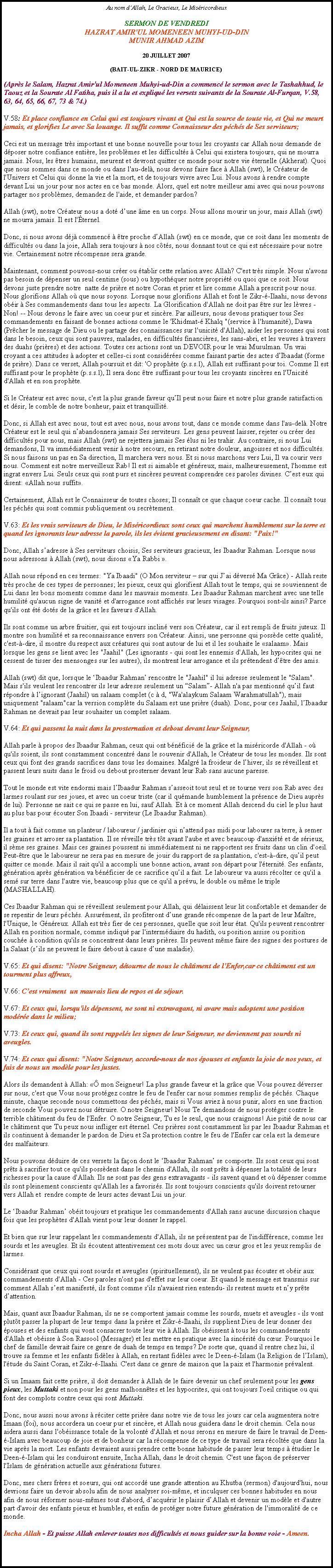 Text Box: Au nom dAllah, Le Gracieux, Le MisricordieuxSERMON DE VENDREDI 
HAZRAT AMIR'UL MOMENEEN MUHYI-UD-DINMUNIR AHMAD AZIM 

20 JUILLET 2007 

(BAIT-UL-ZIKR - NORD DE MAURICE)(Aprs le Salam, Hazrat Amir'ul Momeneen Muhyi-ud-Din a commenc le sermon avec le Tashahhud, le Taouz et la Sourate Al Fatiha, puis il a lu et expliqu les versets suivants de la Sourate Al-Furqan, V.58, 63, 64, 65, 66, 67, 73 & 74.)

V.58: Et place confiance en Celui qui est toujours vivant et Qui est la source de toute vie, et Qui ne meurt jamais, et glorifies Le avec Sa louange. Il suffit comme Connaisseur des pchs de Ses serviteurs; 

Ceci est un message trs important et une bonne nouvelle pour tous les croyants car Allah nous demande de dposer notre confiance entire, les problmes et les difficults  Celui qui existera toujours, qui ne mourra jamais. Nous, les tres humains, meurent et devront quitter ce monde pour notre vie ternelle (Akherat). Quoi que nous sommes dans ce monde ou dans l'au-del, nous devons faire face  Allah (swt), le Crateur de l'Univers et Celui qui donne la vie et la mort, et de toujours vivre avec Lui. Nous avons  rendre compte devant Lui un jour pour nos actes en ce bas monde. Alors, quel est notre meilleur ami avec qui nous pouvons partager nos problmes, demandez de l'aide, et demander pardon? 

Allah (swt), notre Crateur nous a dot dune me en un corps. Nous allons mourir un jour, mais Allah (swt) ne mourra jamais. Il est l'ternel. 

Donc, si nous avons dj commenc  tre proche dAllah (swt) en ce monde, que ce soit dans les moments de difficults ou dans la joie, Allah sera toujours  nos cts, nous donnant tout ce qui est ncessaire pour notre vie. Certainement notre rcompense sera grande. 

Maintenant, comment pouvons-nous crer ou tablir cette relation avec Allah? C'est trs simple. Nous n'avons pas besoin de dpenser un seul centime (sous) ou hypothquer notre proprit ou quoi que ce soit. Nous devons juste prendre notre  natte de prire et notre Coran et prier et lire comme Allah a prescrit pour nous. Nous glorifions Allah o que nous soyons. Lorsque nous glorifions Allah et font le Zikr--Ilaahi, nous devons obir  Ses commandements dans tous les aspects. La Glorification d'Allah ne doit pas tre sur les lvres - Non! -- Nous devons le faire avec un coeur pur et sincre. Par ailleurs, nous devons pratiquer tous Ses commandements en faisant de bonnes actions comme le 'Khidmat- Khalq "(service  l'humanit), Dawa (Prcher le message de Dieu ou le partage des connaissances sur l'unicit d'Allah), aider les personnes qui sont dans le besoin, ceux qui sont pauvres, malades, en difficults financires, les sans-abri, et les veuves  travers des duahs (prires) et des actions. Toutes ces actions sont un DEVOIR pour le vrai Musulman. Un vrai croyant a ces attitudes  adopter et celles-ci sont considres comme faisant partie des actes dIbaadat (forme de prire). Dans ce verset, Allah poursuit et dit: 'O prophte (p.s.s.l), Allah est suffisant pour toi. Comme Il est suffisant pour le prophte (p.s.s.l), Il sera donc tre suffisant pour tous les croyants sincres en l'Unicit d'Allah et en son prophte. 

Si le Crateur est avec nous, c'est la plus grande faveur quIl peut nous faire et notre plus grande satisfaction et dsir, le comble de notre bonheur, paix et tranquillit. 

Donc, si Allah est avec nous, tout est avec nous, nous avons tout, dans ce monde comme dans l'au-del. Notre Crateur est le seul qui nabandonnera jamais Ses serviteurs. Les gens peuvent laisser, rejeter ou crer des difficults pour nous, mais Allah (swt) ne rejettera jamais Ses lus ni les trahir. Au contraire, si nous Lui demandons, Il va immdiatement venir  notre secours, en retirant notre douleur, angoisses et nos difficults. Si nous faisons un pas en Sa direction, Il marchera vers nous. Et si nous marchons vers Lui, Il va courir vers nous. Comment est notre merveilleux Rab! Il est si aimable et gnreux, mais, malheureusement, l'homme est ingrat envers Lui. Seuls ceux qui sont purs et sincres peuvent comprendre ces paroles divines. Cest eux qui disent: Allah nous suffit. 

Certainement, Allah est le Connaisseur de toutes choses; Il connat ce que chaque coeur cache. Il connat tous les pchs qui sont commis publiquement ou secrtement. 

V.63: Et les vrais serviteurs de Dieu, le Misricordieux sont ceux qui marchent humblement sur la terre et quand les ignorants leur adresse la parole, ils les vitent gracieusement en disant: "Paix!" 

Donc, Allah sadresse  Ses serviteurs choisis, Ses serviteurs gracieux, les Ibaadur Rahman. Lorsque nous nous adressons  Allah (swt), nous disons Ya Rabbi . 

Allah nous rpond en ces termes: "Ya Ibaadi" (O Mon serviteur  sur qui Jai dvers Ma Grce) - Allah reste trs proche de ces types de personnes; les pieux, ceux qui glorifient Allah tout le temps, qui se souviennent de Lui dans les bons moments comme dans les mauvais moments. Les Ibaadur Rahman marchent avec une telle humilit qu'aucun signe de vanit et d'arrogance sont affichs sur leurs visages. Pourquoi sont-ils ainsi? Parce qu'ils ont t dots de la grce et les faveurs d'Allah. 

Ils sont comme un arbre fruitier, qui est toujours inclin vers son Crateur, car il est rempli de fruits juteux. Il montre son humilit et sa reconnaissance envers son Crateur. Ainsi, une personne qui possde cette qualit, c'est--dire, il montre du respect aux cratures qui sont autour de lui et il les souhaite le salaam. Mais lorsque les gens se lient avec les "Jaahil" (Les ignorants - qui sont les ennemis d'Allah, les hypocrites qui ne cessent de tisser des mensonges sur les autres), ils montrent leur arrogance et ils prtendent dtre des amis. 

Allah (swt) dit que, lorsque le Ibaadur Rahman rencontre le "Jaahil" il lui adresse seulement le "Salam". Mais s'ils veulent les rencontrer ils leur adresse seulement un Salam- Allah n'a pas mentionn quil faut rpondre  lignorant (Jaahil) un salaam complet (c  d, "Wa'alaykum Salaam Warahmatullah"), mais uniquement "salaam"car la version complte du Salaam est une prire (duah). Donc, pour ces Jaahil, lIbaadur Rahman ne devrait pas leur souhaiter un complet salaam. 

V.64: Et qui passent la nuit dans la prosternation et debout devant leur Seigneur, 

Allah parle  propos des Ibaadur Rahman, ceux qui ont bnfici de la grce et la misricorde d'Allah - o qu'ils soient, ils sont constamment concentr dans le souvenir d'Allah, le Crateur de tous les mondes. Ils sont ceux qui font des grands sacrifices dans tous les domaines. Malgr la froideur de lhiver, ils se rveillent et passent leurs nuits dans le froid ou debout prosterner devant leur Rab sans aucune paresse. 

Tout le monde est vite endormi mais lIbaadur Rahman sasseoit tout seul et se tourne vers son Rab avec des larmes roulant sur ses joues, et avec un coeur triste (car il qumande humblement la prsence de Dieu auprs de lui). Personne ne sait ce qui se passe en lui, sauf Allah. Et  ce moment Allah descend du ciel le plus haut au plus bas pour couter Son Ibaadi - serviteur (Le Ibaadur Rahman). 

Il a tout  fait comme un planteur / laboureur / jardinier qui nattend pas midi pour labourer sa terre,  semer les graines et arroser sa plantation. Il se rveille trs tt avant l'aube et avec beaucoup d'anxit et de srieux, il sme ses graines. Mais ces graines poussent ni immdiatement ni ne rapportent ses fruits dans un clin d'oeil. Peut-tre que le laboureur ne sera pas en mesure de jouir du rapport de sa plantation, c'est--dire, quil peut quitter ce monde. Mais il sait qu'il a accompli une bonne action, avant son dpart pour l'ternit. Ses enfants, gnration aprs gnration va bnficier de ce sacrifice quil a fait. Le laboureur va aussi rcolter ce qu'il a sem sur terre dans l'autre vie, beaucoup plus que ce qu'il a prvu, le double ou mme le triple (MASHALLAH). 

Ces Ibaadur Rahman qui se rveillent seulement pour Allah, qui dlaissent leur lit confortable et demander de se repentir de leurs pchs. Assurment, ils profiteront dune grande rcompense de la part de leur Matre, l'Unique, le Gnreux. Allah est trs fier de ces personnes, quelle que soit leur tat. Qu'ils peuvent rencontrer Allah en position normale, comme indiqu par l'intermdiaire du hadith, ou position assise ou position couche  condition qu'ils se concentrent dans leurs prires. Ils peuvent mme faire des signes des postures de la Salaat (sils ne peuvent le faire debout  cause dune maladie). 

V.65: Et qui disent: "Notre Seigneur, dtourne de nous le chtiment de l'Enfer,car ce chtiment est un tourment plus affreux, 

V.66: Cest vraiment  un mauvais lieu de repos et de sjour. 

V.67: Et ceux qui, lorsqu'ils dpensent, ne sont ni extravagant, ni avare mais adoptent une position modre dans le milieu; 

V.73: Et ceux qui, quand ils sont rappels les signes de leur Seigneur, ne deviennent pas sourds ni aveugles. 

V.74: Et ceux qui disent: "Notre Seigneur, accorde-nous de nos pouses et enfants la joie de nos yeux, et fais de nous un modle pour les justes. 

Alors ils demandent  Allah:  mon Seigneur! La plus grande faveur et la grce que Vous pouvez dverser sur nous, c'est que Vous nous protgez contre le feu de l'enfer car nous sommes remplis de pchs. Chaque minute, chaque seconde nous commettons des pchs, mais si Vous aviez  nous punir, alors en une fraction de seconde Vous pouvez nous dtruire. O notre Seigneur! Nous Te demandons de nous protger contre le terrible chtiment du feu de l'Enfer. O notre Seigneur, Tu es le seul, que nous craignons! Aie piti de nous car le chtiment que Tu peux nous infliger est ternel. Ces prires sont constamment lis par les Ibaadur Rahman et ils continuent  demander le pardon de Dieu et Sa protection contre le feu de l'Enfer car cela est la demeure des malfaiteurs. 

Nous pouvons dduire de ces versets la faon dont le Ibaadur Rahman se comporte. Ils sont ceux qui sont prts  sacrifier tout ce qu'ils possdent dans le chemin d'Allah, ils sont prts  dpenser la totalit de leurs richesses pour la cause d'Allah. Ils ne sont pas des gens extravagants - ils savent quand et o dpenser comme ils sont pleinement conscients qu'Allah les a favoriss. Ils sont toujours conscients qu'ils doivent retourner vers Allah et  rendre compte de leurs actes devant Lui un jour. 

Le Ibaadur Rahman obit toujours et pratique les commandements d'Allah sans aucune discussion chaque fois que les prophtes d'Allah vient pour leur donner le rappel. 

Et bien que sur leur rappelant les commandements d'Allah, ils ne prsentent pas de l'indiffrence, comme les sourds et les aveugles. Et ils coutent attentivement ces mots doux avec un cur gros et les yeux remplis de larmes. 

Considrant que ceux qui sont sourds et aveugles (spirituellement), ils ne veulent pas couter et obir aux commandements d'Allah - Ces paroles n'ont pas d'effet sur leur coeur. Et quand le message est transmis sur comment Allah sest manifest, ils font comme s'ils n'avaient rien entendu- ils restent muets et ny prte dattention. 

Mais, quant aux Ibaadur Rahman, ils ne se comportent jamais comme les sourds, muets et aveugles - ils vont plutt passer la plupart de leur temps dans la prire et Zikr--Ilaahi, ils supplient Dieu de leur donner des pouses et des enfants qui vont consacrer toute leur vie  Allah. Ils obissent  tous les commandements d'Allah et obisse  Son Rassool (Messager) et les mettre en pratique avec la sincrit du cur. Pourquoi le chef de famille devrait faire ce genre de duah de temps en temps? De sorte que, quand il rentre chez lui, il trouve sa femme et les enfants fidles  Allah, en restant fidles avec le Deen--Islam (la Religion de lIslam), l'tude du Saint Coran, et Zikr--Ilaahi. C'est dans ce genre de maison que la paix et l'harmonie prvalent. 

Si un Imaam fait cette prire, il doit demander  Allah de le faire devenir un chef seulement pour les gens pieux, les Muttaki et non pour les gens malhonntes et les hypocrites, qui ont toujours l'oeil critique ou qui font des complots contre ceux qui sont Muttaki. 

Donc, nous aussi nous avons  rciter cette prire dans notre vie de tous les jours car cela augmentera notre Imaan (foi), nous accordera un coeur pur et sincre, et Allah nous guidera dans le droit chemin. Cela nous aidera aussi dans l'obissance totale de la volont d'Allah et nous serons en mesure de faire le travail de Deen--Islam avec beaucoup de joie et de bonheur car la rcompense de ce type de travail sera rcolte que dans la vie aprs la mort. Les enfants devraient aussi prendre cette bonne habitude de passer leur temps  tudier le Deen--Islam qui les conduiront ensuite, Incha Allah, dans le droit chemin. C'est une faon de prserver l'Islam de gnration actuelle aux gnrations futures. 

Donc, mes chers frres et soeurs, qui ont accord une grande attention au Khutba (sermon) d'aujourd'hui, nous devrions faire un devoir absolu afin de nous analyser soi-mme, et inculquer ces bonnes habitudes en nous afin de nous rformer nous-mmes tout d'abord, dacqurir le plaisir dAllah et devenir un modle et d'autre part d'avoir des enfants pieux et humbles, et enfin de protger notre future gnration de l'immoralit de ce monde. 

Incha Allah - Et puisse Allah enlever toutes nos difficults et nous guider sur la bonne voie - Ameen. 