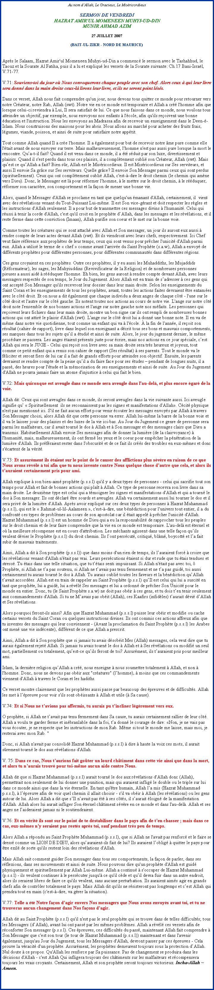 Text Box: Au nom dAllah, Le Gracieux, Le MisricordieuxSERMON DE VENDREDI 
HAZRAT AMIR'UL MOMENEEN MUHYI-UD-DINMUNIR AHMAD AZIM 

27 JUILLET 2007 

(BAIT-UL-ZIKR - NORD DE MAURICE)Aprs le Salaam, Hazrat Amir'ul Momeneen Muhyi-ud-Din a commenc le sermon avec le Tashahhud, le Taouz et la Sourate Al Fatiha, puis il a lu et expliqu les versets de la Sourate suivante: Ch.17 Bani-Isral, V.71-77. 

V.71: Souviens-toi du jour o Nous convoquerons chaque peuple avec son chef. Alors ceux  qui leur livre sera donn dans la main droite ceux-l lirons leur livre, et ils ne seront point lss.  
Dans ce verset, Allah nous fait comprendre qu'un jour, nous devons tous quitter ce monde pour retourner vers notre Crateur, notre Rab, Allah (swt). Notre vie en ce monde est temporaire et Allah a cr l'homme afin que lorsque celui-ci reviendra  Lui, Il sera satisfait de lui. Ce que nous faisons dans ce monde, nous voulons tous atteindre un objectif, par exemple, nous envoyons nos enfants  l'cole, afin qu'ils reoivent une bonne ducation et l'instruction. Nous les envoyons au Madrassa afin de recevoir un enseignement dans le Deen--Islam. Nous construisons des maisons pour les abris. Nous allons au march pour acheter des fruits frais, lgumes, viande, poisson, et ainsi de suite pour satisfaire notre apptit. 

Tout comme Allah quand Il a cre l'homme. Il a galement pour but de recevoir notre me pure comme elle l'tait avant de nous envoyer sur terre. Mais malheureusement, l'homme n'est pas aussi pure lorsque la mort le rencontre. Qua-t-il fait? Quand il est venu dans ce monde, il a t sduit par son luxe, divertissement et plaisirs. Quand il s'est perdu dans tous ces plaisirs, il a compltement oubli son Crateur, Allah (swt). Mais quest ce quAllah a fait? Bien sr, Allah est le Misricordieux. Il est Misricordieux sur Ses serviteurs, et aussi Il envoie Sa grce sur Ses serviteurs. Quelle grce? Il envoie Son Messager parmi ceux qui sont perdus (spirituellement). Ceux qui ont compltement oubli Allah, c'est--dire le droit chemin (le chemin qui amne vers Dieu). Donc, le Messager est l pour rformer l'homme,  le mettre sur le droit chemin,  le rduquer, rformer son caractre, son comportement et la faon de mener une bonne vie. 

Alors, quand le Messager d'Allah se proclame en tant que quelqu'un manant d'Allah, certainement, il  vient avec des rvlations venant du Tout-Puissant Lui-mme. Il est Son vice-grant et doit respecter les rgles et les instructions d'Allah seulement. Il a pour but de transmettre ces messages divins  l'humanit. Celui qui russi  tenir la corde d'Allah, c'est qu'il croit en le prophte dAllah, dans les messages et les rvlations, et il reste ferme dans cette conviction (Imaan), Allah purifie son coeur et le met sur la bonne voie. 

Comme toutes les cratures qui se sont attach avec Allah et Son messager, un jour ils auront eux aussi  rendre compte de leurs actes devant Allah (swt). Et ils viendront avec leurs chefs, respectivement. Ici Chef veut faire rfrence aux prophtes de leur temps, ceux qui sont venus pour prcher l'unicit d'Allah parmi eux. Allah a utilis le terme de  chef  comme avant l'arrive du Saint Prophte (s.a.w), Allah a envoy de diffrents prophtes pour diffrentes personnes, pour diffrentes communauts dans diffrentes rgions. 

Ces gens croyaient en ces prophtes. Outre ces prophtes, il y eu aussi les Muhaddiths, les Mujaddids (Rformateur), les sages, les Muhyiuddins (Revivificateur de la Religion) et de nombreuses personnes pieuses a aussi aid  rduquer l'homme. Eh bien, les gens auront  rendre compte devant Allah, avec leurs messagers respects de son temps, le Jour du Jugement. Alors Allah est en train de sadresser  ces gens qui ont accept Son Messager qu'ils recevront leur dossier dans leur main droite. Selon les enseignements du Saint Coran et les enseignements de tous les prophtes, avant, toutes les actions faites devraient tre entames avec le ct droit. Et on nous a dit galement que chaque individu a deux anges de chaque ct - l'une sur le ct droit et l'autre sur le ct gauche. Ils notent toutes nos actions au cours de notre vie. L'ange sur notre ct droit note l'ensemble de nos bonnes actions et l'ange sur notre gauche note nos mfaits. Les personnes qui reoivent leurs fichiers dans leur main droite, montre un bon signe car ils ont rempli de nombreuses bonnes actions qui ont attir le plaisir d'Allah (swt). L'ange sur le ct droit lui a donn une bonne note. Il en va de mme dans notre vie quotidienne, tout comme un enfant qui va  l'cole.  la fin de l'anne, il reoit son rsultat (cahier de rapport), livre dans lequel son enseignant a dcrit tous ses bons et mauvais comportements, ses marques dans tous les sujets quil a tudi et ainsi de suite. Alors, le jour du jugement dernier, le mme procdure se passera. Les anges taient prsents juste pour crire, mais nos actions en ce jour spciale, cest Allah qui sera le JUGE - Celui qui reoit son livre avec sa main droite sera trs heureux et joyeux, tout comme ce petit enfant qui a remis son cahier de rapport (Ses rsultat)  ses parents. Tout le monde va le fliciter et seront fiers de lui car il a fait de grands efforts pour atteindre son objectif. Ensuite, les parents devraient se rendre compte de la peine quil a du faire face pour ses tudes  pendant de longues nuits, il a pass, des heures pour l'tude et la mmorisation de ses enseignements et ainsi de suite. Au Jour du Jugement d'Allah ne pourra jamais faire un atome d'injustice  celui qui fait le bien. 

V.72: Mais quiconque est aveugle dans ce monde sera aveugle dans l'au-del, et plus encore gar de la voie. 

Allah dit: Ceux qui sont aveugles dans ce monde, ils seront aveugles dans la vie suivante aussi. Ici aveugle signifie qu  Spirituellement  ils ne reconnaissent pas les signes et manifestations d'Allah. Ccit physique n'est pas mentionn ici. S'il ne fait aucun effort pour venir couter les messages envoys par Allah  travers Son Messager choisi, alors Allah dit que cette personne va errer. Allah lui-mme la barre de la bonne voie et il va le laisser jouir des plaisirs et des luxes de la vie ici-bas. Au Jour du Jugement ce genre de personne sera parmi les malfaiteurs, car il avait tourn le dos  Allah et  Son messager et des messages clairs que Dieu a transmis. Habituellement Allah envoie Ses messages afin de donner la lumire (de la clairvoyance)  l'humanit, mais, malheureusement, ils ont ferm les yeux et le coeur pour empcher la pntration de la lumire d'Allah. Ils prfraient rester dans l'obscurit et de ce fait ils crs des troubles en eux-mmes et donc s'cartent de la vrit. 

V.73: Et assurment ils taient sur le point de le causer des afflictions plus svre en raison de ce que Nous avons rvl  toi afin que tu nous invente contre Nous quelque chose dautre que cela, et alors ils tauraient certainement pris pour ami. 

Allah explique  son bien-aim prophte (p.s.s.l) qu'il y a deux types de personnes - celui qui sacrifie tout son temps pour Allah et fait de bonnes actions qui plat  Allah. Ce type de personne recevra son livre dans sa main droite. Le deuxime type est celui qui a tmoigner les signes et manifestations d'Allah et qui a tourn le dos  Son messager. Ils ont dclar tre sourds et aveugles. Allah va certainement aussi lui tourner le dos et il sera priv de la lumire d'Allah. Aprs avoir expliqu sur ces deux types de personnes  Hazrat Muhammad (p.s.s.l), qui est le  Rahmat-ul-lil-Aalameen , c'est--dire, une bndiction pour l'univers tout entier, il a du confront ces types de problmes au cours de son apostolat car il tait appel  prcher l'unicit d'Allah. Hazrat Muhammad (p.s.s.l) est un homme de Dieu qui a eu la responsabilit de rapprocher tous les peuples sur le droit chemin et de leur faire comprendre que la vie en ce monde est temporaire. L'au-del est ternel et o la meilleure rcompense est en cours d'attribution. Les mchants agissent dans une telle faon quils veulent dvier le Prophte (p.s.s.l) du droit chemin. Ils lont perscut, critiqu, blm, boycott et la fait subir de mauvais traitements. 

Ainsi, Allah a dit  Son prophte (p.s.s.l)) que dans moins d'un rien de temps, ils lauraient forc  croire que les rvlations venant d'Allah n'tait pas vrai. Leurs perscutions taient si dur et rude que tu tais tendues et stress. Tu tais dans une telle situation, que tu ttais senti impuissant. Si Allah n'tait pas avec toi,  Prophte, si Allah ne ta pas soutenu, si Allah ne tavais pas tenu fermement et ne ta pas guid, toi aussi certainement tu aurais tourn le dos  Allah. Tu aurais oubli toutes les faveurs et la bndiction quAllah tavait accordes. Allah est en train de rappeler au Saint Prophte (p.s.s.l) quIl est celui qui lui a suscit en tant que prophte, lui a guid, lui a rvl Ses messages et lui a ordonn de prcher Son Unicit pour le monde en entier. Donc, tu (le Saint Prophte s.a.w) ne doit pas obir  ces gens, et tu dois ten tenir seulement aux commandements d'Allah. Si tu ne Mavais pas obit (Allah), ces Kaafirs (infidles) taurait dvi dAllah et Ses rvlations. Alors pourquoi feront-ils ainsi? Afin que Hazrat Muhammad (p.s.s.l) puisse leur obir et modifie ou cache certains versets du Saint Coran ou quelques instructions divines. Ils ont commis ces actions affreux afin que tu inventes des messages qui leur conviennent - (Avant la proclamation du Saint Prophte (p.s.s.l) les Arabes ont men une vie indcente), diffrent de ce que Allah a prescrit. 

Ainsi, Allah a dit  Son prophte que si jamais tu avais dsobit Mes (Allah) messages, cela veut dire que tu aurais galement rejet Allah. Si jamais tu avais tourn le dos  Allah et  Ses rvlations ou modifi un seul mot, partiellement ou totalement, quest-ce quils feront de toi? Assurment, ils tauraient pris pour meilleur ami. 

Islam, la dernire religion quAllah a cr, nous enseigne  nous soumettre totalement  Allah, et non  l'homme. Donc, nous ne devons pas obir aux "cratures" (lhomme),  moins que ces commandements viennent d'Allah  travers le Coran et les hadiths. 

Ce verset montre clairement que les prophtes aussi passe par beaucoup des preuves et de difficults. Allah les met  lpreuve pour voir s'ils sont obissants  Allah et utile ( Sa cause). 

V.74: Et si Nous ne tavions pas affermis, tu aurais pu tincliner lgrement vers eux.

O prophte, si Allah ne tavait pas tenu fermement dans Sa cause, tu aurais certainement rallier de leur ct. Allah a voulu te garder ferme et inbranlable dans la foi, ta donn le courage de dire: Non, je ne vais pas vous couter, je ne respecte que les instructions de mon Rab. Mme si tout le monde me laisse, mais moi, je resterai avec mon Rab. " 

Donc, si Allah n'avait pas consolid Hazrat Muhammad (p.s.s.l)  dire  haute la voix ces mots, il aurait srement tourn le dos aux rvlations d'Allah. 

V. 75: Dans ce cas, Nous taurions fait goter un lourd chtiment dans cette vie ainsi que dans la mort, et alors tu naurais trouv pour toi-mme aucun aide contre Nous. 

Allah dit que si Hazrat Muhammad (p.s.s.l) aurait tourn le dos aux rvlations d'Allah donc (Allah), permettrait non seulement de lui donner une punition, mais qui auraient inflig le double ou le triple sur lui dans ce monde ainsi que dans la vie ternelle. En tant qu'tre humain, Allah la mis (Hazrat Muhammad p.s.s.l),  lpreuve afin de voir quel chemin il allait choisir - s'il va obir  Allah (les rvlations) ou les gens autour de lui. Alors Allah a dit que sIl navait pas t  ses cts, il saurait loign de la manifestation d'Allah. Allah alors lui aurait infliger Son ternel chtiment svre en ce monde et dans l'au-del. Allah et ses anges ne laideraient jamais ni le soutiendraient. 

V.76: Et en vrit ils sont sur le point de te dstabiliser dans le pays afin de ten chasser ; mais dans ce cas, eux-mmes ny seraient pas rests aprs toi, sauf pendant trs peu de temps.

Alors Allah a rpondu au Saint Prophte Muhammad (p.s.s.l), que si Allah ne l'avait pas renforc et le faire se dress comme un LION DE DIEU, alors quauraient-ils fait de lui? Ils auraient loblig  quitter le pays pour tre exil de sorte qu'ils restent loin des rvlations d'Allah. 

Mais Allah sait comment guider Son messager dans tous ses comportements, la faon de parler, dans ses rflexions, dans ses mouvements et ainsi de suite. Nous pouvons dire qu'un prophte d'Allah est guid physiquement et spirituellement par Allah Lui-mme. Allah a continu  s'occuper de Hazrat Muhammad (p.s.s.l) - ils veulent continuer  le perscuter jusqu' ce qu'il cde et quil devra fuir dans un autre endroit, alors ils seraient libres de faire ce qu'ils veulent, sans aucune perturbation. Ils auraient aims agir en grands chefs afin de contrler totalement le pays. Mais Allah dit qu'ils ne rsisteront pas longtemps et cest Allah qui prendra tout en main (c'est--dire, va grer la situation). 

V.77: Telle a t Notre faon dagir envers Nos messagers que Nous avons envoys avant toi, et tu ne trouveras aucun changement dans Nos faons dagir. 

Allah dit au Saint Prophte (p.s.s.l) qu'il n'est pas le seul prophte qui se trouve dans de telles difficults; tous les Messagers (dAllah), avant lui ont pass par les mmes problmes. Allah a rvl ces versets afin de rconforter Son messager (p.s.s.l). Ces preuves, ces difficults du pass, maintenant Allah fait comprendre  Son Messager que c'est son tour (le tour de Hazrat Muhammad (p.s.s.l)) maintenant et dans l'avenir galement, jusqu'au Jour du Jugement, tous les Messagers d'Allah, devront passer par ces preuves - Cela prouve la vracit d'un prophte. Assurment, les prophtes demeurent toujours sous la protection dAllah. Nul doute  ce propos. Qu'Allah les renforce par Sa puissance. Pas de changement se produira dans les dcisions d'Allah - c'est Allah Qui infligera toujours des chtiments sur les malfaiteurs et rcompensera toujours les vrais croyants. Certainement, Allah et son prophte seront toujours victorieux. Incha-Allah ~ Ameen.