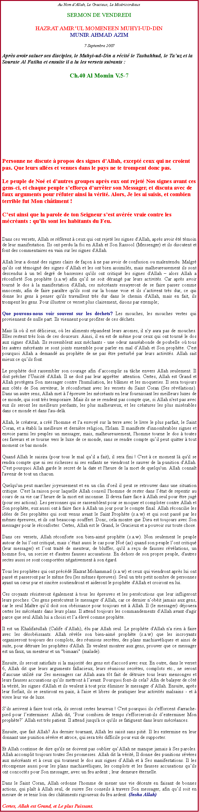 Text Box: Au Nom dAllah, Le Gracieux, Le MisricordieuxSERMON DE VENDREDIHAZRAT AMIRUL MOMENEEN MUHYI-UD-DINMUNIR AHMAD AZIM7 Septembre 2007Aprs avoir saluer ses disciples, le Muhyi-ud-Din a rcit le Tashahhud, le Tauz et la Sourate Al Fatiha et ensuite il a lu les versets suivants :Ch.40 Al Momin V.5-7  Personne ne discute  propos des signes dAllah, except ceux qui ne croient pas. Que leurs alles et venues dans le pays ne te trompent donc pas.Le peuple de No et dautres groupes aprs eux ont rejet Nos signes avant ces gens-ci, et chaque peuple seffora darrter son Messager, et discuta avec de faux arguments pour rfuter ainsi la vrit. Alors, Je les ai saisis, et combien terrible fut Mon chtiment !Cest ainsi que la parole de ton Seigneur sest avre vraie contre les mcrants : quils sont les habitants du Feu.Dans ces versets, Allah se rfrent  ceux qui ont rejet les signes d'Allah, aprs avoir t tmoin de leur manifestation. Ils ont perdu la foi en Allah et Son Rassool (Messenger) et ils discutent et font des commentaires en vain sur les signes d'Allah. Allah leur a donn des signes clairs de faon  ne pas avoir de confusion ou malentendu. Malgr quils ont tmoign des signes dAllah et les ont bien assimils, mais malheureusement ils sont descendus  un tel degr de bassesses qu'ils ont critiqu les signes d'Allah  alors Allah a rconfort Son prophte (s.a.w) afin quil ne soit drang par leurs activits. Car aprs avoir tourn le dos  la manifestation d'Allah, ces mcrants essayeront de se faire passer comme innocents, afin de faire paratre qu'ils sont sur la bonne voie et ils sactivent trs dur, ce qui donne les gens  penser qu'ils travaillent trs dur dans le chemin d'Allah, mais en fait, ils  trompent les gens. Pour illustrer ce verset plus clairement, disons par exemple; 
Que pouvons-nous voir souvent sur les dchets? Les mouches, les mouches vertes qui proviennent de nulle part. Ils viennent pour profiter de ces dchets. 
Mais l o il est dlicieux, o les aliments rpandent leurs aromes, il n'y aura pas de mouches. Elles restent trs loin de ces douceurs. Ainsi, il en est de mme pour ceux qui ont tourn le dos aux signes d'Allah. Ils ressemblent aux mchants - une odeur nausabonde de poubelle o tous les autres mcrants se sont joints ensemble pour parler en mal dAllah et Son prophte. C'est pourquoi Allah a demand au prophte de ne pas tre perturb par leurs activits. Allah sait mieux ce quils font. 
Le prophte doit rassembler son courage afin daccomplir sa tche envers Allah seulement. Il doit prcher l'Unicit d'Allah. Il ne doit pas leur apprter  attention. Certes, Allah est Grand et Allah protgera Son messager contre l'humiliation, les blmes et les moqueries. Il sera toujours aux cts de Son serviteur, le rconfortant avec les versets du Saint Coran (Ses rvlations). Dans un autre sens, Allah met  lpreuve les mcrants en leur fournissant les meilleurs luxes de ce monde, qui sont trs temporaire. Mais ils ne se rendent pas compte que, si Allah n'est pas avec eux ils seront les meilleurs perdants, les plus malheureux, et les cratures les plus misrables dans ce monde et dans l'au-del. 
Allah, le crateur, a cr l'homme et l'a envoy sur la terre avec le livre le plus parfait, le Saint Coran, et a tabli la meilleure et dernire religion, l'Islam. Il manifeste d'innombrables signes et envoie parmi les peuples un messager, mais, malheureusement, l'homme tourne le dos  toutes ces faveurs et se tourne vers le luxe de ce monde, sans se rendre compte quil peut quitter  tout moment ce bas monde. 
Quand Allah le saisira (pour tous le mal quil a fait), il sera fini ! C'est  ce moment l qu'il se rendra compte que ni ses richesses ni ses enfants ne viendront le sauver de la punition d'Allah. C'est pourquoi Allah garde le secret de la date et l'heure de la mort de quelqu'un. Allah connat l'avenir de tout un chacun. 
Quelqu'un peut marcher joyeusement et en un clin d'oeil il peut se retrouver dans une situation critique. C'est la raison pour laquelle Allah conseil l'homme de rester dans ltat de repentir au cours de sa vie car lheure de la mort est inconnue. Il devra faire face  Allah seul pour tre jug (pour ses actions). Les personnes qui se rassemblent pour se moquer et comploter contre Allah et Son prophte, eux aussi ont  faire face  Allah un jour pour le compte final. Allah rconcilie les ides de Ses prophtes qui sont venus avant le Saint Prophte (s.a.w) et qui sont pass par les mmes preuves, et ils ont beaucoup souffert. Donc, cela montre que Dieu est toujours avec Son messager pour le rconforter. Certes, Allah est le Grand, le Gracieux et a pouvoir sur toute chose. 
Dans ces versets, Allah rconforte son bien-aim prophte (s.a.w). Non seulement le peuple autour de lui lont critiqu, mais ctait aussi le cas pour No (as) quand son peuple lont critiqu (leur messager) et lont trait de menteur, de bluffer, qu'il a reu de fausses rvlations, un homme fou, un sorcier et d'autres fausses accusations. En dehors de son propre peuple, d'autres sectes aussi se sont comportes ngativement  son gard. 
Tous les prophtes qui ont prcd Hazrat Mohammad (s.a.w) et ceux qui viendront aprs lui ont pass et passeront par le mme feu (les mmes preuves). Seul un trs petit nombre de personnes ayant un cur pur et sincre soutiendront et aideront le prophte d'Allah et croiront en lui.Ces croyants rsisteront galement  tous les preuves et les perscutions que leur infligeront leurs proches. Ces gens perscutent le messager dAllah, car ce dernier nobit jamais aux gens, car le seul Matre quil doit son obissance pour toujours est  Allah. Il (le messager) djouera certes les mcrants dans leurs plans. Il attend toujours les commandements d'Allah avant d'agir parce que seul Allah lui a choisi et la lev comme prophte.Il est un Khalifatullah (Calife dAllah), lu par Allah seul. Le prophte d'Allah n'a rien  faire avec les dsobissants. Allah rvle son bien-aim prophte (s.a.w) que les incroyants organiseront toujours des complots, des runions secrtes, des plans machiavliques et ainsi de suite, pour dtruire les prophtes d'Allah. Ils veulent montrer aux gens, prouver que ce messager est un faux, un menteur et un "bimaari" (malade).
Ensuite, ils seront satisfaits si la majorit des gens est d'accord avec eux. En outre, dans le verset 6, Allah dit que leurs arguments fallacieux, leurs runions secrtes, complots etc., ne seront daucune utilit sur Ses messagers car Allah aura tt fait de dtruire tous leurs mensonges et leurs fausses accusations quils mettront  lavant. Pourquoi font-ils cela? Afin de balayer de ct la vrit, les signes d'Allah et ils veulent  tout prix liminer le messager dAllah. Ensuite, aprs leur forfait, ils se sentiront en paix,  l'aise et libres de pratiquer leur activits malsains - et  vivre leur vie de luxe. 
Sils arrivent  faire tout cela, ils seront certes heureux ! C'est pourquoi ils s'efforcent d'arrache-pied pour lexterminer. Allah dit, Pour combien de temps s'efforceront-ils dexterminer Mon prophte? Allah est trs patient. Il attend jusqu' ce qu'ils se fatiguent dans leurs mcrances. 
Ensuite, que fait Allah? Au dernier tournant, Allah les saisit sans piti. Il les extermine en leur donnant une punition svre et atroce, qui sera trs difficile pour eux de supporter. 
Et Allah continue de dire qu'ils ne doivent pas oublier quAllah ne manque jamais  Ses paroles. Allah accomplit toujours toutes Ses promesses. Allah dit la vrit, Il donne des punitions svres aux mcrants et  ceux qui tournent le dos aux signes dAllah et  Ses manifestations. Il les rcompense aussi pour les plans machiavliques, les complots et les fausses accusations quils ont concocts pour Son messager, avec un feu ardent ; leur demeure ternelle. 
Dans le Saint Coran, Allah ordonne l'homme de mener une vie dcente en faisant de bonnes actions, qui plat  Allah seul, de suivre Ses conseils  travers Son messager, afin quil soit en mesure de se tenir loin des chtiments rigoureux du feu ardent. (Insha Allah)
Certes, Allah est Grand, et Le plus Puissant.