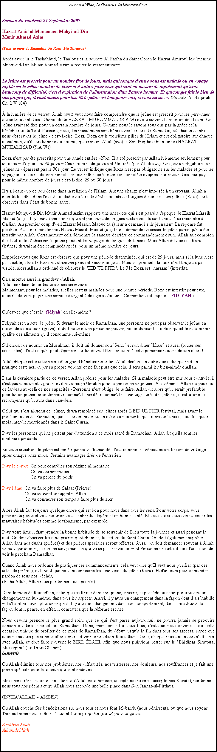 Text Box: Au nom dAllah, Le Gracieux, Le MisricordieuxSermon du vendredi 21 Septembre 2007 

Hazrat Amir'ul Momeneen Muhyi-ud-Din 
Munir Ahmad Azim 

(Dans le mois de Ramadan, 9e Roza, 10e Tarawee) 

Aprs avoir lu le Tashahhud, le Taaouz et la sourate Al Fatiha du Saint Coran le Hazrat Amiroul Momenine Muhyi-ud-Din Munir Ahmad Azim a rciter le verset suivant:
Le jene est prescrit pour un nombre fixe de jours, mais quiconque d'entre vous est malade ou en voyage rapide est le mme nombre de jours et d'autres pour ceux qui sont en mesure de rapidement qu'avec beaucoup de difficult, c'est d'expiration de l'alimentation d'un Pauvre homme. Et quiconque fait le bien de son propre gr, il vaut mieux pour lui. Et le jene est bon pour vous, si vous ne savez. (Sourate Al-Baqarah Ch. 2 V 184) 

 la lumire de ce verset, Allah (swt) veut nous faire comprendre que le jene est prescrit pour les personnes qui se trouvent dans l'Oummah de HAZRAT MUHAMMAD (S.A.W) et qui suivent la religion de l'Islam. Ce jene avait t fix pour un certain nombre de jours. Comme nous le savons tous que par la grce et la bndiction du Tout-Puissant, nous, les musulmans sont bnis avec le mois de Ramadan, o chacun d'entre nous observons le jene - c'est--dire, Roza. Roza est le troisime pilier de l'Islam et est obligatoire sur chaque musulman, qu'il soit homme ou femme, qui croit en Allah (swt) et Son Prophte bien-aim (HAZRAT MUHAMMAD (S.A.W)). 

Roza n'est pas t prescrits pour une anne entire Non! Il a t prescrit par Allah lui-mme seulement pour un mois  29 jours ou 30 jours  Ces nombres de jours ont t fixs (par Allah swt). Ces jours obligatoires de jenes ne dpassent pas le 30e jour. Le verset indique que Roza n'est pas obligatoire sur les malades et pour les voyageurs, mais ils doivent remplacer leur jene aprs gurison complte et aprs leur retour dans leur pays pour le mme nombre de jours c'est--dire, 29 ou 30 jours. 

Il y a beaucoup de souplesse dans la religion de l'Islam. Aucune charge n'est impose  un croyant. Allah a interdit le jene dans l'tat de maladie ou lors de dplacements de longues distances. Les jenes (Roza) sont observs dans ltat de bonne sant. 

Hazrat Muhyi-ud-Din Munir Ahmad Azim rapporte une anecdote qui s'est pass  l'poque de Hazrat Massih Maoud (a.s): Il y avait 3 personnes qui ont parcouru de longues distances. Ils sont venus  sa rencontre  Qadian. Au premier coup d'oeil Hazrat Massih Maoud (a.s) leur a demand s'ils junaient. La rponse fut positive. Puis, immdiatement Hazrat Massih Maoud (a.s) leur a demand de cesser le jene parce qu'il a t interdit par Allah. Certainement cela dmontre la sagesse derrire ce commandement divin. Allah sait combien il est difficile dobserver le jene pendant les voyages de longues distances. Mais Allah dit que ces Roza (jenes) devraient tre remplacs aprs, pour un mme nombre de jours. 

Rappelez-vous que Roza est observ que pour une priode dtermine, qui est de 29 jours, mais si la lune n'est pas visible, alors le Roza est observe pendant encore un jour. Mais si aprs cela la lune nest toujours pas visible, alors Allah a ordonn de clbrer le "EID UL FITR". Le 31e Roza est  'haraam (interdit). 

Cela montre aussi la grandeur d'Allah. 
Allah ne place de fardeaux sur ses serviteurs. 
Maintenant, pour les malades, si elles restent malades pour une longue priode, Roza est interdit pour eux, mais ils doivent payer une somme d'argent  des gens dmunis. Ce montant est appel  FIDIYAH . 
Quest-ce que cest la fidiyah en elle-mme? 

Fidiyah est un acte de pit. Si durant le mois de Ramadhan, une personne ne peut pas observer le jene en raison de sa maladie (grave), il doit nourrir une personne pauvre, en lui donnant la mme quantit et la mme qualit des aliments qu'il consomme lui-mme. 

S'il choisit de nourrir un Musulman, il doit lui donner son Sehri et son dner Iftaar et aussi (toutes ses ncessits). Tout ce qu'il peut dpenser sur lui devrait tre consacr  cette personne pauvre de son choix! 

Allah dit que cette action sera d'un grand bnfice pour lui. Allah dclare en outre que celui qui met en pratique cette action par sa propre volont et ne fait plus que cela, il sera parmi les bien-aims d'Allah. 

Dans la dernire partie de ce verset, Allah prcise pour les malades. Si la maladie peut tre mis sous contrle, il n'est pas dans un tat grave, et il est donc prfrable pour la personne de jener. Assurment  Allah n'a pas mis de fardeau au-del de nos capacits - Personne n'est oblig de le faire. Allah dit alors qu'il serait prfrable pour lui de jener, si seulement il connat la vrit, il connat les avantages tirs des jenes ; cest--dire la rcompense quil aura dans l'au-del. 

Celui qui sest abstenu de jener, devra remplac ces jenes aprs L'EID UL FITR festival, mais avant le prochain mois de Ramadan, que ce soit en hiver ou en t ou  n'importe quel mois de l'anne, sauf les quatre mois interdit mentionns dans le Saint Quran. 

Pour les personnes qui ne portent pas d'attention  ce mois sacr de Ramadhan, Allah dit qu'ils sont les meilleurs perdants. 
En toute situation, le jene est bnfique pour l'humanit. Tout comme les vhicules ont besoin de vidange aprs chaque onze mois. Certains avantages tirs de l'entretien. 

Pour le corps:  On peut contrler son rgime alimentaire. 
                        On va dormir moins. 
                        On va perdre du poids. 

Pour l'me: On va faire plus de Salaat (Prires). 
                   On va souvent se rappeler Allah. 
                   On va consacrer son temps  faire plus de zikr. 

Alors Allah fait toujours quelque chose qui est bon pour nous dans tous les sens. Pour votre corps, vous perdrez du poids et vous pourrez vous sentir plus lgre et en bonne sant. Et vous aussi vous devez cesser les mauvaises habitudes comme le tabagisme, par exemple. 

Pour votre me il faut prendre la bonne habitude de se souvenir de Dieu toute la journe et aussi pendant la nuit. On doit observer les cinq prires quotidiennes, la lecture du Saint Coran. On doit galement supplier Allah dans nos duahs (prires) et des prires spciales seront offertes. Aussi, on doit demander souvent  Allah de nous pardonner, car on ne sait jamais ce qui va se passer demain  Et Personne ne sait s'il aura l'occasion de voir le prochain Ramadhan. 

Quand Allah nous ordonne de pratiquer ces commandements, cela veut dire qu'Il veut nous purifier (par ces actes de prires), et Il veut que nous maximisons les avantages du jene (Roza). Et d'ailleurs pour demander pardon de tous nos pchs, (Incha Allah, Allah nous pardonnera nos pchs). 

Dans le mois de Ramadhan, celui qui est ferme dans son jene, sincre, et possde un cur pur trouvera un changement en lui-mme, dans tous les aspects. Aussi, il y aura un changement dans la faon dont il a shabille  il s'habillera avec plus de respect. Il y aura un changement dans son comportement, dans son attitude, la faon dont il pense, en effet, il constatera que la rforme est ne. 
Nous devons prendre le plus grand soin, que ce qui s'est pass aujourd'hui, ne pourra jamais se produire demain ou dans le prochain Ramadhan. Donc, mon conseil  vous tous, c'est que nous devons saisir cette occasion unique de profiter de ce mois de Ramadhan, du dbut jusqu' la fin dans tous ses aspects, parce que nous ne savons pas si nous allons vivre et voir le prochain Ramadhan. Donc, chaque musulman doit sattacher avec Allah, et doit faire souvent le ZIKR LAHI, afin que nous puissions rester sur le "Ehidinas Siratoual Mustaqiim" (Le Droit Chemin). (Ameen) 

Qu'Allah limine tous nos problmes, nos difficults, nos tristesses, nos douleurs, nos souffrances et je fait une prire spciale pour tous ceux qui sont endetts. 

Mes chers frres et surs en Islam, qu'Allah vous bnisse, accepte nos prires, accepte nos Roza(s), pardonne-nous tous nos pchs et qu'Allah nous accorde une belle place dans Son Jannat-ul-Firdaus. 

(INSHA'ALLAH ~ AMEEN) 

Qu'Allah douche Ses bndictions sur nous tous et nous font Mobarak (nous bnissent), o que nous soyons. Tenons ferme nous-mmes  Lui et  Son prophte (s.a.w) pour toujours. 

Soubhan Allah 
Alhamdolillah