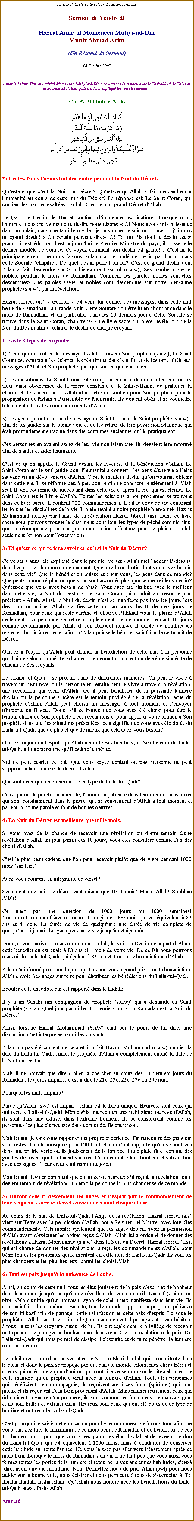 Text Box: Au Non dAllah, Le Gracieux, Le MisricordieuxSermon de Vendredi
Hazrat Amirul Momeneen Muhyi-ud-DinMunir Ahmad Azim(Un Rsum du Sermon)

05 Octobre 2007 
Aprs le Salam, Hazrat Amir'ul Momeneen Muhyi-ud-Din a commenc le sermon avec le Tashahhud, le Tauz et la Sourate Al Fatiha, puis il a lu et expliqu les versets suivants :
Ch. 97 Al Qadr V. 2 - 6. 
￼
2) Certes, Nous lavons fait descendre pendant la Nuit du Dcret. 
Quest-ce que cest la Nuit du Dcret? Qu'est-ce quAllah a fait descendre sur l'humanit au cours de cette nuit du Dcret? La rponse est: Le Saint Coran, qui contient les paroles exaltes d'Allah. C'est le plus grand Dcret d'Allah. 
Le Qadr, le Destin, le Dcret contient dimmenses explications. Lorsque nous, l'homme, nous analysons notre destin, nous disons:  O! Nous avons pris naissance dans un palais, dans une famille royale ; je suis riche, je suis un prince ..., j'ai donc un grand destin!  Ou certain peuvent dire: O! J'ai un fils dont le destin est si grand ; il est duqu, il est aujourd'hui le Premier Ministre du pays, il possde le dernier modle de voiture. O, voyez comment son destin est grand!  C'est l, la principale erreur que nous faisons. Allah n'a pas parl de destin par hasard dans cette Sourate (chapitre). De quel destin parle-t-on ici? C'est ce grand destin dont Allah a fait descendre sur Son bien-aim Rassool (s.a.w); Ses paroles sages et nobles, pendant le mois de Ramadhan. Comment les paroles nobles sont-elles descendues? Ces paroles sages et nobles sont descendues sur notre bien-aim prophte (s.a.w), par la rvlation. 
Hazrat Jibreel (as) ~ Gabriel ~ est venu lui donner ces messages, dans cette nuit bnie de Ramadhan, la Grande Nuit. Cette Sourate doit tre lu en abondance dans le mois de Ramadhan, et en particulier dans les 10 derniers jours. Cette Sourate se trouve dans le Saint Coran, chapitre 97 - Le livre sacr qui a t rvl lors de la Nuit du Destin afin dclairer le destin de chaque croyant. 
Il existe 3 types de croyants: 
1) Ceux qui croient en le message d'Allah  travers Son prophte (s.a.w); Le Saint Coran est venu pour les clairer, les raffirmer dans leur foi et de les faire obir aux messages d'Allah et Son prophte quel que soit ce qui leur arrive. 
2) Les musulmans: Le Saint Coran est venu pour eux afin de consolider leur foi, les aider dans observance de la prire constante et le Zikr--Ilaahi, de pratiquer la charit et de s'accrocher  Allah afin d'tre un soutien pour Son prophte pour la propagation de l'islam  lensemble de l'humanit. Ils doivent obir et se soumettre totalement  tous les commandements d'Allah. 
3) Les gens qui ont cru dans le message du Saint Coran et le Saint prophte (s.a.w) - afin de les guider sur la bonne voie et de les retirer de leur pass non islamique qui tait profondment enracin dans des coutumes anciennes quils pratiquaient. 
Ces personnes en avaient assez de leur vie non islamique, ils devaient tre reform afin de s'aider et aider l'humanit. 
C'est ce qu'on appelle le Grand destin, les faveurs, et la bndiction d'Allah. Le Saint Coran est le seul guide pour l'humanit  convertir les gens d'une vie  ltat sauvage en un dvot sincre d'Allah. C'est le meilleur destin quon pourrait obtenir dans cette vie. Il se rforme peu  peu pour enfin se consacrer entirement  Allah seul. Il sera couronn de succs tant dans cette vie et aprs la vie, qui est ternel. Le Saint Coran est le Livre d'Allah. Toutes les solutions  nos problmes se trouvent dans ce livre sacr. Il contient 700 commandements. Il est le code de vie contenant les lois et les disciplines de la vie. Il a t rvl  notre prophte bien-aim, Hazrat Muhammad (s.a.w) par l'ange de la rvlation Hazrat Jibreel (as). Dans ce livre sacr nous pouvons trouver le chtiment pour tous les types de pch commis ainsi que la rcompense pour chaque bonne action effectue pour le plaisir dAllah seulement (et non pour l'ostentation) 3) Et qu'est-ce qui te fera savoir ce quest la Nuit du Dcret? 
Ce verset a aussi t expliqu dans le premier verset - Allah met l'accent l-dessus, dans l'esprit de lhomme en demandant: Quel meilleur destin dont vous avez besoin dans cette vie? Que la bndiction puisse tre sur vous, les gens dans ce monde? Que peut-on montr plus ou que vous sont accords plus que ce merveilleux destin? Qu'est-ce que vous avez besoin de plus?  Vous avez t attribu avec le meilleur dans cette vie, la Nuit du Destin - Le Saint Coran qui conduit au trsor le plus prcieux - Allah. Ainsi, la Nuit du destin n'est se manifeste pas tous les jours, lors des jours ordinaires. Allah gratifies cette nuit au cours des 10 derniers jours de Ramadhan, pour ceux qui reste carme et observe lIttikaaf pour le plaisir dAllah seulement. La personne se retire compltement de ce monde pendant 10 jours comme recommand par Allah et son Rassool (s.a.w). Il existe de nombreuses rgles et de lois  respecter afin quAllah puisse le bnir et satisfaire de cette nuit de Dcret. 
Gardez  l'esprit quAllah peut donner la bndiction de cette nuit  la personne quIl aime selon son mrite. Allah est pleinement conscient du degr de sincrit de chacun de Ses croyants. 
Le Laila-tul-Qadr  se produit dans de diffrentes manires. On peut le vivre  travers un beau rve, ou la personne en retraite peut le vivre  travers la rvlation, une rvlation qui vient d'Allah. Ou il peut bnficier de la puissante lumire d'Allah ou la personne sincre est le tmoin privilgi de la rvlation reue du prophte d'Allah. Allah peut choisir un messager  tout moment et lenvoyer n'importe o Il veut. Donc, sil se trouve que vous avez t choisi pour tre le tmoin choisi de Son prophte  ces rvlations et pour apporter votre soutien  Son prophte dans tout les situations prsentes, cela signifie que vous avez t dote du Laila-tul-Qadr, que de plus et que de mieux que cela avez-vous besoin? 
Gardez toujours  l'esprit, quAllah accorde Ses bienfaits, et Ses faveurs du Laila-tul-Qadr,  toute personne quIl estime le mrite.
Nul ne peut carter ce fait. Que vous soyez content ou pas, personne ne peut s'opposer  la volont et le dcret d'Allah. 
Qui sont ceux qui bnficieront de ce type de Laila-tul-Qadr? 
Ceux qui ont la puret, la sincrit, l'amour, la patience dans leur cur et aussi ceux qui sont constamment dans la prire, qui se souviennent dAllah  tout moment et parlent la bonne parole et font de bonnes oeuvres. 
4) La Nuit du Dcret est meilleure que mille mois. 
Si vous avez de la chance de recevoir une rvlation ou dtre tmoin d'une rvlation d'Allah un jour parmi ces 10 jours, vous tes considr comme l'un des choisi d'Allah. 
C'est le plus beau cadeau que l'on peut recevoir plutt que de vivre pendant 1000 mois (sur terre). 
Avez-vous compris en intgralit ce verset? 
Seulement une nuit de dcret vaut mieux que 1000 mois! Mash 'Allah! Soubhan Allah! 
Ce n'est pas une question de 1000 jours ou 1000 semaines! 
Non, mes trs chers frres et soeurs. Il sagit de 1000 mois qui est quivalent  83 ans et 4 mois. La dure de vie de quelqu'un ; une dure de vie complte de quelquun, si jamais les gens peuvent vivre jusqu' cet ge mr. 
Donc, si vous arrivez  recevoir ce don d'Allah, la Nuit du Destin de la part dAllah, cette bndiction est gale  83 ans et 4 mois de votre vie. De ce fait nous pouvons recevoir le Laila-tul-Qadr qui galent  83 ans et 4 mois de bndictions dAllah.
Allah n'a inform personne le jour quIl accordera ce grand prix  cette bndiction. Allah envoie Ses anges sur terre pour distribuer les bndictions du Laila-tul-Qadr. 
Ecouter cette anecdote qui est rapport dans le hadith: 
Il y a un Sahabi (un compagnon du prophte (s.a.w)) qui a demand au Saint prophte (s.a.w): Quel jour parmi les 10 derniers jours du Ramadan est la Nuit du Dcret? 
Ainsi, lorsque Hazrat Mohammad (SAW) tait sur le point de lui dire, une discussion sest interpose parmi les croyants. 
Allah n'a pas t content de cela et il a fait Hazrat Mohammad (s.a.w) oublier la date du Laila-tul-Qadr. Ainsi, le prophte d'Allah a compltement oubli la date de la Nuit du Destin. Mais il ne pouvait que dire daller la chercher au cours des 10 derniers jours du Ramadan ; les jours impairs; c'est--dire le 21e, 23e, 25e, 27e ou 29e nuit.
Pourquoi les nuits impairs? 
Parce quAllah (swt) est impair - Allah est le Dieu unique. Heureux sont ceux qui ont reu le Laila-tul-Qadr! Mme s'ils ont reu un trs petit signe ou rve d'Allah, ils sont dans une extase, dans l'extrme bonheur. Ils se considrent comme les personnes les plus chanceuses dans ce monde. Ils ont raison.
Maintenant, je vais vous rapporter ma propre exprience. J'ai rencontr des gens qui sont rests dans la mosque pour lIttikaaf et ils mont rapport qu'ils se sont vus dans une prairie verte o ils jouissaient de la tombe dune pluie fine, comme des gouttes de rose, qui tombaient sur eux. Cela dmontre leur bonheur et satisfaction avec ces signes. (Leur cur tait rempli de joie.) 
Maintenant deviner comment quelqu'un serait heureux sil reoit la rvlation, ou il devient tmoin de rvlations. Il serait la personne la plus chanceuse de ce monde. 5) Durant celle-ci descendent les anges et l'Esprit par le commandement de leur Seigneur - avec le Dcret Divin concernant chaque chose. 
Au cours de la nuit de Laila-tul-Qadr, l'Ange de la rvlation, Hazrat Jibreel (a.s) vient sur Terre avec la permission d'Allah, notre Seigneur et Matre, avec tous Ses commandements. Cela montre galement que les anges doivent avoir la permission d'Allah avant d'excuter les ordres reus d'Allah. Allah lui a ordonn de donner des rvlations  Hazrat Mohammad (s.a.w) dans la Nuit du Dcret. Hazrat Jibreel (a.s), qui est charg de donner des rvlations, a reu les commandements d'Allah, pour bnir toutes les personnes qui le mritent en cette nuit de Laila-tul-Qadr. Ils sont les plus chanceux et les plus heureux; parmi les choisi Allah. 
6) Tout est paix jusqu' la naissance de l'aube. 
Ainsi, au cours de cette nuit, tous les lus jouissent de la paix d'esprit et de bonheur dans leur cur, jusqu' ce qu'ils se rveillent de leur sommeil, Kashaf (vision) ou rve. Cela signifie qu'un nouveau rayon de soleil sest manifest dans leur vie. Ils sont satisfaits deux-mmes. Ensuite, tout le monde rapporte sa propre exprience de son Ittikaaf afin de partager cette satisfaction et cette paix d'esprit. Lorsque le prophte d'Allah reoit le Laila-tul-Qadr, certainement il partage cet  eau bnite   tous ;  tous les croyants autour de lui. Ils ont galement le privilge de recevoir cette paix et de partager ce bonheur dans leur cur. C'est la rvlation et la paix. Du Laila-tul-Qadr qui nous permet de dissiper l'obscurit et de faire pntrer la lumire en nous-mmes. 
Le soleil mentionn dans ce verset est le Noor--Elahi d'Allah qui se manifeste dans le cur et donc la paix se propage partout dans le monde. Alors, mes chers frres et soeurs qui mcoute aujourd'hui ou qui vont lire ce sermon sur le siteweb, c'est de cette manire quun prophte vient avec la lumire d'Allah. Toutes les personnes qui bnficient de sa compagnie, ils reoivent aussi ces fruits (spirituel) qui sont juteux et ils reoivent l'eau bni provenant d'Allah. Mais malheureusement ceux qui ridiculisent la venue d'un prophte, ils sont comme des fruits secs, de mauvais got et ils sont brls et dtruits ainsi. Heureux sont ceux qui ont t dots de ce type de lumire et ont reu le Laila-tul-Qadr.C'est pourquoi je saisis cette occasion pour livrer mon message  vous tous afin que vous puissiez tirer le maximum de ce mois bni de Ramadan et de bnficier de ces 10 derniers jours, pour que vous soyez parmi les lus d'Allah et de recevoir le don du Laila-tul-Qadr qui est quivalent  1000 mois, mais  condition de conserver cette habitude sur toute l'anne. Ne vous laissez pas aller vers lgarement aprs ce mois bni. Lorsque le mois de Ramadan sen va, il ne faut pas que vous aussi vous fermez toutes les portes de la lumire et retourner  vos anciennes habitudes, c'est--dire, avoir une vie mondaine. Non! Permettez-nous de prier Allah (swt) pour nous guider sur la bonne voie, nous clairer et nous permettre  tous de s'accrocher  "La Illaaha Illallah. Insha Allah! QuAllah nous honore avec les bndictions du Laila-tul-Qadr aussi, Insha Allah! 
Ameen!