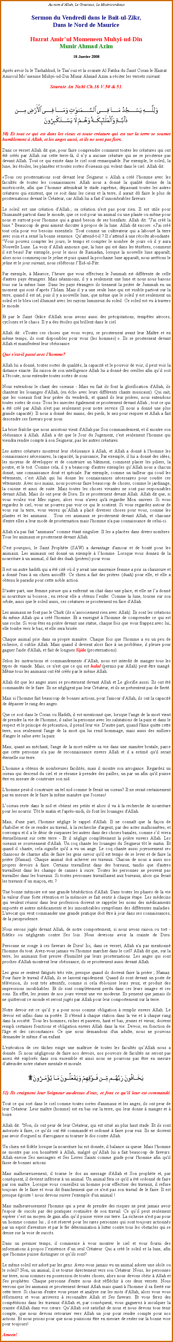 Text Box: Au nom dAllah, Le Gracieux, Le MisricordieuxSermon du Vendredi dans le Bait-ul-Zikr,Dans le Nord de MauriceHazrat Amirul Momeneen Muhyi-ud-DinMunir Ahmad Azim18 Janvier 2008Aprs avoir lu le Tashahhud, le Taaouz et la sourate Al Fatiha du Saint Coran le Hazrat Amiroul Momenine Muhyi-ud-Din Munir Ahmad Azim a rciter les versets suivant:Sourate An Nahl Ch.16 V.50 & 51.
￼
50) Et tout ce qui est dans les cieux et toute crature qui est sur la terre se soumet humblement  Allah, et les anges aussi, et ils ne sont pas fiers. 
Dans ce verset Allah dit que, pour faire comprendre comment toutes les cratures qui ont t crs par Allah sur cette terre-l, il ny a aucune crature qui ne se prosterne pas devant Allah. Tout ce qui existe dans le ciel sont remarquable. Par exemple, le soleil, la lune, les toiles, les plantes et toutes sortes d'oiseaux qui volent dans le ciel. Allah dit: 
Tous ces prosternations sont devant leur Seigneur.  Allah a cr l'homme avec les facults de toutes les connaissances. Allah nous a donn la qualit divine de la misricorde, afin que lhomme atteindrait le stade suprme, dpassant toutes les autres cratures qui existent, que ce soit dans les cieux et la terre, il aurait d faire le plus de prosternations devant le Crateur, car Allah lui a fait dinnombrables faveurs.
Le soleil est une cration d'Allah ; sa cration n'est pas pour rien. Il est utile pour l'humanit partout dans le monde, que ce soit pour un animal ou une plante ou mme pour nous et surtout pour l'homme qui a grand besoin de ses bienfaits. Allah dit: "J'ai cr la lune." Beaucoup de gens aiment discuter  propos de la lune. Allah dit encore: J'ai cr tout cela pour vos besoins essentiels. Tout comme un cultivateur qui a labour la terre avec soin et a sem la bonne semence. Quattend-t-il ? Il sattend  une rcolte abondante. "Vous pouvez compter les jours, le temps et compter le nombre de jours o il y aura Nouvelle Lune. La voix dAllah annonce que, la lune qui est dans les tnbres, comment il est beau! Par exemple, pour le mois de Ramadan, lorsque la nouvelle lune apparat, alors nous commenons le jene et puis quand la prochaine lune apparat, nous arrtons le jene et le jour suivant, nous clbrons lEid-ul-Fitr. 
Par exemple,  Maurice, lheure que vous effectuez le Jummah est diffrente de celle d'autres pays trangers. Mais nanmoins, il y a seulement une lune et nous nous basons tous sur la mme lune. Dans les pays trangers ils tiennent la prire de Jummah en un moment qui sont daprs lIslam. Mais il y a une seule lune qui est visible partout sur la terre, quand il est n, puis il y a nouvelle lune, que mme que le soleil y est seulement un soleil et le bleu ciel illumin avec les rayons lumineux du soleil. Ce soleil est vu  travers le monde. Et par le Saint Grce d'Allah nous avons aussi des prcipitations, temptes atroces, cyclones et le chaos. Il y a des toiles qui brillent dans le ciel. 
Allah dit: Toutes ces choses que vous voyez, se prosternent avant leur Matre et en mme temps, ils sont disponibles pour vous (les hommes) . Ils se prosternent devant Allah et manifestent leur obissance. 
Que s'est-il pass avec l'homme? 
Allah lui a donn, toutes sortes de qualits, la capacit et le pouvoir de voir, il peut voir la distance exacte. En raison de son intelligence Allah lui a donn des oreilles afin quil soit  l'coute; nous entendre toutes sortes de sons. 
Nous entendons le chant des oiseaux - Mais en fait ils font la glorification d'Allah, ils chantent les louanges d'Allah, (en cho avec leurs diffrents chants musicaux). Qui sait, que les oiseaux font leur prire du vendredi, et quand ils leur prires, nous entendons toutes sortes de sons. Tous les insectes galement se prosternent devant Allah ; tout ce qui a t cr par Allah n'est pas seulement pour notre service (Il nous a donn une plus grande capacit). Il nous a donn des mains, des pieds, le nez pour respirer et Allah a fait descendre ces faveurs pour nous. 
La brise frache que nous assistons vient d'Allah par Son commandement, et il montre son obissance  Allah. Allah a dit que le Jour du Jugement, c'est seulement l'homme qui viendra rendre compte  son Seigneur, pas les autres cratures. 
Les autres cratures montrent leur obissance  Allah, et Allah a donn  l'homme les connaissances ncessaires, la capacit, la puissance; Par exemple, il lui a donn des ides, les moyens de dvelopper et de construire un btiment, comment placer les piliers, la poutre, et le toit. Comme cela, il y a beaucoup d'autres exemples quAllah nous a chacun donn, une connaissance dou et spciale. Par exemple, comme un tailleur qui coud les vtements, cest Allah qui lui donne les connaissances ncessaires pour coudre ces vtements. Avec nos mains, nous pouvons faire beaucoup de choses, comme le jardinage, la cuisine et ainsi de suite. Mais toutes les choses vivantes ne sont pas responsables devant Allah. Mais ils ont peur de Dieu. Ils se prosternent devant Allah. Allah dit que, si vous voulez voir Mes signes, alors vous n'avez qu' regarder Mon univers. Si vous regardez le ciel, vous ne pourrez pas voir ce qui le soutient. Si vous regardez autour de vous sur la terre, vous verrez quAllah a plac diverses choses pour vous, comme les plantes et les animaux Tous ces animaux se prosternent devant Allah, et chacune d'entre elles a leur mode de prosternation mais l'homme n'a pas connaissance de celui-ci. 
Allah n'a pas fait "animaux" comme tant singulier. Il les a places dans divers nombres. Tous les animaux se prosternent devant Allah. 
C'est pourquoi, le Saint Prophte (SAW) a davantage d'amour et de bont pour les animaux. Les animaux ont donn un exemple  lhomme. Lorsque vous donnez de la nourriture  un animal, il fait des duah (prires) pour vous. 
Il est un autre hadith qui a t cit o il y avait une mauvaise femme a pris sa chaussure et a donn l'eau  un chien assoiff. Ce chien a fait des prires (duah) pour elle, et elle a obtenu le paradis pour cette noble action. 
D'autre part, une femme pieuse qui a enferm un chat dans une place, et elle ne la donn ni nourriture ni boisson ; en retour elle a obtenu lenfer. Comme la lune, tourne sur son orbite, ainsi que le soleil aussi, ces cratures se prosternent en face d'Allah. Les animaux ne font pas le Chirk (ils nassociement rien avec Allah). Ils sont les crations du mme Allah qui a cr l'homme. Et a enseign  l'homme de comprendre ce qui est une roche. Si vous tes en prire devant une statue, chaque fois que vous frappez avec lui, elle tombe vers le bas, et elle sera brise. 
Chaque animal prie dans sa propre manire. Chaque fois que l'homme a eu un peu de richesse, il oublie Allah. Mais quand il devient alors face  un problme, il pleure pour gagner l'aide d'Allah, et fait de longues Sijda (prosternations). 
Selon les instructions et commandements dAllah, nous est interdit de manger tous les types de viande. Mais, ce n'est que ce qui est halal (permis par Allah) peut tre mang. Mme tous les animaux ont t crs par le mme Allah. 
Allah dit que les anges aussi se prosternent devant Allah et Le glorifie aussi. Ils ont t commands de le faire. Ils ne ngligent pas leur Crateur, et ils ne prsentent pas de fiert. 
Mais si l'homme fait beaucoup de bonnes actions, pour l'amour d'Allah, ils ont la capacit de dpasser le rang des anges. 
Que ce soit dans le Coran ou Hadith, il est mentionn que, lorsque l'ange de la mort vient de prendre la vie de l'homme, il salue la personne avec les salutations de la paix et dans le respect et le principe de prcaution, il prend leur vie. D'autre part, quand l'me quitte cette terre, non seulement l'ange de la mort qui lui rend hommage, mais aussi des milliers d'anges le salue avec la paix. 
Mais, quant au mchant, l'ange de la mort enlve sa vie dans une manire brutale, parce que cette personne n'a pas de reconnaissance envers Allah et il a estim qu'il serait ternelle sur terre. 
L'homme a obtenu de nombreuses facilits, mais il montre son arrogance. Regardez un oiseau qui descend du ciel et se rsume  prendre des pailles, un par un afin qu'il puisse tre en mesure de construire son nid. 
L'homme peut-il construire un tel nid comme le ferait un oiseau? Il ne serait certainement pas en mesure de le faire la mme manire que l'oiseau! 
Loiseau reste dans le nid et obtient ses petits et alors il va  la recherche de nourriture pour les nourrir. Tt le matin et l'aprs-midi, ils font les louanges d'Allah. 
Mais, d'une part, l'homme nglige le rappel d'Allah. Il ne connat que la faon de s'habiller et de se rendre au travail,  la recherche d'argent, par des actes malhonntes, et corrompu et il a le dsir de surpasser les autres dans des choses banales, comme sil vivra ternellement sur cette terre - Et il nglige compltement la prire envers Allah. Les oiseaux se souviennent d'Allah. Un coq chante les louanges du Seigneur tt le matin. Et quand il chante, cela signifie qu'il a vu un ange. Le coq chante aussi joyeusement ses chansons de charme afin de faire les gens savoir qu'il est temps de se lever et de faire la prire (Namaz). Chaque animal doit achever ses travaux. Chacun de nous a aussi nos propres devoirs  faire. Certains travaillent dans des bureaux, tandis que d'autres travaillent dans les champs de cannes  sucre. Toutes les personnes ne peuvent pas travailler dans les bureaux. Si toutes personnes travaillaient aux bureaux, alors qui ferait les travaux dun maon, etc.? 
Une bonne mmoire est une grande bndiction d'Allah. Dans toutes les phases de la vie la valeur d'une forte rtention et la mmoire se fait sentir  chaque tape. Les mdecins qui veulent russir dans leur profession doivent se rappeler les noms des mdicaments imports et autres mdicaments et les innombrables symptmes des diffrentes maladies. L'avocat qui veut commander une grande pratique doit tre  jour dans ses connaissances, de la jurisprudence. 
Nous serons jugs devant Allah, de notre comportement, si nous avons raison ou tort - fidles ou ngligents contre Ses lois. Nous devrions avoir la crainte de Dieu. 

Personne ne songe  ces faveurs de Dieu! Ici, dans ce verset, Allah n'a pas mentionn l'homme du tout. Avez-vous jamais vu l'homme marcher dans le ciel? Allah dit que, sur la terre, les animaux font preuve d'humilit par leurs prosternations. Les anges qui sont proches d'Allah montrent leur obissance, ils se prosternent aussi devant Allah. 
Les gens se sentent fatigus trs vite, presque quand ils doivent faire la prire ; Namaz. Pour faire le travail d'Allah, ils se lassent rapidement. Quand ils sont devant un poste de tlvision, ils sont trs attentifs, comme si cela blouisse leurs yeux, et produit des impressions inoubliables. Et ils sont compltement perdu dans ces leurs images et ces sons. En effet, les jeunes de nos jours vivent une vie moderne. Ils pensent que jamais ils ne quitteront ce monde et seront jugs par Allah pour leur comportement sur la terre. 
Notre devoir est ce quil y a pour nous comme obligation  remplir envers Allah. Le devoir est infini dans sa porte. Il s'tend  chaque station dans la vie et  chaque rang dans la socit. Tous les hommes, riches et pauvres, haut et bas, jeunes et vieux; doivent rempli certaines fonctions et obligation envers Allah dans la vie. Devoir, en fonction de l'ge et des circonstances. Ce que nous demandons d'un adulte, nous ne pouvons demander le mme dun enfant. 
L'excution de ces tches exige une matrise de toutes les facults quAllah nous a donne. Si nous ngligeons de faire nos devoirs, nos pouvoirs de facults ne seront pas assez t explors dans son ensemble et ainsi nous ne pourrons pas tre en mesure datteindre notre stature mentale et morale. ￼
51) Ils craignent leur Seigneur au-dessus d'eux, et font ce quil leur est command. 

Tout ce qui sort dans le ciel comme toutes sortes d'animaux et les anges, ils ont peur de leur Crateur. Leur matre (homme) est en bas sur la terre, qui leur donne  manger et  boire. 
Allah dit: "Non, ils ont peur de leur Crateur, qui est situ au plus haut stade. Et ils sont autoriss  faire, ce quils ont t command et ordonn  faire pour eux. Ils ne doivent pas avoir d'orgueil ni d'arrogance ni tourner le dos contre Allah. 
Un chien est fidle lorsque la nourriture lui est donne, il balance sa queue. Mais l'homme ne montre pas son honntet  Allah, malgr quAllah lui a fait beaucoup de faveurs. Allah envoie Ses messagers et Ses Livres Saints comme guide pour l'homme afin qu'il fasse de bonnes actions. 
Mais malheureusement, il tourne le dos au message d'Allah et Son prophte et, par consquent, il devient infrieur  un animal. Un animal fera ce qu'il a t ordonn de faire par son matre. Lorsque vous conseillez un homme pour effectuer des travaux, il refuse toujours de le faire et vous dit franchement que ce n'est pas son travail de le faire. Il est presque goste ! nous devons suivre l'exemple d'un animal !
Mais malheureusement l'homme qui a peur de prendre des risques ne peut jamais avoir l'espoir de succs par des pratiques routinire de son travail. Ce quil peut seulement esprer cest un moyen de gain afin quil puisse vivre sur terre. La richesse n'est pas pour un homme comme lui ; il est rserv pour les rares personnes qui sont toujours actionns par un esprit d'aventure et par le fer dtermination  lutter contre tous les obstacles qui se dresse sur la voie de succs. 
Dans un premier temps, il commence  vous montrer le ciel et vous fourni des informations  propos lexistence dun seul Crateur. Qui a cr le soleil et la lune, afin que l'homme puisse distinguer ce quils sont? 
Le mme soleil est ador par les gens. Avez-vous jamais vu un animal adorer une idole ou le soleil? Non, un animal, il se tourne directement vers son Crateur. Nous, les personnes sur terre, nous sommes en possession de toutes choses, alors nous devons obir  Allah et Ses prophtes. Chaque personne d'entre nous doit rflchir  ces deux versets. Nous verrons que les animaux se prosternent devant Allah mais quant  l'homme il sa fiert sur cette terre. Si chacun d'entre vous pense et analyse sur les mots d'Allah, alors vous vous rformerez et vous arriverez  reconnatre Allah et Ses faveurs. Et vous ferez des comptitions dans les travaux d'Allah et, par consquent, vous gagnerez  inculquer la crainte d'Allah dans vos curs. QuAllah soit satisfait de nous et nous devons tous tenir compte, que nous devons retourner vers Allah un jour pour rendre compte pour nos actions. Et nous prions pour que nous puissions tre en mesure de rester sur la bonne voie pour toujours! 
Ameen!