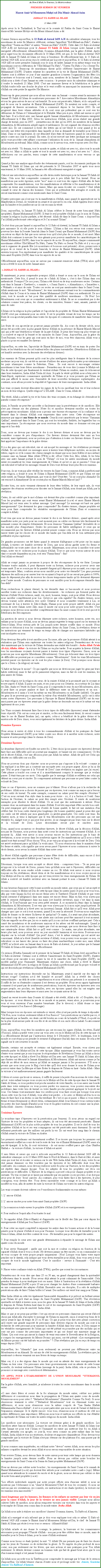 Text Box: Au Nom dAllah, le Gracieux, Le MisricordieuxPREMIER SERMON DE VENDREDIHazrat Amir'ul Momeneen Muhyi-ud-Din Munir Ahmad Azim JAMAAT UL SAHIH AL ISLAM
21 Mars 2008Aprs avoir lu le Tashahhud, le Taaouz et la sourate Al Fatiha du Saint Coran le Hazrat Amiroul Momenine Mohyi-ud-din Munir Ahmad Azim a dit:

Comme Sermon aujourd'hui, le 12 Rabi-ul-Awwal 1429 A.H du calendrier islamique, tous les musulmans de notre le Maurice clbrent, certains l'appellent "Eid-Milaad-un-Nabi", d'autres l'appellent "Yawm-un-Nabi" et autres "Seerat-un-Nabi" (SAW). Cette date (12 Rabi-ul-Awwal 1429 A.H) est historique pour le Jamaat Ul Sahih Al Islam lorsque notre Jamaat a t enregistr officiellement; Alhamdolillah, Soumma Alhamdolillah, par la grce d'Allah. Aprs avoir sign tous les documents officiels le 10 Mars 2008, est que, le 1er Rabi-ul-Awwal 1429 AH, le Jamaat Ul Sahih Al Islam est venu  l'existence. Et officiellement hier, le 11 Rabi-ul-Awwal 1429 AH, nous avons reu le certificat par la poste et aujourd'hui, le 12 Rabi-ul-Awwal 1429 AH est notre premire Jummah sous le nom de ladite Jamaat et en mme temps tous les musulmans sont en clbration de "l'Ed Milaad Un Nabi", "Yawm-Un-Nabi  Ou  Seerat-Un-Nabi (SAW) ". Beaucoup de musulmans disent qu'ils clbrent l'anniversaire de Hazrat Muhammad (SAW). D'autres relatent les caractres et la vie de Hazrat Muhammad (SAW), d'autres sont  clbrer ce jour dune manire grandiose  travers l'organisation des ftes (ou nourritures et boissons sont  lavant), mais nous, membres de la Jamaat Ul Sahih Al islam, Allah nous a dots dune Jamaat en cette occasion - le premier mois du calendrier islamique et il tombe le vendredi 21 Mars 2008. C'est une immense faveur et la bndiction et la grce d'Allah tombe telle une douche de pluie et le vent souffle en annonant les immenses faveurs d'Allah sur cette petite le appele l'le Maurice. 
Beaucoup de gens pensent que nous allons vivre sans un Jamaat - comme avant la naissance de Jamaat Ul Sahih Al Islam de nombreuses personnes de l' Association Musulmane Ahmadiyya et tous les gens autour de moi mont humili. Ils nous ont perscuts, blms, et ils ont parl en mal de nous sur le mimbar de Hazrat Muhammad (SAW). Ils mentent sur notre compte, et propagent de fausses accusations. Cela a commenc depuis le 1er Janvier 2001. Ils ont progress dans leurs vilains attitudes et ils sont ceux qui prtendent que ce sont eux les dfenseurs de l'Islam et lAhmadiyyat et le Khilafat. Mais peu  peu, Allah sait mieux ce qu'il faut faire. Il ma lev avec une Jamaat appel Jamaat Ahmadiyya Al Mouslemeen enregistr officiellement le 8 Mai 2003. Selon les instructions d'Allah, nous avons ralis une grande charge de travail, puis en 2007 permettez-moi de dire quen 2005, les membres de la Jamaat Ahmadiyya Al Mouslemeen adopt ragots et mdisances. Ils ont organis des runions secrtes contre moi. Ils ont commenc  crire des lettres qui mont bless le coeur quand je les ai envoys une lettre trs respectable dans laquelle je leur ai demand de travailler pour Deen--Islam. Dans ce cas galement, ils ont dmontr leurs tats de bassesses quand ils ont publi un article contre moi (sur le journal). En outre, ils m'ont envoy une lettre juridique me menaant qu'ils vont procder cette affaire concernant lutilisation du nom de la  Jamaat Ahmadiyya Al Mouslemeen au tribunal. Mais Allah, comme nous le savons tous, reste toujours avec Ses lus. 
Allah m'a rvl: "Si demain, tout le monde te quitte, et Allah est avec toi, alors tout le monde est avec toi. Mais si Allah te quitte et tout le monde est avec toi, rien nest avec toi ". Alors, rflchissez sur ces paroles, tenez compte de cette manifestation et nous verrons ce qui arrivera! 
Quand je fais une analyse approfondie des vnements passs, soit les documents juridiques du Jamaat Ul Sahih Al Islam qui ont t prsents le 10 Dcembre 2007 et aprs trois mois exactement, le 10 Mars 2008, la Jamaat a t officiellement enregistr et sign. 
Cela est une introduction aujourd'hui car elle devra reste historique pour la Jamaat Ul Sahih Al Islam. Cela nous fait comprendre comment peu  peu Allah fait Son travail. Nous ne manifestons pas notre gosme, notre "moi" mais ce sont tous des signes d'Allah afin de faire comprendre Ses manifestations, voir Ses manifestations et rflchir  Ses manifestations et de mettre un terme aux conversations vaines. Mais qui saura couter ces conseils ? Seul Allah connat le cur de chacun des hommes. Ceux qui se prtendent tre aveugles et sourds, ils seront exactement comme ceux mentionns dans le Saint Coran. 
D'autres personnes qui n'ont pas vu la manifestation d'Allah, mais quand ils apprendront sur la Manifestation Divine, ils viendront en avant et ils auront foi en cela. Allah gayera leurs curs par Sa lumire et les purifieront car ils ont reconnu la vrit. 
Donc, aujourd'hui, la Jamaat Ul Sahih Al Islam clbre le Seerat de notre bien-aim Nabi (prophte), Hazrat Muhammad (SAW). Il tait le seul prophte d'Allah  qui le nom de l'Islam, comme la religion la plus parfaite, a t dcern. Allah dit dans le Saint Coran:  Aujourdhui Jai (Allah) perfectionn cette religion et Je lai nomm l'Islam". 
Ce n'est donc pas par hasard si aujourd'hui le 12 Rabi-ul-Awwal, la Jamaat Ul Sahih Al Islam a pris naissance l o elle porte le nom Islam. L'Islam a fait son retour tout comme nous pouvons lire dans la Sourate Jumu'ah (dans le Saint Coran) que Hazrat Muhammad (SAW) fera son retour en dpit du fait que nous savons tous qu'il n'est plus de ce monde, il est mort. Mais Allah doit continuer  envoyer Ses vice-grants pour pouvoir manifester les caractristiques de Hazrat Muhammad (SAW), dans tous les aspects de sa vie. Et aujourd'hui, chaque communaut musulmane clbre l'Eid Milaad Un Nabi, Yawm Un Nabi ou Seerat Un Nabi et il y en a qui sont  organiser de grande fte (o nourritures et boissons sont prsents). Alors, prenez note  propos de ce verset de la Sourate Jumu'ah, le retour de Hazrat Muhammad (SAW). Allah enverra toujours Son reprsentant pour manifester les qualits et les caractristiques de notre bien-aim Prophte (SAW) dans tous les aspects de sa vie. 
Officiellement aujourd'hui, nous ne savons pas comment remercier Allah (TWA) alors qu'Il nous a rvl le nom de notre Jamaat ainsi: 
  JAMAAT UL SAHIH AL ISLAM 
Et maintenant, je peux comprendre pourquoi Allah a donn ce nom car le nom de l'Islam est mentionne. Cette fois, il prend le nom de  Sahih Al Islam , c'est  dire l'Islam dans son authenticit. Pourquoi? De nos jours, l'Islam a t divis en de trop nombreuses sectes. Certains sont dans le Jamaat  Tawheed ,  sunnite ,  Sunni Razvi ,  Ahmadiyya ,  Ismaelites ,  Wahaabi  et ainsi de suite. Toutes ces sectes ne sont pas mentionnes dans le Saint Coran. Allah mentionne le mot: "Mouslemeen", les vrais musulmans suivant tous les commandements d'Allah dans le Coran et la sunna de Hazrat Muhammad (SAW) dans son authenticit. De nos jours, tout le monde se bat pour tre qualifi de meilleurs musulmans - Oh Non! Les Mouslemeen sont ceux qui se soumettent entirement  Allah. Ils ne se soumettent pas  des cratures comme leur patron, les clients, ou des ministres, femme / mari, amants, parents et ainsi de suite. 
L'Islam est la religion la plus parfaite et lapostolat du prophte de l'Islam Hazrat Muhammad (SAW) n'est pas seulement pour un sicle. Il est le prophte vivant de tous les temps car les fruits de son apostolat paratra dans toutes les poques et continuera de manifester dans l'avenir aussi. 
Les fruits de son apostolat ne pourront jamais prendre fin. Au cours du dernier sicle, nous avons t accords avec la plus grande faveur d'Allah en la prsence de Hazrat Massih Maoud (as) qui a t une bndiction vivante de la part d'Allah. Je peux dire beaucoup plus vivant car il a soulev et expos la beaut et les miracles du Saint Coran. Aujourd'hui, par la grce du Tout-Puissant, vous les gens qui sont assis en face de moi, vous tes chanceux; Allah vous a placs ici pour reconnatre Ses faveurs. 
Aujourd'hui, en cette re, l'apostolat de Hazrat Muhammad (SAW) est en train de porter Ses fruits, et les bndictions du ciel tombent telles des pluies torrentielles. (Bndiction d'Allah sur cet humble serviteur avec la descente des rvlations divines). 
Les ennemis de l'Islam pensent qu'ils sont les plus intelligents dans le domaine de la science moderne car pour eux, ils ont t en mesure d'utiliser des armes perfectionnes pour exterminer les pays islamiques comme la Palestine, l'Iran Ils sont encore  encourager certains musulmans  tuer leurs frres musulmans - Permettez-moi de vous dire (comme le Muhyi-ud-Din de cette poque) que finalement ils veulent rduire l'Islam en cendres, mais ils choueront dans leurs tentatives, Insha Allah Ta'ala Al Aziz. Je parle la vrit qu'Allah nous a bni avec le Saint-Esprit, suprieure connaissance spirituelle de l'Islam et je vous promets que l'Islam ne sera pas affect le moins avec l'ensemble de leurs nouvelles techniques sophistiques. Au contraire, nous allons prouver la stupidit et l'ignorance de leurs enseignements. Insha Allah. 
Les vrais croyants doivent dmontrer les signes de la foi en sacrifiant leur vie et leur richesse au nom de leur religion. Quelle religion? LISLAM - Dans le Coran, Allah dit: 
"En vrit, Allah a achet la vie et les biens des vrais croyants, et en change ils obtiendront le paradis comme rcompense." 
Ainsi, le Paradis ne peut tre accorde si facilement sans la persvrance et de sacrifices. Elle n'est pas obtenue sur des plateaux. Notre foi et sacrifice devraient exceller sur toutes les proccupations mondaines. Allah nous a promis une norme rcompense o la confiance et la fermet dans le chemin d'Allah sont empreintes dans notre cur. Cette rcompense est immense par rapport aux biens de ce monde. Ceux-l sont caractriss par le terme "Samanan Qalilan", mentionn dans le Saint Coran, qui sont les trivialits, futilits, les bagatelles bas ou sans importance. La rcompense que nous recevons du monde dans ce domaine est rien par rapport  l'au-del. 
Donc, nous ne devons pas tourner le dos  ces faveurs divines et nous ne devons pas les considrer comme de peu d'importance. Ces faveurs divines devraient tre saisi au bon moment, mais galement, nous ne portons pas dattention  toutes ces faveurs divines. Il nous faut apprcier l'importance de la grce divine. 
Il y a des gens qui ont ridiculis, rire et ont moqu les messages et  les rvlations provenant d'Allah. Ils ont ridiculis ces messages aussi  travers leurs tlphones mobiles, au moyen de lettres, ragots ici et l comme des chiens enrags en disant que nous (mes fidles et moi-mme) sommes sans un Jamaat. Mais Allah (TWA) a dit: Non! Cette fois, Moi, Allah, Je les bni avec une autre Jamaat portant le nom de "l'Islam" o tous les autres musulmans du monde entier reconnatront les vrais enseignements de lIslam et quest ce qui se passera ? Ceux qui ont ridiculis et bafou les messages venant de Dieu vont devenir leurs plus froces ennemis. 
Pour eux, ils ne vont pas aller vrifier les versets du Saint Coran, comment Allah a perfectionn cette religion, a donn le nom de l'Islam  Hazrat Muhammad (SAW) et que l'Islam est une seule entit, un Ummat. Maintenant, que vont-ils dire? Peut-tre: "ils ne sont plus Ahmadis! Ils ont renonc  Ahmadiyyat! Ils ne croient plus en Hazrat Massih Maoud (as)? " 
couter bien, ces mots viennent srement de leurs ttes brles, de leur esprit sale, ils vont organiser des runions secrtes pour discuter sur le Jamaat d'Allah, nom donn par Allah, par la rvlation. 
Certes, ils ont oubli que le mot Islam est devrait tre plus considr comme plus important. Tous les prophtes qui sont venus avant Hazrat Muhammad (s.a.w) et aussi Hazrat Massih Maoud (as) est venu avec le mme message. Quel message? Le message est bas sur quels enseignements? Que devraient les gens comprendre? En d'autres termes, chaque prophte est venu pour faire comprendre les vritables enseignements de l'Islam (Paix et soumission complet  Allah). 
Il est vrai que nous ne devons jamais tourner le dos  ces faveurs divines ; quand aprs avoir manifester notre joie juste pour un court moment puis on oublie ces faveurs trs facilement les prennant comme de simples vnements. Et nous donnons "Samanan Qalilan" (trivialits de ce bas monde) plus d'importance. Seules les personnes de faible intelligence et ceux qui ne reconnaissent pas les faveurs d'Allah peuvent penser comme cela. Nous ne devons pas nous laisser tenter par les choses de ce monde des tandis que l'au-del est de loin nettement plus prfrable et plus suprieure. 
De grandes promesses ont t faites quand le serment d'allgeance a t prise sur les mains d'Allah,  travers cet humble serviteur de Dieu, que nous allons garder notre foi ferme et inbranlable sur toute autre chose de ce monde. Maintenant, nous avons  sacrifier tout notre temps, notre vie et  richesses pour le plaisir d'Allah. Tout ce que nous voyons autour de nous dans ce monde disparatra un jour, tout sera "Fanna finna" - fini! Seul Allah est ternel! 
Allah ne rompt jamais sa promesse  propos de des rcompenses de la vie futur. Lorsque l'homme tombe malade, il peut dpenser toute sa fortune, richesse pour pouvoir avoir une bonne sant. Il ne se soucie pas de la quantit d'argent qu'il dpense pour sa sant, son corps qui est temporaire. Mais, combien avons-nous sacrifi pour notre vie ternelle? Les gens peuvent dpenser des millions pour sauver leur vie en ayant  l'esprit quils ne seront pas guris  100%, mais ils dpensent plus afin de recevoir les choses temporaires tandis quils devraient dpenser pour lautre monde. Combien de personnes se sont sacrifis pour la rcompense ternelle dans l'au-del? 
Nous recherchons le plaisir ternel, la vie ternelle dans ce bas-monde et nous pouvons sacrifier toutes nos richesses dans les divertissements - les richesses qui forment partie des faveurs d'Allah! Notre richesse, sant, vie, mort, honneur, temps, sont pour Allah. Nous devons nous sacrifier compltement pour Lui. Qu'est-ce que cela signifie? En d'autres termes, nous devons tourner notre attention vers notre Crateur et nous soumettre totalement  Lui, se souvenant de Lui  travers le Zikr--Ilaahi, Namaz pour notre propre intrt. Allah n'a pas besoin de notre Salaat, notre Zikr, mais Il insiste sur nous pour notre propre bien-tre. C'est pourquoi nous devons nous sacrifier compltement dans Sa cause comme Il est le seul qui est le Rtribuera des Rcompenses. 
La question de savoir si nous devons dpenser notre richesse, notre honneur, notre vie, nos enfants pour la cause d'Allah, nous ne devons jamais regretter le temps pass sur les travaux de Deen--Islam. Nous restons prs de Lui jusqu' notre dernier souffle dans ce monde. Nous suivons et obissont  tous les commandements divins du Saint Coran, la rvlation divine et les instructions qui viennent de temps en temps afin de changer nos mauvaises habitudes qui sont inculques en nous. 
Nous devrions tre prts  tout sacrifier pour Sa cause, afin que la promesse d'Allah atteint  sa ralisation que l'Islam sera suprieure sur toutes les autres religions. Permettez-moi de vous dire maintenant que la victoire de l'Islam deviendra une ralit trs bientt - Insha Allah Ta'ala Al-Aziz Allahu Akbar - la victoire de l'Islam ne va plus tarder. Pour acqurir la faveur d'Allah, tous les musulmans croyants doivent passer  travers trois types d'preuves. Sinon, nous ne pourrons pas nous appeler Musulmans (Mouslemeen). Ceux qui chouent dans ces trois types de difficults ne peuvent pas se considrer comme "Mouslemeen". Seuls les vrais Mouslemeen peuvent passer ces preuves car ils sont les plus soumis ( Dieu). C'est pourquoi nous disons que le  Deen  (la religion) est vaste. 
"L'habit ne fait pas le moine". Ce qui signifie que nous ne devrions pas juger les gens par leurs habits extrieurs mais le fait quils paraissent religieux, mais en fait ils sont les ennemis, les plus amers de l'Islam. 
La vraie religion est la religion du cur, de la crainte d'Allah et la proximit que le croyant se trouve auprs dAllah. Il passe ses nuits, et ses jours pour son Crateur, en souvenir de Lui dans les Zikr, duahs et ltude du Saint Coran, puis il comprendra le sens du mot Mouslemeen, alors, il peut faire sa propre analyse et faire la diffrence entre un Mouslemeen et un non - Mouslemeen et il saura sil est lui-mme un vrai Mouslemeen ou un Kaafir (infidel). Ces gens les gens l ne peuvent pas comprendre la valeur d'un vritable Mouslemeen; qu'ils ont  subir toutes sortes d'preuves. Les personnes  l'poque de Hazrat Muhammad (SAW) ont du eux-aussi passer par ces preuves avant que la grce divine ne descende sur eux et le mme est vrai galement de nos jours. 
Les Vrais croyants devraient faire face  trois types de difficults (preuves) avant d'atteindre leurs objectifs. S'ils ont un coeur pur et sincre, ce feu sera facilement teint, ils seront comme dans le cas de Hazrat Ibrahim (as), car aprs, celui-ci a bnfici de la grce divine et la misricorde de Dieu. Ainsi, vous serez galement les hritiers de la grce divine. Insha Allah 
Premire preuve
Nous avons  suivre et obir  tous les commandements d'Allah et les pratiques du Saint Prophte Muhammad (SAW) pour lutter contre nos dsirs et  sacrifier notre richesse, notre honneur et notre prestige (dans le chemin de Dieu). 
Deuxime preuveLe deuxime (preuve) est fonde sur notre foi. Ltre choisi (pour passer ces preuves) devrait faire face aux difficults qu'il ne pouvait pas imaginer, se basant sur ses connaissances. Ce feu est le dcret d'Allah, c'est une dcision prise par Allah lui-mme. Allah dit qu'Il est Celui qui dcrte ces difficults sur son lu. 
Nous ne pouvons donc pas objecter- nous ne pouvons pas s'opposer  Sa volont - comme je l'ai expliqu  un frre qui a construit une mosque avec son propre argent. Alors je lui ai dit que "Nul ne peut s'opposer  la Volont de Dieu" (une rvlation en anglais que j'ai reue). Cette phrase a touch son coeur et il a immdiatement compris le message que je voulais passer. Il tait mu par ces mots. Cela signifie que le message d'Allah se refltera sur celui qui dtient un coeur pur et sincre. Ils comprennent aisment que personne ne peut lutter contre la volont de Dieu. 
Dans ce cas dpreuves, nous ne sommes pas  blmer. Nous nallons pas  la recherche de problmes. Allah nous a choisis de passer par ces preuves, tout comme un maon qui a besoin de ses outils de travail. Un autre exemple, comment un cahier peut tre remplis d'criture ?  Cest en nous servant d'un stylo dans la main pour crire - ici, il y a l'action et l'outil. Sans l'action de l'criture, le cahier ne peut tre rempli avec l'criture. Il existe de nombreux exemples pour illustrer le dcret d'Allah. Ce ne sont que des instruments  utiliser. Nous sommes donc un instrument dans les mains d'Allah. Il est trs important d'tre un trs bon outil. On peut remarquer qu'il n'existe pas d'outils de bonne qualit, le fait est une imitation d'un clbre fait. De bons outils durent plus longtemps (de bonnes qualits) quand je peux dire que ces outils ont t utiliss par mon grand-pre ou arrire-grand-pre. Ces outils sont vrais. En d'autres mots, je tiens  expliquer que le vrai Mouslemeen sont des personnes qui ont une vritable foi, malgr tout ce qui peut leur arriver, ils ne changeront pas leurs vues sur le dcret et la volont de Dieu. Leurs descendants seront purs et sincres aussi. 

Donc, quand nous acceptons ce deuxime preuve, le dcret d'Allah, par la dcision d'Allah, non pas de l'homme, nous portons dans notre coeur les instructions qui viennent d'Allah.  ce moment l,  Allah veut savoir si nous croyons encore en Ses instructions par le biais de rvlations, si nous croyons dans les nombreux signes de Ses manifestations quIl nous a dots quand tout tait normal? Nous disons "Non, je ne vais pas m'opposer  la volont de Dieu. Cela est arriv seulement parce qu'Allah la voulu ainsi. "Si nous russissons dans le maintien d'une foi ferme et stable, cela signifie que nous avons pass lpreuve et nous continuons  suivre le droit chemin, nous avons la crainte d'Allah dans notre cur. 
Le dcret d'Allah signifie que personne naime d'tre dots de difficults, mais encore il doit supporter avec fermet et fidlit (pour lamour de Dieu). 
Dsormais, lorsque vous avez accept ce dcret divin - comprenez bien - "Je ne peux pas m'opposer  la volont de Dieu, pensez bien qu'Allah nous met  l'preuves, difficults sur difficults afin de nous rendre solide comme un roc. Et Allah veut savoir si nous croyons toujours en Ses rvlations, dcret divin et de Ses manifestations et si vous croyez encore en Son Muhyi-ud-Din en cette poque qui est venu revivre les vrais enseignements de l'Islam. Et Allah a soulev cet humble serviteur avec un Jamaat portant le nom  Jamaat Ul Sahih Al Islam. Je suis heureux d'annoncer cette bonne nouvelle au monde entier, que ceux qui mont accept et reconnu comme le Muhyi-ud-Din de cette poque (dans les autres pays) Je prie pour vous tous, afin que votre Imaan (la foi) est encore ferme avec le Tawheed (Unicit d'Allah) et que votre bai'ah (serment dallgeance) dans mes mains est encore ferme. Mais en fait, vous n'avez pas prt le serment d'allgeance dans ma main (cet humble serviteur), mais cest dans la main d'Allah, le Tout-Puissant que vous avez prt serment.  ce moment-l j'tais dans la Jamaat Ahmadiyya Al Mouslemeen. Il est vrai que vous n'avez pas lu  mon sujet jusqu' prsent. Et vous saurez quAllah ma lev avec un (nouveau) Jamaat. Allah fait ce qu'Il veut. Allah peut changer quoi que ce soit  tout moment, quand Il en sent la ncessit. Pouvons-nous empcher Allah de donner ou de retirer Sa faveur de quelqu'un? Ce matin, il y avait une pluie abondante, un violent coup de vent, comme si une alerte aux cyclones peut tre annonc  tout moment. Cela me rappelle un rve que j'ai eu ce matin qu'il y a un cyclone soufflant quelque part. Cela a caus des inondations et de nombreuses maisons et les arbres ont t endommags. Quand je me suis rveill, je me suis rendu compte que c'est un message, que nous devrons faire face  une catastrophe divine. Allah fait ce qu'Il veut comme - Le matin, une pluie abondante, une heure plus tard, nous pouvons avoir un jour ensoleill lumineux et vice-versa. Pouvons-nous disputer sur la volont d'Allah? Qui peut? Ainsi, cest le mme exemple qui est arriv me concernant. Allah ma lev (humble serviteur dAllah), vous pouvez vous moquer ou non, ou ridiculiser ou me lancer des jurons ou faire des plans machiavlique contre moi, mais Allah (SWT) ma lev avec un Jamaat dans le mois de Rabi-ul-Awwal ; le jour mme que le Jamaat Ul Sahih Al Islam a t enregistre officiellement. 
Ce sermon (Khutba Jummah) est le premier de la Jamaat Ul Sahih Al Islam livr aujourd'hui le 12 Rabi-ul-Awwal. Certains sont  clbrer l'anniversaire du Saint Prophte (SAW), d'autres sont runis pour raconter  nos jeunes la vie et le caractre du Saint Prophte (SAW), un modle parfait pour l'humanit. Maintenant, ralisez une chose, Allah a lev le Hazrat Muhammad (SAW) avec la religion de l'Islam quAllah a perfectionn par Sa propre volont et qui est descendu par rvlations  Hazrat Muhammad (SAW). 
Instructions sur instructions descendit sur lui. Maintenant, avait-il march sur des tapis de velours rouge? Combien a-t-il t humili et accus? Allah lui a rvl des choses extraordinaires - au-del de notre comprhension et nous n'tions pas prsents  ce moment-l. Il suffit de lire ou d'entendre comment il est devenu un prophte. Nous avons appris galement comment il est pass par de nombreuses perscutions, boycott, preuves sur preuves avec son propre peuple, ses proches, ses familles, avec ses pouses quand elles lui ont exiges une augmentation dans leurs dpenses et aussi avec les croyants autour de lui. 
Quand un verset trouve dans Sourate Al Ahzaab a t rvl, Allah a dit: O Prophte, dis  tes pouses : si vous dsirez la vie de ce monde et sa parure, venez alors, je pourvoirai pour vous et vous renverrai dune manire biensante. (Par le divorce).  Allah donne ce type d'enseignement  Son Rassool (Messager). 
Mais lorsque tous ses pouses ont entendu ce verset, elles n'ont pas perdu de temps  rpondre: "Oh Non, nous voulons seulement Allah et Son Rassool." Les perscutions ne s'arrte pas ici, il tait maudit par sa famille, ses dents ont t brises au cours de la bataille dUhud, il a port en lui la plus douloureuse perte de son fils et de ses filles et son oncle Abou Lahab la atrocement perscut. 
Donc, aujourd'hui, vous tes les membres qui ont reconnu les signes d'Allah, les rves, Kashf (Visions); Allah a purifi votre coeur car vous avec cru en le Muhyi-ud-Din de cette poque o il a officiellement dclar par linstruction divine le 6 Dcembre 2003 ; le lendemain, tout le monde se sont runis pour prendre le serment dallgeance (bai'ah) dans ses mains. Et cela a t signal sur le site  travers le monde. 
Ensuite, certains ont accepts et certains ont galement critiqu. Ensuite, vous n'avez pas entendu parler du Muhyi-ud-Din de cette poque. (Mais maintenant je vous fais toutes savoir d'entre vous savent que je suis toujours le rcipiendaire de Rvlations Divine quAllah a choisi en cette poque) et Allah a lev Son Muhyi-ud-Din avec une Jamaat Ul Sahih Al Islam alors que d'autres ont dtourn le Jamaat Ahmadiyya Al Mouslemeen. Allah sait mieux comme je l'ai dj dit au dbut de mon sermon quAllah ne manque jamais  Ses promesses. SIl nous a promis que nous irons pour le Hajj c'est--dire qu'Il doit nous donner le nom de l'Islam pour pouvoir entrer dans La Mecque et faire flotter le drapeau de l'Islam en haut - Insha Allah - Mais la victoire nest malheureusement jamais gagne facilement. 
O frres et soeurs qui liront ce sermon, il suffit de penser  la perte d'un morceau de votre chair, quest  votre enfant lorsque vous croyez en le Muhyi-ud-Din de cette poque dans le Jamaat Ul Sahih Al Islam, ou vous perdrez tout proche membre de votre famille, ou vous aurez une lourde perte dans votre entreprise ou vous pouvez perdre vos maisons, vous pouvez rencontrer des problmes dans votre lieu de travail ou votre famille proche peuvent appliquer le boycott sur vous. Ces Satans vont murmurer dans vos oreilles pour vous faire croire que lorsque vous avez choisi cette voie (la voie dAllah), vous allez tout perdre ;  Ici avec ce Muhyi-ud-Din tu es en train de faire face  un destin ou une fin terrifiant. Et cest ce qui se passe.  Mais si vous restez ferme et tenez fermement ce dcret divin, certainement Allah vous bnira et vous ouvrira toutes les portes des huit Jannah (Paradis) pour vous et Sa grce tombera du ciel comme une la pluie. Insha Allah - Ameen - Soumma Ameen. 
Troisime preuve
Le troisime type dpreuves est la perscution par l'ennemi. Si nous jetons un regard sur l'histoire de tous les prophtes et leurs adeptes, ils ont tous t atrocement perscuts. Hazrat Muhammad (SAW) est le plus noble prophte de tous les prophtes. Il est le chef de tous les prophtes d'Allah et lui et ses vrai compagnons ont t perscuts aussi durement. Ils ont t tellement perscuts que des milliers ont perdu la vie. Ils ont vers leur sang dans le chemin d'Allah avant la victoire de l'Islam en Arabie. 
Les premiers musulmans ont normment souffert. Il se trouve que toujours les premiers ont normment souffert au cours de tout le reste de leur vie et Hazrat Muhammad (SAW) aussi n'a pas t pargn.  la fin, ils sont victorieux - ils ont moins souffert parce que Laa Ghaliba Illallah  - la victoire d'Allah ; la victoire dAllah est arriv. 
O mes frres et surs qui sont  m'coute aujourd'hui le 12 Rabi-ul-Awwal 1429 AH du calendrier islamique ou le 21 Mars 2008 dans le Nord de Maurice, dans le Bait-ul-Zikr, et aussi ceux qui vont lire et couter ce sermon sur le site Web Insha Allah Ta'ala Al Aziz, votre foi ne doit jamais diminuer ou tre touches par les preuves et les difficults dont vous tes confronts. Au contraire, nous devons renforcer notre foi plus car l'histoire, la vie des prophtes est rpte dans chaque poque. Tous les adeptes de tous les prophtes ont vcu ces perscutions et difficults. LHistoire de la religion a prouv cela pour chaque prophte et ses suivants. Un vrai croyant ne se laisse pas intimider par ses parents ou ses proches, il ne doit pas avoir peur de leurs doux paroles. Au contraire, plus vous faites face  des preuves, le plus courageux, vous devriez tre. Vous devez rassembler votre courage et la force quAllah a insuffl en vous, afin de mettre de suite la victoire de l'Islam sur toutes les autres religions. 
Les vrais croyants doivent cultiver ces 9 excellences fondamentales en eux-mmes: 
1. L amour d'Allah 
2. L amour sincre pour notre bien-aim Saint prophte (SAW) 
3. La soumission totale envers le prophte d'Allah (SAW) et  ses enseignements. 
4. Pour renforcer l'esprit afin den carter le mal. 
5. Se rappeler Allah (Zikr--Elaahi) et d'apprendre sur le libell des Zikr par cur depuis les  enseignements d'Allah par Son Rassool (SAW) 
6. Pour crer un esprit comptitif  surpasser les autres dans les bonnes actions et de la bonne pense pour le plaisir d'Allah et non pour l'homme. Lorsque vous dcidez de travailler pour le Deen--Islam, Allah doit tre content de vous - Ne travaillez pas pour le regard des autres. 
7. Pour remplir le cur avec une grande dtermination  rpandre le message de l'Islam aux quatre coins du monde. 
8. Pour servir l'humanit - quelle que soit la race et couleur ou religion en fonction de la capacit d'Allah dont Il vous a dous. Ne devenez jamais un tre raciste, ou un communalist ou de vous occuper de votre propre peuple uniquement - Non! Lorsque vous faites votre esprit pencher sur le dawah, cela indique que vous devez travailler pour Allah, donc vous avez  vous occuper de tout le monde galement. C'est le sacrifice - service  l'humanit - C'est trs important. 
9. Placer votre confiance totale en Allah (TWA), quelles que soient les circonstances. 
Permettez-moi de vous dire que dans 25 ou 30 ans, un grand changement dans la spiritualit seffectuera dans le monde. Nous avons dj atteint le point culminant de l'immoralit. Cela prendra du temps  pour radiquer tout ces maux. Grce  l'instruction et la rvlation d'Allah Hazrat Muhammad (SAW) a pris 23 ans pour changer les Arabes d'une communaut barbares en une communaut des adeptes d'Allah. Ensemble avec ses disciples, Il a subi de multiples perscutions afin de faire lIslam briller  lavant. Des milliers ont vers leur sang pour l'Islam. 
Mais Insha Allah en cette re galement l'immoralit disparatra et je prvoit un brillant avenir pour l'Islam tel qu'il tait au temps du Saint Prophte Muhammad (SAW). Une rvolution spirituelle est tabli  travers nous, nous les gens de la Jamaat Ul Sahih Al Islam et Insha Allah le drapeau de l'Islam flottera haut dans le ciel et les enseignements du Saint Prophte (SAW) sera pratiqu avec plus de sincrit. Insha Allah. 
Mais ce que je ne peux pas prdire cest qui seront ces personnes chanceux qui seront d'abord choisi par Allah afin d'accepter le message de l'Islam en majorit, sinon il serait trop beau de le savoir avant le laps de temps de 25 ou 30 ans. Ce que je peux vous dire avec pleine conviction qu'il existe une grande majorit de personnes dans diverses rgions du monde qui sont  la recherche de cette personne pour ramener la lumire d'Allah dans leur cur, le Dieu unique et les vritables enseignements de l'islam qui ont t pitin en poussire par des mollahs qui se sont ont pris comme des personnes importantes et qui ont donn une mauvaise image de l'Islam. Qui sont ceux qui auront la chance de venir rencontrer le Revivificateur de la Religion, y compris les enseignements du Messie Promis qui aussi, ont t pitin: Les enseignements du Messie promis ont t bafous en poussire." ? (Une rvlation que j'ai eu reu de temps en temps depuis 2001). 
Aujourd'hui, les "Ahmadis" (par nom seulement) ne peuvent pas diffrencier entre un Mouslemeen et un Ahmadi. Ils ont mis de ct les enseignements d'Allah. La rvlation que j'ai mentionn ci-dessus venaient sur mes lvres de temps en temps. 
Mais oui, il y a des rgions dans le monde qui sont en attente des vrais enseignements de l'Islam en leur cur. Ces personnes avec leurs gouvernements sont en attente de cette bonne nouvelle, ils veulent embrasser l'Islam (message de la paix). Insha Allah, cela se produira. Je prononce ce message avec conviction et dtermination. 
UN APPEL POUR LTABLISSEMENT DE LUNION MUSULMANE "ITTEHADOUL MOUSLEMEEN" 
Par la grce d'Allah, avec humilit, je m'adresse  toutes les sectes musulmanes dans le monde entier: 
O mes chers frres et soeurs de la foi islamique du monde entier, oublier nos petites diffrences et concentrons nous dans la propagation de lIslam aux quatre coins du monde. Runissons-nous pour crer l "Ittehadoul Mouslemeen" (Ensemble Comme Un Seul). Si nous russissons vraiment  crer l"Ittehadoul Mouslemeen" tout en liminant toutes nos diffrences, et nous nous runissons sous la mme coupole de "Laa Ilaaha Illallah Muhammadur Rassoollullah", il est  ce point particulier que nous iront de l'avant et tablirons l'expansion islamique. Je le rpte encore: vous tous, runirons-nous et mettons de ct nos petites diffrences sans importance. Efforons-nous tous et mettons nos efforts en vue d'tablir la suprmatie de l'Islam sur toutes les autres religions du monde. Insha Allah. 
Les sacrifices sont ncessaires. La victoire est obtenue grce  de grands sacrifices. Les Sacrifices attire l'amour d'Allah. Lorsque les sacrifices de notre Jamaat Ul Sahih Al Islam (car cette Jamaat est pour tout lIslam et lhumanit en entier qui mettront leur foi en Allah  lavant) atteindra son apoge, ce jour-l, vous serez comme un petit enfant dans les bras d'Allah, Insha Allah et tous nos tristesses, douleurs et angoisses disparatront. Nous devons tous comprendre que la victoire de l'Islam n'est pas obtenue sur des plateaux d'or, sans passer par de grands sacrifices. 
Si nous sommes sans inquitudes, en oubliant notre "devoir" envers Allah, nous serons les plus infames coupables devant les yeux Allah et nous serons responsables de notre situation. 
Pour revivre l'Islam, nous devons faire de notre mieux pour tenir cette lampe qui nous donnera la lumire jusqu' notre dernier souffle. Nous ne devons pas oublier notre bouclier les enseignements du Saint Coran et la Sunna du Saint prophte Muhammad (SAW). 
Nous ne devons pas oublier notre bouclier ; les enseignements du Saint Coran et le sunnah de Hazrat Muhammad (s.a.w) qui doivent tre utiliss pour combattre notre  nafs  (ego). Mme quand nous atteindrons le sommet du succs et de la gloire, nous ne devons pas oublier ce dire de notre bien-aim prophte (s.a.w) :
"Les efforts individuels inspirs par notre propre efforts sera d'aucune utilit si nous ne montrons pas l'obissance  un "Amir'ul Momeneen"(Chef de tous les croyants). Si nous ne suivons pas ses orientations, ses conseils, ses instructions et ses duahs (prires), la victoire sur les ennemis sera inaccessible." 
Aussi longtemps que les hommes, les femmes et les enfants ne mettent pas leur vie en jeu pour la cause d'Allah, le jour de la victoire ne sera jamais visible. Lorsque nous allons cultiver l'ide de sacrifice, nous allons remporter victoires sur victoires dans tous les aspects et le triomphe de l'Islam sera connu dans le monde entier. Insha Allah. 
QuAllah nous aide  raliser nos sacrifices! Ameen! Soumma Ameen, Ya Rabboul A'lameen. 
Allah ma enseign et m'a inform que je dois vous expliquer tout cela ce mme 12 Rabi-ul-Awwal 1429 AH comme le Hazrat Amir'ul Momeneen Muhyi-ud-Din, le chef  de Jamaat Ul Sahih Al Islam qui rcite  vous tous ce sermon - Alhamdolillah! 
QuAllah m'aide et me donne le courage, la patience, la bravoure et les connaissances ncessaires pour propager l'Unicit d'Allah - non pas pour tre clbre dans ce monde, mais de travailler pour le Deen--Islam, pour la cause d'Allah seulement. 
Comme nous lisons ce duah (prire) la nuit: "O Allah! Ne me permets pas de faire les choses pour les yeux de lhomme ou de rechercher la gloire. Je Te supplie du plus profond de mon coeur, non pas seulement sur les lvres, que mes actions et mes pratiques pour Ton Allah seulement. Je dteste devenir comme un tonneau vide qui fait de grand bruit alors que le son d'un tonneau rempli nest jamais bruyant. 
QuAllah nous accorde tous la Tawfeeq pour comprendre le message par le biais de le sermon d'aujourd'hui. QuAllah bnisse chacun dentre nous et prolonge notre vie. Ameen, Soumma Ameen! Ya Rabboul A'lameen.