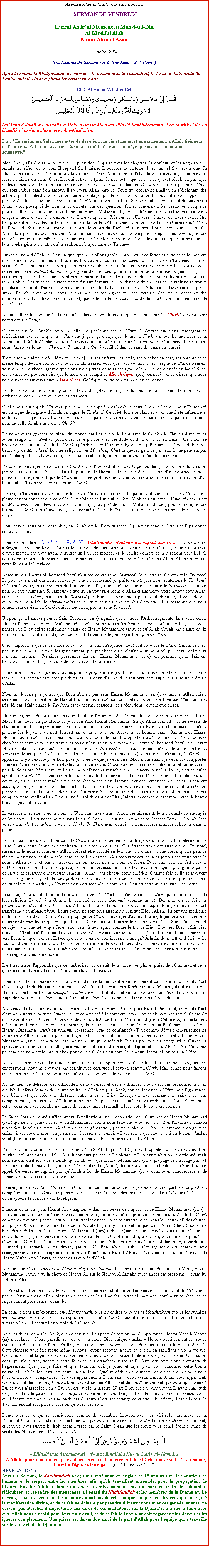 Text Box: Au Nom dAllah, Le Gracieux, Le Misricordieux SERMON DE VENDREDIHazrat Amirul Momeneen Muhyi-ud-DinAl KhalifatullahMunir Ahmad Azim25 Juillet 2008(Un Rsum du Sermon sur le Tawheed  2me Partie)Aprs le Salam, le Khalifatullah  a commenc le sermon avec le Tashahhud, le Tauz et  la Sourate Al Fatiha, puis il a lu et expliqu les versets suivants :Ch.6 Al Anam V.163 & 164￼Qul inna Salaatii wa nusukii wa Mah-yaaya wa Mamaati lillaahi Rabbil-aalamin: Laa shariika lah: wa bizaalika umritu waana awwa-lul-Muslimiin.Dis : En vrit, ma Salat, mes actes de dvotion, ma vie et ma mort appartiennent  Allah, Seigneur de l'Univers.  A Lui nul associ ! Et voil ce qu'il m'a t ordonn, et je suis le premier  me soumettre.
Mon Dieu (Allah) dissipe toutes les inquitudes. Il apaise tous les chagrins, la douleur, et les angoisses. Il annule les effets du poison. Il rpand Sa lumire, Il accorde la victoire. Il est un tel Souverain que Sa Majest ne peut tre dcrite en quelques lignes. Mon Allah connat l'tat de Ses serviteurs, Il connat les secrets intimes du cur. Cest Lui qui dtruit le tyran. Il sait tout  que ce soit ce qui est rvl en publique ou les choses que lhomme maintiennent en secret - Et ceux qui cherchent Sa protection sont protgs. Ceux qui sont imbus dans Son amour, il trouvera Allah partout. Ceux qui obissent  Allah en sloignant des actions quIl a interdit de pratiquer, seront soulags par le biais de Son aide. Il nous suffit de frapper  la porte dAllah! - Ceux qui se sont distancs d'Allah, revenez  Lui ! Si notre but et objectif est de parvenir  Allah, alors pourquoi devrions-nous discuter sur des questions futiles concernant Ses cratures lorsque le plus excellent et le plus aim des hommes, Hazrat Muhammad (saw), la bndiction de cet univers est venu diriger le monde vers ladoration dun Dieu unique, le Crateur de l'Univers. Chacun de nous devrait tre trs prudent et nous devons tenir fermement la corde d'Allah. Quel type de corde fais-je rfrence ici? Cest le Tawheed! Si nous nous garons et nous loignons du Tawheed, tous nos efforts seront vaine et inutile. Ainsi, lorsque nous tournons vers Allah, en se souvenant de Lui, de temps en temps, nous devons prendre une dcision en nous-mmes, avec une fermet  renforcer notre foi. Nous devons inculquer en nos jeunes, la nouvelle gnration afin quils ralisent limportance du Tawheed. 
Jurons au nom d'Allah, le Dieu unique, que nous allons garder notre Tawheed ferme et forte de telle manire que mme si nous sommes abattus  mort, ou ayons nos mains coupes pour la cause du Tawheed, mais en vrit, ils (les ennemis) ne seront pas en mesure dabattre notre me et notre amour pour Allah. Nous devons remercier notre Rabboul Aalameen (Seigneur des mondes) pour Son immense faveur avec vigueur car j'ai la certitude que leurs forces ne seront pas en mesure d'intercaler au cours de ces faveurs divines qui tombent telle la pluie. Les gens ne peuvent mettre fin aux faveurs qui proviennent du ciel, car ce pouvoir ne se trouve pas dans la main de l'homme. Si nous tenons compte du fait que la corde d'Allah est le Tawheed puis par la grce d'Allah, nous aussi, nous serons bni et tmoigneront  des faveurs, des rcompenses et des manifestations d'Allah descendant du ciel, que cette corde n'est pas la corde de la crature mais bien la corde du crateur. 
Avant d'aller plus loin sur le thme du Tawheed, je voudrais dire quelques mots sur le Chirk (Associer des partenaires  Dieu): 
Qu'est-ce que le Chirk? Pourquoi Allah ne pardonne pas le Chirk ? D'autres questions immergent en rflchissant sur ce simple mot. J'ai donc jug sage d'expliquer le mot  Chirk   tous les membres de la Djamaat Ul Sahih Al Islam de tous les pays qui sont prts  sacrifier leur vie pour le Tawheed. Permettons-nous d'analyser le mot  Chirk  - Comment le Chirk est filtr dans le sang de temps en temps? 
Tout le monde aime profondment son conjoint, ses enfants, ses amis, ses proches parents, ses parents et en mme temps dclare son amour pour Allah. Pensez-vous que tous cet amour est  signe de Chirk? Pensez-vous que le Tawheed signifie que vous vous privez de tous ces types damours mentionns en haut? Si tel est le cas, nous pouvons dire que le monde est rempli de Moushriqeen (polythistes), des idoltres, que nous ne pouvons pas trouver aucun Mowaheed (Celui qui prche le Tawheed) en ce monde. 
Les Prophtes aiment leurs proches, leurs disciples, leurs parents, leurs enfants, leurs femmes, et ils dtiennent mme un amour pour les trangers. 
Quel amour est appel Chirk et quel amour est appel Tawheed? Je peux dire que l'amour pour l'humanit est un signe de la grce d'Allah, un signe de Tawheed. Ce sujet doit tre clair, et avoir une forte influence et unit dans la Djamaat Ul Sahih Al Islam. La question que nous devons nous poser est quel est la raison pour laquelle Allah a interdit le Chirk? 
De nombreuses grandes religions du monde ont beaucoup de liens avec le Chirk - le Christianisme et les autres religions -  Peut-on prononcer cette phrase avec certitude qu'ils iront tous en Enfer? Ce choix se trouve dans la main d'Allah. Le Chirk a pntr les diffrentes religions qui prchaient le Tawheed. Et il y a beaucoup de Mowaheed dans les religions des Moushriq. C'est l que les gens se perdent. Ils ne peuvent pas se dcider quelle est la vraie religion  quelle est la religion qui conduira au Paradis ou en Enfer. 
Deuximement, que ce soit dans le Chirk ou le Tawheed, il y a des tapes ou des grades diffrents dans les profondeurs du cur. Si c'est dans le pouvoir de l'homme de creuser dans le cur d'un Mowaheed, nous pouvons voir galement que le Chirk est ancre profondment dans son cur comme si la construction d'un btiment de Tawheed, a comme base le Chirk. 
Parfois, le Tawheed est domin par le Chirk. Ce sujet est si sensible que nous devons le laisser  Celui qui a pleine connaissance et a le contrle du visible et de linvisible. Seul Allah sait qui est un Moushriq et qui est un Mowaheed. Nous devons suivre la Sunna (la pratique) de Hazrat Muhammad (saw) pour en comprendre les mots  Chirk  et Tawheed, et de connatre leurs diffrences, afin que notre cur soit libre de toutes doutes. 
Nous devons tous prier ensemble, car Allah est le Tout-Puissant. Il punit quiconque Il veut et Il pardonne celui quIl veut. 
Nous devons lire: غُفْرَانَكَ رَبَّنَا وَإِلَيْكَ الْمَصِيرُ  Ghufranaka, Rabbana wa ilaykal maswir   qui veut dire,  Seigneur, nous implorons Ton pardon.  Nous devons tous nous tourner vers Allah (swt), nous n'avons pas d'autre moyen car nous avons  quitter un jour (ce monde) et de rendre compte de nos actions vers Lui. Si nous comprenons cette prire dans cette manire j'ai la certitude complte quInsha-Allah, Allah renforcera notre foi dans le Tawheed. 
L'amour pour Hazrat Muhammad (saw) n'est pas contraire au Tawheed. Au contraire, il soutient le Tawheed. Le plus nous montrons notre amour pour notre bien-aim prophte (saw), plus nous soutenons le Tawheed. Cela est logique, et ne sort pas de limaginaire. Il y a une relation qui existe entre le Tawheed et l'amour pour les tres humains. Si l'amour de quelqu'un vous rapproche d'Allah et augmente votre amour pour Allah, ce n'est pas un Chirk, mais cest le Tawheed pur. Mais si, votre amour pour Allah diminue, et vous loigne du souvenir dAllah (le Zikr--Ilaahi) et la prire et vous donnez plus d'attention  la personne que vous aimez, cela devient un Chirk, qui n'a aucun rapport avec le Tawheed. 
Un plus grand amour pour le Saint Prophte (saw) signifie que l'amour d'Allah augmente dans votre cur. Mais si l'amour de Hazrat Muhammad (saw) dpasse toutes les limites et vous oubliez Allah, et si vous pensez que Dieu existe seulement  cause de Hazrat Muhammad (saw) et quAllah navait pas d'autre choix daimer Hazrat Muhammad (saw), de ce fait la vie (cette pense) est remplie de Chirk. 
Cest impossible que le vritable amour pour le Saint Prophte (saw) soit bas sur le Chirk. Sinon, ce n'est pas un vrai amour. Parfois, les gens aiment quelque chose ou quelqu'un  un point tel qu'il peut perdre tout son raisonnement. Certaines personnes flattent Hazrat Muhammad (saw) en pensant qu'ils l'aiment beaucoup, mais en fait, c'est une dmonstration de fanatisme. 
L'amour et l'affection que nous avons pour le prophte (saw) ont atteint  un stade trs lev, mais en mme temps, nous devons tre trs prudents car l'amour d'Allah doit toujours tre suprieur  toute crature d'Allah. 
Nous ne devons pas penser que Dieu n'existe pas sans Hazrat Muhammad (saw), comme si Allah existe seulement pour la cration de Hazrat Muhammad (saw), car sans cela Sa divinit est perdue. C'est un sujet trs dlicat. Mais quand le Tawheed est concern, beaucoup de prcautions doivent tre prises. 
Maintenant, nous devons jeter un coup dil sur l'ensemble de lOummah. Nous verrons que Hazrat Massih Maoud (as) avait un grand amour pour son Aka, Hazrat Muhammad (saw). Allah connat tous les secrets de chaque cur. Il a exprim son profond amour  travers ses pomes, sa littrature et les paroles qu'il a prononces de jour et de nuit. Il avait tant d'amour pour lui. Aucun autre homme dans l'Oummah de Hazrat Mohammad (saw), navait beaucoup d'amour pour le Saint prophte (saw) comme lui. Vous pouvez chercher partout, et vous ne trouverez pas quelquun qui a autant aim Hazrat Muhammad (saw) que Hazrat Mirza Ghulam Ahmad (as). Cet amour a servi le Tawheed et a aucun moment nest all  lencontre du Tawheed. Mais quant  dautres qui dclarent aimer Muhammad (saw), dans leur dclaration, le Chirk est apparent. Il y a beaucoup de faits pour prouver ce que je veux dire. Mais maintenant, je veux vous rapporter dautres  vnements plus importants qui conduisent au Chirk. Certaines personnes dmontrent du fanatisme pour le Saint prophte (saw) au lieu d'une profonde et vritable amour sincre pour lui. Donc, c'est ce qu'on appelle le Chirk. Cest une action trs abominable tout comme l'idoltrie. De nos jours, il est devenu une coutume, o les gens se rendent sur les tombes pensant quils vont prier des personnes pieuses et ils pensent aussi que ces personnes sont des saints. Ils sacrifient leur vie pour ces morts comme si Allah a cr ces personnes afin quils soient ador et qu'Il a pass Sa divinit en relai  ces  pieux . Maintenant, ils ont compltement oubli Allah. Ils ont une foi solide dans ces Prs (Saints), dcorant leurs tombes avec de beaux tissus soyeux et coteux. 
Ils excutent les rites avec le nom du Wali dans leur cur - Alors, certainement, le nom d'Allah a t raye de leur cur - Ils vivent une vie sans Dieu. Si l'amour pour un homme sage dpasse l'amour d'Allah dans votre cur, c'est ce qu'on appelle le Chirk. Ce Chirk avait dtruit de nombreuses grandes religions dans le pass. 
Le Christianisme sest imbib dans le Chirk qui en consquence la dirig vers la destruction ternelle. Le Saint Coran nous donne des explications claires  ce sujet. S'ils taient vraiment attachs au Tawheed, srement, le nom et l'amour d'Allah doivent tre suscit en leur cur, comme un amoureux qui ne peut se rsister  entendre seulement le nom de sa bien-aime. Ces Moushriqeen ne sont jamais satisfaits avec le nom d'Allah seul, et par consquent ils ont aussi pris le nom de Jsus. Pour eux, cela ne fait aucune diffrence si le nom d'Allah est pris aprs le nom de Jsus (as). En effet, Jsus a occup la plus grande partie de sa vie en essayant dinculquer l'amour d'Allah dans chaque cur chrtien. Chaque fois qu'ils se trouvent dans une grande inquitude, des problmes ou ont besoin d'aide, le nom de Jsus vient en premier  leur esprit et le  Pre  (dieu) - Nawzobillah - est secondaire comme si dieu est devenu le serviteur de Jsus. 
Pour eux, Jsus avait t dot de toutes les divinits. C'est ce qu'on appelle le Chirk qui a t  la base de leur religion. Le Chirk a branl la vracit de cette Oummah (communaut). Des millions de fois, ils peuvent dire quAllah est Un, mais quIl a un fils, avec la puissance du Saint-Esprit. Mais, en fait, ils se sont transforms en Moushrikeen. Leurs curs ne sont plus attachs  l'unique Dieu (Allah). Ils ont une meilleure inclinaison vers Jsus. Saint Paul a propag ce Chirk mieux que d'autres. Il a expliqu cela dans une telle manire philosophique que presque tous les Chrtiens ont tourne leur cur vers Jsus. Saint Paul a dcrit ce sujet dans une lettre que Jsus tait venu  leur gard comme le fils de Dieu. Dieu est Dieu. Mais dieu (pour les Chrtiens) la dou de tous ses divinits. Avec cette puissance de Dieu, il runira tous les hommes vers Dieu. La question est: Est-ce que cette situation continuera comme a?  la fin de sa lettre, il crit:  Le Jour du Jugement quand tout le monde sera rassembl devant dieu, Jsus viendra et lui dira:  O Dieu, maintenant je m'en vais vous rendre vos divinits et votre puissance. J'ai termin ma mission. Ainsi, seul un Dieu rgnera dans le monde . 
Il est trs triste d'apprendre que ces imbciles ont dtruit de nombreuses philosophies de lOummah et cette ignorance fondamentale existe  tous les stades et niveaux. 
Nous avons les amoureux de Hazrat Ali. Mais certaines d'entre eux exagrent dans leur amour et ils lont lev au grade de Hazrat Muhammad (saw). Selon les principes fondamentaux (chiites), ils affirment que Hazrat Ali est l'hritier du Khilafat--Nabuwwat. En fait, ils sont en train de crer un Chirk dans le Khilafat. Rappelez-vous qu'un Chirk conduit  un autre Chirk. Tout comme la haine mne  plus de haine. 
Au dbut, ils lui comparaient avec Hazrat Abu Bakr, Hazrat Umar, puis Hazrat Usman et, enfin, ils lont lev  un statut suprieur. Quand ils ont commenc  le comparer avec Hazrat Muhammad (saw), ils ont dit qu'il devrait tre l'hritier, hrit de toutes les qualits de Hazrat Muhammad (saw). Selon eux, un testament a t fait en faveur de Hazrat Ali. Ensuite, ils traitent ce sujet de manire qu'ils ont finalement accept que Hazrat Muhammad (saw) est un Amn (personne digne de confiance) - Tout comme Jsus donnera toutes les divinits d'Allah  Lui au jour du Jugement. Ils ont fait un testament dans lequel il est dit que Hazrat Muhammad (saw) donnera son patrimoine  l'un qui le mritait. Je vais prouver leur exagration. Quand ils prouvent de grandes difficults, des maladies et les souffrances, ils dplorent:  Ya Ali, Ya Ali. Celui qui prononce ce nom est le mieux plac pour dire sil pleure au nom de l'amour Hazrat Ali ou soit un Chirk. 
La foi ne rside pas dans nos mains et nous nappartenons qu Allah. Lorsque nous voyons ces exagrations, nous ne pouvons pas dfinir avec certitude si ceux-ci sont un Chirk. Mais quand nous faisons une recherche sur leur comportement, alors nous pouvons dire que cest un Chirk. 
Au moment de dtresse, des difficults, de la douleur et des souffrances, nous devrions prononcer le nom d'Allah. Profrer le nom des autres au lieu d'Allah est pur Chirk, non seulement un Chirk mais l'ignorance, une btise et qui cre une distance entre nous et Dieu. Lorsquon leur demande la raison de leur comportement, ils disent qu'Allah lui a transmis Sa puissance et qualits extraordinaires. Donc, ils ont saisi cette occasion pour prendre avantage de cela comme tant Allah lui a dot de pouvoirs ternels. 
Le Saint Coran a donn suffisamment d'explications sur l'intercession de lOummah de Hazrat Muhammad (saw) qui ne doit jamais crier:  Ya Muhammad donne nous telle chose ou tel. Nul Khalifa ou Sahaba nont fait de telles erreurs. Gnration aprs gnration, pas un a pleur:  Ya Muhammad protge mon enfant, il est couch mort, ou je suis en dtresse, sauve-moi.  Pour autant que nous sachions le nom d'Allah vient (toujours) en premier lieu, nous devons nous adressons directement  Allah. 
Dans le Saint Coran il est dit clairement (Ch.2 Al Baqara V.187)  O Prophte, (dis-leur) Quand Mes serviteurs tinterroges sur Moi, Je suis toujours proche.  La phrase   Dis-leur  n'est pas mentionn, mais nous savons qu'il est sous-entendu quAllah veut que Hazrat Muhammad (saw) propage ce message partout dans le monde. Lorsque les gens sont  Ma recherche (Allah), dis-leur que Je les entends et Je rponds  leur appel. Ce verset ne signifie pas quAllah a fait de Hazrat Muhammad (saw) comme un intercesseur et de demander quoi que ce soit  travers lui. 
L'enseignement du Saint Coran est trs clair et sans aucun doute. Le prtexte de tirer parti de sa pit est compltement faux. Ceux qui pensent de cette manire font des erreurs et sont dans l'obscurit. C'est ce qu'on appelle le suicide dans la religion. 
L'amour qu'ils ont pour Hazrat Ali a augment dans la mesure de lapostolat de Hazrat Muhammad (saw) - Peu  peu cela a augment son niveau suprieur et, enfin, jusqu le prendre comme gal  Allah. Le Chirk commence toujours par un petit point qui finalement se propage ouvertement. Dans le Tafsir Safi des chiites,  la page 432, dans le commentaire de la Sourate Najm il y a la mention que, dans Amali Sheik Sadook (le livre des hadiths des chiites) Hazrat Muhammad (saw) a dit:  Quand je suis arriv devant mon crateur au cours du Miraj, j'ai entendu une voix me demander:  O Mohammad, qui est-ce que tu aimes le plus? J'ai rpondu:   Allah, jaime Hazrat Ali le plus.  Puis Allah m'a demand:  O Mohammad, regarde!  -  Quand jai regard  ma droite, j'ai vu Ali Ben Abou Talib.  Cet argument est contraire aux enseignements car cela supporte le fait que (daprs eux) Hazrat Ali avait t dans le ciel avant larrive de Hazrat Muhammad (saw), en tant assis auprs d'Allah. 
Dans un autre livre, Tazkeratul A'imma, Hayat-ul-Quloube il est crit:  Au cours de la nuit du Miraj, Hazrat Muhammad (saw) a vu la photo de Hazrat Ali sur le Sidrat-ul-Muntaha et les anges ont prostern (devant lui - Hazrat Ali).
Le Sidrat-ul-Muntaha est la limite dans le ciel que ne peut atteindre les cratures - sauf Allah le Crateur  pas les  bien-aims d'Allah. Mais (en fonction de leur Hadith) Hazrat Muhammad (saw) a vu sa photo et les anges taient prosterns devant lui. 
En cela, je tiens  mexprimer que, Nawzobillah, tous les chiites ne sont pas Moushrikeen et tous les sunnites sont Mowaheed. Ce que je veux expliquer, c'est quun Chirk conduit  un autre Chirk. Il augmente  une vitesse telle qu'il dtruit lensemble de lOummah. Ne considrez jamais le Chirk, que ce soit grand ou petit, de peu ou pas d'importance. Hazrat Massih Maoud (as) a dclar:  Notre paradis se trouve dans notre Dieu unique - Allah - Notre divertissement se trouve galement dans notre Allah - En fait, tous ce que nous voyons autour de nous refltent la beaut d'Allah. Cette richesse vaut tre reue mme si nous devons secouer la terre et le ciel, en sacrifiant toute notre vie. Ce rubis en vaut la peine d'tre achet mme si nous devons passer toute une vie pour l'obtenir.  vous les gens qui n'ont rien, venez  cette fontaine qui tanchera votre soif. Cette eau pure vous protgera de lgarement. Que puis-je faire et quel tambour dois-je jouer et taper pour vous annoncer cette bonne nouvelle!  QuAllah (swt) est notre unique Dieu. Quel remde dois-je insrer dans vos oreilles pour vous faire entendre et comprendre! Si vous appartenez  Dieu, sans doute, certainement Allah vous appartient. Ceux qui ont des oreilles, coutez bien. Qu'est-ce que Allah veut de vous? Seulement que vous appartenez  Lui et vous nassociez rien  Lui qui est du ciel  la terre. Notre Dieu est toujours vivant, Il avait l'habitude de parler dans le pass, ainsi de nos jours et parlera en tout temps. Il est le Tout-Entendant. Pensez-vous, quIl coute seulement mais ne parle pas du tout? C'est une trange conviction. En vrit, Il est  la fois, le Tout-Entendant et Il parle tout le temps avec Ses lus.  
Donc, tous ceux qui se considrent comme de vritables Mouslemeen, les vritables membres de la Djamaat Ul Sahih Al Islam, ce nest que lorsque vous maintenez la corde d'Allah (le Tawheed) fermement, et lorsque vous suivez le droit chemin trac par le Saint Coran que les cieux vous considront comme de vritables Mouslemeen. INSHA-ALLAH ￼ Lillaahi maa fissamaawati wal- arz : Innallaha Huwal Ganiyyul- Hamid.  A Allah appartient tout ce qui est dans les cieux et en terre. Allah est Celui qui se suffit  Lui-mme, Il est Le Digne de louange !  (Ch.31 Luqman V.27)RVLATION :Aprs le Sermon, le Khalifatullah a reu une rvlation en anglais de 15 minutes sur le maintient de lamour et le respect entre les membres, afin quils travaillent ensemble, pour la propagation de lIslam. Ensuite Allah a donn un svre avertissement  ceux qui sont en train de calomnier, ridiculiser, et rpandre des mensonges  lgard du Khalifatullah et les membres de la Djamaat. Le message divin est venu que les membres nont pas de relation quelconque avec les gens qui ont rejet la manifestation divine, et de ce fait ne doivent pas prendre dinstructions avec ces gens-l, et aussi ne doivent pas attacher dimportance aux dires de ces malfaiteurs car la Djamaat na rien  faire avec eux. Allah nous a choisi pour faire un travail, et de ce fait la Djamaat doit regarder plus devant et les ignorer compltement. Une prire est descendue aussi de la part d'Allah pour l'quipe qui a travaill sur le site-web de la Djamaat. 