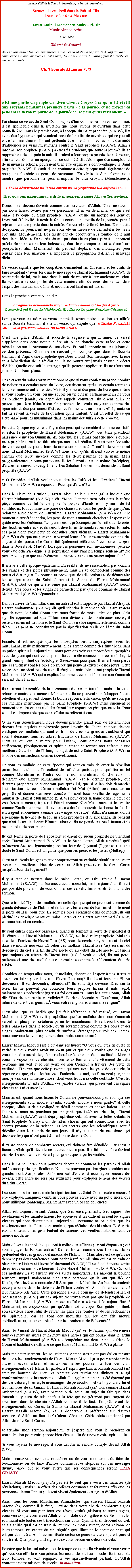 Text Box: Au nom d'Allah, le Tout Misricordieux, le Trs MisricordieuxSermon du vendredi dans le Bait-ul-ZikrDans le Nord de MauriceHazrat Amir'ul Momeneen Muhyi-ud-DinMunir Ahmad Azim
13 Juin 2008(Rsum du Sermon)
Aprs avoir saluer les membres prsents avec les salutations de paix, le Khalifatullah a commenc son sermon avec la Tashahhud, Taouz et Sourate Al Fatiha, puis il a rcit les versets suivants: Ch. 3 Sourate Al-Imran V.73 
 Et une partie du peuple du Livre disent : Croyez  ce qui a t rvl aux croyants pendant la premire partie de la journe et ne croyez pas pendant la dernire partie de la journe ; il se peut quils reviennent. 
J'ai choisi ce verset du Saint Coran aujourd'hui comme sermon car selon moi, il est applicable dans la situation que nous vivons aujourd'hui dans cette nouvelle re. Dans le premier cas,  l'poque du Saint prophte (S.A.W), il y avait des hypocrites qui venaient prs de lui afin de savoir ce qui se passait entre les musulmans. Ils ont prtendu tre musulmans et leur ont demand d'influencer les vrais musulmans contre le Saint prophte (S.A.W). Allah a inform Son prophte (S.A.W)  tre trs prudents, que toute la journe ils se rapprochent de lui, puis la nuit, ils iraient  leur propre peuple, les mcrants, afin de leur donner un aperu sur ce qui a t dit. Alors que des complots et de mauvaises actions, pourraient bien tre organis  contre-attaquer le Saint prophte (S.A.W). Il s'agit d'une coutume  cette poque mais galement de nos jours, il existe ce genre de personnes. En vrit, le Saint Coran nous montre que personne ne peut manipuler le vrai croyant (Mouslemeen). 
 Yokha dounallaha wallazina amanu wama yaghdanna illa anfossahum. Ils se trompent mutuellement, mais ils ne pourront tromper Allah et Son serviteur.
Donc, nous devons devenir comme ces serviteurs d'Allah. Nous ne devons pas nous laisser berner par ces personnes. Il en va de mme, ce qui sest pass  l'poque du Saint prophte (S.A.W) quand un groupe des gens du Livre ont t invits  avoir la foi au cours d'une partie de la journe, puis  rejeter une autre partie dans la soire. Ce verset mrite rflexion. Dans cette dception, ils pourraient ne pas avoir t en mesure de dmanteler les vrais croyants (Mouslemeen). Ds quils ont t dcouvert  la tombe de la nuit dans leurs ides et ils ne russissent pas dans leurs plans, puis  ce moment prcis, ils manifestent leur indcence, dans leur comportement et dans leurs pourparlers, afin. Maintenant, ils peuvent dplacer des montagnes pour russir dans leur mission -  empcher la propagation d'Allah le message divin. 
Ce verset signifie que les coupables demandent les Chrtiens et les Juifs de faire semblant d'avoir foi dans le message de Hazrat Muhammad (S.A.W), de rester prs de lui, mais tard dans la nuit de revenir  leur ancienne religion. Ils avaient  se comporter de cette manire afin de crer des doutes dans l'esprit des musulmans o ils abandonneront finalement l'Islam.
Dans le prochain verset Allah dit: 
 Yaghtassu brahmathi mayn yashaao wallaho zul Fazlul Azim Il accorde  qui Il veut Sa Misricorde. Et Allah est Seigneur dextrme Gnrosit.Lorsque vous entendez ce verset, immdiatement notre attention est attire sur la Sourate Jummah, il y a un verset qui stipule que:  Zaleka Fazlullah yotihi mayn yasshaao wallahu zul fazlul Azim .
C'est une grce d'Allah, il accorde la sagesse  qui Il aime, ce verset s'applique dans cette nouvelle re o Allah douche cette grce et cette bndiction sur la personne de son choix. Et tout le monde se sent jaloux de ce don prcieux. Et ils ne se rendent pas compte que, dans la Sourate Jummah, il s'agit d'une prophtie que Dieu choisit Son messager avec la joie et la bndiction de la rvlation. Ils ne pourraient jamais cesser le dcret d'Allah. Quelle que soit la stratgie qu'ils peuvent appliquer, ils ne russiront jamais dans leurs plans. 
Ces versets du Saint Coran mentionnent que si vous confiez un grand nombre de richesses  certains gens du Livre, certainement aprs un certain temps ils les vous ramneront en entier. Mais il y a aussi des gens du livre que, mme si vous confier un sous, ou une roupie ou un dinaar, certainement ils ne vous les rendront jamais, en dpit des rappels constants. Ils disent qu'ils ne peuvent pas tre blms car ils prennent les vrais croyants comme des ignorants et des personnes illettres et ils mentent au nom d'Allah, mais en fait ils savent la vrit de la question qu'ils traitent. C'est un reflet de ce qui s'est pass pour les musulmans dans les mains des Juifs  cette poque. 
En cette poque galement, il y a des gens qui ressemblent comme ces Juifs et selon la prophtie de Hazrat Mohammad (S.A.W), ces Juifs prendront naissance dans son Oummah. Aujourd'hui les ulmas ont tendance  oublier cette prophtie, mais en fait, chaque mot a t ralis. Il n'est pas ncessaire de voir ce qui se passe hors de notre communaut. Il suffit de voir parmi nous. Hazrat Mohammad (S.A.W) nous a dit qu'ils allaient suivre le mme chemin que leurs anctres comme les deux paumes de la main. Mais progressivement, pouce par pouce, ils tomberont dans un abme (prcipice), d'autres les suivront aveuglment. Les Sahabas Karaam ont demand au Saint prophte (S.A.W): 
 O Prophte d'Allah voulez-vous dire les Juifs et les Chrtiens? Hazrat Mohammad (S.A.W) a rpondu: Pour qui d'autre? 
Dans le Livre de Tirmidhi, Hazrat Abdullah bin Umar (ra) a indiqu que Hazrat Mohammad (S.A.W) a dit: "Mon Oummah sera pris dans le mme pige comme ce fut le cas pour le peuple d'Isral et il y aura de tel similitudes, tout comme une paire de chaussures dans les pieds de quelquun. Selon un autre hadith de Kanzulmal, Hazrat Mohammad (S.A.W) a dit,  le moment d'anxit viendra, les gens de mon Oummah cherchera l'espoir et le guide avec les Oulmas. Les gens seront proccups par le fait que de crer des troubles entre eux et ils seront diviss en de nombreuses sectes. Ensuite, ces gens vont avoir peur de consulter leurs ulmas.  Hazrat Muhammad (S.A.W) a dit que ces personnes verront leurs ulmas ressembler comme des singes et des porcs. (Le Coran fait galement rfrence  ces sortes de gens dans la Sourate Al Maida). Lorsque ces personnes sont mentionnes, pensez-vous que cela s'applique  la population dans l'ancien temps seulement? Ne pensez-vous pas que ces vnements ne peuvent pas se passer aujourd'hui? 
Il arrive  cette poque galement. En ralit, ils ne ressemblent pas comme des singes et des porcs physiquement, mais ils se comportent comme des porcs et des singes. Ils pourraient provoquer des distorsions et de dmanteler les enseignements du Saint Coran et la Sunna de Hazrat Mohammad (S.A.W). Tout ce qui a t sem par Hazrat Mohammad (S.A.W) seront dtruit. Ces porcs et les singes ne permettront pas que le domaine de Hazrat Mohammad (S.A.W) s'panouisse. 
Dans le Livre de Tirmidhi, dans un autre Hadith rapport par Hazrat Ali (r.a), Hazrat Mohammad (S.A.W) dit qu'il viendra le moment o l'Islam restera que de nom, le Saint Coran sera sous forme de mots - rien de plus. Cela signifie apparemment que l'Islam sera divis en de nombreuses sectes, il restera seulement de nom et le Saint Coran sera lue superficiellement, comme dcor. Les gens ne connaissent pas la signification relle de l'me du Saint Coran. 
Ensuite, il est indiqu que les mosques seront surpeuples avec les musulmans, mais malheureusement, elles seront comme des fts vides, sans un guide spirituel. Aujourd'hui, nous pouvons voir ces mosques surpeuples avec des gens qui sont venus par la force - a t menacs par ces mollahs, de grand sens spirituel de l'idologie. Savez-vous pourquoi? Il en est ainsi parce que ces ulmas sont les pires cratures qui peuvent exister de nos jours. Cette expression ne vient pas de moi, il s'agit de notre bien-aim prophte Hazrat Muhammad (S.A.W) qui a expliqu comment ces mollahs dans son Oummah seraient dans lavenir. 
Ils mettront l'ensemble de la communaut dans un tumulte, mais cela va se retourner contre eux-mmes. Maintenant, ils ne peuvent pas chapper  cette rbellion et ne peuvent donner la bonne rponse. S'ils disent qu'ils ne sont pas ces mollahs mentionn par le Saint Prophte (S.A.W) mais srement le moment viendra o ces mollahs feront leur apparition pire que ceux-l. Pour eux, il est impossible que ces mollahs se rfrent  eux. 
O les vrais Mouslemeen, nous devons prendre grand soin de l'Islam, nous devons tre inquiets et pitoyable pour l'avenir de l'Islam et nous devons radiquer ces mollahs qui sont en train de crer de grandes troubles et qui sont  draciner tous les arbres fructueux de Hazrat Muhammad (S.A.W). C'est ce qui est le mieux pour l'Islam, nous devons nous consacrer entirement, physiquement et spirituellement et former nos enfants  une meilleure ducation de l'Islam, au sujet de notre Saint Prophte (S.A.W) sur la base des instructions divines (Rvlations). 
Ce sont les mollahs de cette poque qui sont en train de crer la rbellion parmi les musulmans. Ils collent des affiches partout pour qualifier un tel comme Musulman et lautre comme non musulman. Et d'ailleurs, ils dclarent que Hazrat Muhammad (S.A.W) est le dernier prophte, que dautres prophtes ne viendront pas aprs lui, que si Allah doit demander l'autorisation de ces ulmas (mollahs) "si Moi (Allah) peut susciter un prophte et donner des rvlations!  Ils sont tous bouillis de rage sur le mimbar de Hazrat Muhammad (S.A.W) pour crer la haine dans le cur de vos frres et surs,  jeter  l'cart comme Non-Musulmans,  les traiter comme Kaafirs comme si ils avaient t dot du pouvoir de donner la foi. Ils envisagent eux-mmes comme des anges de la foi". Allah n'a jamais donn  personne la licence de la foi, ni  Ses prophtes et ni aux anges. Ils pensent que c'est  eux de donner lImaan, alors qu'ils ne possdent pas lImaan et ils ne sont plus de bons imams!Ils ont ferm la porte de lapostolat et disent qu'aucun prophte ne viendrait aprs Hazrat Muhammad (S.A.W). et le Saint Coran, Allah a prcis qu'Il prservera Ses enseignements jusqu'au Jour de Qayamat (Jugement) et sans doute le Saint Coran est un guide que pour les pieux et les justes (Muttaqi). 
C'est vrai! Seuls les gens pieux comprendront sa vritable signification. Avez-vous une meilleure ide de comment Allah prservera le Saint Coran jusqu'au Jour du Jugement?
Il y a tant de versets dans le Saint Coran, o Dieu rvle  Hazrat Muhammad (S.A.W) sur les successeurs aprs lui, mais aujourd'hui, il n'est pas possible pour moi de vous donner ces versets. Insha Allah dans un autre sermon. 
Quelle ironie! Il y a des mollahs en cette poque qui se prennent comme de grands dfenseurs de l'Islam, et ils traitent les autres de Kaafirs et ils ferment la porte du Hajj pour eux. Ils sont les pires cratures dans ce monde, ils ont pitin les enseignements du Saint Coran et de Hazrat Muhammad (S.A.W) en poussire et en cendre. 
Ils sont entrs dans des bassesses, quand ils ferment la porte de lapostolat et ils disent que Hazrat Muhammad (S.A.W) est le dernier prophte. Mais ils attendent l'arrive de Hazrat Issa (AS) pour descendre physiquement du ciel dans ce monde nouveau. Et selon ces mollahs, Hazrat Issa (as) auraient d descendre du ciel  la fin du 13e sicle ou au dbut du 14e sicle. Et tandis que toujours en attente de Hazrat Issa (a.s)  venir du ciel, ils ont perdu patience et une des mollahs sest proclam comme le rformateur du 15e sicle. 
Combien de temps allez-vous, O mollahs, donner de l'espoir  nos frres et soeurs en Islam pour la venue Hazrat Issa (as)? Ils disent toujours: "Il va descendre! Il va descendre, attendons!" Ils sont dj devenus Dieu sur la terre. Ils ne peuvent pas contrler leurs propres Imaan et nafs (ego), maintenant ils prtendent juger La foi des autres. Dans le Saint Coran, Allah dit: "Pas de contrainte en religion". Et dans Sourate Al Kaafiroun, Allah intime de dire  ces gens :  vous votre religion, et  moi ma religion" 
C'est ainsi que ce hadith que jai fait rfrence a t ralis, o Hazrat Muhammad (S.A.W) avait prophtis que les mollahs dans son Oummah seront les plus pires cratures parmi les musulmans. Ils rentreront dans de telles bassesses dans la socit, quils ressembleront comme des porcs et des singes. Maintenant, plus besoin de surfer  l'tranger pour voir ces ulmas, nous pouvons les voir galement dans notre communaut! 
Hazrat Massih Maoud (as) a dit dans ses livres: "O vous qui tes en qute de vrit, si vous voulez avoir un cur pur et que vous voulez que les anges vous font des accolades, alors recherchez le chemin de la certitude. Mais si vous ne voyez pas ce chemin, alors tenez fermement le vtement de cette personne qui voit avec les yeux de son Crateur  travers Ses yeux de certitude. Et parce que cette personne qui voit avec les yeux de certitude, la rponse est que, si quelqu'un veut l'entendre de moi, ou il ne veut pas, mais moi, je vais dire la mme chose, dont vous trouverez cette certitude. Cest les enseignements vivants dAllah, ces paroles vivants, qui prservent ces signes vivants en Lui et avec Lui. 
Maintenant, quand nous lisons le Coran, ne pouvons-nous pas voir que ces enseignements sont encore vivants, sont-ils encore  nous guider?  cette poque, Allah l'a dj expliqu en dtail comment les choses iraient jusqu' l'heure et nous ne pouvions pas imagin que 1429 ans de cela,  Hazrat Muhammad (S.A.W) avait dj prophtis cela. Et avec de telles dtails, le Saint Prophte (s.a.w) a dit de telles choses qui ont connections avec les secrets profond de la science. Et les secrets que les scientifiques sont  dvoiler dans le monde de nos jours. Il ny a aucun de ces signes (et dcouvertes) qui nont pas t mentionn dans le Coran.
Il existe encore de nombreux secrets, qui doivent tre dvoile. Car C'est la faon d'Allah qu'Il dvoile ces secrets peu  peu. Il a fait l'invisible devient visible. Le monde invisible est plus grand que la partie visible. 
Dans le Saint Coran nous pouvons dcouvrir comment les paroles dAllah ont beaucoup de significations. Nous ne pouvons pas imaginer combien une grandes sont Ses paroles. Si la mer est d'encre, et nous ayons encore des ocans, cette encre ne sera pas suffisante pour expliquer le sens des versets du Saint Coran. 
Les ocans se tarissent, mais la signification du Saint Coran restera encore  tre expliqu. Imaginez combien vous pouvez crire avec un pot d'encre, que nous utilisions longtemps. Maintenant avec un ocan de l'encre! 
Allah est toujours vivant. Ainsi, que Ses enseignements, Ses signes, Ses rvlations et les manifestations, les preuves et les difficults sont les signes vivants qui sont devant vous  aujourd'hui. Personne ne peut dire que les enseignements de l'Islam sont anciens, que ctaient des histoires. Et daprs eux, maintenant, les gens tentent de ramener ces vieilles histoires dans ce monde moderne. 
Mais o sont les mollahs qui sont  coller des affiches partout disparues ; qui sont  juger la foi des autres? De les traiter comme des Kaafirs? Ils se prtendent tre les grands dfenseurs de l'Islam. 	Mais alors est ce quils ne tiennent pas des confrences pour parler  rfuter Ali Sina qui est en train de blasphmer l'Islam et Hazrat Muhammad (S.A.W)? Il est  coll toutes sortes de caricatures sur notre bien-aim Aka Hazrat Muhammad (S.A.W). O sont ces mollahs? Ils se taisent sur ces sujets importants? Ils gardent la bouche ferme? Jusqu' maintenant, une seule personne quils ont qualifie de Kaafir, s'est lev et a contest Ali Sina par un Mubahila. Au lieu de soutenir cette personne dans la dfense de l'Islam contre Ali Sina, ils soutiennent  leur manire Ali Sina. Cette personne a eu le courage de dfendre Allah et Son Rassool (S.A.W) sur ces sujets! Ne voyez-vous pas que la prophtie de Hazrat Muhammad (S.A.W) sur ces mollahs a t ralise aujourdhui ? Maintenant, ne croyez-vous pas qu'Allah doit envoyer Son guide spirituel, son serviteur choisi afin de retirer les gens des tombes et de les redonner la vie spirituelle, car ce sont ces moullahs qui les ont fait mourir spirituellement, et les ont plac dans les tombeaux de lobscurit? 
Ainsi, le Jamaat de Hazrat Massih Maoud (as) est le Jamaat qui dracinera tous ces mauvais arbres et les mauvaises herbes qui ont pouss dans le jardin de Hazrat Muhammad (S.A.W) et dempcher ces deux animaux (dans le Coran et hadiths) de dtruire ce que Hazrat Muhammad (S.A.W) a plant.
Mais malheureusement, les Musulmans Ahmadistes n'ont pas t en mesure de suivre les enseignements de Hazrat Massih Maoud (a.s) pour empcher les autres mauvais arbres et mauvaises herbes pousser de tuer ces vrais enseignements de lIslam. Et gardez  lesprit que Hazrat Massih Maoud (as) tait un homme de Dieu, et recevait des rvlations divines et a agi conformment aux instructions d'Allah. Il a galement n'a pas t pargn par des caricatures, blmes, le mensonges, de perscutions et de boycott sur lui et les membres de sa Jamaat. Et Hazrat Massih Maoud (a.s) tout comme Hazrat Muhammad (S.A.W), avait beaucoup de souci au sujet du fait que dans lavenir il y aura de tels chefs  la tte qui ne greront pas largent de sacrifices dans le chemin dAllah comme il le faut. Ils pitineront les enseignements du Coran, la Sunna de Hazrat Muhammad (S.A.W) et de Hazrat Massih Maoud (as) et ils donneront la prfrence sur d'autres cratures dAllah, au lieu du Crateur. Cest un Chirk totale condamn par Allah dans le Saint Coran. 
Je termine mon sermon aujourd'hui et j'espre que vous le prendrez en considration pour votre propre bien-tre et afin de raviver votre spiritualit. 
Si vous rejetez le message, il vous faudra en rendre compte devant Allah (SWT). 
Mais assurez-vous avant de ridiculiser ou de vous moquer ou de faire des bouffonnerie ou de faire d'autres commentaires stupides sur ces messages divins, parce que je vous averti que ses consquences seront TRES GRAVES. 
Hazrat Massih Maoud (a.s) n'a pas t le seul qui a vcu ces miracles (de rvlations) - mais il a offert des prires constantes et ferventes afin que les personnes de son Jamaat puissent vivent galement ces signes d'Allah. 
Ainsi, tous les bons Musulmans Ahmadistes, qui suivent Hazrat Massih Maoud (as) comme il le faut, il existe dans votre vie de nombreux signes vivants. Si vous analysez tous vos rves, kashfs (visions) et autres signes, vous verrez que vous aussi Allah vous a dot de Sa grce et de Ses miracles et a manifest toutes ces bndictions sur vous. Quand Allah descend du ciel, cela signifie qu'Il est en train de revivre les morts vivant, corps et l'me de leurs tombes. En venant du ciel signifie qu'Il illumine le coeur de celui qui est pur et sincre. Allah se manifeste certes ce genre de cur qui est pure et sincre et. Quel plus grand signe avez-vous besoin en dehors de cela? 
J'espre que la Jamaat suivra tout le temps ces conseils vivants et vous verrez quavec vos efforts et vos prires, les morts de plusieurs sicles font sortir de leurs tombes, et vont regagner la vie spirituellement parlant. QuAllah couronne notre mission de succs. Insha-Allah. 