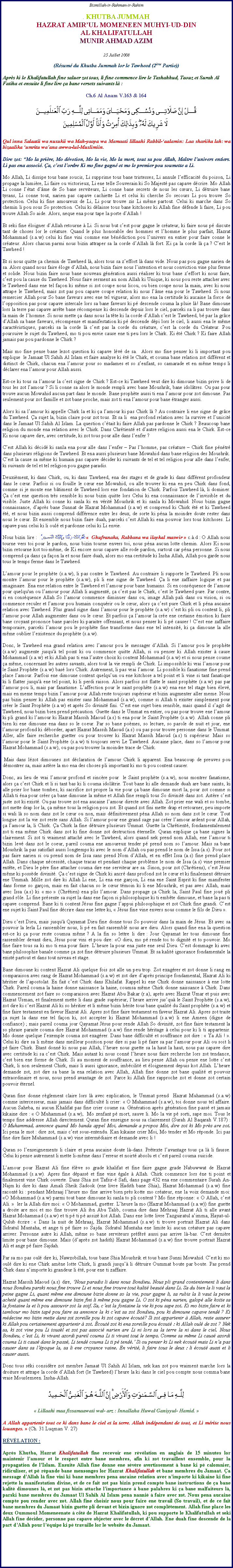 Text Box: Bismillah-ir-Rahman-ir-Rahim. KHUTBA JUMMAHHAZRAT AMIRUL MOMENEEN MUHYI-UD-DIN AL KHALIFATULLAHMUNIR AHMAD AZIM25 Juillet 2008(Rsum du Khutba Jummah lor le Tawheed (2me Partie))Aprs ki le Khalifatullah fine saluer zot tous, li fine commence lire le Tashahhud, Taouz et Surah Al Fatiha et ensuite li fine lire a bane versets suivants l :Ch.6 Al Anam V.163 & 164￼Qul inna Salaatii wa nusukii wa Mah-yaaya wa Mamaati lillaahi Rabbil-aalamin: Laa shariika lah: wa bizaalika umritu waana awwa-lul-Muslimiin.Dire zot: Mo la prire, Mo dvotion, Mo la vie, Mo la mort, tout sa pou Allah, Matre lunivers entiers. Li pas ena associ. a, cest lordre Ki mo fine gagn et mo le premier pou soumette a Li. Mo Allah, Li dissipe tous bane soucis, Li supprime tous bane tristesses, Li annule lefficacit du poison, Li propage la lumire, Li faire ou victorieux, Li ene telle Souverain ki So Majest pas capave dcrire. Mo Allah Li conne ltat dme de So bane serviteurs, Li conne bane secrets de nous les curs, Li dtruire bane tyrans, Li conne tout, narien pas capave cachiette Li et celui ki cherche So secours Li pou trouve So protection. Celui ki fine amoureux de Li, Li pour trouve zis Li mme partout. Celui ki marche dans So chemin li pou sous So protection. Celui ki dlaisse tous bane kitchoses ki Allah fine dfende li faire, Li pou trouve Allah So aide. Alors, neque ena pour tape la porte dAllah ! Et seki fine loigner dAllah retourne  Li. Si nous but cest pour gagne le crateur, ki faire nous p discute tant de choses lor le crature. Quand le plus honorable des hommes et lhomme le plus parfait, Hazrat Mohammad (s.a.w) celui ki fine vini comme ene bndiction pou lunivers en entier pour faire conne le crateur. Alors chacun parmi nous bizin attraper sa la corde dAllah l fort. Ki a la corde l a ? Cest le Tawheed ! Et si nous quitte a chemin de Tawheed l, alors tous sa zeffort l dans vide. Nous pas pou gagne narien de sa. Alors quand nous faire loge dAllah, nous bizin faire nous lintention et nous conviction vine plus ferme et solide. Nous bizin faire nous bane nouveau gnration aussi raliser ki tous bane zeffort ki nous faire, cest pou la cause du Tawheed. Nous faire serment au nom Allah ki Unique, ki nous pou reste attacher avec le Tawheed dans ene tel faon ki mme si zot coupe nous licou, ou bien coupe nous la main, avec ki nous attrape le Tawheed, mais zot pas pou capave coupe relation ki nous lme ena pour le Tawheed. Si nous remercier Allah pour So bane faveurs avec ene tel vigueur, alors mo ena la certitude ki aucaine la force de lopposition pas pour capave intercale lors sa bane faveurs ki p descende couma la pluie l! Bane dimoune lors la terre pas capave arrte bane rcompense ki descende depuis lors le ciel, parceki sa li pas trouve dans la main de lhomme. Si nous mette a dans nous la tte ki la corde dAllah cest le Tawheed, b par la grce dAllah sa bane faveurs, rcompense et manifestation ki p descende dpi lors le ciel, li aussi ena le mme caractristiques, parceki sa la corde l cest pas la corde du crature, cest la corde du Crateur. Pou poursuive le sujet du Tawheed, mo ti pou envie cause ene ti peu lors le Chirk. Ki t Chirk ? Ki faire Allah jamais pas pou pardonne le Chirk ? Mais mo fine pense bane lezot question ki capave lv de sa.  Alors mo fine penser ki li important pou explique  le Jamaat Ul Sahih Al Islam et faire analyse ki t le Chirk, et couma bane relation zot diffrent et distinct de Chirk, chacun ena lamour pour so madames et so zenfant, so camarade et en mme temps li dclarer ena lamour pour Allah aussi.Est-ce ki tous sa lamour la cest signe de Chirk ? Est-ce ki Tawheed veut dire ki dimoune bizin prive li de tous les zot lamour ? Si li conne sa alors le monde rempli avec bane Moushrik, bane idoltres. Ou pas pour trouve aucun Mowahid aucun part dans le monde. Bane prophte aussi ti ena lamour pour zot dimoune. Pas seulement pour zot famille et zot bane proche, mais zot ti ena lamour pour bane tranger aussi. Alors ki sa lamour ki appelle Chirk la et ki a lamour ki pas Chirk l ? Au contraire li ene signe de grce du Tawheed. a sujet la, bizin claire pour zot tous. Et sa li  ena profond relation avec la survive et lunicit dans le Jamaat Ul Sahih Al Islam. La question ctait ki faire Allah pas pardonne le Chirk ? Beaucoup bane religion du monde ena relation avec le Chirk. Dans Chrtient et dautre religion aussi ena le Chirk. Est-ce Ki nous capave dire, avec certitude, ki zot tous pour alle dans lenfer ?Cest Allah ki dcid ki sanla ena pour alle dans lenfer  Pas lhomme, pas crature  Chirk fine pntr dans plusieurs rligions de Tawheed. Et ena aussi plusieurs bane Mowahid dans bane religion des Moushrik. Cest la cause sa mme ki humain pas capave dcider ki suivants de tel et tel religion pour alle dans lenfer, ki suivants de tel et tel religion pou gagne paradis. Deuximent, ki dans Chirk, ou, ki dans Tawheed, ena des stages et de grade ki dans diffrent profondeur dans le cur. Parfois si ou fouille le cur ene Mowahid, ou alle trouver ki ena en peu Chirk dans fond, comme si je monte ene btiment de Tawheed lors ene fondation de Chirk. Parfois Tawheed l, li dominer. a cest ene question trs sensible ki nous bizin quitte lors Celui ki ena connaissance de linvisible et du visible. Juste Allah ki conne ki sanla ki en vrit Moushrik et ki sanla ki Mowahid. Nous bizin gagne connaissance, daprs bane Sunnat de Hazrat Mohammad (s.a.w) et comprend ki Chirk t et ki Tawheed t, et nous bizin aussi comprend diffrence entre les deux, de sorte ki pna la moindre doute rester dans nous le cur. Et ensemble nous bizin faire duah, parceki cest Allah ki ena pouvoir lors tous kitchoses. Li capave puni celui ki li oul et pardonne celui ki Li envie. Nous bizin lire : غُفْرَانَكَ رَبَّنَا وَإِلَيْكَ الْمَصِيرُ   Ghufranaka, Rabbana wa ilaykal maswir  c..d : O Allah nous tourne vers toi pour le pardon, nous bizin tourne envers toi, nous pna aucun lotte chemin. Alors Ki nous bizin retourne kot toi-mme, de Ki encore nous capave alle rode pardon, surtout car pna personne. Si nous comprend a dans a faon la et nous faire duah, alors mo ena certitude ki Insha Allah, Allah pou garde nous tous le temps ferme dans le Tawheed. Lamour pour le prophte (s.a.w), li pas contre le Tawheed. Au contraire li supporte le Tawheed. Pli nous montre lamour pour le prophte (s.a.w), pli li ene signe de Tawheed. a li ene zaffaire logique et pas imaginaire. Ena ene relation entre le Tawheed et lamour pour bane humains. Si en consquence de lamour pour quelqu'un ou lamour pour Allah li augment, a cest pas le Chirk, cest le Tawheed pure. Par contre, si en consquence Allah So lamour commence diminuer dans ou, image Allah pali dans ou vision, si ou commence reculer et lamour pou humain conqurir ou le cur, alors a cest pure Chirk et li pna aucaine relation avec Tawheed. Plus grand signe dans lamour pour le prophte (s.a.w) cest ki pli ou content li, pli lamour pour Allah augmenter dans ou le cur. Et parfois a lamour la cre ene certaine motion ki faire bane croyant prononce bane paroles ki paraitre offensant, et nous penser ki li p causer ! Cest ene zaffaire temporaire, parceki lamour pou le prophte fine transforme dans ene tel intensit, ki a dimoune la alle mme oublier lexistence du prophte (s.a.w). Donc, le Tawheed ena grand relation avec lamour pou le messager dAllah. Si lamour pou le prophte (s.a.w) augmente jusqu' tel point ki ou commence quitte Allah, si ou penser ki Allah exister  cause Mohammad (s.a.w) et ki Allah pas ti ena lautre choix ki content Mohammad (s.a.w) et si nous pense coume a mme, concernant les autres savants, alors tout la vie rempli de Chirk. Li impossible ki vrai lamour pour le Saint Prophte (s.a.w) bas lors Chirk. Autrement, li pas vrai lamour. Li possible ki fanatisme fine prend place lamour. Parfois ene dimoune content quelquun ou ene kitchose a tel point et li vine si tant fanatique ki li flatter jusqu' ene tel point, ki li perdi raison. Alors parfois zot flatte le saint prophte (s.a.w) pas par lamour pou li, mais par fanatisme. Laffection pour le saint prophte (s.a.w) ena ene tel stage bien lev, mais en meme temps bizin lamour pour Allah reste toujours suprieur et bizin augmenter aller meme. Nous pas bizin penser ki Allah pas exister sans Mohammad (s.a.w), comme si Allah ti exister simplement pour crer le Saint Prophte (s.a.w) et aprs So divinit fini. Cest ene sujet bien sensible, mais quand il sagit de Tawheed, nous bizin bien prend prcaution. Guette dans le Ummat en entier, ou pas pour trouve ene lamour ki pli grand ki lamour ki Hazrat Massih Maoud (a.s) ti ena pour le Saint Prophte (s.a.w). Allah conne pli bien ki ene dimoune ena dans so le coeur. Par so bane pomes, so lecture, so parole de nuit et jour, ene lamour profond ki dborder, apart Hazrat Massih Maoud (a.s) ou pas pour trouve personne dans le Ummat. Aller, alle faire recherche guetter ou pour trouver ki Hazrat Massih Maoud (a.s) ti suprieur. Mais so lamour pour le Saint Prophte (s.a.w) ti toujours servi Le Tawheed. Aucaine place, dans so lamour pour Hazrat Mohammad (s.a.w), ou pas pou trouver la moindre trace de Chirk. Mais dans lzot dimounes zot dclaration de lamour Chirk li apparent. Ena beaucoup de preuves pou dmontrer sa, mais astre la mo ena des choses pli important ki mo ti pou content causer.   Donc, au lieu de vrai lamour profond et sincre pour  le Saint prophte (s.a.w), nous montrer fanatisme, alors a cest Chirk et li si tant bas ki li couma idoltrie. Tout bane ki alle demande duah are bane saints, ki alle prier lor bane tombes, ki sacrifice zot propre la vie pour a bane dimoune mort la, pour zot comme si Allah ti na pour crer a bane dimoune la mme et Allah fine rempli tous So divinit dans zot. Astre cest juste zot ki exist. Ou pas trouve zot ena aucaine lamour directe avec Allah. Zot prier ene wali et so tombe, zot mette drap lor la, a mme tous la religion pou zot. Et quand zot fini mette drap et retourner, peu importe si wali l so nom dans zot le cur ou non, mais dfinitivement pna Allah so nom dans zot le cur. Tout longue zot la vie zot reste sans Allah. Si lamour pour ene grand sage pas crer lamour ardent pour Allah, a lamour la, li Chirk. a Chirk la fine dtruire plusieurs Ummat. Guette la Chrtient, fondamentalement zot ti ena mme Chirk dans zot ki fine donne zot destruction ternelle. Quran explique a bane signes la clairement. Si zot ti vraiment attach avec le Tawheed, alors quand nek prend nom Allah, ene lamour ti bizin lev dans zot le coeur, pareil couma ene amoureux tender p prend nom so lamour. Mais sa bane Moushrik la pas satisfait aussi longtemps ki avec le nom dAllah ou pas prend le nom de Issa (a.s). Pour zot pas faire narien si ou prend nom de Issa sans prend Nom dAllah, et en effet Issa (a.s) fine prend place Allah. Dans chaque ncessit, chaque tracas et pendant chaque problme le nom de Issa (a.s) vine premier entte, et Dieu le pre fine attacher couma dire ene serviteur are sa. Sinon, pour zot (Chrtiens), cest Jsus mme ki possde divinit. a cest signe de Chirk ki ancr dans profond zot le cur et ki finalement dtruire ene Ummah. Mille zot dire ki Allah Li ene, Li ena ene garon, Li ena ene Saint Esprit ki fine manifester dans forme so garon, mais en fait chacun so le cur tmoin ki li ene Moushrik, et pas avec Allah, mais avec Issa (a.s) ki  mo  (Chrtien) ena plis lamour. Dans propage a Chirk la, Saint Paul fine jou pli grand rle. Li fine prsente sa sujet la dans ene faon si philosophique ki ti embte dimoune, et bane la pas ti capave comprend. Bane ki ti content Jsus fine gagne lappui philosophique et zot Chirk fine grandi. Cest ene sujet ki Saint Paul fine dcrire dans ene lettre ki,  Jsus fine vine envers nous comme le fils de Dieu . Dieu cest Dieu, mais jusqu' Qayamat Dieu fine donne tous So pouvoir dans la main de Jsus. Et avec sa pouvoir la lerla Li rassembler nous, li p en fait rassembl nous are dieu. Alors quand fine ena la question est-ce ki a pour reste coumsa mme ? A la fin so lettre li dire : Jour Qayamat ler tous dimoune fine rassembler devant dieu, Jsus pour vini et pou dire: O dieu, mo p rende toi to dignit et to pouvoir. Mo fine faire tous sa ki mo ti ena pour faire. Lheure la pour ena juste ene seul Dieu. Cest dommage ki avec bane philosophie banale comme a zot fine dtruire plusieurs Ummat. Et sa kalit ignorance fondamentale la exist partout et dans tout niveau et stage.Bane dimoune ki content Hazrat Ali quelque fois zot alle un peu trop. Zot exagrer et zot donne li rang en comparaison avec rang de Hazrat Mohammad (s.a.w) et zot dire daprs principe fondamental, Hazrat Ali ki hritier de lapostolat. En fait cest Chirk dans Khilafat. Rappel ki ene Chirk donne naissance  ene lotte Chirk. Pareil couma la haine donne naissance la haine, coumsa mme Chirk donne naissance  Chirk. Dans commencement zot faire so comparaison avec Hazrat Abu Bakar (r.a), aprs avec Hazrat Umar et puis avec Hazrat Usman, et finalement mette li dans grade suprieur, lheure arrive jusqu le Saint Prophte (s.a.w), zot dire ki cest Hazrat Ali ki so hritier et li mme bizin hrite tous bane qualit du Saint prophte (s.a.w) et fine faire testament en faveur Hazrat Ali. Apres zot fine faire testament en faveur Hazrat Ali. Apres zot traite a sujet la dans ene tel faon ki, zot accepter ki Hazrat Mohammad (s.a.w) li ene Ameen (digne de confiance) ; mais pareil couma jour Qayamat Jsus pour rende Allah So divinit, zot fine faire testament la so phrase paraite couma dire Hazrat Mohammad (s.a.w) fine rende hritage  celui pour ki li ti appartenir. Mo donne quelque lexemple couma zot exagrer. Dans bane difficult et souffrance zot dire :  Ya Ali ! . Celui ki dire sa li mme dans meilleur position pour dire si pas li p faire sa par lamour pour Ali ou soit li p faire Chirk. Etant donn ki nous pas Allah, lheure nous guette sa la haut la haut, nous pas capave dire avec certitude ki sa cest Chirk. Mais autant ki nous conn lheure nous faire recherche lors zot tendance, cest bien ene forme de Chirk. Si au moment de souffrance, au lieu pense Allah ou pense ene lotte cest Chirk, li non seulement Chirk, mais li aussi ignorance, imbcilit et loignement depuis kot Allah. Lheure demande zot, zot dire sa bane la ena relation avec Allah, Allah fine donne zot bane qualit et pouvoir extraordinaire et nous, nous prend avantage de zot. Parce ki Allah fine rapproche zot et donne zot certain pouvoir ternel.Quran fine donne rglement claire lors l avec explication, le Ummat prend  Hazrat Muhammad (s.a.w) comme intercesseur, mais jamais dans difficult li crier:  O Muhammad (s.a.w), toi donne nous tel affaire. Aucun Saheba, ni aucun Khalifat pas fine crier coume sa. Gnration aprs gnration fine pass et jamais kikaine dire :  O Muhammad (s.a.w),  Mo zenfant p mort, sauve li. Mo la vie p sorti, sape moi. Tous le temps fine addresse Allah directement. Quran fine enseigne nous sa clairement (Surah Al Baqarah V.187) : O Muhammad, annonce quand Mo banda appel Moi, demande a propos Moi, dire zot ki Mo prs are zot.  Ici pena le mot : dire zot, mais cest sous-entendu. Kan kikaine crier Moi, Mo tender et Mo rponde. Ici pas fine dire faire Muhammad (s.a.w) vine intermdiaire et demande avec li !Quran so lenseignements li claire et pena aucaine doute l-dans. Prtexte lavantage tous a l li fausse. Celui ki pense autrement li mette li-mme dans lerreur et noirt absolu et cest pareil couma suicide.       Lamour pour Hazrat Ali fine lve so grade khalifat et fine faire gagne grade Nabuwwat de Hazrat Mohammad (s.a.w). Apres fine dpass et fine vine gale  Allah. Chirk commence lors ne ti point et finalement vine Chirk ouverte. Dans Shia zot Tafsir- Safi, dans page 432 ena ene commentaire Surah An- Najm ki dire ki dans Amali Sheik Sadook (ene livre Hadith bane Shia), Hazrat Mohammad (s.a.w) fine racont ki : pendant Mehraaj lheure mo fine arrive bien prs kotte mo crateur, ene la voix demande moi: O Mohammad (s.a.w) parmi tout bane dimoune ki sanla to pli content ? Mo fine rponne:  O Allah, cest Ali.   ler la Allah dire moi:  O Mohammad, guetter. Lheure la mo (Hazrat Mohammad (s.a.w)) fine guette a droite are moi et mo fine trouve Ali ibn Abu Talib, couma dire dans Mehraaj Hazrat Ali ti alle avant Hazrat Mohammad (s.a.w) et ti p ti p assiz kot Allah. Dans ene lotte livre Tazguiratul aimma, Hayat-ul-Qulub crire :  Dans la nuit de Mehraaj, Hazrat Mohammad (s.a.w) ti trouve portrait Hazrat Ali dans Sidratul Muntaha, et ange ti p faire so Sajda. Sidratul Muntaha ene limite ki aucun crature pas capave arriver. Personne autre ki Allah, mme so bane serviteurs prfr aussi pas arrive l-bas. Cest dernire limite pour bane dimoune. Mais (daprs zot hadith) Hazrat Mohammad (s.a.w) fine trouve portrait Hazrat Ali et ange p faire Sajdah. Par sa mo pas oul dire ki, Nawzobillah, tous bane Shia Moushrik et tous bane Sunni Mowahid. Cest ki mo oul dire ki ene Chirk amne lotte Chirk, li grandi jusqu li dtruire Oummat boute par boute. Pas prend Chirk dans nimporte ki grandeur li t, pour ene ti zaffaire.Hazrat Massih Maoud (a.s) dire, Nous paradis li dans nous Bondieu. Nous pli grand contentement li dans nous Bondieu parski nous fine trouve Li et nous fine trouve tout kalit beaut dans Li. Sa du bien la li vaut la peine gagne Li, quant mme ene dimoune bizin donne so la vie, pour gagne li, sa rubis la li vaut la peine achet quant mme ene dimoune bizin fini li mme pou gagne Li. O zot ki pna narien, galop alle kotte sa la fontaine la et li pou assouvir zot la soif. Sa, cest la fontaine la vie ki pou sape zot. Ki mo bizin faire et ki tambour mo bizin tap pou faire sa annonce la ki cest sa zot Bondieu, pou ki dimoune capave tend ? Ki mdecine mo bizin mette dans zot zoreille pou ki zot capave cout? Si zot appartenir  Allah, reste assurer ki Allah pou certainement appartenir  zot. cout zot ki ena zoreille pou cout : ki Allah oul de zot ? Nek sa, ki zot vine pou Li tousl et zot pas associ narien are Li ni lors sa la terre la ni dans le ciel. Nous Bondieu, cest Li, ki vivant azordi pareil couma Li ti vivant tout le temps. Comme sa mme Li caus azordi couma Li ti caus dans le pass, Li tend couma Li ti p tend. Si ou penser ki Li nek cout mais Li na pas causer dans sa lpoque la, sa li ene croyance vaine. En vrit, li faire tous le deux : li cout aussi et li causer aussi. Donc tous ski considre zot membre Jamaat Ul Sahih Al Islam, nek kan zot pou vraiment marche lors la droiture et attrape la corde dAllah fort (le Tawheed) lheure la ki dans le ciel pou compte nous comma bane vraie Mouslemeen. Insha-Allah.  ￼ Lillaahi maa fissamaawati wal- arz : Innallaha Huwal Ganiyyul- Hamid. A Allah appartenir tout ce ki dans bane le ciel et la terre. Allah indpendant de tout, et Li mrite nous louanges.  (Ch. 31 Luqman V. 27)RVLATION : Aprs Khutba, Hazrat Khalifatullah fine recevoir ene rvlation en anglais de 15 minutes lor maintenir lamour et le respect entre bane membres, afin ki zot travaillent ensemble, pour la propagation de lIslam. Ensuite Allah fine donne ene svre avertissement  bane ki p calomnier, ridiculiser, et p rpande bane mensonges lor Hazrat Khalifatullah et bane membres du Jamaat. a message dAllah l fine vini ki bane membres pena aucaine relation avec nimporte ki kikaine ki fine rejette la manifestation divine, et de ce fait zot pas bizin prend compte bane instructions de a bane kalit dimounes l, et zot pas bizin attache limportance  bane palabres ki a bane malfaiteurs l, parski bane membres du Jamaat Ul Sahih Al Islam pena nanni  faire avec zot. Nous pena aucaine compte pou render avec zot. Allah fine choisir nous pour faire ene travail (So travail), et de ce fait bane membres du Jamaat bizin guette pli devant et bizin ignore zot compltement. Allah fine place les deux Oummoul Momeneenate  ct de Hazrat Khalifatullah, ki pou supporte le Khalifatullah et seki Allah fine dcider, personne pas capave objecter avec le dcret dAllah. Ene duah fine descende de la part dAllah pour lquipe ki p travaille lor le website du Jamaat. 