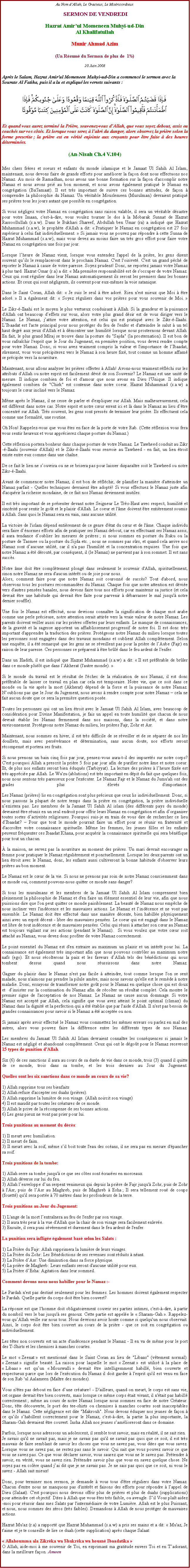 Text Box: Au Nom dAllah, Le Gracieux, Le Misricordieux SERMON DE VENDREDIHazrat Amirul Momeneen Muhyi-ud-DinAl KhalifatullahMunir Ahmad Azim(Un Rsum du Sermon de plus de  1)20 Juin 2008Aprs le Salam, Hazrat Amir'ul Momeneen Muhyi-ud-Din a commenc le sermon avec la Sourate Al Fatiha, puis il a lu et expliqu les versets suivants :
￼Et quand vous aurez termin la Prire, souvenez-vous dAllah, que vous soyez debout, assis ou couchs sur vos cts. Et lorsque vous serez  labri du danger, alors observez la prire selon la forme prescrite ; la prire est en vrit enjointe aux croyants pour tre faite  des heures dtermines.(An-Nisah Ch.4 V.104)
Mes chers frres et soeurs et enfants du monde islamique et le Jamaat Ul Sahih Al Islam, maintenant, nous devons faire de grands efforts pour amliorer la faon dont nous effectuons nos Namaz. Au mois de Ramadhan, nous avons une bonne formation sur la faon d'accomplir notre Namaz et nous avons pri au bon moment, et nous avons galement pratiqu le Namaz en congrgation (Ba'Jamaat). Il est trs important de suivre ces bonnes attitudes, de faon  comprendre la philosophie du Namaz. Un vritable Mouslemeen (Musulman) devraient pratiqu ses prires tous les jours autant que possible en congrgation. 
Si vous ngligez votre Namaz en congrgation sans raison valable, il sera un vritable dsastre pour votre Imaan, c'est--dire, vous voulez tourner le dos  la Mobarak Sunnat de Hazrat Rassoollullah (s.a.w). Dans le Bukhari Shareef, Abdullah ben Umar (ra) a indiqu que Hazrat Muhammad (s.a.w), le prophte d'Allah a dit:  Pratiquer le Namaz en congrgation est 27 fois suprieur  celui fait individuellement.  Si jamais vous ne pouvez pas rpondre  cette Sunna de Hazrat Muhammad (s.a.w), mais vous devez au moins faire un trs gros effort pour faire votre Namaz en congrgation une fois par jour. 
Lorsque lheure de Namaz vient, lorsque vous entendez l'appel de la prire, les gens disent souvent quils le remplaceront dans le prochain Namaz. C'est l'oisivet. C'est un grand pch de reporter le Namaz  cause de votre paresse. Soyez prudent! Donc, ne reportez jamais votre Namaz  plus tard. Hazrat Omar (r.a) a dit:  Ma premire responsabilit est de s'occuper de votre Namaz. Ceux qui sont rgulier dans leur Namaz automatiquement ils seront les premiers dans les bonnes actions. Et ceux qui sont ngligents, ils ouvrent pour eux-mmes la voie satanique. 
Dans le Saint Coran, Allah dit:  Je suis le seul  tre ador. Rien n'est mieux que Moi  tre ador.  Il a galement dit:  Soyez rguliers dans vos prires pour vous souvenir de Moi.  

Le Zikr--Ilaahi est le moyen le plus vertueux conduisant  Allah. Si la grandeur et la puissance d'Allah ont beaucoup deffets sur vous, alors votre plus grand dsir est de vous diriger vers le Namaz. Le Namaz, jattire votre attention, est celui qui est pratiqu avec le Zikr--Ilaahi. LIbaadat est l'acte principal pour nous protger du feu de l'enfer et d'atteindre le salut  un tel haut degr aux yeux d'Allah et  dmontrer une humilit lorsque nous prosternons devant Allah. En fait, le plus grand Mraj se trouve dans la posture du "Sajda" (la prosternation). Il est bon de vous rafrachir l'esprit que le Jour du Jugement, en premire position, vous devez rendre compte pour votre Namaz. Donc, si vous avez vraiment compris la valeur et l'importance de lIbaadat, srement, vous vous prcipiterez vers le Namaz  son heure fix, tout comme un homme affam se prcipite vers la nourriture. 
Maintenant, nous allons analyser les prires offertes  Allah! Avons-nous vraiment rflchi sur les attributs d'Allah ou notre esprit est facilement dvi de son Souvenir? Le Namaz est une unit de mesure. Il indique combien de foi et d'amour que nous avons en Dieu l'Unique. Il indique galement combien de "Chirk" est contenue dans notre coeur. Hazrat Muhammad (s.a.w) a toujours le cur inclin vers le Namaz. 
Mme aprs le Namaz, il ne cesse de parler et d'expliquer sur Allah. Mais malheureusement, cela est diffrent dans notre cas. Notre esprit et notre cur errent ici et l dans le Namaz au lieu dtre concentr sur Allah. Trs souvent, les gens sont presss de terminer leur prire. Ils effectuent cela comme une formalit, une routine.
Oh Non! Rappelez-vous que vous tes en face de la porte de votre Rab. (Cette rflexion vous fera vous sentir heureux et vous apprcierez chaque posture du Namaz.) 
Cette rflexion portera bonheur dans chaque posture de votre Namaz. Le Tawheed conduit au Zikr--Ilaahi (souvenir d'Allah) et le Zikr--Ilaahi vous renvoie au Tawheed - en fait, un lien troit existe entre eux comme dans une chane. 
De ce fait le lien ne souvrira ou ne se brisera pas pour laisser disparatre soit le Tawheed ou notre Zikr--Ilaahi. 
Avant de commencer notre Namaz, il est bon de rflchir, de planifier la manire d'atteindre un Namaz parfait - Quelles techniques devraient tre adopt! Si vous effectuez le Namaz juste afin d'acqurir la richesse mondaine, de ce fait nos Namaz deviennent inutiles. 
Il est trs important de se prsenter devant notre Seigneur Le Trs-Haut avec respect, humilit et sincrit pour sentir le got et le plaisir d'Allah. Le coeur et l'me doivent tre entirement soumis  Allah. Sans quoi le Namaz sera en vain, sans aucune utilit. 
La victoire de l'islam dpend entirement de ce genre d'tat du cur et de l'me. Chaque individu sera faire dnormes efforts afin de pratiquer ses Namaz debout, car en effectuant ses Namaz assis, il aura tendance doublier les mesures de prires ; si nous sommes en posture du Ruku ou la posture de Tasmee ou la posture du Sijda etc. ; nous ne sommes pas srs, et quand cela arrive nos Namaz sont daucune utilit, car il n'a pas l'humilit et la concentration requises. Une fois que notre Namaz a t drout, par consquent, il (le Namaz) ne parvient pas  son sommet. Il est sans succs. 
Notre me doit tre compltement plong dans seulement le souvenir d'Allah, spirituellement, sinon notre Namaz ne sera d'aucun intrt ou de joie pour nous. Alors, comment faire pour que notre Namaz soit couronn de succs? Tout d'abord, nous observons tous les postures recommandes du Namaz. Chaque fois que notre attention est dvie vers d'autres penses banales, nous devons faire tous nos efforts pour maintenir sa justice (et cela devrait tre une habitude qui devrait tre faite pour parvenir  dbarrasser le mal jusqu' notre dernier souffle). 
Une fois le Namaz est effectu, nous devrions connatre la signification de chaque mot arabe comme une perle prcieuse, notre attention serait attire vers la vraie valeur de notre Namaz. Les parents doivent veiller aussi sur les prires offertes par leurs enfants. Le manque de connaissances, de la gravit et la sagesse apportent un affaiblissement progressif de notre foi. Il est donc trs important d'apprendre la traduction des prires. Protgeons notre Namaz du milieu lorsque toutes les personnes sont engages dans des travaux mondains et oublient Allah compltement. Selon une enqute, il a t remarqu que les gens ne se rveillent pas pour la prire de lAube (Fajr) en raison de leur paresse. Ces personnes se prparent  tre brl dans le feu ardent de l'enfer. 
Dans un Hadith, il est indiqu que Hazrat Muhammad (s.a.w) a dit:  Il est prfrable de brler dans ce monde plutt que dans lAkherat (l'autre monde). 
Si le monde du travail est le rsultat de l'chec de la ralisation de nos Namaz, il est donc prfrable de laisser ce travail en plan car cela est temporaire. Notre vie, que ce soit dans ce monde ou la vie aprs la mort (Akherat) dpend de la force et la puissance de notre Namaz. Noublions pas que le Jour du Jugement, nous avons  rendre compte pour notre Namaz  cela ne fait aucun doute que ce sera la premire question pose.
Toutes les personnes qui ont un lien troit avec le Jamaat Ul Sahih Al Islam, avec beaucoup de considration pour Divine Manifestation, je fais un appel en toute humilit que chacun de nous devrait tablir les Namaz fermement dans nos maisons, dans la socit, et dans notre environnement. Protgeons notre Namaz du milieu, les prires Fajr, Zohr et Asr. 
Maintenant, nous sommes en hiver, il est trs difficile de se rveiller et de se sparer de nos lits douillets, mais avec persvrance et dtermination, sans aucun doute, nos efforts seront rcompens et portera ses fruits. 
Si nous prenons un bain cinq fois par jour, pensez-vous aura-t-il des impurets sur notre corps? C'est pourquoi Allah a prescrit la prire 5 fois par jour afin de purifier notre me et notre coeur. Et, de plus nos enfants seront bien duqus (Tarbiyyat). La lecture des prires  lheure fixe est trs apprcie par Allah. Le Wu'zu (ablutions) est trs important en dpit du fait que quelques fois, nous nous sentons trs paresseux pour l'excuter. Le Namaz Fajr et le Namaz du Jumu'ah ont des grades plus levs d'importance. 

Les Namaz (prires) lis en congrgation sont plus prcieux que ceux lis individuellement. Donc, si nous passons la plupart de notre temps dans la prire en congrgation, la prire individuelle nexistera pas. Les membres de la Jamaat Ul Sahih Al islam (des diffrents pays du monde) devraient tre runis en un seul endroit pour offrir leurs Namaz en congrgation et afin dorganiser toutes sortes dactivits religieuses. Pourquoi suis-je en train de vous dire de rechercher ce lieu dIbaadat?  Pour que tout le monde pourrait faire un effort pour se runir en fraternit et d'accrotre votre connaissance spirituelle. Mme les femmes, les jeunes filles et les enfants peuvent frquenter ces Ibaadat Khana, pour acqurir la connaissance spirituelle qui sera bnfique pour tout un chacun. 
 la maison, ne servez pas la nourriture au moment des prires. Un mari devrait encourager sa femme pour pratiquer le Namaz rgulirement et ponctuellement. Lorsque les deux parents ont un lien troit avec le Namaz, donc, les enfants aussi cultiveront la bonne habitude d'observer leurs prires au bon moment. 
Le Namaz est le cur de la vie. Si nous ne prenons pas soin de notre Namaz consciemment dans ce monde oui, comment pouvons-nous quitter ce monde sans danger? 
Si tous les musulmans et les membres de la Jamaat Ul Sahih Al Islam comprennent bien pleinement la philosophie de Namaz et d'en faire un lment essentiel de leur vie, afin que nous puissions dire que l'on peut quitter ce monde paisiblement. La beaut de Namaz nous empche de nous incliner vers l'indcence et les mauvaises actions. Le Namaz et lindcence et ne vont pas ensemble. Le Namaz doit tre effectu dans une manire dcente, bien habille physiquement ainsi avec un esprit dcent - libre des mauvaises penses. Le coeur qui est engag dans le Namaz est libre de tout indcence et de mauvaises penses. Celui qui russi  attacher son cur au Namaz est toujours vigilant sur ses actions (pendant le Namaz).  Si vous voulez que votre cur soit attach au Namaz, vous devez donc profiter de votre Namaz correctement. 
Le point essentiel du Namaz est d'en extraire au maximum un plaisir et un intrt pour lui. La connaissance est galement trs important afin que nous pouvons contrler au maximum notre nafs (ego). Et nous rcolterons la paix et les faveurs dAllah tels des bndictions qui nous tombent dessus quand nous russissons dans notre Namaz. 

Gagner du plaisir dans le Namaz n'est pas facile  atteindre, tout comme lorsque l'on se sent malade, nous n'aimons pas prendre la pilule amre, mais nous savons qu'elle est le remde  notre maladie. Donc, essayons de transformer notre got pour le Namaz en quelque chose qui est doux et  dinsister sur la continuation du Namaz afin de rcolter un rsultat complet. Cela montre le premier signe de l'acceptation de nos Namaz. Le Namaz ne cause aucun dommage. Si votre Namaz est accept par Allah, cela signifie que vous avez atteint le point optimal (climax) du Namaz dans la dignit et la perfection qui a t tablie que par l'aide d'Allah. Il n'est pas besoin de grandes connaissances pour savoir si le Namaz a t accepte ou non. 
Si jamais aprs avoir effectu le Namaz vous commettez les mmes erreurs ou parlez en mal des autres, alors vous pouvez faire la diffrence entre les diffrents types de nos Namaz. 

Les membres du Jamaat Ul Sahih Al Islam devraient connatre les consquences si jamais le Namaz est nglig et abandonn compltement. Ceux qui ont le dgot pour le Namaz recevront 15 types de punition d'Allah. 
Six (6) de ces sanctions il aura au cours de sa dure de vie dans ce monde, trois (3) quand il quitte de ce monde, trois dans sa tombe, et les trois derniers au Jour du Jugement. 

Quelles sont les six sanctions dans ce monde au cours de sa vie? 
1) Allah supprime tous ses bienfaits 2) Allah refuse d'accepter ses duahs (prires). 3) Allah supprime la lumire de son visage. (Allah noircit son visage) 4) Il est maudit par toutes les cratures de ce monde. 5) Allah le prive de la rcompense de ses bonnes actions.6) Les gens pieux ne vont pas prier pour lui. 
Trois punitions au moment du dcs: 
1) Il meurt avec humiliation. 2) Il meurt de faim. 3) Il meurt avec la soif, mme sil boit toute l'eau des ocans, il ne sera pas en mesure d'pancher sa soif. 
Trois punitions de la tombe: 
1) Allah serre sa tombe jusqu' ce que ses ctes sont crases en morceaux. 2) Allah dverse sur lui du feu.3) Allah lenveloppe dun serpent venimeux qui depuis la prire de Fajr jusqu' Zohr, puis de Zohr  l'Asr, puis de lAsr au Maghreb, puis de Maghreb  Esha ; Il sera tellement rou de coups (fouett) qu'il sera porte  70 mtres dans les profondeurs de la terre. 
Trois punitions au Jour du Jugement: 
1) L'ange de la mort lentranera au feu de l'enfer par son visage. 2) Il aura trs peur  la vue d'Allah que la chair de son visage sera facilement enleve. 3) Ensuite, il sera puni svrement et durement dans le feu ardent de l'enfer. 
La punition sera inflige galement bas selon les Salats : 
1) La Prire du Fajr: Allah supprimera la lumire de leurs visages. 2) La Prire du Zohr: Les Bndictions de ses revenues sont rduits  nant. 3) La Prire dAsr: Une diminution dans sa force physique. 4) La prire de Maghreb: Leurs enfants seront d'aucune utilit pour eux. 5) La Prire dEsha: Agitation dans leur sommeil. 
Comment devons nous nous habiller pour le Namaz :- 
Le Pardah n'est pas destin seulement pour les femmes. Les hommes doivent galement respecter le Pardah. Quelle partie du corps doit tre bien couvert? 
La rponse est que l'homme doit obligatoirement couvrir ses parties intimes, c'est--dire,  partir du nombril vers le bas jusqu' ses genoux. Cette partie est appele le  Sharam-Gah . Rappelez-vous quAllah veille sur nous tous. Nous devrions avoir honte comme si quelqu'un nous observait. Ainsi, le corps doit tre bien couvert au cours de la prire - que ce soit en congrgation ou individuellement. 
Les ttes non couverts est un acte d'indcence pendant le Namaz - Il en va de mme pour le port des T-Shirts et les chemises  manches courtes. 
Le mot  Zeenat  est mentionn dans le Saint Coran au lieu de "Libaas" (vtement normal).  Zeenat  signifie beaut. La raison pour laquelle le mot  Zeenat  est utilis  la place de  Libaas  est quun  Mouswalli  devrait tre intelligemment habill, bien couverte et respectueux parce que lors de l'excution du Namaz il doit garder  l'esprit qu'il est venu en face de son Rab 'ul Aalameen (Matre des mondes). 
Vous n'tes pas debout en face dune crature! - D'ailleurs, quand on meurt, le corps est sans vie, cet organe devrait tre bien couverts, mais lorsque ce mme corps tait vivant, il n'tait pas habill correctement ; mme au cours de notre Namaz lorsque nous sommes en face de notre Crateur. Donc, tte dcouverte, le port des tee-shirts ou chemises  manches courtes sont inacceptables dans le Namaz. Cette ngligence est dite "Makrouh". Nous devons duquer nos jeunes de faon  ce quils shabillent correctement pour le Namaz, c'est--dire, la partie la plus importante, la Sharam-Gah devraient tre couvert. Insha Allah nos jeunes samlioreront dans ce domaine. 
Parfois, lorsque nous adressons un adolescent, il semble tout savoir, mais en ralit, il ne sait rien. Je savais qu'il ne savait pas, mais je ne savais pas qu'il ne savait pas quoi que ce soit, il est trs mauvais de faire semblant de savoir les choses que vous ne savez pas, vous dites que vous savez. Lorsque vous ne savez pas, ne restez pas sans le savoir. Qui sait que vous pouvez savoir ce que vous ne savez pas. Ce que vous dclarer savoir, vous saurez que vous ne le savez pas. Prtendre  savoir, en vrit, vous ne savez rien. Prtendre savoir plus que vous en savez quelque chose. Ne soyez pas en colre quand jai dit que je ne savais pas. Je ne sais pas quoi que ce soit, ni vous le savez - Allah sait mieux! 
Donc, pour terminer mon sermon, je demande  vous tous d'tre rguliers dans votre Namaz. Chacun d'entre nous ne manquons pas d'intrt et faisons des efforts pour rpondre  lappel de Dieu (Salaat). C'est pourquoi nous devons offrir plus de prires et plus de duahs (supplications) pour atteindre cet objectif. Dites  Allah que vous tes trs faible, ou aveugle. Sil Vous plat aidez-moi pour russir dans mes Salats par l'intermdiaire de votre Lumire. Allah est le plus Puissant, et nous, nous sommes des zros (trs faibles). Demandons  Allah de nous protger de mauvaises actions. 

Hazrat Mu'az (r.a) a rapport que Hazrat Muhammad (s.a.w) a pris ses mains et a dit:  Mu'az, Je t'aime et je te conseille de lire ce duah (cette supplication) aprs chaque Salaat:
 Allahoumma ala Zikrka wa Shukrka wa housn Ibaadatika  O Allah, aide-moi  me souvenir de Toi, en exprimant ma gratitude envers Toi et en Tadorant, dans la meilleure faon. Ameen