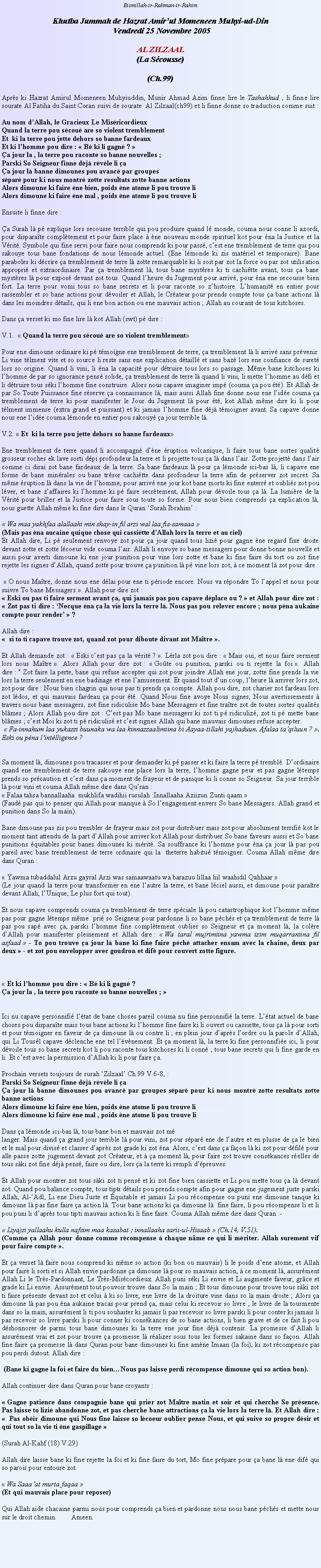 Text Box: Bismillah-ir-Rahman-ir-RahimKhutba Jummah de Hazrat Amirul Momeneen Muhyi-ud-Din Vendredi 25 Novembre 2005AL ZILZAAL(La Scousse)(Ch.99)Aprs ki Hazrat Amirul Momeneen Muhyiuddin, Munir Ahmad Azim finne lire le Tashahhud , li finne lire sourate Al Fatiha du Saint Coran suivi de sourate  Al Zilzaal(ch99) et li finne donne so traduction comme suit :Au nom dAllah, le Gracieux Le MisricordieuxQuand la terre pou scou are so violent tremblementEt  ki la terre pou jette dehors so banne fardeauxEt ki lhomme pou dire :  B ki li gagn ? a jour la , la terre pou raconte so banne nouvelles ;Parski So Seigneur finne dj rvle li aa jour l banne dimounes pou avanc par groupes spar pour ki nous montr zotte resultats zotte banne actionsAlors dimoune ki faire ne bien, poids ne atome li pou trouve liAlors dimoune ki faire ne mal , poids ne atome li pou trouve liEnsuite li finne dire :a Surah l p explique lors secousse terrible qui pou produire quand l monde, couma nous conne li azordi, pour disparate compltement et pour faire place  ne nouveau monde spirituel kot pour na la Justice et la Vrit. Symbole qui fine servi pour faire nous comprends ki pour pass, cest ene tremblement de terre qui pou sakouye tous bane fondations de nous lmonde actuel. (Ene lmonde ki zis matriel et temporaire). Bane  paraboles ki dcrire a tremblement de terre l zotte remarquable ki li soit par zot la force ou par zot utilisation appropri et extraordinaire. Par a tremblement l, tous bane mystres ki ti cachitte avant, tous a bane mystres l pour expos devant zot tous. Quand lheure du Jugement pour arriv, pour na ene secousse bien fort. La terre pour vomi tous so bane secrets et li pour raconte so zhistoire. Lhumanit en entier pour rassembler et so bane actions pour dvoiler et Allah, le Crateur pour prends compte tous a bane actions l dans les moindres dtails, qui li ene bon action ou ene mauvais action ; Allah au courant de tous kitchoses.Dans a verset ki mo fine lire l kot Allah (swt) p dire :V.1.   Quand la terre pou scou are so violent tremblementPour ene dimoune ordinaire ki p tmoigne ene tremblement de terre, a tremblement l li arriv sans prvenir. Li vine tlment vite et so source li reste sans ene explication dtaill et sans baz lors ene confiance de suret lors so origine. Quand li vini, li na la capacit pour dtruire tous lors so passage. Mme bane kitchoses ki lhomme de par so ignorance pens solide, a tremblement de terre l quand li vini, li mette lhomme au dfi et li dtruire tous ski lhomme fine construire. Alors nous capave imaginer imp (couma a pou t). Et Allah de par So Toute Puissance fine rserve a connaissance l, mais aussi Allah fine donne nous ene lide couma a tremblement de terre ki pour manifester le Jour du Jugement l pour t, kot Allah mme dire ki li pour tlment immense (extra grand et puissant) et ki jamais lhomme fine dj tmoigner avant. Sa capave donne nous ene lide couma lmonde en entier pou sakouy a jour terrible l. V.2.  Et  ki la terre pou jette dehors so banne fardeauxEne tremblement de terre quand li accompagn dne ruption volcanique, li faire tous bane sortes qualit grosseur roches ek lave sorti dpi profondeur la terre et li projette tous a l dans lair. Zotte projett dans lair comme ci dirai zot bane fardeaux de la terre. Sa bane fardeaux l pour a lmonde ici-bas l, li capave ene forme de bane minrales ou bane trsor cachitte dans profondeur la terre afin de prserver zot secret. Sa mme ruption l dans la vie de lhomme, pour arriv ene jour kot bane morts ki fine enterr et oublis zot pou lver, et bane zaffaires ki lhomme ki p faire secrtement, Allah pour dvoile tous a l. La lumire de la Vrit pour briller et la Justice pour faire sous toute so forme. Pour nous bien comprends a explication l, nous guette Allah mme ki fine dire dans le Quran Surah Ibrahim : Wa maa yakhfaa alallaahi min shay-in fil arzi wal laa fis-samaaa (Mais pas na aucaine quique chose qui cassitte dAllah lors la terre et au ciel)Et Allah dire, Li p seulement renvoye zot pour a jour quand tous lizi pour gagne ne regard fixe droite devant zotte et zotte lcoeur vide couma lair. Allah li envoye so bane messagers pour donne bonne nouvelle et aussi pour averti dimoune ki ene jour punition pour vine lors zotte et bane ki fine faire du tort ou zot fine rejette les signes dAllah, quand zotte pour trouve a punition l p vine lors zot,  ce moment l zot pour dire :  O nous Matre, donne nous ene dlai pour ene ti priode encore. Nous va rpondre To lappel et nous pour suivre To bane Messagers . Allah pour dire zot :  Eski ou pas ti faire serment avant a, qui jamais pas pou capave dplace ou ?  et Allah pour dire zot :  Zot pas ti dire : Necque na a la vie lors la terre l. Nous pas pou relever encore ; nous pna aukaine compte pour render  ? Allah dire :   si to ti capave trouve zot, quand zot pour diboute divant zot Matre .Et Allah demande zot :  Eski cest pas a la vrit ? . Lrla zot pou dire :  Mais oui, et nous faire serment lors nous Matre . Alors Allah pour dire zot :  Gote ou punition, parski ou ti rejette la foi . Allah dire : " Zot faire la perte, bane qui refuse accepter qui zot pour joindre Allah ene jour, zotte fine prends la vie lors la terre seulement en ene badinage et ene lamusement. Et quand tout dun coup, lheure l arriver lors zot, zot pour dire : Nous bien chagrin qui nous pas ti prends a compte. Allah pou dire, zot charier zot fardeau lors zot ldos, et qui mauvais fardeau a pour t. Quand Nous fine avoye Nous signes, Nous avertissements  travers nous bane messagers, zot fine ridiculise Mo bane Messagers et fine tratre zot de toutes sortes qualits blmes ; Alors Allah pou dire zot : Cest pas Mo bane messagers ki zot ti p ridiculiz, zot ti p mette bane blmes ; cest Moi ki zot ti p ridiculis et cest signes Allah qui bane mauvais dimounes refuse accepter.  Fa-innahum laa yukazzi buunaka wa laa kinnazzaalimiina bi Aayaa-tillahi yajhaduun. Afalaa taqiluun ? . Eski ou pna lintlligence ?Sa moment l, dimounes pou tracasser et pour demander ki p passer et ki faire la terre p trembl. Dordinaire quand ene tremblement de terre sakouye ene place lors la terre, lhomme gagne peur et pas gagne ltemps prends so prcaution et cest dans a moment de frayeur et de panique ki li conne so Seigneur. Sa jour terrible l pour vini et couma Allah mme dire dans Quran : Falaa tahsa bannallaaha  mukhlifa wadihii rusulah :Innallaaha Aziizun Zunti qaam (Faud pas qui to penser qui Allah pour manque  So lengagement envers So bane Messagers. Allah grand et punition dans So la main).Bane dimoune pas zis pou trembler de frayeur mais zot pour distribuer mais zot pour absolument terrifi kot le moment tant attendu de la part dAllah pour arriver kot Allah pour distribuer So bane faveurs aussi et So bane punitions quitables pour banes dimounes ki mrit. Sa souffrance ki lhomme pour na a jour l pas pou pareil avec bane tremblement de terre ordinaire qui la  theterre habitu tmoigner. Couma Allah mme dire dans Quran :  Yawma tubaddalul Arzu gayral Arzi was samaawaatu wa barazuu lillaa hil waahidil Qahhaar (Le jour quand la terre pour transformer en ene lautre la terre, et bane lciel aussi, et dimoune pour paratre devant Allah, lUnique, Le plus fort qui tout).Et nous capave comprends couma a tremblement de terre spciale l pou catastrophique kot lhomme mme pas pour gagne ltemps mme  pri so Seigneur pour pardonne li so bane pchs et a tremblement de terre l pas pou sap avec a, parski lhomme fine compltement oublier so Seigneur et a moment l, la colre dAllah pour manifester pleinement et Allah dire :  Wa taral mujrimiina yawma izim muqarraniina fil asfaad  - To pou trouve a jour l bane ki fine faire pch attacher ensam avec la chaine, deux par deux  - et zot pou envelopper avec goudron et dif pour couvert zotte figure. Et ki lhomme pou dire :  B ki li gagn ? a jour la , la terre pou raconte so banne nouvelles ; Ici nu capave personnifi ltat de bane choses pareil couma nu fine personnifi la terre. Ltat actuel de bane choses pou disparate mais tous bane actions ki lhomme fine faire ki li ouvert ou cassiette, tous a l pour sorti et pour tmoigner en faveur de a dimoune l ou contre li ; en plein jour daprs lordre ou la parole dAllah, qui Li Tousl capave dclenche ene tel lvnement. Et a moment l, la terre ki fine personnifie ici, li pour dvoile tous so bane secrets kot li pou raconte tous kitchoses ki li conn ; tous bane secrets qui li fine garde en li. Et cest avec la permission dAllah ki li pour faire a.Prochain versets toujours de surah Zilzaal Ch.99 V.6-8, :Parski So Seigneur finne dj rvle li aa jour l banne dimounes pou avanc par groupes spar pour ki nous montr zotte resultats zotte banne actionsAlors dimoune ki faire ne bien, poids ne atome li pou trouve liAlors dimoune ki faire ne mal , poids ne atome li pou trouve liDans a lmonde ici-bas l, tous bane bon et mauvais zot m langer. Mais quand a grand jour terrible l pour vini, zot pour spar ene de lautre et en plusse de a le bien et le mal pour divis et classer daprs zot grade ki zot na. Alors, cest dans a faon l ki zot pour dfil pour alle passe zotte jugement devant zot Crateur, et  a moment l, pour faire zot trouve conskances relles de tous ski zot fine dj pens, faire ou dire, lors a la terre ki rempli dpreuves.Et Allah pour montrer zot tous ski zot ti pens et ki zot fine bien cassiette et Li pou mette tous a l devant zot. Quand pou balance compte, tous tipti dtails pou prends compte afin pour gagne ene jugement juste parski Allah, Al-Adl, Li ene Dieu Juste et quitable et jamais Li pou rcompense ou puni ene dimoune tanque ki dimoune l pas fine faire a action l. Tous bane actions ki a dimoune l  fine faire, li pou rcompense li et li pou puni li daprs tous tipti mauvais action ki li fine faire. Couma Allah mme dire dans Quran :-  Liyajzi yallaahu kulla nafsim maa kasabat ; innallaaha sarii-ul-Hisaab  (Ch.14, V.51).(Comme a Allah pour donne comme rcompense  chaque nme ce qui li mriter. Allah surement vif pour faire compte .Et a verset l faire nous comprend ki mme so action (ki bon ou mauvais) li le poids dene atome, et Allah pour faire li sorti et si Allah envie pardonne a dimoune l pour so mauvais action,  ce moment l, assurment Allah Li le Trs-Pardonnant, Le Trs-Miscordieux. Allah puni ski Li envie et Li augmente faveur, grce et grade ki Li envie. Assurment tout pouvoir trouve dans So la main ; Et tous dimoune pour trouve tous ski zot ti faire prsente devant zot et celui  ki so livre, ene livre de la droiture vine dans so la main droite ; Alors a dimoune l pas pou na aukaine tracas pour prend a, mais celui ki recevoir so livre , le livre de la tourmente dans so la main, assurment li ti pou souhaiter ki jamais li pas recevoir so livre parski li pour conter ki jamais li pas recevoir so livre parski li pour conner ki conskances de so bane actions, li bien grave et de ce fait li pou dshonnorer de parmi tous bane dimounes ki la terre ene jour fine dj contenir. La promesse dAllah li assurment vrai et zot pour trouve a promesse l ralizer sous tous les formes sakaine dans so faon. Allah fine faire a promesse l dans Quran pour bane dimounes ki fine amne Imaan (la foi), ki zot rcompense pas pou perdi dutout. Allah dire :  (Bane ki gagne la foi et faire du bienNous pas laisse perdi rcompense dimoune qui so action bon).Allah continuer dire dans Quran pour bane croyants :  Gagne patience dans compagnie bane qui prier zot Matre matin et soir et qui cherche So prsence. Pas laisse to lizi abandonne zot, et pas cherche bane attractions a la vie lors la terre l. Et Allah dire :   Pas obir dimoune qui Nous fine laisse so lcoeur oublier pense Nous, et qui suive so propre dsir et qui tout so la vie ti ne gaspillage (Surah Al-Kahf (18) V.29)Allah dire laisse bane ki fine rejette la foi et ki fine faire du tort, Mo fine prpare pour a bane l ene dif qui so parois pour entoure zot.  Wa Saaaat murta faqaa (Et qui mauvais place pour reposer)Qui Allah aide chacaine parmi nous pour comprends a bien et pardonne nous nous bane pchs et mette nous sur le droit chemin.        Ameen.