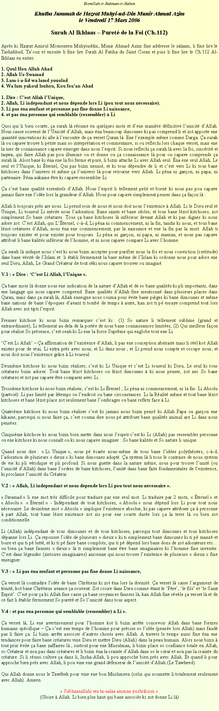 Text Box: Bismillah-ir-Rahman-ir-RahimKhutba Jummah de Hazrat Muhyi-ud-Din Munir Ahmad Azim le Vendredi 17 Mars 2006Surah Al Ikhlaas  Puret de la Foi (Ch.112)Aprs ki Hazrat Amirul Momeneen Muhyiuddin, Munir Ahmad Azim fine addresse le salaam, li fine lire le Tashahhud, Taouz et ensuite li fine lire Surah Al Fatiha du Saint Coran et puis li fine lire le Ch.112 Al-Ikhlaas en entier. 1. Qoul Hou Allah Ahad2. Allah Us-Swamad3. Lam-i-a-lid wa lamd youulad4. Wa lam yakoul louhou, Kou fouan Ahad1. Dire : Cest Allah lUnique,2. Allah, Li indpendant et nous dpende lors Li (pou tout nous ncessaire).3. Li pas na zenfant et personne pas fine donne Li naissance,4. et pas na personne qui semblable (ressembler)  LiQuoi qui li bien courte, a surah l rsume en quelques mots et dene manire dfinitive lunicit dAllah. Nous cause souvent de lUnicit dAllah, mais na beaucoup dimounes ki pas comprend li et zot apporte ene quantit innovations ki alle  lencontre de a verset Quran l. Ene lexemple mme comme Darga. a surah l ou capave trouve li petite mais so interprtation et commentaire, si ou reflechi lors chaque verset, mais ene la mer de connaissance capave emerger dans nous lesprit. Si nous reflechi a surah l avec la foi, sincrit et taqwa, qui faire Allah pas pou illumine ou et donne ou a connaissance l pour ou capave comprends a surah l. Alors bane ki na ene la foi ferme et pure, li bizin attache Li avec Allah seul. na ene seul Allah, Le seul et lUnique, ki ternel, Qui pas bizin nenni, et ki tous dpendre de li et cest vers Li ki tous bane kitchoses dans lunivers et mme a lunivers l pour retourne vers Allah. Li pna ni garon, ni papa, ni partenaire. Pna aukaine tre ki capave ressembler Li. a cest bane qualit essentiels dAllah. Nous lesprit li tellement petit et born ki nous pas pou capave jamais faire ene lide lors la grandeur dAllah. Nous pour capave simplement penser dans a faon l :Allah li toujours prs are nous. Li prend soin de nous et nous doit nous lexistence  Allah. Li le Dieu seul et Unique, Li touseul Li mrite nous ladoration. Bane saints et bane idoles, et tous bane lzot kitchoses, zot simplement So bane cratures. Tous a bane kitchoses l infrieur devant Allah et ki pas dignes ki nous adore zot. Cest Allah, qui Lternel, c--d, Li pna ni commencement, ni la fin, tandis ki nous, et tous bane lzot cratures dAllah, nous na ene commencement, par la naissance et ene la fin par la mort. Allah ti toujours exister et pour exister pour toujours. Li pna ni garon, ni papa, ni maman, et nous pas capave attribu li bane kalits infrieur de lhomme, et ni nous capave compare Li avec lhomme.a surah l indique nous cest ki nous bizin accepter pour purifier nous la foi et nous conviction (certitude) dans bane vrit de lIslam et  li tabli fermement la base mme de lIslam ki ordonne nous pour adore ene seul Dieu, Allah, Le Grand Crateur de tout ski nous capave trouver ou imagin.V.1 :  Dire : Cest Li Allah, lUnique .a bane mots l donne nous ene indication de la nature dAllah et de so bane qualits ki pli importants, dans ene langage qui nous capave comprend. Bane qualits dAllah fine mentionn dans plusieurs places dans Quran, mais dans a surah l, Allah enseigne nous couma pour vite bane piges ki bane dimounes et mme bane nations de bane lpoques davant ti tomb de temps  autre, kan zot ti p essaye comprend tout lors Allah avec zot tipti lesprit.Premier kitchose ki nous bizin remarquer cest ki : (1) So nature li tellement sublime (grand et extraordinaire), Li tellement au dela de la porte de nous bane connaissances limites, (2) Qui meilleur faon pour ralise So prsence, cest senti ki Li ene la force Suprme qui englobe tout ene Li. Cest Li Allah  a affirmation de lexistence dAllah, li pas ene conception abstraite mais li rel kot Allah exister pour de vrai; Li extra prs avec nous, et Li dans nous ; et Li prend nous compte et occupe nous, et nous doit nous lexistence grce  Li touseul.Deuxime kitchose ki nous bizin raliser, cest ki Li Unique et cest Li touseul ki Dieu, Le seul ki tous cratures bizin adorer. Tout bane lzot kitchoses ou lzot dimounes  ki nous penser, zot nec So bane cratures et zot pas capave tre comparer avec Li.Troisime kitchose ki nous bizin raliser, cest ki Li ternel ; Li pna ni commencement, ni la fin. Li Absolu (partout). Li pas limit par ltemps ou lendroit ou bane circonstances. Li la Ralit mme et tout bane lzot kitchoses et bane lzot place zot seulement bane lombrages ou bane reflets face  Li.Quatrime kitchose ki nous bizin raliser cest ki jamais nous bizin pens ki Allah Papa ou garon ene kikaine, parcequi si nous faire a, cest couma dire nous p attribuer bane qualits animal are Li dans nous penses.Cinquime kitchose ki nous bizin bien mette dans nous lesprit cest ki Li (Allah) pas ressembler personne ou ene kitchose ki nous connat ou ki nous capave imaginer : So bane kalits et So nature li unique.Quand nous dire :  Li Unique , nous p carte nous-mme de tous bane lides polythistes, c--d, ladoration de pluzieurs  dieux  ki bane dimounes adopt. a system l li tous le contraire de nous system de vie ki pli vridique et pli profond. Si nous guette dans la nature mme, nous pour trouve lunit (ou lunicit dAllah) dans bane lordres de bane kitchoses, lunit dans bane faits fondamentales de lexistence, ki proclame lunicit du Crateur.V.2 :  Allah, Li indpendant et nous dpende lors Li pou tout nous ncessaire . Swamad  li ene mot trs difficile pour traduire par ene seul mot. Li traduire par 2 mots,  ternel  et  Absolu .  ternel  - Indpendant de tout kitchoses,  Absolu  nous dpend lors Li pour tout nous ncessaire. Le deuxime mot  Absolu  implique lexistence absolue, ki pas capave attribuer a  personne  part Allah, tout bane lzot existence zot zis pour ene courte dure lors a la terre l ou bien zot conditionnelle. Li (Allah) indpendant de tous dimounes et de tous kitchoses, parcequi tout dimounes et tous kitchoses dpanne lors Li. a repousse lide de plusieurs  dieux  ki ti simplement bane dimounes ki ti p manz et boire et qui ti p lutt, et ki ti p faire bane complots, qui ti p dpend lors bane dons de zot adorateurs etc ou bien a bane fausses  dieux  l ti simplement bane tre bane imaginaires ki lhomme fine inventer. Cest dans lgendes (zistoires imaginaires) ancienne qui nous trouve lexistence de plusieurs  dieux  fine enseigner.V.3 :  Li pas na zenfant et personne pas fine donne Li naissance,a verset l contradire lide de bane Chrtiens ki zot na lors la divinit. a verset l casse largument de trinit, kot bane Chrtiens avance a souvent. Zot croire dans Dieu comme tant le Pre, le fils et le Saint Esprit. Cest pour a ki Allah fine casse a bane croyances fausses l, kan Allah fine rvle a verset l et de ce fait li tablir fermement So puret et So lunicit dans tous aspect.V.4 : et pas na personne qui semblable (ressembler)  Li .a verset l, Li ene avertissement pour lhomme kot li bizin arrte concevoir Allah dans bane formes humains spcifique  a cest ene temps de lhomme pour prcise so lide (pense lors Allah) mais faud pas li faire a. Li bizin arrte associer dautres choses avec Allah. A travers le temps aussi fine na ene tendances pour faire bane cratures vine Dieu et mettre Dieu (Allah) dans la peau humain. Alors nous bizin  tout prix vite a bane zaffaires l ; surtout pour ene Musulman, li bizin place so confiance totale en Allah, so Crateur et non pas dans cratures et li bizin na la crainte dAllah dans so le cur et non pas la crainte du crature. Si li russi cultive a dans li, Insha-Allah, li pou approche bien prs avec Allah. Et quand li pour approche bien prs avec Allah, li pou vine ene grand dfenseur de lunicit dAllah (Le Tawheed). Qui Allah donne nous le Tawfeek pour vine ene bon Muslimeen (celui qui soumette li totalement seulement avec Allah). Ameen. Subhaanallahi wa ta-aalaa ammaa yushrikuun (Gloire  Allah. Li bien plus haut qui bane associs ki zot donne Li l)