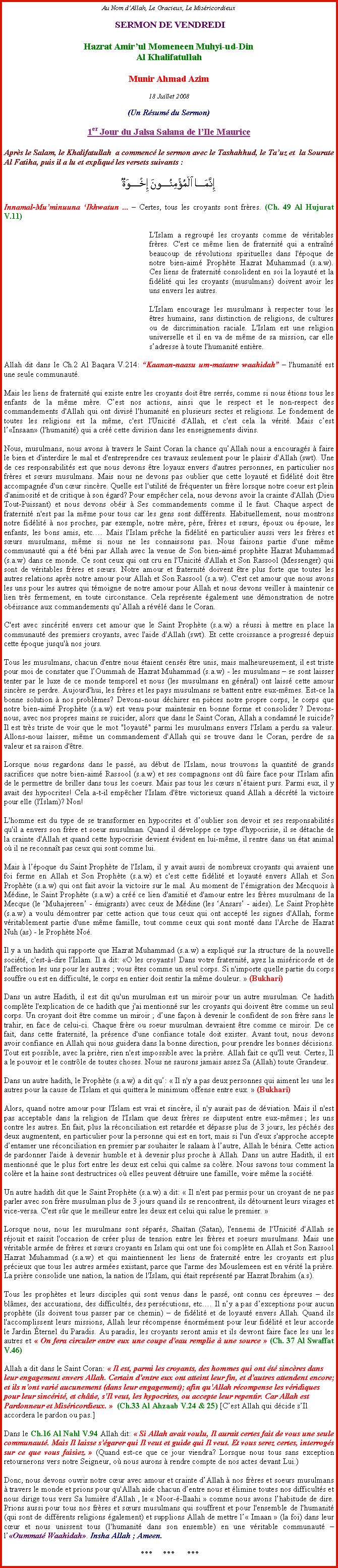 Text Box: Au Nom dAllah, Le Gracieux, Le Misricordieux SERMON DE VENDREDIHazrat Amirul Momeneen Muhyi-ud-DinAl KhalifatullahMunir Ahmad Azim18 Juillet 2008(Un Rsum du Sermon)1er Jour du Jalsa Salana de lIle MauriceAprs le Salam, le Khalifatullah  a commenc le sermon avec le Tashahhud, le Tauz et  la Sourate Al Fatiha, puis il a lu et expliqu les versets suivants :￼Innamal-Muminuuna Ikhwatun ...  Certes, tous les croyants sont frres. (Ch. 49 Al Hujurat V.11)L'Islam a regroup les croyants comme de vritables frres. C'est ce mme lien de fraternit qui a entran beaucoup de rvolutions spirituelles dans l'poque de notre bien-aim Prophte Hazrat Muhammad (s.a.w). Ces liens de fraternit consolident en soi la loyaut et la fidlit qui les croyants (musulmans) doivent avoir les uns envers les autres. 
L'Islam encourage les musulmans  respecter tous les tres humains, sans distinction de religions, de cultures ou de discrimination raciale. L'Islam est une religion universelle et il en va de mme de sa mission, car elle sadresse  toute l'humanit entire. 
Allah dit dans le Ch.2 Al Baqara V.214: Kaanan-naasu um-matanw waahidah  l'humanit est une seule communaut. 
Mais les liens de fraternit qui existe entre les croyants doit tre serrs, comme si nous tions tous les enfants de la mme mre. Cest nos actions, ainsi que le respect et le non-respect des commandements d'Allah qui ont divis l'humanit en plusieurs sectes et religions. Le fondement de toutes les religions est la mme, c'est l'Unicit d'Allah, et c'est cela la vrit. Mais cest lInsaan (l'humanit) qui a cr cette division dans les enseignements divins. 
Nous, musulmans, nous avons  travers le Saint Coran la chance quAllah nous a encourags  faire le bien et d'interdire le mal et d'entreprendre ces travaux seulement pour le plaisir d'Allah (swt). Une de ces responsabilits est que nous devons tre loyaux envers d'autres personnes, en particulier nos frres et surs musulmans. Mais nous ne devons pas oublier que cette loyaut et fidlit doit tre accompagne d'un cur sincre. Quelle est l'utilit de frquenter un frre lorsque notre coeur est plein d'animosit et de critique  son gard? Pour empcher cela, nous devons avoir la crainte d'Allah (Dieu Tout-Puissant) et nous devons obir  Ses commandements comme il le faut. Chaque aspect de fraternit n'est pas la mme pour tous car les gens sont diffrents. Habituellement, nous montrons notre fidlit  nos proches, par exemple, notre mre, pre, frres et surs, poux ou pouse, les enfants, les bons amis, etc. Mais l'Islam prche la fidlit en particulier aussi vers les frres et surs musulmans, mme si nous ne les connaissons pas. Nous faisons partie d'une mme communaut qui a t bni par Allah avec la venue de Son bien-aim prophte Hazrat Muhammad (s.a.w) dans ce monde. Ce sont ceux qui ont cru en l'Unicit d'Allah et Son Rassool (Messenger) qui sont de vritables frres et surs. Notre amour et fraternit doivent tre plus forte que toutes les autres relations aprs notre amour pour Allah et Son Rassool (s.a.w). C'est cet amour que nous avons les uns pour les autres qui tmoigne de notre amour pour Allah et nous devons veiller  maintenir ce lien trs fermement, en toute circonstance. Cela reprsente galement une dmonstration de notre obissance aux commandements quAllah a rvl dans le Coran. 
C'est avec sincrit envers cet amour que le Saint Prophte (s.a.w) a russi  mettre en place la communaut des premiers croyants, avec l'aide d'Allah (swt). Et cette croissance a progress depuis cette poque jusqu' nos jours. 
Tous les musulmans, chacun d'entre nous taient censs tre unis, mais malheureusement, il est triste pour moi de constater que lOummah de Hazrat Muhammad (s.a.w) - les musulmans  se sont laisser tenter par le luxe de ce monde temporel et nous (les musulmans en gnral) ont laiss cette amour sincre se perdre. Aujourd'hui, les frres et les pays musulmans se battent entre eux-mmes. Est-ce la bonne solution  nos problmes? Devons-nous dchirer en pices notre propre corps, le corps que notre bien-aim Prophte (s.a.w) est venu pour maintenir en bonne forme et consolider ? Devons-nous, avec nos propres mains se suicider, alors que dans le Saint Coran, Allah a condamn le suicide? Il est trs triste de voir que le mot "loyaut" parmi les musulmans envers l'Islam a perdu sa valeur. Allons-nous laisser, mme un commandement d'Allah qui se trouve dans le Coran, perdre de sa valeur et sa raison d'tre. 
Lorsque nous regardons dans le pass, au dbut de l'Islam, nous trouvons la quantit de grands sacrifices que notre bien-aim Rassool (s.a.w) et ses compagnons ont d faire face pour l'Islam afin de le permettre de briller dans tous les coeurs. Mais pas tous les curs ntaient purs. Parmi eux, il y avait des hypocrites! Cela a-t-il empcher l'Islam d'tre victorieux quand Allah a dcrt la victoire pour elle (l'Islam)? Non! 
L'homme est du type de se transformer en hypocrites et doublier son devoir et ses responsabilits qu'il a envers son frre et soeur musulman. Quand il dveloppe ce type d'hypocrisie, il se dtache de la crainte d'Allah et quand cette hypocrisie devient vident en lui-mme, il rentre dans un tat animal o il ne reconnat pas ceux qui sont comme lui. 
Mais  lpoque du Saint Prophte de l'Islam, il y avait aussi de nombreux croyants qui avaient une foi ferme en Allah et Son Prophte (s.a.w) et c'est cette fidlit et loyaut envers Allah et Son Prophte (s.a.w) qui ont fait avoir la victoire sur le mal. Au moment de lmigration des Mecquois  Mdine, le Saint Prophte (s.a.w) a cr ce lien d'amiti et d'amour entre les frres musulmans de la Mecque (le Muhajereen - migrants) avec ceux de Mdine (les Ansars - aides). Le Saint Prophte (s.a.w) a voulu dmontrer par cette action que tous ceux qui ont accept les signes d'Allah, forme vritablement partie d'une mme famille, tout comme ceux qui sont mont dans l'Arche de Hazrat Nuh (as) - le Prophte No. 
Il y a un hadith qui rapporte que Hazrat Muhammad (s.a.w) a expliqu sur la structure de la nouvelle socit, c'est--dire l'Islam. Il a dit: O les croyants! Dans votre fraternit, ayez la misricorde et de l'affection les uns pour les autres ; vous tes comme un seul corps. Si n'importe quelle partie du corps souffre ou est en difficult, le corps en entier doit sentir la mme douleur.  (Bukhari) 
Dans un autre Hadith, il est dit qu'un musulman est un miroir pour un autre musulman. Ce hadith  complte l'explication de ce hadith que j'ai mentionn sur les croyants qui doivent tre comme un seul corps. Un croyant doit tre comme un miroir ; dune faon  devenir le confident de son frre sans le trahir, en face de celui-ci. Chaque frre ou soeur musulman devraient tre comme ce miroir. De ce fait, dans cette fraternit, la prsence d'une confiance totale doit exister. Avant tout, nous devons avoir confiance en Allah qui nous guidera dans la bonne direction, pour prendre les bonnes dcisions. Tout est possible, avec la prire, rien n'est impossible avec la prire. Allah fait ce qu'Il veut. Certes, Il a le pouvoir et le contrle de toutes choses. Nous ne saurons jamais assez Sa (Allah) toute Grandeur. 
Dans un autre hadith, le Prophte (s.a.w) a dit qu:  Il n'y a pas deux personnes qui aiment les uns les autres pour la cause de l'Islam et qui quittera le minimum offense entre eux.  (Bukhari) Alors, quand notre amour pour l'Islam est vrai et sincre, il n'y aurait pas de dviation. Mais il n'est pas acceptable dans la religion de l'Islam que deux frres se disputent entre eux-mmes ; les uns contre les autres. En fait, plus la rconciliation est retarde et dpasse plus de 3 jours, les pchs des deux augmentent, en particulier pour la personne qui est en tort, mais si l'un d'eux s'approche accepte dentamer une rconciliation en premier par souhaiter le salaam  lautre, Allah le bnira. Cette action de pardonner l'aide  devenir humble et  devenir plus proche  Allah. Dans un autre Hadith, il est mentionn que le plus fort entre les deux est celui qui calme sa colre. Nous savons tous comment la colre et la haine sont destructrices o elles peuvent dtruire une famille, voire mme la socit. 
Un autre hadith dit que le Saint Prophte (s.a.w) a dit:  Il n'est pas permis pour un croyant de ne pas parler avec son frre musulman plus de 3 jours quand ils se rencontrent, ils dtournent leurs visages et vice-versa. C'est sr que le meilleur entre les deux est celui qui salue le premier. 
Lorsque nous, nous les musulmans sont spars, Shatan (Satan), l'ennemi de l'Unicit d'Allah se rjouit et saisit l'occasion de crer plus de tension entre les frres et soeurs musulmans. Mais une vritable arme de frres et surs croyants en Islam qui ont une foi complte en Allah et Son Rassool Hazrat Muhammad (s.a.w) et qui maintiennent les liens de fraternit entre les croyants est plus prcieux que tous les autres armes existant, parce que l'arme des Mouslemeen est en vrit la prire. La prire consolide une nation, la nation de l'Islam, qui tait reprsent par Hazrat Ibrahim (a.s). 
Tous les prophtes et leurs disciples qui sont venus dans le pass, ont connu ces preuves  des blmes, des accusations, des difficults, des perscutions, etc. Il ny a pas dexceptions pour aucun prophte (ils doivent tous passer par ce chemin)  de fidlit et de loyaut envers Allah. Quand ils l'accomplissent leurs missions, Allah leur rcompense normment pour leur fidlit et leur accorde le Jardin ternel du Paradis. Au paradis, les croyants seront amis et ils devront faire face les uns les autres et  On fera circuler entre eux une coupe d'eau remplie  une source  (Ch. 37 Al Swaffat V.46)
Allah a dit dans le Saint Coran:  Il est, parmi les croyants, des hommes qui ont t sincres dans leur engagement envers Allah. Certain d'entre eux ont atteint leur fin, et d'autres attendent encore; et ils n'ont vari aucunement (dans leur engagement); afin qu'Allah rcompense les vridiques pour leur sincrit, et chtie, s'Il veut, les hypocrites, ou accepte leur repentir. Car Allah est Pardonneur et Misricordieux.   (Ch.33 Al Ahzaab V.24 & 25) [Cest Allah qui dcide sIl accordera le pardon ou pas.] 
Dans le Ch.16 Al Nahl V.94 Allah dit:  Si Allah avait voulu, Il aurait certes fait de vous une seule communaut. Mais Il laisse s'garer qui Il veut et guide qui Il veut. Et vous serez certes, interrogs sur ce que vous faisiez.  (Quand est-ce que ce jour viendra? Lorsque nous tous sans exception retournerons vers notre Seigneur, o nous aurons  rendre compte de nos actes devant Lui.) Donc, nous devons ouvrir notre cur avec amour et crainte dAllah  nos frres et soeurs musulmans  travers le monde et prions pour qu'Allah aide chacun dentre nous et limine toutes nos difficults et nous dirige tous vers Sa lumire d'Allah , le  Noor--Ilaahi  comme nous avons lhabitude de dire. Prions aussi pour tous nos frres et surs musulmans qui souffrent et pour l'ensemble de l'humanit (qui sont de diffrents religions galement) et supplions Allah de mettre l Imaan  (la foi) dans leur cur et nous unissent tous (l'humanit dans son ensemble) en une vritable communaut  lOummat Waahidah. Insha Allah ; Ameen.***     ***      ***