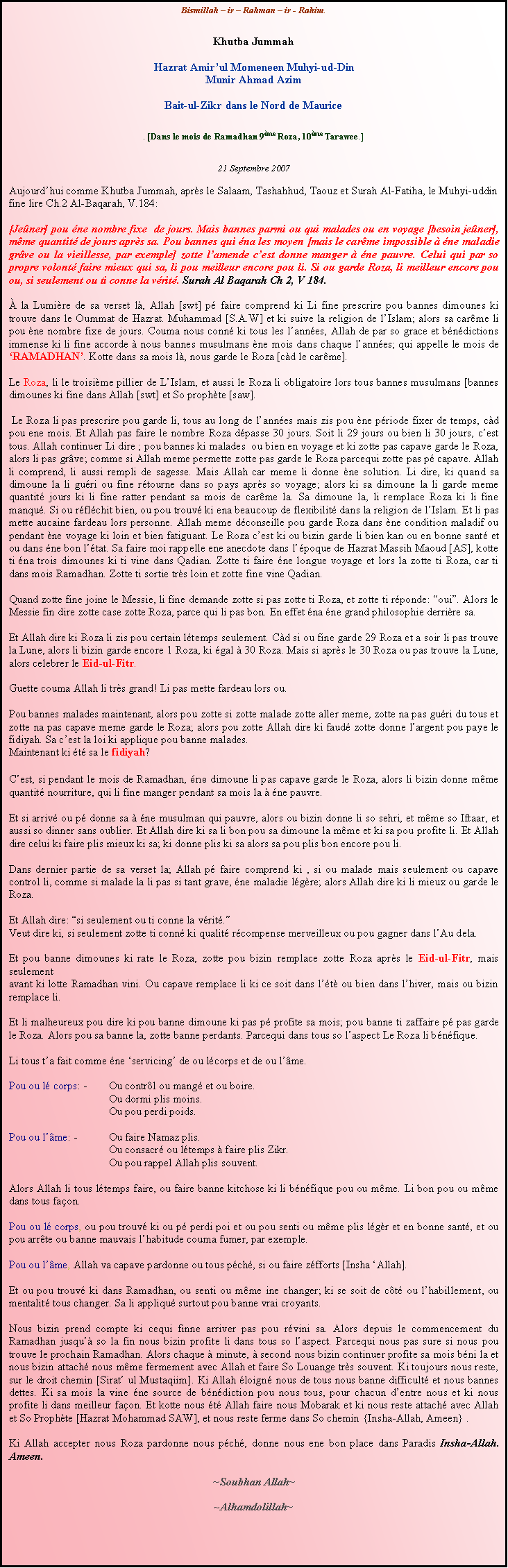 Text Box: Bismillah  ir  Rahman  ir - Rahim.Khutba JummahHazrat Amirul Momeneen Muhyi-ud-Din Munir Ahmad AzimBait-ul-Zikr dans le Nord de Maurice. [Dans le mois de Ramadhan 9me Roza, 10me Tarawee.]21 Septembre 2007Aujourdhui comme Khutba Jummah, aprs le Salaam, Tashahhud, Taouz et Surah Al-Fatiha, le Muhyi-uddin fine lire Ch.2 Al-Baqarah, V.184:[Jener] pou ne nombre fixe  de jours. Mais bannes parmi ou qui malades ou en voyage [besoin jener], mme quantit de jours aprs sa. Pou bannes qui na les moyen [mais le carme impossible  ne maladie grve ou la vieillesse, par exemple] zotte lamende cest donne manger  ne pauvre. Celui qui par so propre volont faire mieux qui sa, li pou meilleur encore pou li. Si ou garde Roza, li meilleur encore pou ou, si seulement ou ti conne la vrit. Surah Al Baqarah Ch 2, V 184. la Lumire de sa verset l, Allah [swt] p faire comprend ki Li fine prescrire pou bannes dimounes ki trouve dans le Oummat de Hazrat. Muhammad [S.A.W] et ki suive la religion de lIslam; alors sa carme li pou ne nombre fixe de jours. Couma nous conn ki tous les lannes, Allah de par so grace et bndictions immense ki li fine accorde  nous bannes musulmans ne mois dans chaque lannes; qui appelle le mois de RAMADHAN. Kotte dans sa mois l, nous garde le Roza [cd le carme].Le Roza, li le troisime pillier de LIslam, et aussi le Roza li obligatoire lors tous bannes musulmans [bannes dimounes ki fine dans Allah [swt] et So prophte [saw]. Le Roza li pas prescrire pou garde li, tous au long de lannes mais zis pou ne priode fixer de temps, cd pou ene mois. Et Allah pas faire le nombre Roza dpasse 30 jours. Soit li 29 jours ou bien li 30 jours, cest tous. Allah continuer Li dire ; pou bannes ki malades  ou bien en voyage et ki zotte pas capave garde le Roza, alors li pas grve; comme si Allah meme permette zotte pas garde le Roza parcequi zotte pas p capave. Allah li comprend, li aussi rempli de sagesse. Mais Allah car meme li donne ne solution. Li dire, ki quand sa dimoune la li guri ou fine rtourne dans so pays aprs so voyage; alors ki sa dimoune la li garde meme quantit jours ki li fine ratter pendant sa mois de carme la. Sa dimoune la, li remplace Roza ki li fine manqu. Si ou rflchit bien, ou pou trouv ki ena beaucoup de flexibilit dans la religion de lIslam. Et li pas mette aucaine fardeau lors personne. Allah meme dconseille pou garde Roza dans ne condition maladif ou pendant ne voyage ki loin et bien fatiguant. Le Roza cest ki ou bizin garde li bien kan ou en bonne sant et ou dans ne bon ltat. Sa faire moi rappelle ene anecdote dans lpoque de Hazrat Massih Maoud [AS], kotte ti na trois dimounes ki ti vine dans Qadian. Zotte ti faire ne longue voyage et lors la zotte ti Roza, car ti dans mois Ramadhan. Zotte ti sortie trs loin et zotte fine vine Qadian.                 Quand zotte fine joine le Messie, li fine demande zotte si pas zotte ti Roza, et zotte ti rponde: oui. Alors le Messie fin dire zotte case zotte Roza, parce qui li pas bon. En effet na ne grand philosophie derrire sa. Et Allah dire ki Roza li zis pou certain ltemps seulement. Cd si ou fine garde 29 Roza et a soir li pas trouve la Lune, alors li bizin garde encore 1 Roza, ki gal  30 Roza. Mais si aprs le 30 Roza ou pas trouve la Lune, alors celebrer le Eid-ul-Fitr.              Guette couma Allah li trs grand! Li pas mette fardeau lors ou.Pou bannes malades maintenant, alors pou zotte si zotte malade zotte aller meme, zotte na pas guri du tous et zotte na pas capave meme garde le Roza; alors pou zotte Allah dire ki faud zotte donne largent pou paye le fidiyah. Sa cest la loi ki applique pou banne malades.Maintenant ki t sa le fidiyah?         Cest, si pendant le mois de Ramadhan, ne dimoune li pas capave garde le Roza, alors li bizin donne mme quantit nourriture, qui li fine manger pendant sa mois la  ne pauvre.Et si arriv ou p donne sa  ne musulman qui pauvre, alors ou bizin donne li so sehri, et mme so Iftaar, et aussi so dinner sans oublier. Et Allah dire ki sa li bon pou sa dimoune la mme et ki sa pou profite li. Et Allah dire celui ki faire plis mieux ki sa; ki donne plis ki sa alors sa pou plis bon encore pou li.Dans dernier partie de sa verset la; Allah p faire comprend ki , si ou malade mais seulement ou capave control li, comme si malade la li pas si tant grave, ne maladie lgre; alors Allah dire ki li mieux ou garde le Roza. Et Allah dire: si seulement ou ti conne la vrit.Veut dire ki, si seulement zotte ti conn ki qualit rcompense merveilleux ou pou gagner dans lAu dela. Et pou banne dimounes ki rate le Roza, zotte pou bizin remplace zotte Roza aprs le Eid-ul-Fitr, mais seulement avant ki lotte Ramadhan vini. Ou capave remplace li ki ce soit dans lt ou bien dans lhiver, mais ou bizin remplace li.Et li malheureux pou dire ki pou banne dimoune ki pas p profite sa mois; pou banne ti zaffaire p pas garde le Roza. Alors pou sa banne la, zotte banne perdants. Parcequi dans tous so laspect Le Roza li bnfique.Li tous ta fait comme ne servicing de ou lcorps et de ou lme.Pou ou l corps: -	Ou contrl ou mang et ou boire.Ou dormi plis moins.Ou pou perdi poids.Pou ou lme: -	Ou faire Namaz plis.Ou consacr ou ltemps  faire plis Zikr.                      	            Ou pou rappel Allah plis souvent.Alors Allah li tous ltemps faire, ou faire banne kitchose ki li bnfique pou ou mme. Li bon pou ou mme dans tous faon. Pou ou l corps, ou pou trouv ki ou p perdi poi et ou pou senti ou mme plis lgr et en bonne sant, et ou pou arrte ou banne mauvais lhabitude couma fumer, par exemple.      Pou ou lme, Allah va capave pardonne ou tous pch, si ou faire zfforts [Insha Allah]. Et ou pou trouv ki dans Ramadhan, ou senti ou mme ine changer; ki se soit de ct ou lhabillement, ou mentalit tous changer. Sa li appliqu surtout pou banne vrai croyants.Nous bizin prend compte ki cequi finne arriver pas pou rvini sa. Alors depuis le commencement du Ramadhan jusqu so la fin nous bizin profite li dans tous so laspect. Parcequi nous pas sure si nous pou trouve le prochain Ramadhan. Alors chaque  minute,  second nous bizin continuer profite sa mois bni la et nous bizin attach nous mme fermement avec Allah et faire So Louange trs souvent. Ki toujours nous reste, sur le droit chemin [Sirat ul Mustaqiim]. Ki Allah loign nous de tous nous banne difficult et nous bannes dettes. Ki sa mois la vine ne source de bndiction pou nous tous, pour chacun dentre nous et ki nous profite li dans meilleur faon. Et kotte nous t Allah faire nous Mobarak et ki nous reste attach avec Allah et So Prophte [Hazrat Mohammad SAW], et nous reste ferme dans So chemin {Insha-Allah, Ameen} .Ki Allah accepter nous Roza pardonne nous pch, donne nous ene bon place dans Paradis Insha-Allah. Ameen.~Soubhan Allah~~Alhamdolillah~
