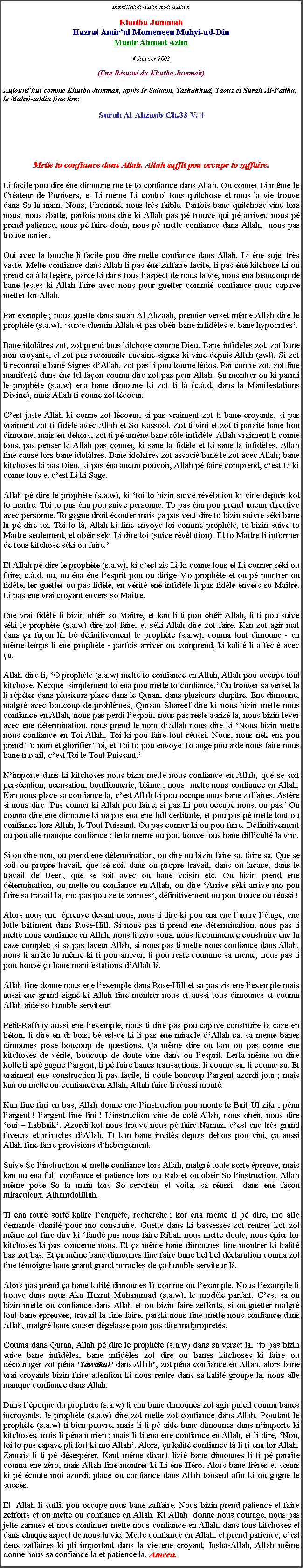 Text Box: Bismillah-ir-Rahman-ir-RahimKhutba JummahHazrat Amirul Momeneen Muhyi-ud-DinMunir Ahmad Azim4 Janvier 2008(Ene Rsum du Khutba Jummah)Aujourdhui comme Khutba Jummah, aprs le Salaam, Tashahhud, Taouz et Surah Al-Fatiha, le Muhyi-uddin fine lire: Surah Al-Ahzaab Ch.33 V. 4Mette to confiance dans Allah. Allah suffit pou occupe to zaffaire.Li facile pou dire ne dimoune mette to confiance dans Allah. Ou conner Li mme le Crateur de lunivers, et Li mme Li control tous quitchose et nous la vie trouve dans So la main. Nous, lhomme, nous trs faible. Parfois bane quitchose vine lors nous, nous abatte, parfois nous dire ki Allah pas p trouve qui p arriver, nous p prend patience, nous p faire doah, nous p mette confiance dans Allah,  nous pas trouve narien. Oui avec la bouche li facile pou dire mette confiance dans Allah. Li ne sujet trs vaste. Mette confiance dans Allah li pas ne zaffaire facile, li pas ne kitchose ki ou prend a  la lgre, parce ki dans tous laspect de nous la vie, nous ena beaucoup de bane testes ki Allah faire avec nous pour guetter commi confiance nous capave metter lor Allah. Par exemple ; nous guette dans surah Al Ahzaab, premier verset mme Allah dire le prophte (s.a.w), suive chemin Allah et pas obir bane infidles et bane hypocrites. Bane idoltres zot, zot prend tous kitchose comme Dieu. Bane infidles zot, zot bane non croyants, et zot pas reconnaite aucaine signes ki vine depuis Allah (swt). Si zot ti reconnaite bane Signes dAllah, zot pas ti pou tourne ldos. Par contre zot, zot fine manifest dans ne tel faon couma dire zot pas peur Allah. Sa montrer ou ki parmi le prophte (s.a.w) ena bane dimoune ki zot ti l (c..d, dans la Manifestations Divine), mais Allah ti conne zot lcoeur.Cest juste Allah ki conne zot lcoeur, si pas vraiment zot ti bane croyants, si pas vraiment zot ti fidle avec Allah et So Rassool. Zot ti vini et zot ti paraite bane bon dimoune, mais en dehors, zot ti p amne bane rle infidle. Allah vraiment li conne tous, pas penser ki Allah pas conner, ki sane la fidle et ki sane la infidles, Allah fine cause lors bane idoltres. Bane idolatres zot associ bane le zot avec Allah; bane kitchoses ki pas Dieu, ki pas na aucun pouvoir, Allah p faire comprend, cest Li ki conne tous et cest Li ki Sage.Allah p dire le prophte (s.a.w), ki toi to bizin suive rvlation ki vine depuis kot to matre. Toi to pas na pou suive personne. To pas na pou prend aucun directive avec personne. To gagne droit couter mais a pas veut dire to bizin suivre ski bane la p dire toi. Toi to l, Allah ki fine envoye toi comme prophte, to bizin suive to Matre seulement, et obir ski Li dire toi (suive rvlation). Et to Matre li informer de tous kitchose ski ou faire. Et Allah p dire le prophte (s.a.w), ki cest zis Li ki conne tous et Li conner ski ou faire; c..d, ou, ou na ne lesprit pou ou dirige Mo prophte et ou p montrer ou fidle, ler guetter ou pas fidle, en vrit ene infidle li pas fidle envers so Matre. Li pas ene vrai croyant envers so Matre. Ene vrai fidle li bizin obir so Matre, et kan li ti pou obir Allah, li ti pou suive ski le prophte (s.a.w) dire zot faire, et ski Allah dire zot faire. Kan zot agir mal dans a faon l, b dfinitivement le prophte (s.a.w), couma tout dimoune - en mme temps li ene prophte - parfois arriver ou comprend, ki kalit li affect avec a. Allah dire li, O prophte (s.a.w) mette to confiance en Allah, Allah pou occupe tout kitchose. Necque  simplement to ena pou mette to confiance. Ou trouver sa verset la li rpter dans plusieurs place dans le Quran, dans plusieurs chapitre. Ene dimoune, malgr avec boucoup de problmes, Quraan Shareef dire ki nous bizin mette nous confiance en Allah, nous pas perdi lespoir, nous pas reste assiz la, nous bizin lever avec ene dtermination, nous prend le nom dAllah nous dire ki Nous bizin mette nous confiance en Toi Allah, Toi ki pou faire tout russi. Nous, nous nek ena pou prend To nom et glorifier Toi, et Toi to pou envoye To ange pou aide nous faire nous bane travail, cest Toi le Tout Puissant. Nimporte dans ki kitchoses nous bizin mette nous confiance en Allah, que se soit perscution, accusation, bouffonnerie, blme ; nous  mette nous confiance en Allah. Kan nous place sa confiance la, cest Allah ki pou occupe nous bane zaffaires. Astre si nous dire Pas conner ki Allah pou faire, si pas Li pou occupe nous, ou pas. Ou couma dire ene dimoune ki na pas ena ene full certitude, et pou pas p mette tout ou confiance lors Allah, le Tout Puissant. Ou pas conner ki ou pou faire. Dfinitivement ou pou alle manque confiance ; lerla mme ou pou trouve tous bane difficult la vini. Si ou dire non, ou prend ene dtermination, ou dire ou bizin faire sa, faire sa. Que se soit ou propre travail, que se soit dans ou propre travail, dans ou lacase, dans le travail de Deen, que se soit avec ou bane voisin etc. Ou bizin prend ene dtermination, ou mette ou confiance en Allah, ou dire Arrive ski arrive mo pou faire sa travail la, mo pas pou zette zarmes, dfinitivement ou pou trouve ou russi ! Alors nous ena  preuve devant nous, nous ti dire ki pou ena ene lautre ltage, ene lotte btiment dans Rose-Hill. Si nous pas ti prend ene dtermination, nous pas ti mette nous confiance en Allah, nous ti zro sous, nous ti commence construire ene la caze complet; si sa pas faveur Allah, si nous pas ti mette nous confiance dans Allah, nous ti arrte la mme ki ti pou arriver, ti pou reste coumme sa mme, nous pas ti pou trouve a bane manifestations dAllah l.Allah fine donne nous ene lexemple dans Rose-Hill et sa pas zis ene lexemple mais aussi ene grand signe ki Allah fine montrer nous et aussi tous dimounes et couma Allah aide so humble serviteur.Petit-Raffray aussi ene lexemple, nous ti dire pas pou capave construire la caze en bton, ti dire en di bois, b est-ce ki li pas ene miracle dAllah sa, sa mme banes dimounes pose boucoup de questions. a mme dire ou kan ou pas conne ene kitchoses de vrit, boucoup de doute vine dans ou lesprit. Lerla mme ou dire kotte li ap gagne largent, li p faire banes transactions, li coume sa, li coume sa. Et vraiment ene construction li pas facile, li cote boucoup largent azordi jour ; mais kan ou mette ou confiance en Allah, Allah faire li russi mont.Kan fine fini en bas, Allah donne ene linstruction pou monte le Bait Ul zikr ; pna largent ! largent fine fini ! Linstruction vine de cot Allah, nous obir, nous dire oui  Labbaik. Azordi kot nous trouve nous p faire Namaz, cest ene trs grand faveurs et miracles dAllah. Et kan bane invits depuis dehors pou vini, a aussi Allah fine faire provisions dhebergement. Suive So linstruction et mette confiance lors Allah, malgr toute sorte preuve, mais kan ou ena full confiance et patience lors ou Rab et ou obir So linstruction, Allah mme pose So la main lors So serviteur et voila, sa russi  dans ene faon miraculeux. Alhamdolillah. Ti ena toute sorte kalit lenqute, recherche ; kot ena mme ti p dire, mo alle demande charit pour mo construire. Guette dans ki bassesses zot rentrer kot zot mme zot fine dire ki faud pas nous faire Ribat, nous mette doute, nous pier lor kitchoses ki pas concerne nous. Et a mme bane dimounes fine montrer ki kalit bas zot bas. Et a mme bane dimounes fine faire bane bel bel dclaration couma zot fine tmoigne bane grand grand miracles de a humble serviteur l.Alors pas prend a bane kalit dimounes l comme ou lexample. Nous lexample li trouve dans nous Aka Hazrat Muhammad (s.a.w), le modle parfait. Cest sa ou bizin mette ou confiance dans Allah et ou bizin faire zefforts, si ou guetter malgr tout bane preuves, travail la fine faire, parski nous fine mette nous confiance dans Allah, malgr bane causer dgelasse pour pas dire malproprets. Couma dans Quran, Allah p dire le prophte (s.a.w) dans sa verset la, to pas bizin suive bane infidles, bane infidles zot dire ou banes kitchoses ki faire ou dcourager zot pna Tawakal dans Allah, zot pna confiance en Allah, alors bane vrai croyants bizin faire attention ki nous rentre dans sa kalit groupe la, nous alle manque confiance dans Allah. Dans lpoque du prophte (s.a.w) ti ena bane dimounes zot agir pareil couma banes incroyants, le prophte (s.a.w) dire zot mette zot confiance dans Allah. Pourtant le prophte (s.a.w) ti bien pauvre, mais li ti p aide bane dimounes dans nimporte ki kitchoses, mais li pna narien ; mais li ti ena ene confiance en Allah, et li dire, Non, toi to pas capave pli fort ki mo Allah. Alors, a kalit confiance l li ti ena lor Allah. Zamais li ti p dsesprer. Kant mme divant lizi bane dimounes li ti p parate couma ene zro, mais Allah fine montrer ki Li ene Hro. Alors bane frres et surs ki p coute moi azordi, place ou confiance dans Allah touseul afin ki ou gagne le succs. Et  Allah li suffit pou occupe nous bane zaffaire. Nous bizin prend patience et faire zefforts et ou mette ou confiance en Allah. Ki Allah  donne nous courage, nous pas jette zarmes et nous continuer mette nous confiance en Allah, dans tous kitchoses et dans chaque aspect de nous la vie. Mette confiance en Allah, et prend patience, cest deux zaffaires ki pli important dans la vie ene croyant. Insha-Allah, Allah mme donne nous sa confiance la et patience la. Ameen. 