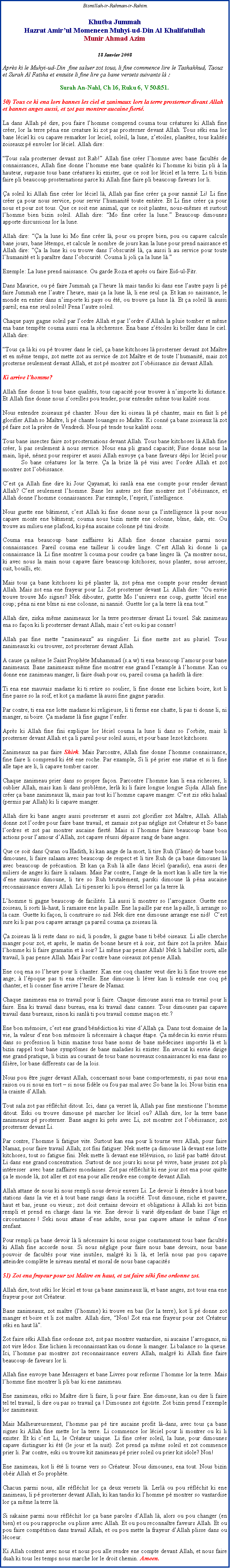 Text Box:   Bismillah-ir-Rahman-ir-Rahim.Khutba Jummah Hazrat Amirul Momeneen Muhyi-ud-Din Al KhalifatullahMunir Ahmad Azim18 Janvier 2008Aprs ki le Muhyi-ud-Din  fine saluer zot tous, li fine commence lire le Tashahhud, Taouz et Surah Al Fatiha et ensuite li fine lire a bane versets suivants l :Surah An-Nahl, Ch 16, Ruku 6, V 50&51.50) Tous ce ki ena lors bannes les ciel et zanimaux lors la terre prosterner divant Allah et bannes anges aussi, et zot pas montrer aucaine fiert.La dans Allah p dire, pou faire lhomme comprend couma tous cratures ki Allah fine crer, lor la terre pna ene creature ki zot pas prosterner devant Allah. Tous ski ena lor bane lciel ki ou capave remarker lor leciel, soleil, la lune, zetoiles, plantes, tous kalits zoiseaux p envoler lor lciel. Allah dire:Tous sala prosterner devant zot Rab! Allah fine crer lhomme avec bane facults de connaissances, Allah fine donne lhomme ene bane qualits ki lhomme ki bizin pli  la hauteur, surpasse tous bane cratures ki exister, que ce soit lor lciel et la terre. Li ti bizin faire pli beaucoup prosternations parce ki Allah fine faire pli beaucoup faveurs lor li. a soleil ki Allah fine crer lor lciel l, Allah pas fine crer a pour nanni Li! Li fine crer a pour nous service, pour servir lhumanit toute entire. Et Li fine crer a pour nous et pour zot tous. Que ce soit ene animal, que ce soit plantes, nous-mmes et surtout lhomme bien bizin soleil. Allah dire: Mo fine crer la lune. Beaucoup dimounes apporte discussions lor la lune. Allah dire: a la lune ki Mo fine crer l, pour ou propre bien, pou ou capave calcule bane jours, bane ltemps, et calcule le nombre de jours kan la lune pour prend naissance et Allah dire: a la lune ki ou trouve dans lobscurit l, a aussi li au service pour toute lhumanit et li paratre dans lobscurit. Couma li joli a la lune l.Exemple: La lune prend naissance. Ou garde Roza et aprs ou faire Eid-ul-Fitr. Dans Maurice, ou p faire Jummah a lheure l mais tandis ki dans ene lautre pays li p faire Jummah ene lautre lheure, mais a la lune l, li ene seul a. Et kan so naissance, le monde en entier dans nimporte ki pays ou t, ou trouve a lune l. Et a soleil l aussi pareil; ena ene seul soleil! Pena lautre soleil. Chaque pays gagne soleil par lordre Allah et par lordre dAllah la pluie tomber et mme ena bane tempte couma aussi ena la scheresse. Ena bane ztoiles ki briller dans le ciel. Allah dire:Tous a l ki ou p trouver dans le ciel, a bane kitchoses l prosterner devant zot Matre et en mme temps, zot mette zot au service de zot Matre et de toute lhumanit, mais zot prosterne seulement devant Allah, et zot p montrer zot lobissance zis devant Allah.Ki arrive lhomme?Allah fine donne li tous bane qualits, tous capacit pour trouver  nimporte ki distance. Et Allah fine donne nous zoreilles pou tender, pour entendre mme tous kalit sons.Nous entendre zoiseaux p chanter. Nous dire ki oiseau l p chanter, mais en fait li p glorifier Allah so Matre, li p chante louanges so Matre. Ki conn a bane zoiseaux l zot p faire zot la prire de Vendredi. Nous p tende tous kalit sons. Tous bane insectes faire zot prosternations devant Allah. Tous bane kitchoses l Allah fine crer, li pas seulement  nous service. Nous ena pli grand capacit; Fine donne nous la main, lipi, nnez pour respirer et aussi Allah envoye a bane faveurs dpi lor lciel pour 	So bane cratures lor la terre. a la brize l p vini avec lordre Allah et zot montrer zot lobissance. Cest a Allah fine dire ki Jour Qayamat; ki sanl ena ene compte pour render devant Allah? Cest seulement lhomme. Bane les autres zot fine montrer zot lobissance, et Allah donne lhomme connaissances. Par exemple, lesprit, lintelligence. Nous guette ene btiment, cest Allah ki fine donne nous a lintelligence l pour nous capave monte ene btiment; couma nous bizin mette ene colonne, bme, dale, etc. Ou trouve au milieu ene plafond, ki pna aucaine colonne p tini droite. Couma ena beaucoup bane zaffaires ki Allah fine donne chacaine parmi nous connaissances. Pareil couma ene tailleur li coudre linge. Cest Allah ki donne li a connaissance l. Li fine montrer li couma pour coudre a bane linges l. a montrer nous, ki avec nous la main nous capave faire beaucoup kitchoses; nous planter, nous arroser, cuit, bouilli, etc.Mais tous a bane kitchoses ki p planter l, zot pna ene compte pour render devant Allah. Mais zot ena ene frayeur pour Li. Zot prosterner devant Li. Allah dire: Ou envie trouve trouve Mo signes? Nek dibouter, guette Mo lunivers ene coup, guette lciel ene coup; pna ni ene bme ni ene colonne, ni nanni. Guette lor a la terre l ena tout.Allah dire, ziska mme zanimeaux lor la terre prosterner divant Li tousel. Sak zanimeau ena so faon ki li prosterner devant Allah, mais cest ou ki pas conner!Allah pas fine mette zanimeaux au singulier. Li fine mette zot au pluriel. Tous zanimeaux ki ou trouver, zot prosterner devant Allah.A cause a mme le Saint Prophte Muhammad (s.a.w) ti ena beaucoup lamour pour bane zanimeaux. Bane zanimeaux mme fine montrer ene grand lexample  lhomme. Kan ou donne ene zanimeau manger, li faire duah pour ou, pareil couma a hadith l dire:Ti ena ene mauvais madame ki ti retire so soulier, li fine donne ene lichien boire, kot li fine passe so la soif, et kot a madame l aussi fine gagne paradis.Par contre, ti ena ene lotte madame ki religieuse, li ti ferme ene chatte, li pas ti donne li, ni manger, ni boire. a madame l fine gagne lenfer. Aprs ki Allah fine fini explique lor lciel couma la lune li dans so lorbite, mais li prosterner devant Allah et a li pareil pour soleil aussi, et pour bane lezot kitchoses.Zanimeaux na pas faire Shirk. Mais Parcontre, Allah fine donne lhomme connaissance, fine faire li comprend ki t ene roche. Par example, Si li p prier ene statue et si li fine alle tape are li, li capave tomber casser.Chaque zanimeau prier dans so propre faon. Parcontre lhomme kan li ena richesses, li oublier Allah, mais kan li dans problme, lerl ki li faire longue longue Sijda. Allah fine crer a bane zanimeaux l, mais pas tout ki lhomme capave manger. Cest zis ski halaal (permis par Allah) ki li capave manger. Allah dire ki bane anges aussi prosterner et aussi zot glorifier zot Matre, Allah. Allah donne zot lordre pour faire bane travail, et zamais zot pas nglige zot Crateur et So bane lordres et zot pas montrer aucaine fiert. Mais si lhomme faire beaucoup bane bon actions pour lamour dAllah, zot capave russi dpasse rang de bane anges.Que ce soit dans Quran ou Hadith, ki kan ange de la mort, li tire Ruh (lme) de bane bons dimounes, li faire salaam avec beaucoup de respect et li tire Ruh de a bane dimounes l avec beaucoup de prcaution. Et kan a Ruh l alle dans lciel (paradis), ena aussi des miliers de anges ki faire li salaam. Mais Par contre, lange de la mort kan li alle tire la vie dene mauvais dimoune, li tire so Ruh brutalement, parski dimoune l pna aucaine reconnaissance envers Allah. Li ti penser ki li pou ternel lor a la terre l.Lhomme ti gagne beaucoup de facilits. L aussi li montrer so larrogance. Guette ene zoiseau, li sorti l-haut, li ramasse ene la paille. Ene la paille par ene la paille, li arrange so la caze. Guette ki faon, li construire so nid. Nek dire ene dimoune arrange ene nid!  Cest sure ki li pas pou capave arrange a pareil couma a zoiseau l. a zoiseau l li reste dans so nid, li pondre, li gagne bane ti bb oiseaux. Li alle cherche manger pour zot, et aprs, le matin de bonne heure et  soir, zot faire zot la prire. Mais lhomme ki li faire gramatin et  soir? Li mme pas pense Allah! Nek li habiller sorti, alle travail, li pas pense Allah. Mais Par contre bane oiseaux zot pense Allah.Ene coq ena so lheure pour li chanter. Kan ene coq chanter veut dire ki li fine trouve ene ange;  lpoque pas ti ena rveille. Ene dimoune li lver kan li entende ene coq p chanter, et li conner fine arrive lheure de Namaz.Chaque zanimeau ena so travail pour li faire. Chaque dimoune aussi ena so travail pour li faire. Ena ki travail dans bureau, ena ki travail dans cannes. Tous dimounes pas capave travail dans bureaux, sinon ki sanl ti pou travail comme maon etc.?Ene bon mmoire, cest ene grand bndiction ki vine dAllah a. Dans tout domaine de la vie, la valeur dene bon mmoire li ncessaire  chaque tape. a mdecin ki envie russi dans so profession li bizin mazine tous bane noms de bane mdecines imports l et li bizin rappel tout bane symptmes de bane maladies ki exister. En avocat ki envie dirige ene grand pratique, li bizin au courant de tous bane nouveaux connaissances ki ena dans so filire, lor bane differents cas de la lois. Nous pou tre juger devant Allah, concernant nous bane comportements, si pas nous ena raison ou si nous en tort  si nous fidle ou fou pas mal avec So bane la loi. Nous bizin ena la crainte dAllah.Tout sala zot pas rflchit ditout. Ici, dans a verset l, Allah pas fine mentionne lhomme ditout. Eski ou trouve dimoune p marcher lor lciel ou? Allah dire, lor la terre bane zanimeaux p prosterner. Bane anges ki prs avec Li, zot montrer zot lobissance; zot prosterner devant Li. Par contre, lhomme li fatigue vite. Surtout kan ena pour li tourne vers Allah, pour faire Namaz, pour faire travail Allah; zot fini fatiguer. Nek mette a dimoune l devant ene lotte kitchoses, tout so fatigue fini. Nek mette li devant ene tlvision, so lizi pas batt ditout. Li dans ene grand concentration. Surtout de nos jours ki nous p vivre, bane jeunes zot pli intresser  avec bane zaffaires mondaines. Zot pas rflchit ki ene jour zot ena pour quitte a le monde l, zot aller et zot ena pour alle rendre ene compte devant Allah. Allah attane de nous ki nous rempli nous devoir envers Li. Le devoir li tendre  tout bane stations dans la vie et  tout bane rangs dans la socit. Tout dimoune, riche et pauvre, haut et bas, jeune ou vieux ; zot doit certains devoirs et obligations  Allah ki zot bizin rempli et prend en charge dans la vie. Ene devoir li vari dpendant de bane lge et circonstances ! Seki nous attane dene adulte, nous pas capave attane le mme dene zenfant.Pour rempli a bane devoir l li ncessaire ki nous soigne constamment tous bane facults ki Allah fine accorde nous. Si nous nglige pour faire nous bane devoirs, nous bane pouvoir de facults pour vine inutiles, malgr ki li l, et lerl nous pas pou capave atteindre complte le niveau mental et moral de nous bane capacits  51) Zot ena frayeur pour zot Matre en haut, et zot faire ski fine ordonne zot.Allah dire, tout ski lor lciel et tous a bane zanimeaux l, et bane anges, zot tous ena ene frayeur pour zot Crateur. Bane zanimeaux, zot matre (lhomme) ki trouve en bas (lor la terre), kot li p donne zot manger et boire et li zot matre. Allah dire, Non! Zot ena ene frayeur pour zot Crateur ski en haut l.Zot faire ski Allah fine ordonne zot, zot pas montrer vantardise, ni aucaine larrogance, ni zot vire ldos. Ene lichien li reconnaissant kan ou donne li manger. Li balance so la queue. Ici, lhomme pas montrer zot reconnaissance envers Allah, malgr ki Allah fine faire beaucoup de faveurs lor li. Allah fine envoye bane Messagers et bane Livres pour reforme lhomme lor la terre. Mais lhomme fine montrer li pli bas ki ene zanimeau. Ene zanimeau, ski so Matre dire li faire, li pour faire. Ene dimoune, kan ou dire li faire tel tel travail, li dire ou pas so travail a ! Dimounes zot goste. Zot bizin prend lexemple lor zanimeaux. Mais Malheureusement, lhomme pas p tire aucaine profit l-dans, avec tous a bane signes ki Allah fine mette lor la terre. Li commence lor lciel pour li montrer ou ki li exister. Et ki cest Li, le Crateur unique. Li fine crer soleil, la lune, pour dimounes capave distinguer ki t (le jour et la nuit). Zot prend a mme soleil et zot commence prier li. Par contre, eski ou trouve kit zanimeau p prier soleil ou prier kit idole? Non! Ene zanimeau, kot li t li tourne vers so Crateur. Nous dimounes, ena tout. Nous bizin obir Allah et So prophte. Chacun parmi nous, alle rflchit lor a deux versets l. Lerl ou pou rflchit ki ene zanimeau, li p prosterner devant Allah, ki kan tandis ki lhomme p montrer so vantardise lor a mme la terre l. Si sakaine parmi nous rflchit lor a bane paroles dAllah l, alors ou pou changer (en bien) et ou pou rapproche ou plisse avec Allah. Et ou pou reconnatre faveurs Allah. Et ou pou faire comptition dans travail Allah, et ou pou mette la frayeur dAllah plisse dans ou lcoeur. Ki Allah content avec nous et nous pou alle rendre ene compte devant Allah, et nous faire duah ki tous les temps nous marche lor le droit chemin. Ameen.