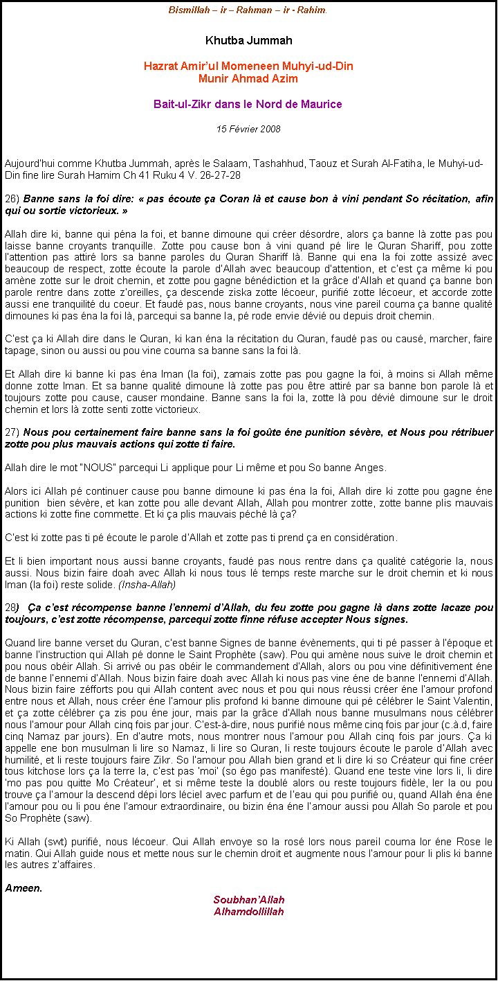 Text Box: Bismillah  ir  Rahman  ir - Rahim.Khutba JummahHazrat Amirul Momeneen Muhyi-ud-Din Munir Ahmad AzimBait-ul-Zikr dans le Nord de Maurice15 Fvrier 2008Aujourdhui comme Khutba Jummah, aprs le Salaam, Tashahhud, Taouz et Surah Al-Fatiha, le Muhyi-ud-Din fine lire Surah Hamim Ch 41 Ruku 4 V. 26-27-2826) Banne sans la foi dire:  pas coute a Coran l et cause bon  vini pendant So rcitation, afin qui ou sortie victorieux. Allah dire ki, banne qui pna la foi, et banne dimoune qui crer dsordre, alors a banne l zotte pas pou laisse banne croyants tranquille. Zotte pou cause bon  vini quand p lire le Quran Shariff, pou zotte lattention pas attir lors sa banne paroles du Quran Shariff l. Banne qui ena la foi zotte assiz avec beaucoup de respect, zotte coute la parole dAllah avec beaucoup dattention, et cest a mme ki pou amne zotte sur le droit chemin, et zotte pou gagne bndiction et la grce dAllah et quand a banne bon parole rentre dans zotte zoreilles, a descende ziska zotte lcoeur, purifi zotte lcoeur, et accorde zotte aussi ene tranquilit du coeur. Et faud pas, nous banne croyants, nous vine pareil couma a banne qualit dimounes ki pas na la foi l, parcequi sa banne la, p rode envie dvi ou depuis droit chemin. Cest a ki Allah dire dans le Quran, ki kan na la rcitation du Quran, faud pas ou caus, marcher, faire tapage, sinon ou aussi ou pou vine couma sa banne sans la foi l.Et Allah dire ki banne ki pas na Iman (la foi), zamais zotte pas pou gagne la foi,  moins si Allah mme donne zotte Iman. Et sa banne qualit dimoune l zotte pas pou tre attir par sa banne bon parole l et toujours zotte pou cause, causer mondaine. Banne sans la foi la, zotte l pou dvi dimoune sur le droit chemin et lors l zotte senti zotte victorieux.         27) Nous pou certainement faire banne sans la foi gote ne punition svre, et Nous pou rtribuer zotte pou plus mauvais actions qui zotte ti faire.Allah dire le mot NOUS parcequi Li applique pour Li mme et pou So banne Anges.Alors ici Allah p continuer cause pou banne dimoune ki pas na la foi, Allah dire ki zotte pou gagne ne punition  bien svre, et kan zotte pou alle devant Allah, Allah pou montrer zotte, zotte banne plis mauvais actions ki zotte fine commette. Et ki a plis mauvais pch l a?Cest ki zotte pas ti p coute le parole dAllah et zotte pas ti prend a en considration.Et li bien important nous aussi banne croyants, faud pas nous rentre dans a qualit catgorie la, nous aussi. Nous bizin faire doah avec Allah ki nous tous l temps reste marche sur le droit chemin et ki nous Iman (la foi) reste solide. (Insha-Allah)   28)  a cest rcompense banne lennemi dAllah, du feu zotte pou gagne l dans zotte lacaze pou toujours, cest zotte rcompense, parcequi zotte finne rfuse accepter Nous signes.     Quand lire banne verset du Quran, cest banne Signes de banne vnements, qui ti p passer  lpoque et banne linstruction qui Allah p donne le Saint Prophte (saw). Pou qui amne nous suive le droit chemin et pou nous obir Allah. Si arriv ou pas obir le commandement dAllah, alors ou pou vine dfinitivement ne de banne lennemi dAllah. Nous bizin faire doah avec Allah ki nous pas vine ne de banne lennemi dAllah. Nous bizin faire zfforts pou qui Allah content avec nous et pou qui nous russi crer ne lamour profond entre nous et Allah, nous crer ne lamour plis profond ki banne dimoune qui p clbrer le Saint Valentin, et a zotte clbrer a zis pou ne jour, mais par la grce dAllah nous banne musulmans nous clbrer nous lamour pour Allah cinq fois par jour. Cest--dire, nous purifi nous mme cinq fois par jour (c..d, faire cinq Namaz par jours). En dautre mots, nous montrer nous lamour pou Allah cinq fois par jours. a ki appelle ene bon musulman li lire so Namaz, li lire so Quran, li reste toujours coute le parole dAllah avec humilit, et li reste toujours faire Zikr. So lamour pou Allah bien grand et li dire ki so Crateur qui fine crer tous kitchose lors a la terre la, cest pas moi (so go pas manifest). Quand ene teste vine lors li, li dire mo pas pou quitte Mo Crateur, et si mme teste la doubl alors ou reste toujours fidle, ler la ou pou trouve a lamour la descend dpi lors lciel avec parfum et de leau qui pou purifi ou, quand Allah na ne lamour pou ou li pou ne lamour extraordinaire, ou bizin na ne lamour aussi pou Allah So parole et pou So Prophte (saw). Ki Allah (swt) purifi, nous lcoeur. Qui Allah envoye so la ros lors nous pareil couma lor ne Rose le matin. Qui Allah guide nous et mette nous sur le chemin droit et augmente nous lamour pour li plis ki banne les autres zaffaires.                                                                                                                                 Ameen.SoubhanAllahAlhamdollillah