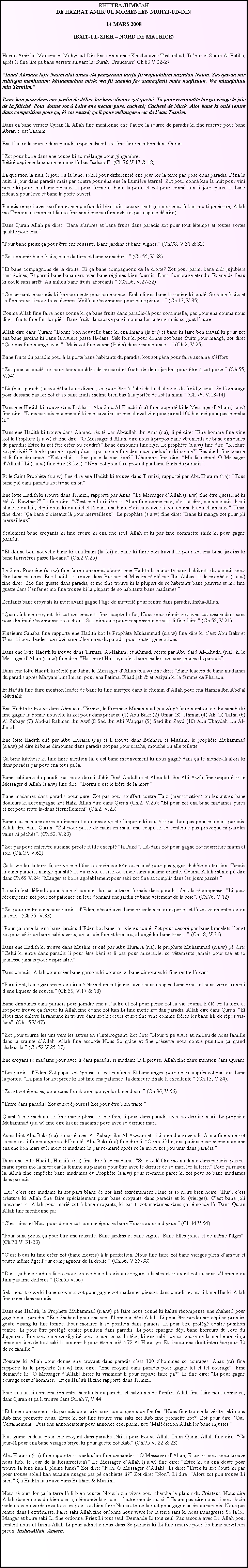 Text Box: KHUTBA JUMMAHDE HAZRAT AMIRUL MOMENEEN MUHYI-UD-DIN14 MARS 2008(BAIT-UL-ZIKR  NORD DE MAURICE)Hazrat Amirul Momeneen Muhyi-ud-Din fine commence Khutba avec Tashahhud, Taouz et Surah Al Fatiha, aprs li fine lire a bane versets suivant l: Surah Fraudeurs Ch.83 V.22-27Innal Abraara lafii Naiim alal araaa-iki yanzuruun tarifu fii wujuuhihim nazratan Naiim. Yus qawaa mir rahiiqim makhtuum: khitaamuhuu misk: wa fii zaalika fa-yatanaafasil muta naafisuun. Wa mizaajuhuu min Tasniim. Bane bon pour dans ene jardin de dlice lor bane divans, zot guett. To pour reconnate lor zot visage la joie de la flicit. Pour donne zot  boire ene nectar pure, cachet; Cachet de Musk. Alor bane ki oul rentre dans competition pour a, ki zot rentr; a li pour mlanger avec de leau Tasnim.Dans a bane versets Quran l, Allah fine mentionne ene lautre la source de paradis ki fine reserve pour bane Abrar, cest Tasnim.Ene lautre la source dans paradis appel salsabil kot fine faire mention dans Quran.Zot pour boire dans ene coupe ki so mlange pour gingembre;Rtir dpi ene la source nomme l-bas salsabil. (Ch.76,V.17 & 18)La question la nuit, li jour ou la lune, soleil pour diffrenci ene jour lor la terre pas pose dans paradis. Pna la nuit, li jour dans paradis mais par contre pour na ene la Lumire ternel. Zot pour conn kan la nuit pour vini parce ki pour ena bane rideaux ki pour ferme et bane la porte et zot pour conn kan li jour, parce ki bane rideaux pour lve et bane la porte ouvert.Paradis rempli avec parfum et ene parfum ki bien loin capave senti (a morceau l kan mo ti p crire, Allah mo Tmoin, a moment l mo fine senti ene parfum extra et pas capave dcrire).Dans Quran Allah p dire: Bane zarbres et bane fruits dans paradis zot pour tout ltemps et toutes sortes qualit pour ena.Pour bane pieux a pour tre ene russite. Bane jardins et bane vignes. (Ch.78, V.31 & 32)Zot contenir bane fruits, bane dattiers et bane grenadiers. (Ch.55, V.68)Et bane compagnons de la droite. Ki a bane compagnons de la droite? Zot pour parmi bane sidr jujubiers sans pines; Et parmi bane bananiers avec bane rgimes bien fournis; Dans lombrage tendu. Et ene de leau ki coul sans arrt. Au milieu bane fruits abordants. (Ch.56, V.27-32)Concernant le paradis ki fine promette pour bane pieux. Emba li ena bane la rivire ki coul. So bane fruits et so lombrage li pour tous ltemps. Voil la rcompense pour bane pieux ... (Ch.13, V.35)Couma Allah fine faire nous conn ki a bane fruits dans paradis-l pour continuelle, pas pour ena couma nous dire, fruits fine fini lor pi. Bane fruits-l capave pareil couma lor la terre mais so got lautre.Allah dire dans Quran: Donne bon nouvelle bane ki ena Imaan (la foi) et bane ki faire bon travail ki pour zot ena bane jardins ki bane la rivire passe l-dans. Sak fois ki pour donne zot bane fruits pour mang, zot dire: a nous fine mang avant. Mais zot fine gagne (fruits) dans resemblance ... (Ch.2, V.25)Bane fruits du paradis pour  la porte bane habitants du paradis, kot zot pna pour faire aucaine zffort.Zot pour accoud lor bane tapis doubles de brocard et fruits de deux jardins pour tre  zot porte. (Ch.55, V.54)L (dans paradis) accoudlor bane divans, zot pour tre  labri de la chaleur et du froid glacial. So lombrage pour dessane bas lor zot et so bane fruits incline bien bas  la porte de zot la main. (Ch.76, V.13-14)Dans ene Hadith ki trouve dans Bukhari: Abu Sad Al-Khudri (r.a) fine rapport ki le Messager dAllah (s.a.w) fine dire: Dans paradis ena ene pi ki ene cavalier lor ene cheval vite pour prend 100 banan pour passe emba li.Dans ene Hadith ki trouve dans Ahmad, rcit par Abdullah ibn Amr (r.a), li p dire: Ene homme fine vine kot le Prophte (s.a.w) et fine dire: O Messager dAllah, dire nous  propos bane vtements de bane dimounes du paradis: Estce ki zot tre crer ou coudre? Bane dimounes fine riy. Le prophte (s.a.w) fine dire: Ki faire zot p riy? Estce ki parce ki quelquun ki pas conn fine demande quelquun ki conn? Ensuite li fine tourn et li fine demand: Kot celui ki fine pose la question? Lhomme fine dire: Mo l mme! O Messager dAllah! Li (s.a.w) fine dire (3 fois): Non, zot pour tre produit par bane fruits du paradis. Et le Saint Prophte (s.a.w) fine dire ene Hadith ki trouve dans Tirmizi, rapport par Abu Huraira (r.a): Tous bane pi dans paradis zot tronc en or. Ene lotte Hadith ki trouve dans Tirmizi, rapport par Anas: Le Messager dAllah (s.a.w) fine tre question ki t Al-Kawthar? Li fine dire: Cest ene la rivire ki Allah fine donne moi, cest--dire, dans paradis, li pli blanc ki du lait, et pli doux ki du miel et l-dans ena bane zoiseaux avec li cou couma li cou chameaux. Umar fine dire: a bane zoiseaux l pour merveilleux. Le prophte (s.a.w) fine dire: Bane ki mange zot pour pli merveilleux.Seulement bane croyants ki fine croire ki ena ene seul Allah et ki pas fine commette shirk ki pour gagne paradis.Et donne bon nouvelle bane ki ena Iman (la foi) et bane ki faire bon travail ki pour zot ena bane jardins ki bane la rivires passe l-dans. (Ch.2 V.25)Le Saint Prophte (s.a.w) fine faire comprend daprs ene Hadith la majorit bane habitants du paradis pour tre bane pauvres. Ene hadith ki trouve dans Bukhari et Muslim rcit par Ibn Abbas, ki le prophte (s.a.w) fine dire: Mo fine guette dans paradis, et mo fine trouve ki la plupart de so habitants bane pauvres et mo fine guette dans lenfer et mo fine trouve ki la plupart de so habitants bane madames.Zenfants bane croyants ki mort avant gagne lge de maturit pour rentre dans paradis, Insha-Allah. Quant  bane croyants ki zot descendants fine adopt la foi, Nous pour runir zot avec zot descendant sans pour diminu rcompense zot actions. Sak dimoune pourr responsible de saki li fine faire. (Ch.52, V.21)Plusieurs Sahaba fine rapporte ene Hadith kot le Prophte Muhammad (s.a.w) fine dire ki cest Abu Bakr et Umar ki pour leaders de ct bane zhommes du paradis pour toutes generations.Dans ene lotte Hadith ki trouve dans Tirmizi, Al-Hakim, et Ahmad, rcit par Abu Sad Al-Khudri (r.a), ki le Messager dAllah (s.a.w) fine dire: Hassen et Hussayn cest bane leaders de bane jeunes du paradis.Dans ene lotte Hadith ki rcit par Jabir, le Messager dAllah (s.a.w) fine dire: Bane leaders de bane madames du paradis aprs Maryam bint Imran, pour ena Fatima, Khadijah & et Asiyah ki la femme de Pharaon.Et Hadith fine faire mention leader de bane ki fine martyre dans le chemin dAllah pour ena Hamza Ibn Abdal-Muttalib.Ene Hadith ki trouve dans Ahmad et Tirmizi, le Prophte Muhammad (s.a.w) p faire mention de dix sahaba ki fine gagne la bonne nouvelle ki zot pour dans paradis: (1) Abu Bakr (2) Umar (3) Uthman (4) Ali (5) Talha (6) Al Zubayr (7) Abd-al Rahman ibn Awf (8 Sad ibn Abi Waqqas (9) Sad ibn Zayd (10) Abu Ubaydah ibn Al-Jarrah.Ene lotte Hadith cit par Abu Huraira (r.a) et li trouve dans Bukhari, et Muslim, le prophte Muhammad (s.a.w) p dire ki bane dimounes dans paradis zot pas pour crach, mouch ou alle toilette.a bane kitchose ki fine faire mention l, cest bane inconvenient ki nous gagn dans a le monde-l alors ki dans paradis pas pour ena tous a l.Bane habitants du paradis pas pour dormi. Jabir Ibn Abdullah et Abdullah ibn Abi Awfa fine rapport ki le Messager dAllah (s.a.w) fine dire: Dormi cest le frre de la mort.Bane madames dans paradis pour pure. Zot pas pour souffert contre Haz (menstruation) ou les autres bane douleurs ki accompagne zot Haz. Allah dire dans Quran (Ch.2, V.25): Et pour zot ena bane madames pures et zot pour reste l-dans ternellement (Ch.2, V.25)Bane causer malpropres ou indecent ou mensonge et nimporte ki caus ki pas bon pas pour ena dans paradis. Allah dire dans Quran: Zot pour passe de main en main ene coupe ki so contenue pas provoque ni paroles vains ni pchs. (Ch.52, V.23)Zot pas pour entendre aucaine parole futile except la Paix!. L-dans zot pour gagne zot nourriture matin et soir. (Ch.19, V.62)a la vie lor la terre l, arrive ene lge ou bizin contrle ou mang pour pas gagne diabte ou tension. Tandis ki dans paradis, mange quantit ki ou envie et saki ou envie sans aucaine crainte. Couma Allah mme p dire dans Ch.69 V.24: Manger et boire agrablement pour saki zot fine accomplir dans les jours passs.La soi cest dfendu pour bane zhommes lor a la terre l mais dans paradis cest la rcompense: Li pour rcompense zot pour zot patience en leur donnant ene jardin et bane vetement de la soie. (Ch.76, V.12)Zot pour rentre dans bane jardins dEden, dcor avec bane bracelets en or et perles et l zot vetement pour en la soie. (Ch.35, V.33)Pour a bane l, ena bane jardins dEden kot bane la rivires coul. Zot pour dcor par bane bracelets lor et zot pour vtir de bane habits verts, de la soie fine et brocard, allong lor bane trine ... (Ch.18, V.31)Dans ene Hadith ki trouve dans Muslim et cit par Abu Huraira (r.a), le prophte Muhammad (s.a.w) p dire: Celui ki entre dans paradis li pour tre bni et li pas pour miserable, so vtements jamais pour us et so jeunesse jamais pour disparatre.Dans paradis, Allah pour crer bane garcons ki pour servi bane dimounes ki fine rentre l-dans. Parmi zot, bane garcons pour circul ternellement jeunes avec bane coupes, bane brocs et bane verres rempli dene liqueur de source. (Ch.56, V.17 & 18)Bane dimounes dans paradis pour joindre ene  lautre et zot pour pense zot la vie couma ti t lor la terre et zot pour trouve a faveur ki Allah fine donne zot kan Li fine mette zot dan paradis. Allah dire dans Quran: Et Nous fine enlve la rancune ki trouve dans zot lcoeurs et zot fine vine comme frres lor bane lili de rpos vis-vis. (Ch.15 V.47)Zot pour tourne les uns vers les autres en sintrrogeant. Zot dire: Nous ti p vivre au milieu de nous famille dans la crainte dAllah. Allah fine accorde Nous So grce et fine prserve nous contre punition a grand chaleur l. (Ch.52 V.25-27)Ene croyant so madame pour avec li dans paradis, si madame l li pieuse. Allah fine faire mention dans Quran:Les jardins dEden. Zot papa, zot pouses et zot zenfants. Et bane anges, pour rentre auprs zot par tous bane la portes. La paix lor zot parce ki zot fine ena patience: la demeure finale li excellente. (Ch.13, V.24).Zot et zot pouses, pour dans lombrage appuy lor bane divan. (Ch.36, V.56)Entre dans paradis! Zot et zot pouses! Zot pour tre bien traite.Quant  ene madame ki fine mari plisse ki ene fois, li pour dans paradis avec so dernier mari. Le prophte Muhammad (s.a.w) fine dire ki ene madame pour avec so dernier mari.Asma bint Abu Bakr (r.a) ti mari avec Al-Zubayr ibn Al-Awwan et ki ti bien dur envers li. Asma fine vine kot so papa et li fine plaigne so difficult. Abu Bakr (r.a) fine dire li: O mo tifille, ena patience car si ene madame ena ene bon mari et li mort et madame l pas re-mari aprs so la mort, zot pou unir dans paradis.Dans ene lotte Hadith, Huzaifa (r.a) fine dire  so madame: Si to oul tre mo madame dans paradis, pas re-mari aprs mo la mort car la femme au paradis pour tre avec le dernier de so mari lor la terre. Pour a raison l, Allah fine empche bane madames du Prophte (s.a.w) pour re-mari parce ki zot pour so bane madames dans paradis.Hur cest ene madame ki zot parti blanc de zot lizi extrmement blanc et so noire bien noire. Hur, cest crature ki Allah fine faire spcialement pour bane croyants dans paradis et ki (vierges). Cest bane joli madames ki Allah pour mari zot  bane croyants, ki pas ti zot madames dans a lmonde l. Dans Quran Allah fine mentionne a:Cest ainsi et Nous pour donne zot comme pouses bane Houris au grand yeux. (Ch.44 V.54)Pour bane pieux a pour tre ene russite. Bane jardins et bane vignes. Bane filles jolies et de mme lges. (Ch.78 V. 31-33)Cest Nous ki fine crer zot (bane Houris)  la perfection. Nous fine faire zot bane vierges plein damour et toutes mme ge; Pour compagnons de la droite. (Ch.56, V.35-38)Dans a bane jardins l zot pour trouve bane houris aux regards chastes et ki avant zot aucaine zhomme ou Jinn pas fine dflors. (Ch.55 V.56)Ski nous trouv ki bane croyants zot pour gagne zot madames pieuses dans paradis et aussi bane Hur ki Allah fine creer dans paradis.Dans ene Hadith, le Prophte Muhammad (s.a.w) p faire nous conn ki kalit rcompense ene shaheed pour gagn dans paradis. Ene Shaheed pour ena sept lhonneur dpi Allah. Li pour tre pardonner dpi so premier goute disang ki fine tombe. Pour montrer li so position dans paradis. Li pour tre protg contre punition tombe. Li pour tre protg contre punition dans paradis. Li pour pargne dpi bane horreurs du Jour du Jugement. Ene couronne de dignit pour place lor so la tte, ki ene rubis de a couronne-l meilleure ki a lmonde l et de tout saki li contenir li pour tre mari  72 Al-Hural-yn. Et li pour ena droit intercde pour 70 de so famille.Courage ki Allah pour donne ene croyant dans paradis cest 100 zhommes so courages. Anas (ra) fine rapport ki le prophte (s.a.w) fine dire: Ene croyant dans paradis pour gagne tel et tel courage. Fine demande li: O Messager dAllah! Estce ki vraiment li pour capave faire a? Li fine dire: Li pour gagne courage cent zhommes. Et a Hadith l fine rapport dans Tirmizi.Pour ena aussi conversation entre habitants du paradis et habitants de lenfer. Allah fine faire nous conne a, dans Quran et a li trouve dans Surah 7, V.44:Et bane compagnons du paradis pour cri bane compagnons de lenfer. Nous fine trouve la vrit ski nous Rab fine promette nous. Estce ki zot fine trouve vrai saki zot Rab fine promette zot? Zot pour dire: Oui. Certainement. Puis ene annonciateur pour annonce ceci parmi zot: Maldiction Allah lor bane injustes.   Plus grand cadeau pour ene croyant dans paradis ski li pour trouve Allah. Dans Quran Allah fine dire: a jour-l pour ena bane visages briy, ki pour guette zot Rab. (Ch.75 V. 22 & 23)Abu Huraira (r.a) fine rapport ki quelquun fine demander: O Messager dAllah, Estce ki nous pour trouve nous Rab, le Jour de la Rsurrection? Le Messager dAllah (s.a.w) fine dire: Estce ki ou ena doute pour trouve la lune kan li pleine lune? Zot dire: Non. O Messager dAllah! Li dire: Estce ki zot dout ki pas pour trouve soleil kan aucaine nuages pas p cachiette li? Zot dire: Non. Li dire: Alors zot pou trouve Li bien. a Hadith l trouve dans Bukhari & Muslim.Nous sjours lor a la terre l li bien courte. Nous bizin vivre pour cherche le plaisir du Crateur. Nous dire Allah donne nous du bien dans a lmonde l et dans lautre monde aussi. LIslam pas dire nous ki nous bizin isole nous ou garde roza tous les jours ou bien faire Namaz toute la nuit pour gagne accs au paradis. Nous pas rentre dans lextrmiste. Faire saki Allah fine ordonne nous vivre lor la terre sans ki nous transgresse So la loi. Manger et boire saki Li fine ordonne. Priez Li tout seul. Demande Li tout seul. Pas associ avec Li. Allah pour content nous et Insha-Allah Li pour admette nous dans So paradis ki Li fine reserve pour So bane serviteurs pieux. Insha-Allah. Ameen.   