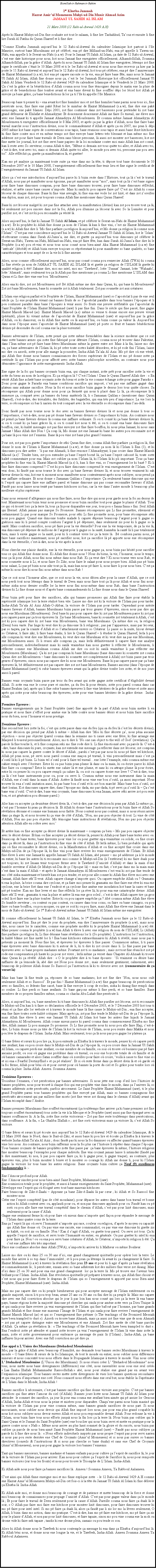 Text Box: Bismillah-ir-Rahman-ir-Rahim1er Khutba Jummah Hazrat Amirul Momeneen Muhyi-ud-Din Munir Ahmad AzimJAMAAT UL SAHIH AL ISLAM 21 Mars 2008 (12 Rabi-ul-Awwal 1429 A.H)Aprs ki Hazrat Muhyi-ud-Din fine souhaite zot tout le salaam, li fine lire Tashahhud, Taouz et ensuite li fine lire Surah Al Fatiha du Quran Shareef et li fine dire: Comme Khutba Jummah aujourdhui le 12 Rabi-ul-Awwal du calendrier Islamique kot partout  lle Maurice, surtout bane Musulmans zot p clbr, ena p dire Millaad-un-Nabi, ena p appelle li Yawm-un-Nabi, ena appelle li le Seerat-un-Nabi (s.a.w). Pour le Jamaat Ul Sahih Al Islam, a date de 12 Rabi-ul-Awwal, cest ene date historique pour nous, kot nous Jamaat fine enregistrer officiellement; Alhamdollillah, Soumma Alhamdollillah, par la grce dAllah. Aprs ki nous Jamaat Ul Sahih Al Islam fine enregistrer, ltemps zot fine signe le certificate ctait le 10 Mars 2008 et ti le 1er Rabi-ul-Awwal et nous nous fine recevoir a hier par la poste le 11 Rabi-ul Awwal et aujourdhui le 12 Rabi-ul-Awwal, kot tous p clbrer, ena p dire lanniversaire de Hazrat Muhammad (s.a.w), kot ena p capave raconte so la vie, ena p faire bane fte, mais nous le Jamaat Ul Sahih Al Islam, Allah fine donne nous a, cest le 1er Jummah Historique kot officiellement Jamaat Ul Sahih Al Islam Vendredi le 12 Rabi-ul-Awwal 1429 du calendrier Islamique et le Vendredi le 21 Mars 2008. a cest la grce et la bndiction dAllah couma nous tous fine tmoigner depuis le matin ene la pluie de grce et de benedictions fine tomber avant et ena bane divent ki fine souffler dpi lor lciel kot Allah p envoye a bane grce, a bane benedictions l lor a ti lle ki appelle lle Maurice. Beaucoup bane ti penser ki  ena avant kot fine humilier moi et zot fine humilier bane parmi nous tous ici, fine perscute nous, fine faire ene pak Ribat lor le mimbar de Hazrat Muhammad (s.a.w), fine dire ene pak mensonges, ene pak blames. Dpi 2001, zot fine continuer dans zot bassesses pour pretender ki zot bane grand dfenseur de Khilafat et Ahmadiyyat. Et doucement doucement Allah ine faire So travail, ine leve moi avec ene Jamaat ki ti appelle Jamaat Ahmadiyya Al Mouslemeen. Et coumsa mme Jamaat Ahmadiyya Al Mouslemeen ti enregistrer officiellement le 8 Mai 2003, et aprs a par la grce dAllah, nous fine faire bane travail marche sous linstruction divine, sous le commandement dAllah et aprs a en 2007, mo pran li dpi 2005 mme kot bane sujets de conversations sous tapis, bane reunions sous tapis et aussi bane lzot kitchoses ki fine faire contre moi et en mme temps zot fine envoye bane lettres trs blessant et kan mme mo fine addresse zot pour faire bane travails de Deen sans blesse personne, l aussi zot montrer zot bassesses, kot zot fine mette lor journal, kot zot fine servi bane papiers de la loi mondaine contre moi mais Allah kan zot conn, kan li reste avec So serviteur, couma Allah ti dire, Mme si demain zot tous quitte toi aller, et Allah avec toi, cest--dire, tout avec toi, mais si demain Allah quitte toi aller, le monde pou avec toi, personne pas pou avec toi. Alle rflchit a, guette a manifestation l, et guetter! Kan mo p analyze a maintenant toute suite a vine dans mo la tte, ti dpose tout bane documents le 10 Dcembre 2007 et le 10 Mars 2008, lenregistrement officiellement fine tenir lieu et fine signe le certificat de lenregistrement du Jamaat Ul Sahih Al Islam. Alors a cest ene introduction daujourdhui parce ki li bizin reste dans lHistoire, tout a l cest le travail dAllah, nous pas p manifester nous goisme, pas p manifester nous moi, mais tout a l cest bane signes pour faire bane dimounes compran, pour faire bane dimounes trouver, pour faire bane dimounes rflchit, ralizer, et arte cause bane causer nimporte. Mais ki sanl ki pou capave faire a? Cest zis Allah ki conne lcoeur de chaque dimoune. Bane ki fine vine aveugle, ki fine ena ene voile lor zot lizi, et dans zot zoreilles ena diplon, mais zot, zot pour toujours couma Allah fine mentionner dans Quran Shareef. Bane ki zot lcoeur malgr ki zot pas fine attacher avec la manifestation (divine) kan zot pou trouve tout a l, b seulement zot pou sincere dans zot la foi, Allah pou illumine a lcoeur l avec So la Lumire et pour purifier zot, et cest zot ki pou reconnate a vrit l.Alors aujourdhui, le fait ki Jamaat Ul Sahih Al Islam, et p clbrer le Seerat-un-Nabi de Hazrat Muhammad (s.a.w). Et ki prophte ki Allah fine donne a nom de lIslam l kan li fine vini, cest zis Hazrat Muhammad (s.a.w) ki Allah fine dire li Mo fine parfaire a religion l aujourdhui, et Mo donne a religion l comme nom lIslam. Cest pas ene coincidence aujourdhui le 12 Rabi-ul-Awwal Jamaat Ul Sahih Al Islam, kot le Islam r-rtourner couma dans Surah Al-Jumua, ine dire, et guette a aujourdhui tous dimounes p clbrer le Seerat-un-Nabi, Yawm-un-Nabi, Millaad-un-Nabi, ena p faire fte, kan dans Surah Al-Jumua fine dire ki le Prophte (s.a.w) pou r-vini et nous tous nous conn nous bien-aim Aka Hazrat Muhammad (s.a.w) fine intcale (dcd) et Allah bizin envoye toujours so rprsentant ki pour manifester so bane qualits, so bane caractristiques et tous assp de so la vie ki li fine amener. Alors, nous comme officiellement aujourdhui, nous pas conn couma pou remercier Allah (TWA) ki couma Li fine rvle a nom de JAMAAT UL SAHIH AL ISLAM l et guette a religion de lISLAM l guette ki qualit religion li t! Sakaine dire, moi mo intel, moi mo Tawheed, lotte Sunnat Jamaat, lotte Wahaabi, lotte Ahmadi, mais seulement tou a l Allah pas fine mentionne a couma Li fine mentionne LISLAM dans Quran et Li fine dire vine ene bon Mouslmeen. Alors ena ki dire, zot zot Mouslmeen zot! B Allah mme ine dire dans Quran, ki, qui bane ki Mouslemeen? Zot zot bane Mouslemeen, bane ki soumette zot  Allah totalement. Zot pas soumette zot aux cratures.	LIslam ene religion parfait et le Prophte de lIslam, Hazrat Muhammad (saw) so lapostolat li pas de ene seul sicle a. Li ene prophte vivant car bannes fruits de so lapostolat paratre dans tous bannes lpoques et li pou continuer paratre dans bane lpoques  venir aussi. So fruits ene preuve irrfutable qui lapostolat du Saint Prophte de lIslam Hazrat Muhammad (saw) li pas fine fini. Dans le sicle qui fine pass, fine gagne Hazrat Massih Maoud (as). Hazrat Massih Maoud (a.s) mme so venue ti donne encore ene preuve vivant (prnit), plisse ki vivant mme de lapostolat de Hazrat Muhammad (saw) et aujourdhui par la grce dAllah, ou ki chanceux, ou ki Allah fine mette ou l aujourdhui, ou bizin conne a valeur l. Aujourdhui dans nous lpoque aussi lapostolat de Hazrat Muhammad (saw) p porte so fruit et bannes bndictions divines p descendre du ciel couma ene la pluie torrentiel.Bannes adversaires de lIslam, zotte pens qui zotte mme formidables dans la science moderne que ce soit dans zotte bannes armes qui zotte fine fabriqu pour dtruire lIslam, couma nous p trouver dans Palestine, dans lIran mme zot p faire bane frres Musulmans mme la guerre entre zot. Mais  la fin, laisse mo dire ou, a bane adversaires de lIslam l, ki p crer toute sortes kalit dzordres, et ki p rode fini lIslam, laisse mo dire ou azordi, zotte pour alle mange la poussire, Insha-Allah Taala Al Aziz. Mo p dire o ene vrit, qui Allah fine donne nous bannes connaissances des forces suprieurs de lIslam et mo p donne zotte a certitude l qui lIslam pas pour affect avec zotte bannes philosophie nouvelles, au contraire nous pour dmontrer lignorance de zotte enseignements. Insha-Allah.Ene signe de la foi qui bannes croyants bizin ena, qui chaque instant, zotte prt pour sacrifier zotte la vie et zotte du biens au nom de la religion. Ki a religion l ? Cest lIslam ! Dans le Quran Shareef Allah dire :  En vrit Allah fine achet bane croyants zotte du biens et zotte la vie comme change zotte pour gagne Paradis . Donc pour gagne le Paradis ena banne conditions sacrifice qui impos, cest pas ene zaffaire gagn dans plateau sans aukaine sacrifice. Nous la foi et nous sacrifice bizin gagne le dessus lors tous quitte choses. Sa rcompense qui Allah pour donne nous pour a fermet qui nous ti plac dans Li l, a rcompense l li immense a, compar avec a bannes du biens matriels l, li  Samanan Qalilan  (mentioner dans Quran Shareef), c'est--dire, des trivialits, des futilits, des bagatelles, qui ena trs peu dimportance. La vie lors la terre, so rcompense ici bas li narien du tout compar avec la vie ternelle so rcompense dans lau-del.Donc faud pas nous tourne nous le dos avec sa bannes faveurs divines l et nous pas donne li tous so limportance, cest--dire, nous pas p donne bane faveurs divines so limportance ki bizin. Au contraire nous p prend a bane faveurs divines l couma ene zaffaire ordinaire. Si ou ti conn ki a bane faveurs divines l, si ou ti conn ki a bane grces l, si ou ti conn kot nous ti t, si ou ti conn ena bane dimounes faire bouffon, rier, ki kalit messages zot pas fine envoyer zot fine faire bouffon, ki nous pna Jamaat, ki nous sans Jamaat ! Mais Allah dire Non ! a coup l, Mo donne zot ene Jamaat ki bane les autres pou reconnaite zot et a bane l pou vine zot lennemi. Bane l pou vine zot bane plus grand lennemi. Pour zot, zot pas pou guette limportance de ski Quran fine dire, couma Allah fine parfaire a religion l, fine donne le nom de lIslam  Hazrat Muhammad (s.a.w), et fine donne a nom l ki lIslam li Enn (1), et ki dimounes pou dire astre : li pas ene Ahmadi, li fine renonce lAhmadiyyat, li pas croire dans Hazrat Massih Maoud (a.s). Tender bien, zot pou entendre a bane lesprit born l, a bane lesprit caboss l, toute sorte kalit commentaire pour ena. Mais zot oublier a nom lIslam l, ki lIslam l ki pli important. Tous a bane prophtes ki fine vini l, Hazrat Massih Maoud (a.s) li, kan li fine vini, so lenseignement lor ki baz ? Ki li fine faire dimounes comprend ? Cest ki pou faire dimounes comprend le vrai enseignement de lIslam. Cest vrai donc, ki faud pas nous tourne le dos avec a bane faveurs divines l, et nous trouver vraiment ki sak faveur divine ki vini, kot ene ti moment nous manifester nous contentement aprs nous oubliyer, nous prend a ene zaffaire ordinaire. Et nous donne  Samanan Qalilan  limportance. a seulement banne dimoune qui ene ti lesprit qui capave faire ene zaffaire pareil et banne dimoune qui pas conne reconnatre faveurs dAllah. Faud pas nous laisse nous tent par bannes kitchoses ici-bas, car la vie dans lautre monde li beaucoup plus meilleure et plus suprieure. Dans nous serment dallgeance qui nous fine faire, nous fine dire qui nous pour garde nous la foi au dessus de tout. Maintenant nous bizin tenir nous promesse et nous bizin sacrifier tout pour gagne le plaisir dAllah. Tous ce qui o trouv lors a la terre l, tous a l pour disparatre ene jour, tous pou  fanna finna  fini. Seul Allah qui Eternel. Allah jamais pas marque So Promesse. Bannes rcompenses qui Li fine promettre, srement et certainement Li pas pour marque So Promesse, pour ski Li fine promette nous, pour bane rcompense ski nous pou gagner. Quand ene dimoune tombe malade li capave dpense beaucoup largent pour li gagne so gurison sans ki li prend compte combien largent li p dpenser, dans seulement zis pour ki li gagne so la sant. Mais combien sacrifice, nous p faire pour la vie ternelle? Pour ene la vie temporaire, de a la vie l, ena dimounes p dpense de millions de largent pour li gagne so la sant, kanmm la sant l li pas totalement bien, mais li envie gagne so la sant, pour ki li contini vivre lor a la terre l.  B combien parmi nous, p faire bane sacrifices maintenant, nous p sacrifier nous, kot a sacrifice l p apporte nous ene rcompense dans la vie ternelle, cest--dire, nous la vie aprs la mort.Nous cherche ene plaisir durable, ene la vie ternelle, pour nous gagne a, nous bizin pas hsit pour sacrifier tous ce qui Allah fine donne nous. Ki Allah fine donne nous ? Nous du biens, la vie, lhonneur, nous le temps, tous a l pour Allah, nous fini nous mme dans nous Rab. Ki a veut dire ? Ki nous tourne vers nous Rab, et nous soumette nous  Li, et nous faire So Zikr, nous faire le salaat pour nous propre bien. Allah pas p bizin nous salaat, Li pas p bizin nous zikr tout a l, mais kan nous p faire li, nous faire li pour nous bien. Cest a mme ki nous dire ki nous fini nous mme dans nous Rab !Que ce soit nous lhonneur aller, que ce soit nous la vie, nous dibien aller pour la cause dAllah, que ce soit nous perdi tout nous ltemps dans le travail de Deen mais nous faire tout a l pour Allah et nous fini nous-mme ziska nous dernier souffle lor la terre nous fini nous-mme dans nous Rab, dans bane linstruction divines ki Li fine donne nous et daprs bane commandements ki Li fine donne nous dans le Quran Shareef. Nous bizin prt pour faire des sacrifices, afin qui bannes promesses qui Allah fine faire pour tablir la supriorit islamique lors la terre ralis bien vite. Laisse mo dire zot ki la victoire de lIslam pas pour tarder. Insha-Allah Taala Al Aziz Allah-O-Akbar, la victoire de lIslam pas pour tarder. Cependant pour mrite bannes faveurs dAllah, bannes Musulmans bizin passe par trois genres dpreuves, sinon nous pas dire qui nous ene Musulman (Mouslmeen). Seul bane ki pas pour capave dire ki zot pas Mouslmeen parce ki zot pas pou capave passe par a trois preuves l. Zis bane Mouslemeen, bane ki soumette zot totalement  Allah, cest zot ki pou capave dire ki zot bane vrai Mouslemeen, bane vrai Musulmans. a mme dire ou, la religion (Deen) bien vaste. Pas linge ki veut dire ki a dimoune l li religieux ; pas par lapparence, mais par lecoeur, par so taqwa, par la crainte dAllah et so lattachement envers so Crateur. Li passe so la nuite, lizour devant so Crateur, li faire zikr, li faire bane duahs, li lire le Quran Shareef  li tudier le Quran Shareef, lerla li pou alle compran ki veut dire ene Mouslemeen, ki veut dire ene Musulman et ki veut dire na pas ene Musulman, ene Mouslemeen aussi. Si li reussi alle compran a, mais lerl dfinitivement li capave faire ene analyse personellement, individuellement mais ki sanl vraimme kan nous guetter li rflecter le Mouslemeen, li rflecter comme ene Musulman couma Allah ine dire ou soit ki sanl vraimme li pas rflecter ene Mouslemeen (Musulman). a ki zot pas compran ki bane Musulmans (bane dimounes ki soumette zot couma Quran dire zot Mouslemeen  bane dimounes ki soumette zot completement  Allah) zot bizin passe par trois genres dpreuves, sinon nous pas capave dire ki nous ene Mouslemeen. Bane ki pas capave passe par a bane preuves l, b dfinitivement zot pas capave dire zot zot bane Mouslemeen. Bannes anciens (dans lpoque de Hazrat Muhammad (saw)) ti subir bannes preuves avant qui la grce divine tombe lors zotte, et de nos jours aussi li pareil. Bannes vrais croyants bizin passe par trois du feu avant qui zotte gagne zotte certificat dligibilit devant Allah. Si zotte ena ene le coeur pure et sincre, a du feu l pour teints, zotte pou pareil couma dans cas Hazrat Ibrahim (as), aprs qui li fine subir bannes preuves li fine vine hritiers de la grce divine et zotte aussi aprs qui zotte pour subir beaucoup des preuves, zotte pour vine bannes hritiers de la grce divine.  Insha-Allah.     Premire Epreuve :Bannes enseignements qui le Saint Prophte (saw) fine apport de la part dAllah nous bizin mettre li en pratique et nous faire zeffort pour amne ene la lutte contre nous bannes dsirs et nous bizin faire sacrifice nous du bien, nous lhonneur et nous prestige. Deuxime Epreuve :Ene second test lors zotte la foi, cest qui zotte passe dans ene du feu (qui sa du feu l cest les dcrets divins), par ene dcision qui prend par Allah li mme  Allah kan dire Moi ki fine dcrete a, nous pna aucaine objection  nous pas objecter (pareil couma dans la semaine mo ti cause avec ene frre, ki fine arrange ene Masjeed li touseul personnellement. Alors, mo ti dire li No one can object to the will of God (revelation). a parole l fine touche li, et li fine compran seki mo fine rode dire li. Li fine motionn avec a parole l. Cest--dire, bane dimounes ki pure, croyants, kan zot entende ene message a reflecter dans zot lcoeur, zot compran ki nous pas capave la guerre contre le dcret dAllah ; parski cest pas par nous ki nous p faire tel kitchose, Allah p pran nous, p servi nous pareil couma ene maon p travail, li vini personellement mais cest a zoutil l ki li p bizin. Li bizin tel zoutil pour li faire tel travailene lotte lexample, eski coumsa mme ene cahier rempli avec lcriture. Estce ki ou pas bizin pran plume l dans ou la main, ki ou crire parce ki Allah fine faire ou compran? Estce ki mette ene cahier l et ene plume, et sans ki ou attrape plume l pour crire, estce ki ou penser ki ou pou capave rempli a cahier l, ou soit ou capave crire ene livre ? Cest--dire, tous a l cest bane instruments pour ou, pour ou servi li. Coumsa mme nous ene instrument dans la main dAllah, ene zoutil dans la main dAllah. Astre l faud nous vine ene bon zoutil, a aussi important. Nous trouver ki ena zoutil imitation aussi, ki pas bane bon zoutil et ki zot bon march. Mais bane bon zoutil, zot dur lontan. Kot dimounes capave dire, dans lpoque mo dada, mo par-dada, ti p servi a zoutil l  a cest bane vrai zoutil. Cest--dire, bane vrai croyants, bane dimounes ki ena Imaan, arrive ski arrive zot pou reste bon, et zot gnration pou dssane pareil.)Alor kan ou accepter a deuxime dcret divin l, cest--dire, par ene dcision ki pran par Allah Li-mme a ; cest pas lhomme ki pran a dcision l. Et Allah ki donne bane linstructions pour ki bizin faire et Allah So rvlation dssane et comme ene humain nous faible. Nous content nous pas content, mais si nous russi arrive dans a stage l, et nous trouver ki a vine de ct dAllah, Non, mo pas pou objecter di tout. Li vine de ct dAllah, Non mo pas pou objecter. Mo tmoigne bane instructions & rvlations, Non mo pas pou objecter attention Allah alle en colre avec moi.Et astre kan ou fine accepter a dcret divine l maintenant  compran a bien  Mo pas pou capave objecter avec le dcret divine. Et kan ou fine accepter a dcret divine l, penser ki Allah pour faire bane testes avec ou. Beaucoup de bane testes, bane preuves pour vine lor ou pour guetter sipa vraimme ou solide, ou fine croire dans a dcret l, dans a linstruction ki fine vine de ct dAllah. Et lerl mme, Li bien probable qui aprs qui o fine reconnatre le dcret divine, ou la Manifestation dAllah et ou fine accept fine croire dans ene Muhyi-ud-Din de a lpoque l, ki fine vini pour faire revivre les vrais enseignements de lIslam. Et Allah fine leve li avec ene Jamaat ki appelle Jamaat Ul Sahih Al Islam, ab penser  mo p addresse a  le monde en entier, ki bane les autres ki ti reconnaite moi comme le Muhyi-ud-Din ( lextrieur) ki mo faire duah pour zot toujours, ki zot Imaan tenir toujours ferme avec le Tawheed (lunicit dAllah) et dans la main dene humble serviteur dAllah (le Muhyi-ud-Din de s lpoque l)  mais en fait, cest pas dans mo la main mais cest dans la main dAllah  et aprs le Jamaat Ahmadiyya Al Mouslemeen cest vrai ki zot pas fine tende de mo ct ziska maintenant et bientt kan zot pou tender, et zot pour alle conner ki Allah fine leve moi avec ene Jamaat, Allah faire skIl veut. Allah capave change nimporte quoi. Ou capave empche Allah ou ? Gramatin ti ena la pluie, la brise couma dire cyclone, et a faire moi penser ki gramatin mo fine faire ene rve ki ena ene cyclone, ene la brise fort dans ene lendroit et a cyclone fine amne ene inondation kot bane la cazes et bane pi p tomber. Kan mo fine lever et mo fine rflchi lor a rve l, ki pour ena ene catastrophe divine. Allah faire skIl veut ; gramatin ti ena la pluie et astre l ena ene gros soleil ; cest--dire Allah capave tire a gros soleil l et faire ene la pluie tomber. Estce ki ou pou capave empche a ? Ab coumsa mme Allah fine leve So humble serviteur ; ou content ou pas content, ou causer dans tous coins, ou faire ou bane cimagris, ou pou faire ou bane bouffon, ou pou moquer, ou que ce soit ki ou pou faire, mais Allah fine leve ene Jamaat dans le mois de Rabi-ul-Awwal. Le 1er Rabi-ul-Awwal mme Jamaat Ul Sahih Al Islam mme ine enregistrer.Et comme officiellement la Jamaat Ul Sahih Al Islam, le 1er Khutba Jummah nous faire a le 12 Rabi-ul-Awwal aujourdhui. Ena p dire le jour du prophete, ena dire lanniversaire du prophete (s.a.w), mais nous dire, nous cause lor le caractre, comme ene prophete modle ki le prophete Hazrat Muhammad (s.a.w) t. Mais penser couma le prophte (s.a.w) kan Allah ti leve li avec ene religion du nom de lISLAM, Li (Allah) fine parfaire a religion l, Li fine dssane bane rvlations lor li (So prophte). Linstruction lor linstruction, ki kalit blme zot fine mett lor li ! Ena bane kitchoses extraordinnaires ki Allah ti rvl, mais nous pas ti prsents a moment l. Nous fine lire, et preuves lor preuves li fine passer. Commencer mme, li ti passe bane preuves avec bane dimounes ki ti autour de li, ki ti dire ki zot croire dans li. Li fine passe par bane preuves avec so bane propres madames mme. Pourtant zot ti so madames ; mais zot tout fine runi kot zot p rode ene compensation pli haute ki a pour zot vivre ; lerl mme a verset dans Chapitre Al-Ahzaab ki trouve dans Quran ki a rvl. Allah dire :  O le prophte dire  to bane pouses : Si vraiment ou dsire bane zaffaires de a lemonde l, ab dire zot Nous pou donne zot ; mais seulement gentiment, calmement, avec beaucoup de politesse Allah donne So Rassool a linstruction l ki to divorce avec zot. (commentaire de a verset l)Mais kan bane l fine tende a, rponses de so bane madames, kot zot fine dire Non, nous nous oul seulement Allah et so Rassool. Et pas fini ! Hazrat Muhammad (s.a.w) fine gagne beaucoup de perscutions avec so familles, so ldents fine cass, bane l fine envoye li coup de roches, ziska ki disang fine rempli dans so soulier. Li fine perdi so bane zenfants. So bane garons mme li fine perdi, et so bane familles. Bane membres de so propres familles mme, couma so chacha Abu Lahab fine perscute li. Alors, si aujourdhui, ou, bane membres ki ti bane dimounes ki Allah fine purifier zot lcoeur, zot ti reconnaite le Muhyi-ud-Din kan li ti faire so dclaration officielle le 6 Dcembre 2003, et le 7 Dcembre 2003 kot tous ti runi et a fine alle lor website et  travers le monde bane l fine cause le Muhyi-ud-Din ; ena fine accepter, ena fine faire toutes sorte kalit critiques. Mais aprs a, zot pas fine tende le Muhyi-ud-Din de a lpoque l, mais Allah fine leve li avec ene Jamaat Ul Sahih Al Islam kot bane les autres fine hijack le Jamaat Ahmadiyya Al Mouslemeen. Allah conne mieux parce ki pareil couma dans commencement Khutba mo fine dire, Allah zamais Li pou manque So promesse. Si Li fine promette nous ki nous pou alle faire Hajj, cest--dire, Li bizin donne nous a titre de lIslam l kot la victoire de lIslam, nous pou rentre dans Makka et nous pou lve le drapeau de lIslam. Insha-Allah. Mais seulement, tous a l nous pas pou gagne lor plateau a. O bane frres et surs ki pou lire a, ki pou entende a Khutba l  travers le monde, penser ki o capave perdi ene zenfant, kan ou pou croire dans le Muhyi-ud-Din de a lpoque l, ou pou croire dans la Jamaat Ul Sahih Al Islam, ou capave perdi ene zenfant, ou ene membre de ou famille, ou sois o trouve o business pas p faire aucaine profit, ou sois o gagne ene problme dans o travail, ou sois ene boycotte totale de o famille et de o bannes camarades et alors Satan souffler dans o zoreilles pour faire o croire, voil  cause to fine vine ici et ici ena  Fearful Destiny/End  et a p raliser. Et si o reste ferme dans a dcret divin l et o garde o la foi ferme, Allah pour bni o et pour ouvert pour o bannes la porte du ciel et So grce pour tombe lors o couma la pluie. Insha-Allah. Ameen. Soumma Ameen. Troisime Epreuves :Troisime lexamen, cest perscution par bannes adversaires. Si nous jette ene coup dil lors lhistoire de bannes prophtes, nous pour trouv  chaque fois qui ene prophte vine dans le monde, dans a lunivers l, so bannes adhrents zotte perscuts, parfois atrocement. Le Saint Prophte Hazrat Muhammad (saw), ti le plus grand Prophte parmi tous bannes prophtes qui fine envoy par Allah, mais so bannes compagnons fine perscuts atrocement qui par milliers fine morts (zot fine verse zot disang dans le chemin dAllah) avant qui lIslam triomph dans lArabie.Bannes premiers Musulmans fine souffert normment (a toultemps fine arriver a ki bane premiers zot fine toujours souffert normment) tous zotte la vie  la Mecque et le Prophte (saw) aussi pas fine pargn avec sa bannes souffrances l. A la fin, zotte fine sortie victorieux  Zot pas fine reste toultemps dans perscutions, dans souffrance. A la fin,  La Ghaliba Illallah  ; zot fine sorti victorieux mais a victoire l, cest Allah So victoire. O bane frres et surs ki p coute moi aujourdhui le 12 Rabi-ul-Awwal 1429 du calendrier Islamique, & le 21 Mars 2008 dans le Nord, dans le Bait-ul-Zikr, et aussi bane ki pou lire et coute a Khutba l  travers le website Insha-Allah Taala Al Aziz ; donc faud pas ki nous la foi diminuer ou affecter quand bannes preuves vine lors nous. Au contraire, nous bizin raffermir nous la foi plus car lhistoire li rpter dans chaque lpoque. Tous bannes croyants de bannes prophtes zotte fine passe par  a bane preuves l mme, lhistoire religieux fine montrer beaucoup lexemples pour chaque individu. Ene vrai croyant jamais laisse li intimider (faud pas li dire maintenant, ki non, li pas pou capave faire a, ki li gagne peur, li gagne traque), au contraire, plus preuves vini, plus li bizin montrer li brave et li montrer so courage ki Allah ine donne li, pour ki lIslam gagne la victoire lor tous bane les autres religions. Bane croyants bizin cultive a Neuf (9) excellences fondamentales l :-Ene lAmour profond pour Allah.Ene  lAmour sincre pour nous bien-aim Saint Prophte, Muhammad (saw).Ene soumission totale pour le prophte, et aussi  banne enseignements du Saint Prophte, Muhammad (saw).Dveloppe ene lesprit qui o loign avec tout bane mauvais kitchoses.Faire beaucoup de Zikr--Ilaahi  Apprane a bane Zikr--Ilaahi l par cur ; ki Allah et So Rassool fine montrer nous.Crer ene lesprit comptitif (pas de ct mondaine), pour dpasse les autres dans banne bon travail et bonne action ki Allah content avec ou, applaudi pour ou, et non pas dimounes applaudi pour ou. Faud kan ou p sorti ou pou alle faire ene travail comptitif dans le chemin dAllah, cest pas pour lizi dimounes, mais seulement pour la cause dAllah.  Gagne ene sentiment ferme ki o pour faire o mieux dans nimporte quel faon pour rpandre le message de lIslam dans quatre coins de la terre.Ena a lesprit l qui o servi lhumanit nimporte qui race, couleur ou religion, daprs le moyen ou capacit qui Allah fine donne o. Ou pas vine ene raciste, ene communalist, ou pas vine ene dimoune ki guette zis so kalit, ou soit zis ou famille. Non ! Kan il sagit dAllah, ou guette tous pareil. Ou servi zot tous. a ki appelle lesprit de sacrifice, et servi toute lhumanit en entier, en gnrale. Ou pas guetter ki intel ki ena pour faire a. Non ! ou ou ena pou servi bane cratures dAllah, le Crateur, nimporte ki religion li t. a cest ene zaffaire trs trs important. Place ene confiance absolue dans Allah (TWA), nimporte ki arriver ki li Malheur ou mme Bonheur. Laisse mo dire ou ki dans 25 ou 30 ans dici, ene grand changement spirituelle pour oprer lors la terre. Le monde fine arrive  so top dans limmoralit ; et li pou pran a ltemps l avant ki a changement l faire. Si Hazrat Muhammad (s.a.w)  travers la rvlation fine pran 23 ans et pour ki li agir daprs a bane rvlation et commandements l ; li perscuter, ensam avec so bane adhrents kot des milliers fine verse zot disang. Mais dici dans 25 ou 30 and pour ena ene grand changement  lor a la terre l. Mo p trouve ene lavenir bien brillant pour lIslam. Insha-Allah. Ene rvolution spirituelle p prparer  travers nous, qui Allah fine choisir et cest nous qui pour faire flotte le drapeau de lIslam qui so lenseignement ti apport par nous Bien-aim Prophte, Hazrat Muhammad (saw). Insha-Allah.Mais mo pas capave dire ou ki peuple bienheureux qui pour accepter message de lIslam entirement ou en grande majorit, sinon li ti pou trop beau, avant 25 ans ou 30 ans ou fini dire ki a peuple l. Mais mo capave dire avec ene full conviction absolue qui le jour li pas loin kan nous conn qui lors a la terre l ena banne pays, banne rgions kotte la majorit dimoune p chercher qui sanla pour amne zotte vers a Dieu Unique l et qui sanla pour faire revivre a vrai enseignement de lIslam qui fine bafou par lhomme, par bane grands grands Mullah et fine donne ene mauvais lImage de lIslam et qui sanla pour faire revivre lenseignement de Hazrat Massih Maoud (as) et qui so lenseignement fine pitiner ( The teachings of the Promised Messiah have been trampled to dust ). Azordi ou trouve bane Ahmadi, mais a aussi zot fine vine que de nom Ahmadi  zot pas p capave distingue entre ene Mouslemeen et ene Ahmadi. Zot fine mette de ct bane paroles dAllah. a mme a rvlation l :  The teachings of the Promised Messiah have been trampled to dust . Ena lendroit zotte p attendre et quand zotte trouve a vrai lenseignement de lIslam l vine dans zotte la main, zotte et zotte gouvernement pour embrasse a message de paix l (lIslam) ; Insha-Allah, a bane zaffaires l pour arriver. Avec ene full conviction mo p dire a.Ene appel  LUnion des Musulmans (Ittehadoul Mouslemine)Moi, par la grce dAllah avec beaucoup dhumilit, mo demande tous bannes sectes Musulmans  travers le monde  O bane frres & surs de la foi Islamique, de tout le monde en entier, nous oublier nous diffrences mineurs et nous concentr tous nous efforts dans le Propagande Islamique  travers le monde. Vini nous crer L Ittehadoul Mouslemine (LUnion des Musulmans). Si nous russi crer L "Ittehadoul Mouslemine" nous tous, nous mette nous bane divergeances (diffrences) ene ct, nous rassembler nous sous ene seul crdo  Laa Ilaaha Illallah Muhammadur Rassoollullah  ab, nous pour ralise ene grand pas en avant vers lexpansion islamique. Tous bannes sectes mette zotte divergences de vues lors bannes questions secondaires et qui ena peu dimportance ene cot. Nous consacr nous efforts dans ene seul but, nous tablir la Suprmatie de LIslam dans le Monde, Insha Allah !Bannes sacrifice li ncessaire, cest par bannes sacrifice qui fine donne victoire aux peuples. Cest par bannes sacrifices qui fine attire lamour du ciel (dAllah). Bannes jours kotte nous Jamaat Ul Sahih Al Islam pour atteindre  le sommet des sacrifice, a jour l pour ena couma ene zenfant bien-aime qui p assize lor Genoux dAllah, Insha-Allah et tous nous la peine et misres pour disparatre. Chaquene parmi nous bizin mazin qui la victoire de lIslam pas pour vine coumsa mme, sans bannes grands sacrifices de nous part. Si nous insouciants, nous oublier nous devoir qui Allah fine impos lors nous, pas pour ena plus grand coupable ki nous kot nous oubliyer nous devoir envers Allah et nous pou responsable devant Allah. Pour redonne la vie  lIslam, nous bizin faire tous nous efforts jusqu nous la fin lors a la terre l. Nous bizin pas oublier qui le Saint Quran et le Sunnat du Saint Prophte (saw) ene bouclier qui nous bizin servi et mette en pratique pour la guerre contre nous  Nafs . Mme nous arrive au plus haut sommet de la gloire et du succs, nous bizin pas oublier a parole de nous bien-aim Saint Prophte Hazrat Muhammad (saw)  Faud pas nous oubliyer a parole ki li fine dire nous l :  Nous efforts individuels inspirs par nous propre lesprit pas pour servi narien si nous pas pou reste derrire ene Chef de Croyants (Amirul Momeneen) et si nous pas suivre so bannes directives (conseils & linstructions & si nous pas cherche so bane duahs) et sans ene Chef de Croyants (Amirul Momeneen), nous pas pour gagne la victoire lors bannes lennemis.Tant qui bannes messieurs, bannes madame et bannes enfants pas pour cultive a lesprit de sacrifice l, le jour de la victoire de lIslam pas pour arriver. Kan nous pour cultive a lesprit de Sacrifice l, nous pour remporte bannes victoires (sur tous les fronts) et nous pour trouve le Triomphe de LIslam. Insha-Allah.Ki Allah aide nous pour faire a bannes sacrifices l.  Ameen ! Soumma Ameen, Ya Rabboul Aalameen.Cest ainsi qui Allah finne enseigne moi et mo finne explique zotte  - le 12 Rabi-ul-Awwal 1429 A.H comme ene Hazrat Amirul Momeneen Muhyi-ud-Din cet fois-ci  la tte du Jamaat Ul Sahih Al Islam ki fine dlivrer a Khutba l. Insha-Allah.Ki Allah aide moi, et donne moi beaucoup de courage et de patience et mette beaucoup de la force et donne moi beaucoup de connaissances pour propage lunicit dAllah. Cest pas pour gagne valeur dans a le monde l ; Et pour faire le travail de Deen seulement pour la cause dAllah. Pareille couma nous faire a duah l le soir,  O Allah pas faire moi faire ene kitchose pour montrer lizi dimounes, pour faire dimounes trouver ki mo p faire pour intel intel. Si mo p faire a duah l, alors a faud pas li zis lor mo la lvres seulement, O Allah, li bizin dans mo action, dans mo pratique. Cest--dire, kan mo p faire ene kitchose, mo p faire a zis pour le plaisir dAllah, et non pas pour lizi dimounes, et faire tapaze, sinon mo pou vine couma ene la mok ou drome vide ki faire nek tapaze ; tandis ki ene drome plein, zamais ou pou tende so son.Alors ki Allah donne nous le Tawfeek ki nous contemple a message ki ena dans a Khutba daujourdhui l. Ki Allah bni nous, et donne nous ene longue la vie, et le Tawfeek, Insha-Allah. Ameen Soumma Ameen Ya Rabboul Aalameen.   