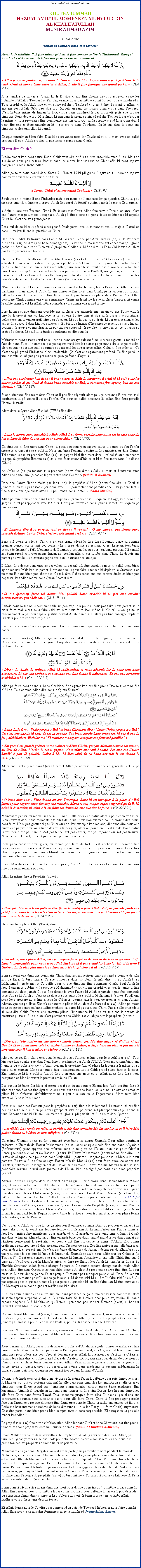 Text Box: Bismillah-ir-Rahman-ir-RahimKHUTBA JUMMAHHAZRAT AMIRUL MOMENEEN MUHYI-UD-DIN AL KHALIFATULLAHMUNIR AHMAD AZIM11 Juillet 2008(Rsum du Khutba Jummah lor le Tawheed)Aprs ki le Khalifatullah fine saluer zot tous, li fine commence lire le Tashahhud, Taouz et Surah Al Fatiha et ensuite li fine lire a bane versets suivants l :￼ Allah pas pour pardonner, si donne Li bane associs. Mais Li pardonn  part a  bane ki Li oul. Celui ki donne bane associs  Allah, li sr li fine fabrique ene grand pch.  (Ch.4 V.49)A la lumire de a verset Quran l, le Khutba ki mo fine choisir azordi cest pour cause lor lUnicit dAllah  Tawheed . Par lignorance nous pas mme conn ki veut dire  Tawheed . Tous prophtes ki Allah fine envoy fine prche  Tawheed , cest--dire, lunicit dAllah, ki ena ene seul Allah. Seki veut dire tout Musulman sans distinction bizin croire dans Tawheed. Cest la base mme de Imaan (la foi); croire dans Tawheed li pas proprit juste ene groupe dimoune. Pena doute tout Musulman ki ena dans le monde bizin p prche Tawheed, car cest par la mme ki tout prophtes fine commence zot mission. Qui sanl capave prend la responsabilit pour dire ene so frre musulman ki li pas croire dans Tawheed. a ki ena dans le cur ene dimoune seulement Allah ki conn.Chaque musulman bizin faire Dua ki so croyance reste lor Tawheed et ki li mort avec a kalit croyance l et ki Allah protge-li, pas laisse li tombe dans Chirk.Ki veut dire Chirk ?Littralement kan nous cause Deen, Chirk veut dire pri les autres ensemble avec Allah. Mais en sus de a nous pou essaye tudier bane les autres implications de Chirk afin ki nous capave comprend li bien, Insha-Allah.Allah p faire nous conn dans Surah 31, Verset 13 ki pli grand linjustice ki lhomme capave commette envers so Crateur cest Chirk.￼ Certes, Chirk cest ene grand Zouloum  Ch.31 V.14Zouloum en li-mme li ene linjustice mais pou mette pli lemphase lor a question Chirk l, pou montrer gravit, ki kantit li grave, Allah fine servi ladjectif  Azim  aprs le mot  Zouloum . Azim  veut dire norme, Grand. Et devant mot Chirk Allah fine servi  Inna , a aussi cest ene lautre mot pou mette lemphase. Allah p dire  certes , pena doute a kitchose ki appelle Chirk l, cest ene trs grand pch.Pena nul doute ki tout pch cest pch. Mais parmi ena ki mineur et ena ki majeur. Parmi a bane ki majeur l ena la question de Chirk.Dans ene Hadith ki trouve dans Sahih Al Bukhari, rcit par Abu Huraira (r.a) ki le Prophte dAllah (s.a.w) p dire ( so bane compagnons) :  Est-ce ki mo informe zot concernant pli grand pch ?  Zot fine dire :  Bien sr O prophte dAllah.  Li fine dire :  Faire Chirk avec Allah et pas traite parents avec bont. Dans ene lautre Hadith racont par Abu Huraira (r.a) ki le prophte dAllah (s.a.w) fine dire :  Reste loin avec sept destructions (grands pchs).  Zot fine dire :  O prophte dAllah, ki t a ?  Li fine dire :  Faire Chirk avec Allah, faire sorcellerie, touille ene dimoune ki Allah fine faire Haram except dans cas kot excution permettre, mange lintrt, mange largent orphelin, tourne le dos lors champs de bataille dans point chaud et mette tche lor bane femmes croyantes sans dfauts, et celui ki attacher avec Duniya (le monde ici-bas). Nimporte ki pch ki ene dimoune capave commette lor la terre, li ena lespoir ki Allah capave pardonne li mais except Chirk. Si ene dimoune fine mort dans Chirk, pena pardon pou li. Kan mme ki kantit bon action li fine faire, mais li pou trouve so place dans lenfer. Car Allah considre Chirk comme ene crime immense. Crime en li-mme li ene kitchose barbare. Et crime ki kalit crime li t ki Allah mme considre a, comme ene grand crime.Lors la terre si ene dimoune possde ene kitchose par example ene terrain ou ene lauto etc., li dire ki li propritaire a kitchose l. Et si ene lautre vini et dire ki li aussi li propritaire, dfinitivement le vrai propritaire pou objecter. Li pou la guerre so droit. Li pas pou content ki les autres fine associ dans kitchose ki pou li. Eh bien, a Insaan (lhomme) so raction envers Insaan couma li, li trouve a intolrable. Li pas capave support ; li rvolt ; li cri linjustice. Li senti so droit p enlever. Li oul ki la justice condamne a dimoune l.Maintenant nous essaye servi nous lesprit, nous essaye raisonn, nous essaye guette la ralit en face de nous. Si toi lhomme to pas p capave rest kan les autres p prend to droit, to p rvolt, alors couma to capave ena le courage pou associ les autres avec Allah, Celui ki fine crer toi. a cest ene pli grand linjustice, cest intolrable. a cest ene garement profond. To fine perdi le vrai chemin. Allah pas pou pardonne toi pou a faon dagir l.￼ Allah pas pardonner kan donne li bane associs. Mais Li pardonne  celui ki Li oul pour les autres pchs ki a. Celui ki donne bane associs  Allah, li srement fine garer, loin du bon chemin.  (Ch.4 V.117)Si ene dimoune fine mort dans Chirk et li pas fine rpentir alors pou a dimoune l ena ene seul destination ki p attane li ; cest lenfer. Car pour a kalit dimoune l, Allah fine faire paradis Haram (interdit).Alors dans le Quran Shariff Allah (TWA) fine dire :￼ Bane ki donne bane associs  Allah, Allah fine ferme paradis pour zot et zot la caze pour du feu et bane ki faire du tort pas pour gagne aide.  (Ch.5 V.73)a dimoune ki fine mort dans Chirk l, pena personne pou capave sauve li contre du feu lenfer mme si so papa ti ene prophte. Nous ena bane lexample claire ki fine mentionner dans Quran. Tel couma le cas du prophte Nuh (a.s), so garon ki ti fine mort dans linfidlit ou bien encore le papa du prophte Ibrahim (a.s) ki ti ene fabricateur didoles et ki ti fine mort dans lidoltrie (Chirk).Abu Masud (r.a) p racont ki le prophte (s.a.w) fine dire :  Celui ki mort et li invoque avec Allah ene partenaire (associ) li pou rentre dans lenfer.  (Sahih Al Bukhari)Dans ene lautre Hadith rcit par Jabir (r.a), le prophte dAllah (s.a.w) fine dire :  Celui ki joindre Allah et li pas associ personne avec li, li pou rentre dans paradis et celui ki joindre li et li fine associ quelque chose avec li, li pou rentre dans lenfer.  (Sahih Muslim)Allah p faire nous conn dans Surah Luqman ki premier conseil Luqman, le Sage, ki ti donne so garon ; cest pas approche avec le Chirk. Nous pou trouve a dans Quran Shareef kot Luqman p dire so garon :￼ Et Luqman dire  so garon, tout en donne li conseil : O mo garon, pas donne bane associs  Allah. Certes Chirk cest ene trs grand pch.  (Ch.31 V.14)Pena nul doute le pch Chirk cest ene grand pch ki fine faire Luqman place a comme premier conseil parmi tant des conseils ki li ti p donne so zenfant. Cest ki avant tout bizin consolide Imaan (la foi). Lexample de Luqman cest ene leon pour tout bane parents. Ki kantit zot bizin prend soin pou guette Imaan zot zenfant afin ki pas tombe dans Chirk. Li devoir ene parent pou veill ki so zenfant gagne ene bon lducation islamique.LIslam fine donne bane parents zot valeur ki zot mrit, fine enseigne nous ki kalit nous bizin agir avec zot. Mais kan a parent l ordonne nous pour faire kitchose ki dplaire le Crateur,  ce moment l nous bizin pas obir zot. C'est--dire, lobissance ena ene certain limite ki bizin pas dpasser, kot Allah mme dans Quran Shareef dire :￼ Si zot (parents) force toi donne Moi (Allah) bane associs ki to pas ena aucaine connaissances, pas obir zot.  (Ch.31 V.16)Parfois nous laisse nous sentiment alle un peu trop loin pour ki nous pas faire nous parent so le cur faire mal, alors nous faire saki zot dire nous faire, kan mme li Chirk. Alors a kalit raisonnement l pas pou capave justifi devant Allah, parce ki lIslam pas fine enseigne dplaire Crateur pour faire crature plaisir.Kan mme ki kantit nous capave content nous maman ou papa mais ena ene limite couma nous conn.Bane ki dire Issa (a.s) Allah so garcon, alors pena nul doute zot fine gar ; zot fine commette Chirk. Zot fine commette ene grand linjustice envers le Crateur. Allah pena zenfant ni Li zenfant kikaine.￼ Dire : Li Allah, Li unique. Allah Li indpendant et nous dpende lor Li pour tous nous ncessaire. Li pas ena zenfants et personne pas fine donne li naissance.  Et pas ena personne semblable  Li.  (Ch.112 V.2-5)Allah p faire nous conn ki bane Chrtiens fine garer kan zot fine prend Issa (a.s) comme fils dAllah. Tout comme Allah dire dans le Quran Shareef :￼ Bane Juifs dire : Uzair garon Allah et bane Chrtiens dire : Jesus Christ garon dAllah. a cest ene parole ki sorti de zot la bouche. Zot imite parole bane avant zot, ki pas ti ena la foi ; Maldiction Allah lor zot ! Ki manire zot capave accepter ene fausset pareille !  Zot prend zot grands prtres et zot moines et Jsus Christ, garon Mariam comme zot matre, au lieu de Allah. Lordre ki zot ti gagner, cest adore ene seul Bondi. Pas ena ene lautre bondi  part Li (Allah). Gloire  Li. (Li bien loin) de a bane associs ki zot donne Li l.  (Ch.9 V.31-32)Alors ene lautre place dans Quran Shareef Allah p adresse lhumanit en gnrale, kot Li p dire :￼ O bane dimounes ! Fine donne ou ene lexample. Bane ki ou invoquer  la place dAllah jamais pour capave crer (mme) ene mouche. Meme si zot, zot pas capave reprend a de li. Ni celui ki demander, ni celui  ki zot faire zot demande, ena aucaine la force.  (Ch.22 V.74)Maintenant penser o meme, si ene musulman li alle prier ene statue alors li p commette Chirk. Bien souvent dans bane moments difficiles de la vie, nous bouleverser, saki dimoune dire nous, nous faire. Nous pas guetter si pas Chirk ou non. Par example kan malade, dimoune dire nous alle quitte ene paquet fleur ou allume des trois la bougies, alors ou pou bien. Cest Chirk. Bane statue la zot mme zot pas nanni. Zot pas tend, zot pas causer, zot pas reponne ou, zot pas trouver. Mouche pose lor zot, idole l pas capave pousse mouche l.Idole pena capacit pour guri, ou mme pou faire du tort. Cest kitchose ki lhomme fine fabriquer avec so la main. A Maurice chaque communaut ena droit prier saki li envie. Les autres libre pou prier saki li envie mais Musulman ena so Deen (religion) ki complte en li-mme pena lieu pour alle vers les autres cultures.Si ene Musulman alle kot ene la crche et prier, cest Chirk. Dailleurs a kitchose l couma nous fine dire pena aucaine pouvoir.Allah Li mme dire le Prophte (s.a.w) :￼ Dire zot : Prier seki ou prtend tre (bane bondis)  part Allah. Zot pas possde poids ene petit fourmi dans bane le ciels et lor la terre. Zot na pas ena aucaine part l-dans et li pas prend aucaine aide de zot.   (Ch.34 V.23)Dans ene lotte place Allah (TWA) dire :￼ Zot adore, dans place Allah, seki pas capave faire zot ni du tort ni du bien et zot dire :  a bane l pour plaide pour nous avec Allah kitchose ki li pas conn lor bane le ciels et la terre ? Gloire  Li. Li bien plus haut ki a bane associs ki zot donne li l.  (Ch.10 V.19)Bien souvent ena dimoune commette Chirk dans zot invocation, sans zot rendre compte de saki zot p faire, li bien grave. Si ene dimoune dans so Duah li nek dire :  Ya Allah ! Ya Muhammad ! Aide moi.  a suffit pour ki ene dimoune fine commette Chirk. Seul Allah ki faudr pas nous oublier ki le prophte Muhammad (s.a.w) ti ene prophte, et tout le temps li fine demande Allah et jamais Li pas fine demande avec lautre ki Allah et jamais li pas fine demande avec lautre ki Allah et cest nous devoir pour suivre le prophte Muhammad (s.a.w). Faud pas nous lve crature au mme niveau ki Crateur, couma azordi nous p trouver ki dans Jamaat Ahmadiyya zot p leve Khalifa et honore li plisse ki Allah et So Rassool (s.a.w). Allah p mette nous en garde contre a bane kalit kitchose-l, parce ki a aussi ene Chirk. Pas zis alle prier idole ki veut dire Chirk. Donne ene crature plisse limportance ki Allah ou sois ena la crainte de cratures plisse ki Allah, alors cest purement ene Chirk, kot Allah p dire le prophte (s.a.w) :￼ Dire zot : Mo seulement ene homme pareil couma zot. Mo fine gagne rvlation ki zot Bondi Li ene seul alors celui ki espre joindre so Matre, li bizin faire du bien et pas associ personne avec li kan li adore so Matre.  (Ch.18 V.111)Alors a verset l li claire pou bane ki exagre zot lamour mme pour le prophte (s.a.w). Tout kitchose kan ou alle trop dans lextrme li condamn par Allah (TWA). Tous musulman bizin ena lamour du prophte (s.a.w), li bizin content le prophte (s.a.w) plisse ki li content li mme ou so papa ou so maman. Mais pas tombe dans lexagration, kot le Chirk prend place dans so le cur. Kan tandique ki le prophte (s.a.w) fine bien enseigne nous a et Allah aussi fine faire nous comprend a bien  travers le premier credo de lIslam.Pas oublier ki bane Chrtiens si temps zot ti soi-disant content Hazrat Issa (a.s), zot fine faire li vine zot bondi et zot fine garer. Alors nous bizin tire ene leon lor l si nous leve ene crature plisse ki le Crateur, dfinitivement nous pou alle vers nous lgarement. Alors faire bien attention O bane Musulman.Bane musulman zot lamour pour le prophte (s.a.w) fine alle tellement  lextrme, ki zot fine devi et zot fine divis en plusieurs groupe et sakaine p prend zot pli suprieur et pli conn ki tout. Et nous conn ki lIslam li a mme religion ki pli parfait kot Allah dire dans Quran :￼ Azordi Mo fine rende ou religion parfait et Mo fine complte Mo faveur lor ou et li faire Moi plaisir donne ou lIslam comme religion.  (Ch.5 V.4)a mme Ummah plisse parfait compar avec bane les autres Ummah. Pour Allah continuer prserve le Ummah de Hazrat Muhammad (s.a.w), dans chaque sicle fine ena bane Mujaddid (Refomateurs) pour apporte ene rforme dans la religion de lIslam, non pas pour falsifier lenseignement dAllah et So Rassool (s.a.w). Et Hazrat Muhammad (s.a.w) mme fine dire ki  la tte de chaque sicle pour ena bane Mujaddid ki pour vini, et aprs pour ena le Messie ki pour paratre. Et voil Allah fine envoye Hazrat Massih Maoud (a.s) pour faire dimoune conne zot Crateur, tellement lenseignement de lIslam fine baffou. Hazrat Massih Maoud (a.s) fine vini pour faire revivre le vrai enseignement de lIslam ki ti enseign par nous bien-aim prophte (s.a.w).Azordi lhistoire li rpt dans le Jamaat Ahmadiyya, ki fine croire dans Hazrat Massih Maoud (a.s) et nous sous bannire le Khilafat, ki ou trouv azordi bane Ahmadis aussi fine dvi pareil couma les autres. Zot fine alle tellement  lextrme ki zot fine compltement dvi seki Quran fine dire, seki Hazrat Muhammad (s.a.w) fine dire et seki Hazrat Massih Maoud (a.s) fine dire, mme zot fine arriver tire bane laffiche dans bane lannes prcdents kot zot dire  Khilafat nous la vie . Penser ki stage zot fine arriver et ki stage zot ti bizin t azordi. Si nous fine hrite tant de faveurs dAllah, c--d, nous ena Quran, lexample du Prophte (s.a.w) et bane Khalifa aprs li ; nous ena seki Hazrat Massih Maoud (a.s) fine dire et bane Khalifa aprs li (a.s). Nous Imaan ti bizin baz lor le Taqwa plisse ki bane les autres et nous ti bizin attache nous plisse ferme ki les autres, avec le Tawheed.Ou trouver ki Allah pas pou laisse a situation l empirer coumsa. Dans So pouvoir et capacit Li faire seki Li oul, avant ene lumire teigne compltement, Li manifester ene lautre lumire, faud a lumire fine manifester pour azordi, o ki l azordi, ou fine tmoigner ki kantit Chirk ena dans le Jamaat Ahmadiyya, ou fine entende bane soi-disant grand grand tnor dans Jamaat zot raction concernant la rvlation et couma zot fine ridiculise le signe dAllah. Zot donne prfrence seki crature p dire, non pas seki Crateur p dire. Zot fine arrive  ene telle bassesse, dernier degr, et zot prtend, ki cest zot bane dfenseurs du Jamaat, dfenseur du Khilafat et ou pas pou entende zot dire ki nous dfenseur du Ummah (s.a.w), nous dfenseur du Crateur (le Tawheed). Ou ti pou penser, ene sicle pass ki Jamaat Ahmadiyya, ene telle Chirk fine encr dans zot. Voil pourquoi la Manifestation, ki faire rvlation kot Allah Li manifester Li par So Humble Serviteur. Allah jamais change So parole. Lhomme capave change parole, mais Allah non. Allah dire dans Quran, si zot pas faire couma Allah et So prophte (s.a.w) fine dire, Li pour rasse a Li pour donne a ene lautre peuple. Dimoune pas manquer pour Allah. Dans So la cour pas manque dimoune pour Li donne a faveur l. Li donn seki Li oul et Li faire seki Li oul. Ou pas capave pose li question, mais li pour pose ou question ki ou fine faire kan Li fine envoye ou So Messager avec bane signes et rvlations ki claires.Si Allah envie allume ene lautre lumire, dans prsence de a la lumire ki vine sombr l, alors ki sanl capave empche Allah, si Li envie faire So la lumire change so trajectoire. Ki sanl capave empche Li ? Li faire ce quIl veut ; personne pas hritier Ummah (s.a.w) ni hritier Jamaat Hazrat Massih Maoud (a.s).Couma Hazrat Muhammad (s.a.w) ti vini comme ene prophte universel, so message universel et le Messie (a.s) aussi universel et cest ene Jamaat dAllah pour tous les peuples ki envie vine joindre a Jamaat l pour li conne so Crateur, pour ki li attacher avec le Tawheed.Ena bane Musulmans zot alle cherche gurison avec lautre ki Allah ; cest Chirk. Bane Chrtien, zot rode montrer ki Jsus li grand et fils de Dieu pour dire ki Jsus fine faire beaucoup miracles, fine guri dimoune malade.Avec permission Allah, Jsus fils de Marie, prophte dAllah, fine guri dimoune malade et fine faire miracle. Mais tout les temps li donne lenseignement droit, sincre, vrai, et li ordonne bane dimounes pour adore ene seul Dieu et demande avec Allah la gurison car cest Li le Crateur. Jamais Jesu fine dire ki li fine prend place du Crateur. Donc, kan ena pour demande gurison ou nimporte ki kitchose bizin demande avec Allah. Pena aucaine groupe dimounes religieux ou sorci, riche ou pauvre, pieux ou pervers, ni mme bane mdecins ni aucaine mdicament ki capave donne gurison. Gurison seulement trouve dans la main dAllah.Couma li dfende pour pri dimoune vivant de la mme faon li dfende pour pri dimoune mort. A Maurice, surtout a coutume (Haram) l, alle dans bane cimitire kot ena Darga et alle prier a dimoune mort l p prend ene lampleur extraordinaire surtout parmi bane madames. Ena kabarastan (cimitire) musulman kot ena bane tombes ki fine vine Darga. Lor l bane dimounes alle faire Chirk dans forme Tawaf, Dua, et mme jusqu faire sijda. Li clair si pas ti ena ene construction coumsa bane dimounes pas ti pour alle faire Chirk. Chirk l fine propager parceki fine ena Darga, ene groupe dimoune fine fanne propagande Chirk, et ziska ena encore p faire li. Lerl malheureusement nombres de bane dimounes ki alle lor Darga (ki faire Chirk) augmenter. Chacaine parmi nous bizin prend bien compte surtout bane responsable. Ki compte nous pou alle render kot Allah ?Le prophte (s.a.w) fine dire :  Maldiction Allah lor bane Juifs et bane Chrtiens, zot fine prend tombes zot bane prophtes comme lieux de prires  (Sahih Al Bukhari & Muslim)Imam Malik p racont dans Muwatta ki le Prophte dAllah (s.a.w) fine dire :  O Allah, pas faire Mo Qabar (tombe) vine ene idole pour tre adorer; colre Allah svre lor ene peuple ki prend tombes zot prophtes comme lieux de prires. Maintenant ena a bane Dargah ki ouvert zot la porte plus particulirement pendant le mois de Muharram, kot ena ene kantit la lampe la terre. Est-ce ki a ene place pour celui ki lire Kalima  La Ilaaha Illallah Muhammadur Rassoullullah  pour frquenter ? Ene Musulman bizin honteux pour mette so lipi dans a bane lendroit coumsa l. Li bizin ena la crainte dAllah dans so le coeur. Pas en donnant la toile rouge ou sois vert ki li pou gagne so la sant. Dargah cest ene place de business, par moyen Chirk pendant saison  Ghoon . Pena personne prouver ki Dargah ti ena so place dans lpoque du prophte (s.a.w) ou bien mme ki lIslam prconise a kitchose l. Pena aucaine mention dans Quran et Hadith.Bizin bien rflchi, estce ki ene dimoune mort pour donne ou gurison ? Li mme li pas conn ki Allah fine rserver pour li. Li mme li pas conn couma li pour dfende li ; astre li pou dfende ou ? Ene Musulman dans nimporte ki problme ki li t, li bizin tourne vers so Rab, Allah. Malheur ou Bonheur vine depi Li tousel !Ki Allah donne nous le Tawfiq pour comprend a sujet de Tawheed l bien et nous faire duah ki Allah faire nous reste attacher fermement avec le Tawheed. Insha-Allah, Ameen.