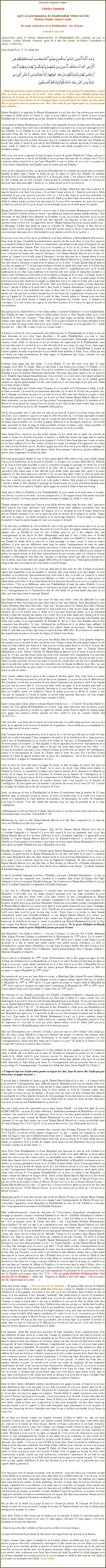 Text Box: Bismillah-ir-Rahman-ir-RahimKhutba Jummah Aprs la proclamation du Khalifatullah Muhyi-ud-DinHazrat Munir Ahmad Azim2hr temps explication sur le Khalifatullah - Ene Rsum ... Vendredi 30 May 2008Aujourdhui aprs ki Hazrat Muhyi-ud-Din Al Khalifatullah fine souhaite zot tous le Salaam, comme Khutba Jummah, aprs ki li fine lire Surah Al-Fatiha, Tashahhud et Taouz,  Li fine lire :Dans Surah Noor, V. 56, Allah dire :￼ Allah fine promette  bane dentre zot ki croire et ki faire bon actions ki assurment Li pour faire zot bane successeurs lor la terre. Tout comme Li ti faire bane Khalifa parmi bane dimounes ki ti avant zot. Et ki Li pour tablir pour zot la religion ki Li fine choisir pour zot. Et assurment Li pou donne zot en change la paix et scurit aprs zot crainte zot pour adore Moi et pas pour associer personne avec Moi. Puis celui ki pou ingrat aprs a, li pour parmi bane rebelles. Hazrat Huzaifa (r.a) rapporter ki Hazrat Muhammad (s.a.w) fine dire lapostolat pour reste avec zot autant ki Allah envie et lheure Li ouler Li pour enlve a aussi et lheure l pour r-ena Khilafat bas lor systme aprs apostolat. Ensuite le Saint Prophte (s.a.w) fine reste tranquille.a moment ki Hazrat Muhammad (s.a.w) fine reste tranquille l aussi, l-dans aussi fine ena ene message, so silence fine reste ene point interrogation et a silence l, ti ena ene message ki pour ena Khalifa, et a Khalifa ki pour ena l li pour couma ene gardien ki pour conseil bane dimounes bizin alle lor le chemin droit, mais tellement a pour continuer comme a, bane dimoune pour commence ena ene frayeur pour Khalifa au lieu de Allah et ltemps a frayeur l prend place dans lcoeur a bane dimounes l, pour commence invite dimoune vers Khalifa au lieu ki vers Allah. Lheure l a boute ki dire Khilafat bas lor systme apostolat, ki bizin prend place, Allah Li mme Li lve a dimoune l avec ene statut prophte kot Li donne li la rvlation divine.All, nous tous nous comprend a bien ki aprs la mort de quatre Khalifa de lIslam, eski pas ti ena bane les autres ki ti dire ki zot Khalifa et zot ti p dire dimoune alle lor chemin droit ? a ti continuer mme jusqu ki ti ena bane Mujaddid ti vini et mme de nos jours ou penser zis lAssociation Ahmadiyya ena Khalifa, bane les autres pas ena Khalifa ?Alors, pour comprend a bien, a apostolat (Khilafat bas lor systeme apostolat) kan a systeme khilafat l gter nette, lheure l Allah de par So grce Li lve ene Khalifa lor systme apostolat, kot li, li Khalifatullah, parce ki li, li choisi par Allah. Cest Allah ki lve li et li vine de ct dAllah, pas de ct lhomme. Parce ki kan le systme khilafat, ki bas lor lection ki faire par bane dimounes gt, lheure l, Li, Allah, prend a en So possession.Verset Quran l li clair et pena aucaine contradiction l-dans. Allah fine faire ene promesse l-dans ki bane ki pour faire bon action ; Ki a bane bonne actions l ? Bane ki pour adore Allah seulement et pas pour associer personne avec Li, cest--dire, bane ki pour ena seulement la crainte dAllah dans zot lecoeur, pour a bane l, Allah pour faire bane successeurs lor la terre. Allah Li mme, parmi a bane bons dimounes l, Li pour lve ene parmi zot, parce ki  cause a bane bon actions l et Li pour donne zot en change la paix et scurit aprs zot crainte.Hazrat Abu Huraira (r.a) rapporter ki  nous ti avec le Saint Prophte Muhammad (s.a.w) kan le Surah Jummah ti rvler et kan a verset  wa aakhiriina minhoum lamma yalhakoubihim  fine descende, b ene Sahaba fine demande au Prophte (s.a.w), ki a bane dimounes l, ki ou pas encore joindre ? Le Prophte (s.a.w) pas fine rponde. a dimoune l fine pose a mme question deux ou trois fois. Le rapporteur dire ki Hazrat Salman Farsi ti p assizer parmi nous. Le Messager dAllah fine mette la main lor zpaule de Salman le Persan, et fine dire ki si Imaan (la foi) monte jusqu Surrayya cest--dire monte jusqu ltoile le plus haut, l aussi pour ena bane dimounes de so descendant ki pour ramne a la foi l lor la terre. Nous tous nous daccord lor l, ki a hadith l, li p faire rfrence  Hazrat Massih Maoud (a.s). Pena doute l-dans. a hadith l premirement, question l fine pos deux ou trois fois, parce ki a moment l Allah p faire So Rassool comprend ki, kan Imaan monte jusqu Surrayya, b ene dimoune descendant Salman Farsi (r.a) pour r-amne a la foi l lor la terre. Dans dautre hadiths, au lieu ene dimoune, fine mentionne ene bane dimounes de so descendant. Alors seki nous comprend ki Imaan alle jusqu Surrayya, cest Hazrat Massih Maoud (a.s) ki fine r-amne a. Quand li pou r-alle jusqu Surrayya, cest ene dimoune de so Jamaat mme ki pour r-amne a. Li pas capave trouve endehors de Jamaat Massih Maoud (a.s). Astre ene Imaan ki fine alle jusqu Surrayya, couma pour r-amne a lor la terre. Couma Hazrat Massih Maoud (a.s) fine r-amne  ? Cest par bane rvlation divine, ki Allah fine cause avec li et Allah fine guide li, ki tel zaffaire li bizin faire et li fine bizin retire li compltement avec a le monde matrialiste l et li fine bizin renferme li et cherche aide avec Allah, et Allah fine montrer li  travers bane rvlation ki bizin faire pour re-amne a Imaan l lor la terre. a Imaan l pas ti vine lor la terre coumsa mme a et li fine souffert beaucoup, de ct so la sant mme et bane perscutions ki li fine traverser et malgr a Allah fine vine  So support et fine aide li par bane rvlations kot li fine crire plus ki 80 livres. Eski a ti facile pour r-amne a bane dimounes l vers lunicit dAllah et l aussi kan li fine fonde le Jamaat Ahmadiyya largent pas ti ena dans la caisse kot ti ena seulement ene Ana ou deux Ana. Li ti p gagne a tracas l, ki pour arriver ene lpoque kan a mme Jamaat l pour ena beaucoup largent mais zot pas pour conne gre a largent l. a moment l li ti conn, ki dans lavenir mme so Jamaat pour ena bane dimounes ki pour perdi Imaan et Imaan pour re-disparaite (en dautres mots, so Jamaat pou corrompu). Li ti vini comme ene juge pour vine faire la justice et li ti vini pour apporte la paix et rconciliation.Ene quelquun ki Allah lve li, li ene Adam mme, le premier Khalifa et li ti ene Khalifatullah. Ene Khalifa de bane croyants mme et Allah mme choisir li. Eski Hazrat Adam (a.s) ti ene Khalifa ki ti lire par lhomme ? Kan Allah ti dire bane anges prosterner devant li (Hazrat Adam), bane ange l ti dire Allah (swt), eski To pou place kikaine ki pou faire mchant la-bas et ki pou faire du sang couler, kan nous, nous chante To louanges et nous glorifier Toi ? Allah rponde zot :  Moi, Mo conner ce qui ou, ou pas conn. A travers a verset l, nous comprend ki kan Allah envoye So Khalifatullah lor la terre, pour ena bane dimounes ki pou crer bane dsordres  Et aprs Khalifatullah, pou ena so bane successeurs ; ene systme de so bane successeurs ki pou prend place. Bane anges jamais pas fine objecter contre Allah So dcision ou zot p rclame ene supriorit lor le Khalifatullah, mais pou ena dimounes lor la terre ki pou crer dsordre et ki pou verse du sang. Donc, bane anges zot fini conne le point noir de lhomme mais Allah conner ki So Khalifatullah li rempli de bonnes qualits morales et spirituelles ki pou rflte bane attributs dAllah. Donc, Allah pas ena pou abide par bane protestations de bane anges ki finalement fine bizin soumette zot aux commandements dAllah.Pourtant, bane anges fine dire Allah : O nous Matre, To ene tre pure, nous faire To bane louanges, nous faire To loges. Mais en fait Allah ti ena mme pour nomme So Khalifa  et Li fine faire li et bane anges fine bizin daccord et soumette et a Khalifa l (Hazrat Adam) ki so Khilafat ti bas lor systme Nabuwwat (apostolat). Ene bane dimounes capave pose a question l, ki Khalifa dans Jamaat Ahmadiyya pas daccord avec ou (c--d, moi), bane grand savants ki ena dans Jamaat Ahmadiyya pas daccord avec ou. Mais moi mo dire zot ki kantit grand savants zot capave grand savants zot t, mais avant zot, ti ena bane anges ki pli prs avec Allah et zot faire loges dAllah. Mais a bane anges l ti exister avant lhomme et zot montrer zot lobissance  Allah;  la fin zot fine soumette. a verset ki p mentionne dsordres lor la terre l, b kan ene prophte vini, ab li drange zot mme a, parce ki a bane l zot p aller dans ene direction comme si dirai Paradis fine garantie pour zot  cause zot trouve zot dans Jamaat Hazrat Massih Maoud (a.s). Mais seulement, zot pas raliser ki zot fine pitine lenseignement dAllah et So prophte et So Messie et zot p prend zot comme Dieu lor la terre et zot ouler ki dimounes tombe dans zot lipi, demande zot pardon au lieu ki alle demande Allah pardon.Ds ki ene prophete vini, li vine dire zot seki zot p faire l, li pas bon et bizin tourne vers ene seul Dieu. Zot commence oppose li et bane ki crer dsordres l, cest bane opposants l mme a. Jamais pas fine ena dsordres ki vine de la part de bane prophtes. Non ! Au contraire, tout les temps bane prophtes zot, zot faire la guerre dfensive et a du sang ki verser l, cest en fait bane opposants ki faire di sang de bane prophtes et bane croyants couler. Bane prophtes et banes croyants, zot, zot prfre tre torturer ki zot renonce zot la foi en Allah.Dans Surah Noor, verset ki mo fine mette devant ou, kot Allah dire ki aprs ene priode de crainte li donne zot scurit et la paix. A travers a Allah fine donne ene signe afin ki capave reconnaite So envoy. Ene signe pour reconnaite li cest ki li faire bane dimoune conner et averti zot lor bane zaffaires ki zot fine oublier. Et faire zot quitte zot chemin dloignement  l et faire zot vine en clat (briller) encore. En fait li gagne ene sorte de pouvoir pour tablir a message, ki li fine vine tablir l. Li gagne aide depuis Allah. Pena aucaine lintention, aucaine zaffaires ki arriver aussi longtemps  ki Allah pas aider.Ena bane grand grand danger ki vini et bane grand grand difficults ki vini, mais Allah change tout a l et transforme a en la paix et scurit. Li loigne tout a bane difficults l. Rflchi lor l. Kan le bien-aim prophte (s.a.w) ti commence propage so message de vrit, b, li tout seul, li pas ti ena largent dans poche et de lotte ct le peuple pas ti intresser et ti ena opposition bien ferme mais li fine dboute pour Allah. Bane opposants fine cause li la peine autant ki zot fine faire plan pour execute li. Ki zot pas fine faire contre li, mais ki sanl fine perdi ? So bane ennemies fine humilier compltement et li fine sorti victorieux et finalement li fine vine contrle ene pays kot zot ti p rode mette li dehors. Ene peuple ki ti loigner avec lunicit dAllah. Li fine rpande le message de Tauhid parmi zot et non seulement rpande mais li fine faire bane l accepter le Tauhid. Aprs gagne la crainte dAllah et fine ena la paix.Allah kan Li lve So Khalifa (c--d, Khalifatullah), b pour mette ou la main dans so la main, veut dire ki ou pour en scurit, ou pour protger avec li. Et magine bien ki kan mme ena bane faiblesse l aussi cest bane miracle mme ki montrer ki malgr a, Allah So aide vini.Chaque situation de crainte kan lamour pour Allah enlever dans bane lecoeurs, kan lignorance faner partout kan bane dimounes vine seulement pour bane zaffaires mondaines kan ena possibilit ki bane dimounes garer de religion, b  ce moment l, tout le temps Allah pour envoye Khalifa spirituel et lor zot la main ena aide et victoire de la religion ki visible. Gagne aide pour la religion. La vrit triompher et le mensonge humilier. Tout le temps la religion triompher et bane ki amne Imaan zot vine sous la paix et scurit.Cest vrai, kan a Khalifa de ct dAllah l  vini et trs peu dimoune croire dans li et zot pas rejette li, mais seki arriver, a bane dimounes ki croire l aussi, zot gagne certain problme pour adapter avec a Khalifa ki vine de ct dAllah, parce ki zot ti fini adapter avec ene lenseignement et ene faon de faire. Maintenant sanl kan li vini, li vine avec le Rouhil Qoudouss. Cest l kot ou pour reconnaite a diffrence entre ene Khalifa ki lhomme lire et ene Khalifa ki Allah lve li, parce ki so bane message, so bane conseil et bane les autres zaffaires, li pour ena ene diffrence entre bane les autres lenseignement de bane les autres Khalifa l. Li vini, li apporte ene nouveau rvolution, li crer ene nouveau monde. Mais a bane dimoune ki fine habituer zot avec a le monde ancienne l, zot trouve a difficile pour adopter et mme zot capave penser, ki li p faire bane kitchose, ki pas correcte, mais zot oublier ki chaque prophte ou Messager ki vini dans ene lpoque, so message divine bas dans a lpoque ki li vini l mme, mais bane dimounes gagne difficult pour comprend a. Grand grand savants dans religion fail dans a situation l et ena mme zot perdi Imaan.Alors si ou fine reconnaite li, ki cest ene dimoune ki fine vine de ct dAllah et plusieurs signes fine manifester pour reconnatre so vracit, ab, pena nanni pour dcourager, ni pour perturber, ni bouleverser. Ena seulement pour obir seki li dire ou et seki ou conner ki li causer par le Rouhil Qoudouss. Ou pena pour affecter, ou obir. Si li p induire ou dans erreur, b Allah mme pour retire li de a bane faveur l et li ena pour rpondre pour a et so punition pour bien svre. Cest a la diffrence entre ene Khalifatullah et bane les autres Khalifa. Li pour change zot situation de frayeur en paix, et ena beaucoup ki pas capave cope avec so faon travail et so lenseignement, ki so linstruction vine de ct Allah, b a bane kalit dimounes l zot aller, ena vine hypocrites et ena vine Murtad.Kan Hazrat Muhammad (s.a.w) fine mort b fine ena toutes sortes de difficult lor bane Musulmans et fine ena beaucoup bane hypocrites ki fine vine Murtad. Bane Musulmans ti fine tombe tellement dans fitna (dsordre). Dans ene lpoque pareil kot Hazrat Abu Bakr Siddique (r.a) fine vine Khalifa. Li trs constern et bien pein kan li fine trouve Islam dans ene telle situation. Et li ti p pleur avec so Allah et li ti p faire beaucoup duahs. Li ti p tellement pleurer couma dire la pluie des larmes ti p couler. Et li ti p faire duahs avec Allah pour le bien tre de bane Musulmans. Hazrat Aisha Siddiqua (r.a) dire ki kan mo papa fine vine Khalifa, kan Allah fine confier li a responsabilit de Khilafat l, ds ki li fine vine Khalifa partout fine commence ena dsordres. Li dire, tellement des problmes ki si a mme bane zaffaires l tombe lor bane montagnes bane montagnes l ti capave fanne en morceaux. Mais seulement Allah So aide fine vini et fine sape bane croyants de bane difficults. Et a frayeur et crainte l ti fine transformer en paix et scurit, la religion dAllah ti vine ferme.Donc, ou pas pour capave dire ki pas pour ena dclin dans la religion. Tous grandes religions, alle guetter ou pour trouver ki fine ena dclin et ki lIslam comme ene plus grand religion et ene religion ki fine tablie par Allah et Li fine envoye le plus grand Rassool (s.a.w) ki la terre fine conn guette azordi, ki position bane Musulmans l ensemble dans le Ummat Hazrat Muhammad (s.a.w). Depuis larrive de Hazrat Massih Maoud (a.s) et jusqu azordi environ plisse ki 115 ans, pas fine russi runi ene seule secte ensemble avec Ahmadiyyat. Oui ena bane les autres Musulmans ki fine embrasse Ahmadiyyat ; zot et zot famille. Mo pas p dire a moi ! Parmi a bane plusieurs sects ki ena dans le monde l, estceki fine ena ene sect compltement dans le monde fine quitte tous, fine vine ensemble avec le Jamaat du Messie (a.s). Moi  mo pas fine trouver et peut-tre mo pas conner. Si zot conn zot informe moi (mo p addresse a lappel l  le monde en entier).Donc chaque zaffaire kan li arrive  ene sommet li dcliner aprs. Kan soleil lever li coucher aprs. Donc, besoin pas penser ki a ki p dire pour Qayamat ; li a jour de la fin l. Mais kan p dire Qayamat, li veut dire a moment l, plus grand Qayamat pour ena kan le chef dene Jamaat pas pour ena la justice dans li. Li pour ena bane causer arrogant. Li pour montrer dimounes so supriorit, so pouvoir, li pour humilier dimoune et li pour faire dimoune peur li (kot li pour faire zot souffert, mette zot endehors) lheure l mme pour ena a dclin l comme ci ene lpoque de Qayamat et lheure l mme ou trouve bane mauvais dimounes, zot vrai visages pour paratre kot zot pour faire ditort bane croyants dAllah.Pareil couma dans Quran Allah ti ordonne Hazrat Dawud (a.s) :  O David ! Nous fine tablir toi comme ene Vice-grant (Khalifatullah) lor la terre. Juge entre dimounes avec la justice, et pas suive to passion, parce ki li va faire toi garer de chemin Allah. Bane ki garer de chemin Allah pour gagne ene punition svre, parceki zot fine oubli le jour de comptes (Surah Sd Ch.38,V.27)Cela veut dire : pas bizin salir le miroir de to lcoeur avec la rouille, bane passions, sinon to pou priv de la capacit pour recevoir la lumire de la guidance. Sinon Allah pas pou manifester Li mme dans ene tel lecoeur coumsa.Kan lhomme arrive  la perfection, et ki le miroir de so lecoeur pas Sali par la rouille de bane kalit de so naf--Amaarah (lme instigatrice du mal) et de la satisfaction de so bane passions, lerl li vine le Khalifatullah lor a la terre l et Adam de lpoque. Le Khalifatullah li la lampe du secret parmi les hommes. Li vine capable, li ena la capacit pour recevoir  rayonnement de la lumire de Dieu, car li fine gagne dans so lcorps ene niche dans lequel ena ene verre  so lecoeur ki ressemble ene astre (corps cleste) brillant, ki brill avec la lumire de lintelligence, lequel, li le rayonnement de lhuile de lEsprit, dans le verre du cur. Peu sen faut (couma nanni) de lhuile l capave clairer avec le rayon de lintelligence  kot le feu de la lumire de Dieu touche li, li gagne la connaissance de Dieu.Dans le verre du cur, fine place la lampe du secret, et dans la lampe du secret, fine place la mche du secret, du mystre, Al Kaafi, ki le secret du secret. Kan Allah envie tablir So Khalifa lor la terre, Li manifester Li-mme avec bane la lumire de So Beaut et So Majest au niveau de la lampe du secret de lhomme, ki clairer par la lumire de lintelligence, ki li (lintelligence), li na pas ena accs  la connaissance de la Ralit Ultime. Ainsi, la lumire de la thophanie (Manifestation directe de lumire divine) vine  ene lumire lor la lumire de lintelligence. Et Dieu guide vers Sa lumire  (la mche du secret)  ki Il veut (24 :36). Lheure l, la lampe l clairer par le feu de la lumire de Dieu.Ainsi, a dimoune l vine le Khilafatullah lor la terre. Li manifester bane la lumire de So bane attributs dans a lmonde l par la justice, la vertu, la misricorde, et la bont pour bane ki mrit, et li manifester So bane attributs de puissance, de rprimande, de colre, de vengeance pour bane ki mrit. Cest seki Allah fine informe nous lor rang du prophte et de so bane compagnons : Muhammad (s.a.w) ene Envoy dAllah. Bane ki avec li, zot dure envers bane sans la foi, mais bienveillant entre zot mme. (Surah Fath V.30)Maintenant mo vine lor seki Hazrat Massih Maoud (a.s) fine faire comprend lor a sujet l, sinon mo Khutba pour alle trop longue.Dans ene so livre,  Shahadat-ul-Quran  (Pg. 48-60), Hazrat Massih Maoud (a.s) dire ki  Qoudrat Saaniyah  li  ternel et li pour alle jusqu le jour du jugement, seki ici p dire Hazrat Massih Maoud (a.s) p faire rfrence le mot  Qoudrat Saaniyah  li applicable pour Khalifa et daprs Hazrat Massih Maoud (a.s) ki Khilafat--Rassool, ti inclure les quatre Khalifa, ki ti bien guider et zot mme ti vine bane successeur aprs Hazrat Muhammad (s.a.w) et aussi aprs a quatre Khalifa l ti ena  Mujaddid  ki ti vini.Khilafat Islamique (c--dire, les 4 Khalifa aprs Hazrat Muhammad (s.a.w)) ti bizin ena, pour continuer a grand travail ki Hazrat Muhammad (s.a.w) fine vine faire l et aussi li continuer avec bane Mujaddid ki fine vini dans chaque sicle et nous tous bane Musulmans nous croire a et a aussi li pour continuer jusquau Jour du Jugement (Qayamat). Et dans aucaine crit de Hazrat Massih Maoud (a.s) pas fine dire, ni fine dclare a officiel ki  Khilafat Ahmadiyya  pour eternel. Dans so bane crits li fine dire ki deux zaffaires pour ternel : Qoudrat Saaniyah & Khilafat IslamiqueLi dire ki Qoudrat Saaniyah li inclure  Khilafat  mais pas  Khilafat Ahmadiyya . Li dire a Qoudrat l ena ene similarit avec Qoudrat ki ti paratre dans forme de Hazrat Abu Bakr Siddique (r.a) ki ti le premier Khalifa Islamique. En dautres mots Hazrat Massih Maoud (a.s) p dire ki Qoudrat Saaniyah li comparable  Khilafat Islamique.Li fine dire ki  Khilafat Islamique  li inclure bane successeurs aprs bane prophtes et Mujaddid. Cest--dire tous les temps jusqu Qayamat pour ena bane prophtes ki pour continuer vini dpi kot Allah (swt), pour faire revivre a vrai lenseignement ki Hazrat Muhammad (s.a.w) ti amener pour enseigne lhumanit et ki fine bafouer dans la main des hommes et aprs aussi pour ena bane Mujaddid. Faud pas nous pitine a bane lenseignements de Hazrat Massih Maoud (a.s) enbas nous lipi et nous guette seulement nous bane lavantages ki Khilafat-ul-Massih a mme tous.  Non ! Faud pas nous pense coumsa; faud pas nous lizi voil, nous vine sourd et nous lecoeur vine roche ! Pense bien si ou trouve ou dans Jamaat Ahmadiyya, avant bane Khilafat-ul-Massih, ti ena Hazrat Massih Maoud (a.s) mme, pas seulement li ti vini comme Mujaddid mais comme ene Prophte aussi et Allah fine donne li beaucoup de rvlations et aussi so venue ti prophtis par Hazrat Muhammad (s.a.w). Li fine vini comme ene Messie Universel ; aussi pour tous religion. Et la porte Khilafat-ul-Massih capave fermer, mais la porte Mujaddid jamais pas pour fermer.Ene Mujaddid cest Allah ki lve li ; cest pas lhomme. Li vine de ct dAllah. Mawlana Shah Ahmad Noorani Siddiqui ti prtendre tre le Rformateur du 15me sicle. Lor ki critre li fine base li pour li dclare li-mme Reformateur 15me sicle, kot li mme li fine ferme la porte apostolat et li dire ki Allah fine arrte causer, fine arrte envoye revelation. Li base so revendication comme tant  Mujaddid  lor seki bane les autres leaders fine dire  propos li tel couma Qaid--Ehl Sunnat Peer-O-Murshid, Qaid--millat-Islamia, Peer-e-Tariqat, Rahbar-e-Sharriat, Mujaddid--waqt etcPour li dire ki li Mujaddid du 15me sicle (Reformateur), eski li fine gagne kit signe de ct dAllah, kit rvlation ki li a Mujaddid l ou li base li lor seki lhomme p faire kan zot faire so loge et nous pas conner mme exactement lor ki li fine base li pour dire li Mujaddid. Kot so revendication et ki lopinion de bane les autres groupes Musulmans concernant a. Eski zot accepter li comme Mujaddid du 15me sicle ?Ene question ki mo pose mo bane frres et surs, si Mawlana Shah Ahmad Noorani Siddiqui ti le Mujaddid du 15me sicle, b eski kikaine ou bien so garon mme capave dire moi, ki sanl ti le Mujaddid du 13me et 14me sicle ? Li pas capave proclame li comme tant le Mujaddid du 15me sicle sans ki li accepter et conne bane lavnement de Mujaddid de 13me et 14me sicle. Li pas capave saute a et li proclame li comme celui de 15me sicle !Mo retourne lor mo Khutba principale, kot Khalifa  Khalifat-ul-Massih  Ahmadi pas pour ternel, tout comme Hazrat Massih Maoud (a.s) fine dire li mme et li aussi comme moi, mo entirement daccord lor l ki la porte de bane Mujaddid pas pour fermer. Ti ena ene dimoune ki ti pose Hazrat Massih Maoud (a.s) ene question le 29 Septembre 1905, et so rfrence trouve dans Malfoozat Vol.7 Pg.119.  a dimoune l fine demande li  Eski pour ena Mujaddid pour vini aprs ou . Alors Hazrat Massih Maoud (a.s) fine repondre,  b ki de mal ena l-dans, si ene Mujaddid vini aprs moi ? Lapostolat de Moosa (a.s) fine terminer l-mme avec le Messie Issa (a.s). Kan tandis ki de ct Hazrat Muhammad (s.a.w), a li pour continuer jusqu Qayamat.  Alors tous les temps Allah (swt) pour continuer lve So Mujaddid jusqu le Jour du Jugement, et cest vrai ki nous pas pour capave refuse croire ki Allah (swt) pas pour continuer lve So Mujaddid parmi bane bon et dimoune pieux.Eski ene Rformateur, ene  Reviver of Faith  pas pour vini de ct dAllah ? Eski Allah pas fine dire dans Quran Shariff ki Li pas pou dtruire ene peuple ou envoye ene punition aussi longtemps ki Li pas envoye ene Avertisseur et en mme temps pour prserve a vrai lenseignement ki Allah (swt) fine tabli par So Rassool (s.a.w) ? Et Allah et So Rassool (s.a.w) ti conne trs bien ki pour arriver dans lavenir !Alors Allah pas pou laisse a religion ki Li fine parfaire l et ki signifie la paix et soumission totale  Allah, alle  la drive par la main de lhomme et chacaine p prend zot pli conner ki lautre-l l. Allah (swt) Li pour toujours envoye So dimounes ki Li Li fine choisir, pas lhomme ! Et surtout kot tous bane lenseignements divine fine pitiner enba lipi de a bane kalit dimounes l. Eski Allah pour laisse So lenseignement vine en poussire sans ki Li pas pour protge So lenseignements ? La mme kot Allah dire dans Quran Shariff Ch.2 Ruku 2 : Nimporte kan ene Guide arrive parmi ou depuis kot Moi, bane ki suivre Mo Guide pas pou bizin peur, ni gagne la peine. Toujours dans  Shahadat-ul-Quran  pg.46, Hazrat Massih Maoud (a.s) dire :  A chaque sicle pour prserve lenseignements dans diffrent aspects, Mujaddid pour vini de chaque sile avec le pouvoir ki Allah pour donne li, bane facult et bane qualit ki pour reforme bane ki shaitan fine faire zot dvier compltement dans le droit chemin et voil ki lhomme tombe dans lobscurit et suivre les pas de shaitan.  Et aussi (moi mo dire)  ki kan lhomme fine dlaisse la spiritualit et zot fine attache zot pliss de ct mondaine et ena dimounes si zot p pratique a comme ene routine seulement, alors cest zis Allah (swt) ki conne les curs de bane dimounes et pour ki Li envoye ene Khalifatullah de a sicle l. Ena ene lautre point trs important encore dans Quran Shariff  La lettre RA dans les mots ALIM LAM RA  a mots l li faire rfrence  Institution permanant de Mujaddids  et li pour continuer vini jusqu le Jour du Jugement. Tous a l cest bane grand miracle et victoire ki pour vini parmi bane croyant de Hazrat Muhammad (s.a.w) et li pour continuer jusqu le Qayamat. Si mo pas faire erreur, mo croire Hazrat Massih Maoud (a.s) crire a peut-tre dans Roohani Khazain No.2 Vol.2 Pg.63). Si mo pas p faire erreur. Qui Allah guide moi lor l.Et Hazrat Massih Maoud (a.s) continuer dire, toujours dans Roohani Khazain No.2 (Mo croire Vol.3 Pg.225 (si ena kit erreur capave corrige moi). Li dire :  Aprs ene semaine ki ou fine mette ene linge li vine sale et dfinitivement bizin lave li. Chaque sicle ki passer, eski pas bizin ena ene Mujaddid ? Li dire dfinitivement bizin ena, pour a raison l, ki faire Allah pas pou tablir a institution l ki  la tte de chaque sicle bizin ena ene Mujaddid vini pour reforme lhomme  travers le monde entier ? Alors Rle dene Khalifatullah ou dene Mujaddid (ene dimoune ki vine de ct dAllah) li le mme. Pareil couma nous le corps de jour en jour li vieilli et la sant affecter, coumsa mme prend ene sicle pour alle lautre sicle. La spiritualit mort, fini, li dtriorer et l mme Kot Allah dans chaque sicle li envoye So Messager, Khalifatullah ou Mujaddid, seulement pour re-vitalise a nouveau gnration l par la loi dAllah (Sunnat Allah). Alors li bien important ki a dimoune ki vini l  la tte de chaque sicle l, cest Allah ki envoye li et li vini li faire revivre a vrai lenseignement divine ki fine perdi par gnration aprs gnration, sicle aprs sicle. Allah (swt) envoye So Vice-grant (Khalifatullah) lor la terre ou mme li ene Mujaddid, ou mme comme ene Messie de chaque sicle. Pareil couma Hazrat Massih Maoud (a.s) fine crire dans so livre  Izala Auham Pg.197) :  Mo fine proclame moi comme le Messie Promis (a.s), pas mo tousel ki proclam comme le Messie Promis (a.s) et ni mo le dernier Messie Promis.  Hazrat Massih Maoud (a.s) dire,  Daprs moi, li bien possible ki aprs a sicle ki mo fine vini l, pour ena encore 10,000 Messie Promis ki pou vini, mais pour a sicle l, cest moi ki le Messie Promis .Maintenant aprs ki nous fine coute bane crits du Messie Promis (a.s) Hazrat Mirza Ghulam Ahmad (a.s), personne pena le droit pour change bane lenseignements du Messie Promis (a.s) concernant lapparition dene Mujaddid ou Khalifatullah ki vine de ct dAllah ki conformer avec lenseignement et perception du Khilafat Islamique.Mais malheureusement, beaucoup dimoune de lAssociation Ahmadiyya aveuglement p propage a mauvais concept concernant Khalifa et zot dire ki  Khilafat Ahmadiyya li ternel  et ena parmi zot aussi ki dire :  Khilafat nous la vie !  Ab kot Allah et So Rassool (s.a.w) t ? Kot a premier credo de lIslam fine aller  cd,  Laa-Ilaaha Illallahu Muhammadur Rassoollullah? Et seki zot dire li en contradiction avec seki Hazrat Massih Maoud (a.s) fine crire  Couma ene parole ki dire La parole senvole mais lcriture reste  mais so bane crits de so croyances li l. Zot p prtendre ki zot bane grand dfenseurs de lIslam et Ahmadiyyat, ki couma dire pena encore couma zot p dfendre lIslam et zot croyance dans Hazrat Massih Maoud (a.s). Mais ki arriver, pour lev ene crature ki elir par lhomme, zot lve li la-haut plisse ki Allah (swt), Allah So Prophte Hazrat Muhammad (s.a.w), Allah So parole ki fine dessane lor nous bien-aim prophte (s.a.w)  Le Quran Shariff)  et seki Hazrat Massih Maoud (a.s) fine vine enseigne nous et ou ki ou p faire ? Ou p mette a bane lenseignements l ene ct et ou faire a bane lenseignements l crazer vine en poussire, pour ou lve ene crature ki fine lire par lhomme, ou p mette li pli l-haut et dans Maurice mme ena a bane kalit dimounes ki ti crire partout pour dire  Khilafat nous la vie  et zot oublier ki Allah ki fine donne li la vie, ou mette Allah ene ct et sans Allah a lunivers l pas ti pour exister et tous a faveur ki Li fine faire lor ou sans ou propre zefforts et ou la vie dans So la main, Li contrle tous seki ena dans a lunivers l. Mme o Khalifa so la vie trouve dans la main dAllah. Alors ou pas trouver ki ene Shirk fine prend place dans ou lcoeur sans ki ou p rflchi et raliser ; et dans a moment  l eski Allah (swt) pas bizin manifester So puissance et So pouvoir pour lve ene So Khalifa tout comme dans Ch.2 V.30 :  Wa iza qaala Rabbuka lil-Malaaa-ikati Inni jaa-iluu fil Azi Khalifah . Allah dire : Rappelez to Matre ti dire bane anges :  Mo pou place ene Mo rpresentant lor la terre  .Allah dire  bane Anges :  Inni jaa-iluu fil Azi Khalifah . Et quand Allah envoye So Khalifa et li prend le nom dAllah li dire ki Allah fine eleve moi comme So Khalifa et li mentionne So rvlation ki li fine gagner, zot tourne le dos avec a et zot ridiculiser, faire bouffon, et dire a menti, ki li ene menteur, li ene Bimaari (maladif). Seki Allah lever et envoye So rvlation, zot traite li menteur et toute sortes kalit nom et pour les autres ki fine lire par lection de lhomme et jusqu azordi faire 5 ans ene ti rvlation li pas encore dire, ki Allah (swt) fine rvle li et a zot prend comme zot idole. Rflchi bien seki mo p dire ou. Arrte faire bouffon, ridiculiser. Pense la colre dAllah. Dj Li p manifester beaucoup mme So bane signes de colre  travers le monde. Pas prend a  la lgre avant ki li trop tard, dans ene fraction seconde ou pas conner ki kalit Allah capave manifester So colre lor ou et ou, ou punition pou doubler parce ki ou fine accepter le Messie Promis (a.s) et aprs ou craze so lenseignement ou p faire li vine la poussire. B kan a fine vine la poussire, ene la brise tap, la poussire l envoler et rentre dans ou lizi et voil encore li difficile pour trouve pli bien encore. Lizi fine fermer et pas pour trouve nanni ni la manifestation dAllah.Pour terminer, Allah fine donne moi nouvelles de bane calamits. Donc comprend bien. Pour ena tellement de bane morts ki couma dire limage de qiyamat et pour ena bane la rivieres du sang, bane zanimaux aussi pas pour pargner de a. Et pou ena tellement de destruction lor la terre ki depuis ki fine ena cration de lhomme, jamais pas fine ena ene tel destruction avant. Et la majorit de bane btiments pour dtruire compltement, pour ruiner et zot pour bane places couma dire jamais ti habitable. Et ensemble avec a pour ena encore bane destruction dans le ciel et la terre jusqu ki dans regard de chaque dimoune ki intelligent zot pour conner ki a zaffaire l, li pas ene kitchose ordinaire, et pas pour trouve a dans aucaine livre. Bane dimounes pour commence penser ki pou arriver maintenant ? et beaucoup bane dimounes pour saper et beaucoup bane dimounes pou detruire et a jour l bien proche ; et mme mo bizin dire, li paratre derrire la porte. Le monde pour trouve ene scne de Qayamat. Et pas seulement tremblement de terre, pour ena encore bane destructions effrayant, pour le ciel et pour la terre parce ki bane dimounes fine arrte adore zot Matre et tous bane les curs, tout lattention li vers le monde. Lidoltrie fine prend forme dans tous sorte faon, dans statue, soleil, dans la lune, dans tout kitchose ki Mo Allah fine crer, ki demain tous pour fini et aussi lidoltrie fine prend ene forme Humain, kot zot fine prend cratures comme le Crateur.Bane ki faire Tauba (demande pardon) sincrement pour gagne la paix, et bane ki pour peur avant destruction vini, pour ena piti lor zot. Eski zot penser ki zot pour capave sape zot de a bane calamits l. Certainement Pas ! Pas penser ki lAmrique et Isral pour zot dominre cruel ki zot p faire zot pas pour gagne zot punition. Bientt Allah So Azaab (punition) pour tombe lor zot et lEurope aussi pas pour en paix, lAsie aussi pas pou en scurit, et bane dimounes des les pas pour gagne aide avec personnes. Bane la villes pour dtruire et a bane places l pour vine dsert. Allah p faire moi comprend ki Li fine reste tranquille, zot fine faire beaucoup mauvais travail sous So regard. Li fine reste tranquille mais maintenant Li pour montrer So colre avec beaucoup de force. Entendre bien bane ki ena zoreilles pour tender, ki a lheure l li pas loin.Mo p faire mo mieux comme ene humble serviteur dAllah ki faible, mo dire zot reste ensemble comme ene seule famille, ene famille croyant. Faud pas ena bane controverse entre zot, surtout lor le travail de Deen (Islam). Enlve zot bane controverse et zot bane obstacles. Travail couma ene seul le corps, ene lquipe, ene Jamaat croyant. Penser ki dans a Jamaat Ul Sahih Al Islam tout Allah So bane croyants mme ki l-dans ; personne pas plus suprieur ki lautre. Heureux  vous tous ki ici dans a Jamaat l. Cest zot ki pli chanceux ki pour faire revivre le vrai enseignement de lIslam et zot mme ki pour construire a base solide l et lheure l a btiments l pour mont lor a base solide l mme  a base solide ki pour amne dimoune vers Allah  Cest a le vrai DAWA ki bizin faire. Faire a travail l seulement pour Allah et invite dimoune seulement vers Allah et faire zefforts pour collecter zot tout sous la paix dAllah. Tous bane membres du Jamaat Ul Sahih Al Islam bizin vivre couma bane frres et surs et vivre en paix et reste sous la paix dAllah. Pour ou gagne a la paix l, alors obir linstructions dAllah. Suivre ene seul instruction, seulement linstruction de zot Rab ki ena beaucoup lamour pour zot, et zot Rab envie trouve zot en paix et p travail en paix. De lautre ct a bane zaalim (infidles) l fine fini dcrter ki pour arrive zot, et personne pas pour capave arrte a dcret l.Pour ena aussi crise comique mondiale, crise de ptrole  prix par baril pour continuer monter couma flche et au niveau nous pays aussi dimounes pou souffert beaucoup. Jour en jour, la vie pou vine bien bien dure. Dimounes bizin faire beaucoup dconomie. Pas dpense zot largent dans bane kitchoses inutile, ni dans gambling, lcourse et aussi dans la boisson alcolique, la drogue, cigarettes kot ou p dtruire ou la sant aussi et ou p fini ou largent. Alors amne ene la vie bien simple et conomizer parce ki dimounes p souffert beaucoup surtout tous les mois tout kitchoses p monter, et montrer ou bane zenfants lesprit de sacrifices, economise zot bane largent et surveille zot bane mouvements pour zot na pas alle dans bane mauvais chemin kot zot lavenir et zot largent et lhonneur zot famille pour fini.Mo p dire zot la vrit, ki a pays l aussi so lheure p arriver. Et lpoque de Nooh (a.s) devant ou lizi. Et zot pour trouve limage de la terre de Thamud devant zot lizi et Allah prend letemps pour montrer So colre.Alors faire Tauba et faire beaucoup de duahs pour ki ena piti dAllah lor chacaine parmi zot. Bane ki quitte Allah, tourne le dos avec So bane signes, ridiculise So bane signes, cest zot ki arrogants et zot pas ene dimoune. Bane ki pas avec Moi (Allah) zot fine mort pour Moi et zot pas vivant .a bane vnements ki p passer l, fine arrive ene stage beaucoup de peur et de frayeur.Daprs certains bane signes li paratre ki la troisime guerre mondiale pas loin ! Allah conne mieux si pas mo fine bien comprend So message ki Li fine donne moi ou non. Mais li p pointe vers a kot pour ena bane grands la guerres et bane tel la guerre kot beaucoup la vie innocent pour fini et a pour arriver avec ene la guerre atomique. Allah conne mieux kan a lheure l pour arriver, mais seulement nous bizin faire beaucoup duah (la prires) ki Allah pargne nous de a bane calamits l et donne zot la foi ki zot reconnaite a vrit ki fine vine de ct Allah et zot tourne zot seulement vers Allah. Insha-Allah