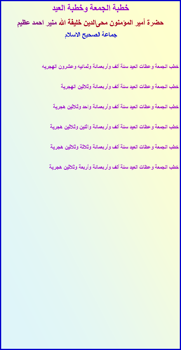Text Box: خطبة الجمعة وخطبة العيدحضرة أمير المؤمنون ﻤﺤﻰالدين خليفة الله منير احمد عظيمجماعة ﺍﻠصحيح الاسلام خطب الجمعة وعظات العيد سنة ألف وأربعمائة وثمانيه وعشرون الهجريهخطب الجمعة وعظات العيد سنة ألف وأربعمائة وثلاثين الهجريةخطب الجمعة وعظات العيد سنة ألف وأربعمائة واحد وثلاثين هجريةخطب الجمعة وعظات العيد سنة ألف وأربعمائة واثنين وثلاثين هجريةخطب الجمعة وعظات العيد سنة ألف وأربعمائة وثلاثة وثلاثين هجريةخطب الجمعة وعظات العيد سنة ألف وأربعمائة وأربعة وثلاثين هجرية 	