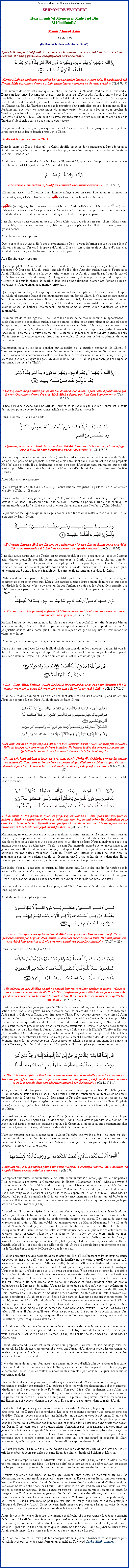 Text Box: Au Nom dAllah, Le Gracieux, Le Misricordieux SERMON DE VENDREDIHazrat Amirul Momeneen Muhyi-ud-DinAl KhalifatullahMunir Ahmad Azim11 Juillet 2008(Un Rsum du Sermon de plus de 1 hr 45)Aprs le Salam, le Khalifatullah  a commenc le sermon avec le Tashahhud, le Tauz et  la Sourate Al Fatiha, puis il a lu et expliqu les versets suivants :￼
Certes Allah ne pardonne pas qu'on Lui donne quelqu'associ. A part cela, Il pardonne  qui Il veut. Mais quiconque donne  Allah quelqu'associ commet un norme pch.  (Ch.4 V.49)
 la lumire de ce verset coranique, j'ai choisi de parler sur l'Unicit d'Allah, le  Tawheed . Dans son ignorance l'homme ne connat pas le sens du Tawheed. Allah a envoy tous Ses prophtes pour prcher le Tawheed  l'Unicit d'Allah,  tous les hommes; qu'il n'existe qu'un seul Allah. Il est essentiel que tous les musulmans doivent croire en le Tawheed. Il est  la base de lImaan (la foi). Le Tawheed n'est pas la proprit d'un particulier groupe de personnes. Il est fondamental que tous les musulmans du monde entier doivent se dvouer pour prcher le Tawheed, car tous les prophtes ont commenc leurs missions par cette mme invitation vers ladoration dun seul Dieu. Qui peut dire avec certitude que son frre musulman ne croit pas en le Tawheed? Seul Allah sait ce que chaque cur cache. 
Chaque musulman doit prier pour que sa foi en le Tawheed reste ferme jusqu' la mort, qu'Allah le protge et ne le laisse jamais pratiquer le Chirk. 
Quelle est la signification de Chirk? 
Dans le cadre du Deen (religion), le Chirk signifie associer des partenaires  tre adorer avec Allah. En outre, afin de mieux comprendre le sujet, nous allons essayer d'tudier les implications du Chirk, Insha Allah. Allah nous font comprendre dans le chapitre 31, verset 14, que parmi les plus graves injustices que l'homme fait  l'gard de son Crateur est le Chirk. ￼
 En vrit, l'association  [Allah] est vraiment une injustice norme.  (Ch.31 V.14)
Zulmoun est en soi l'injustice que l'homme inflige  son crateur. Pour montrer comment ce pch est grave, Allah utilise le mot  عظيم  (Azim) aprs le mot Zulmoun. 
عظيم (Azim), signifie Immense. Et avant le mot Chirk, Allah a utilis le mot  ￼  (Inna). Cela est un autre mot utilis pour mettre l'accent sur la gravit du sujet choisi. Dans ce verset, Allah dit En vrit, il ne fait aucun doute que le Chirk est un pch grave. 
Il ne fait aucun doute galement que tous les pchs sont des pchs en eux-mmes. Mais parmi ces pchs, il y a ceux qui sont de petits ou de grands pchs. Le Chirk se trouve parmi les grands pchs. 
Abu Huraira (r.a) a rapport: 
Que le prophte d'Allah a dit ( ses compagnons): Dois-je vous informer sur le pire des pchs? Ils ont rpondu: Certes,  Prophte d'Allah . Il a dit: Associer quelque chose dautre avec Allah (Chirk) et ne pas tre bienveillant envers ses parents.  
Abu Huraira (r.a) a rapport: 
Que le prophte d'Allah a dit: Restez loin des sept destructions (grands pchs). Ils ont rpondu: O Prophte d'Allah, quels sont-elles? Il a dit: Associer quelque chose dautre avec Allah (Chirk), la pratique de la sorcellerie, le meurtre qu'Allah a interdit sauf dans le cas o l'excution est autorise, de manger (de l'argent) de l'usure, de manger de l'argent des orphelins, tourner le dos sur le champ de bataille dans son point culminant, blmer des femmes pures et croyantes, et l'attachement  ce monde temporel.  
Quelles que soient les pchs que quelqu'un commet ( l'exception du Chirk), il y a de l'espoir quAllah lui pardonne. Mais si quelqu'un meurt dans un tat de Chirk, il n'y a pas de pardon pour lui, mme si ses bonnes actions taient grandes en quantit, il se retrouvera en enfer. Il en est ainsi parce que, dans les yeux d'Allah, le Chirk est un crime abominable. Le crime est en soi quelque chose de barbare. Maintenant, imaginez combien grave Allah considre ce pch abominable. 
L'homme est de nature goste. Il considre les choses de ce monde comme lui appartenant. Si quelqu'un vient et revendique quelque chose comme le sien, et un autre vient et dit que tel chose lui appartient, alors dfinitivement le propritaire va se manifester. Il luttera pour son droit. Il ne voudra pas que quelqu'un d'autre vient et revendique quelque chose qui lui appartient. Ainsi la raction de l'homme  un autre comme lui, il a du mal  se rprimer. Il se rvolte, pousse des cris dl'injustice. Il estime que ses droits ont t viols. Il veut que la loi condamne de telles personnes.
Maintenant, nous allons nous pencher sur la ralit de la question examine (le Chirk). Si l'homme ne peut rester silencieux quand les autres violent ses droits, et se rvolte, alors comment ose-t-il associer des partenaires  Allah, son Crateur? Cette dernire action est une injustice plus profonde ( Allah) et gare les gens du droit chemin. Ainsi, Allah ne pardonnera pas ces types de personnes pour cela (le Chirk). ￼
 Certes, Allah ne pardonne pas qu'on Lui donne des associs. A part cela, Il pardonne  qui Il veut. Quiconque donne des associs  Allah s'gare, trs loin dans l'garement.  (Ch.4 V.117)
Si une personne dcde dans un tat de Chirk et ne se repente pas  Allah, l'enfer est la seule destination pour ce genre de personne. Allah a interdit le Paradis pour lui 
Dans le Coran, Allah (TWA) dit: ￼
  
 Quiconque associe  Allah (d'autres divinits) Allah lui interdit le Paradis; et son refuge sera le Feu. Et pour les injustes, pas de secoureurs !  (Ch.5 V.73)
Quelquun qui meurt comme un infidle (dans le Chirk), personne ne peut le sauver de l'enfer, mme si son pre est un prophte. Un exemple clair trouvant dans le Coran est le cas du prophte No (as) avec son fils. Il y a galement l'exemple du pre d'Abraham (as), qui malgr que son fils tait un prophte, mais il tait lui-mme un fabriquant didoles et il est mort dans son idoltrie (Chirk). 
Abou Mas'ud (r.a) a rapport: 
Que le Prophte d'Allah a dit:  Celui qui meurt tout en invoquant un partenaire  Allah entrera en enfer. (Sahih Al Bukhari) 
Dans un autre hadith rapport par Jabir (ra), le prophte d'Allah a dit: Celui qui se prsentera devant Allah sans Lui associer quoi que ce soit, il entrera au paradis, tandis que celui qui se prsentera (devant Lui) et Lui a associ quelque chose, entrera dans lenfer.  (Sahih Muslim) 
Le premier conseil que Luqman, le Sage a donn  son fils tait de rester  l'cart du Chirk. Allah a dit dans le Saint Coran: ￼
 Et lorsque Luqman dit  son fils tout en l'exhortant :  mon fils, ne donne pas d'associ  Allah, car l'association  [Allah] est vraiment une injustice norme.  (Ch.31 V.14)
Il ne fait aucun doute que le Chirk est un grand pch, et c'est la raison pour laquelle Luqman avait d'abord conseill son fils de ne pas pratiquer le Chirk. Avant toutes choses, lon doit consolider sa propre foi. Luqman est un exemple pour tous les parents, afin de leur faire raliser combien de soin ils doivent prendre pour veiller la foi de leurs enfants et veiller  ce qu'ils obtiennent une bonne ducation islamique, de sorte qu'ils ne tombent pas dans le Chirk. 
L'Islam a donn aux parents la place respectable qu'ils mritent. En outre, elle nous a appris comment se comporter avec eux. Mais si les parents disent  leurs enfants de faire quelque chose qui dplat le Crateur, cest  ce moment l que l'enfant ne doit pas les obir. Cela signifie que l'obissance aux parents a une limite qui ne doit pas tre viole. Allah parle de cela dans le Saint Coran: ￼
 Et si tous deux (tes parents) te forcent  M'associer ce dont tu n'as aucune connaissance, alors ne leur obis pas.  (Ch.31 V.16)
Parfois, l'amour de nos parents nous fait faire des choses (qui dplat Dieu) afin de ne pas blesser leurs sentiments, mme si le Chirk est parmi ces types de choses. Ainsi, ce type de rflexion n'est pas justifi devant Allah, parce que l'islam ne nous a pas enseign de dplaire le Crateur afin de plaire au crature. 
L'amour que nous avons pour nos parents doit avoir une certaine limite dans ce cas. 
Ceux qui disent que Jsus (as) est le fils d'Allah sont sans doute les personnes qui ont t gars, ils ont commis le crime qui est appel Chirk. Ils se sont rendus coupables d'une grande injustice envers le Crateur. Ni Allah a un enfant, ni est-Il l'enfant de quelquun. ￼
 Dis : Il est Allah, Unique ; Allah, Le Seul  tre implor pour ce que nous dsirons ; Il n'a jamais engendr, n'a pas t engendr non plus ; Et nul n'est gal  Lui.  (Ch.112 V.2-5)
Allah nous montre comment les chrtiens se sont dtourns du droit chemin quand ils ont pris Jsus (as) comme fils de Dieu. Allah dit dans le Saint Coran: ￼
Les Juifs disent : Uzayr est fils d'Allah et les Chrtiens disent : Le Christ est fils d'Allah. Telle est leur parole provenant de leurs bouches. Ils imitent le dire des mcrants avant eux. Qu'Allah les anantisse ! Comment s'cartent-ils (de la vrit) ? 
 Ils ont pris leurs rabbins et leurs moines, ainsi que le Christ fils de Marie, comme Seigneurs en dehors d'Allah, alors qu'on ne leur a command que d'adorer un Dieu unique. Pas de divinit  part Lui ! Gloire  Lui ! Il est au-dessus de ce qu'ils [Lui] associent.  (Ch.9 V.31-32)
Puis, dans un autre verset du Saint Coran, Allah sadresse  toute l'humanit dans son ensemble dans ces termes: ￼  
  hommes ! Une parabole vous est propose, coutez-la : Ceux que vous invoquez en dehors d'Allah ne sauraient mme pas crer une mouche, quand mme ils s'uniraient pour cela. Et si la mouche les dpouillait de quelque chose, ils ne sauraient le lui reprendre. Le solliciteur et le sollicit sont [galement] faibles !  (Ch.22 V.74) 
Maintenant, essayez de penser que si un musulman va prier une statue, il commet sans doute un Chirk. Il y a des phases de notre vie o nous connaissons des priodes difficiles, et nous sommes blesss et donc nous faisons tout ce que les gens nous disent de faire. Nous nanalysons pas si ces travaux sont de nature pcheresse - Chirk - ou non. Par exemple, quand quelqu'un est malade, les gens nous conseillent dallumer une bougie, ou dapporter des fleurs (sur des tombes) pour que la personne malade puisse rcuprer. C'est un Chirk! Ces statues et autres ne sont rien, ils n'entendent pas, ils ne parlent pas, ils ne rpondent pas  votre qute, ils ne voient rien. Ils ne peuvent pas faire quoi que ce soit, mme si une mouche tait  se poser sur eux. 
Les idoles n'ont ni la capacit de gurir, ni faire aucun mal. Les idoles ont t fabriques par la main de l'homme. A Maurice, chaque personne a le droit de prier tout ce qu'il veut. Les autres religions ont le droit de pratiquer leur religion, mais quant au musulman, il a une telle religion (Deen) qui est complet qu'il n'est pas ncessaire pour lui d'aller prier comme les autres. 
Si un musulman se rend  une crche et prie, cest Chirk. Comme je l'ai dit, ces sortes de choses sont impuissantes. 
Allah dit au Saint Prophte (s.a.w): ￼
 Dis : Invoquez ceux qu'en dehors d'Allah vous prtendez [tre des divinits]. Ils ne possdent mme pas le poids d'un atome, ni dans les cieux ni sur la terre. Ils n'ont jamais t associs  leur cration et Il n'a personne parmi eux pour Le soutenir.  (Ch.34 v. 23)
Dans un autre verset Allah (TWA) dit:￼
 Ils adorent au lieu d'Allah ce qui ne peut ni leur nuire ni leur profiter et disent : Ceux-ci sont nos intercesseurs auprs d'Allah. Dis : Informerez-vous Allah de ce qu'Il ne connat pas dans les cieux et sur la terre ?  Puret  Lui, Il est Trs lev au-dessus de ce qu'Ils Lui associent !  (Ch.10 V.19)
Il est rcurrent que les gens pratique le Chirk dans leurs prires, sans tre conscients de leur action. C'est une chose grave. Si une personne dans sa prire dit: Ya Allah! Ya Muhammad! Aidez-moi.  Cela est suffisant pour tre appel Chirk. Nous devons orienter nos prires  Allah seul, et ne doit pas oublier que le Saint Prophte Muhammad (s.a.w) est seulement un prophte. Il a lui-mme invoqu Allah seul, et il est de notre devoir de suivre son exemple. Nous ne devons pas,  tout moment prsenter une crature au mme statut que le Crateur, comme nous sommes  tmoigner aujourd'hui dans la Jamaat Ahmadiyya, o ils ont pris le Khalifa (Calife) et l'honore plus quAllah et Son Messager (s.a.w). Allah nous met en garde contre ce genre de Chirk. Chirk peut prendre de nombreuses formes ; ce n'est pas seulement ladoration des idoles. Lorsque nous donnons une crature beaucoup plus d'importance quAllah, ou si nous craignons les gens plus que le Crateur, cest du Chirk tout cru. Allah parle au Saint Prophte (s.a.w) en ces termes: ￼
 Dis : Je suis en fait un tre humain comme vous. Il ma t rvl que votre Dieu est un Dieu unique ! Quiconque, donc, espre rencontrer son Seigneur, qu'il fasse de bonnes actions et qu'il n'associe dans son adoration aucun  son Seigneur.  (Ch.18 V.111)
Ainsi, ce verset est clair pour ceux qui ont un amour exagr pour le Saint Prophte (s.a.w). Allah condamne tout qui va au-dessus des limites. Tous les musulmans doivent avoir un amour profond pour le Prophte (s.a.w). Il faut aimer le Prophte (s.a.w) plus que soi-mme ou ses parents. Mais il ne doit pas exagrer cet amour en le transformant en Chirk. Le Saint Prophte (s.a.w) a bien expliqu cela et Allah nous a fait bien comprendre cela  travers le premier pilier de l'Islam. 
Le soi-disant amour des chrtiens pour Jsus (as) les a fait le prendre comme dieu et, par consquent, ils se sont gars (du droit chemin). Ainsi, nous devons prendre cela comme une leon que si nous levons une crature plus que le Crateur, alors nous allons certainement aller vers notre garement. Ainsi, mfiez-vous de cela O les musulmans. 
Lamour excessif des musulmans pour le Saint Prophte (s.a.w) les a fait sloigner du droit chemin, et ils se sont diviss en plusieurs sectes. Chacun d'eux se considre comme plus Suprieur  l'autre. Et nous savons que l'islam est la religion la plus parfaite quAllah a tabli, comme Il le dit dans le Saint Coran: ￼  
 Aujourd'hui, J'ai parachev pour vous votre religion, et accompli sur vous Mon bienfait. Et J'agre l'Islam comme religion pour vous.  (Ch.5 V.4) 
Par rapport aux autres communauts, cest cette communaut (Oummah) qui est le plus parfait. Pour continuer  prserver la Communaut de Hazrat Muhammad (s.a.w), Allah a envoy  chaque poque des Mujaddids (rformateurs) pour rformer et non pas pour falsifier les enseignements de la religion de l'Islam. Hazrat Muhammad (s.a.w) a dit que,  la tte de chaque sicle des Mujaddids viendront, et aprs le Messie apparatra. Allah a envoy Hazrat Massih Maoud (as) pour faire connatre le Crateur, car les enseignements de l'islam ont t bafous en poussire. Il tait venu pour rformer les vrais enseignements de l'islam qui ont t enseigns par notre bien-aim Prophte (s.a.w). 
Aujourd'hui, l'histoire se rpte dans la Jamaat Ahmadiyya, qui a cru en Hazrat Massih Maoud (as) et qui est sous la bannire du Khilafat.  notre poque aussi, nous sommes tmoins du fait que les Ahmadies se sont dvi du droit chemin comme les autres. Ils sont alls dans ces extrmes  tel point quils ont oubli les enseignements de Hazrat Muhammad (s.a.w) et de Hazrat Massih Maoud (as) et ils disent que  Khilafat est notre vie . Ils ont oubli les enseignements de l'islam, et ont mis cette nouvelle devise dans leurs publications antrieures. Ils devraient avoir escalad lchelle de la russite (spirituelle) de nos jours, mais ce nest malheureusement pas le cas. Nous avons hrit d'une grande faveur d'Allah, comme le Coran, et avons les excellents exemples du Saint Prophte (s.a.w) et de ses califes, les crits de Hazrat Massih Maoud (as) et ceux de ses califes aprs lui. Notre foi devrait tre plus fermement tabli sur le Tawheed et la crainte de Dieu plus que les autres.  
Allah ne permettra pas que cette situation se dtriore. Il est Tout Puissant et Possesseur de toutes capacits de faire ce qu'Il veut. Avant que la lumire ne devienne compltement sombre, Il manifeste une autre Lumire. Cette (nouvelle) lumire quIl a manifeste est devant vous aujourd'hui, et vous tes tmoins de tous les Chirk qui se sont passs dans la Jamaat Ahmadiyya. Vous tes ici aujourd'hui parce que vous avez vu tout cela. Vous avez vu et entendu la raction des soi-disant dfenseurs de la Jamaat concernant les rvlations divines. Ils n'ont pas hsit  se moquer des signes d'Allah. Ils ont choisi de donner prfrence  ce que disent les cratures au lieu du Crateur. Ils sont tomb dans de telles bassesses et font semblant d'tre de grands dfenseurs de la Jamaat et du califat. Vous ne les entendrez pas dire qu'ils sont les dfenseurs de lOummah (s.a.w) et du Tawheed. Auriez-vous pens que, dans l'espace-temps de 100 ans, le Chirk entrerait dans la Jamaat Ahmadiyya? C'est pourquoi Allah sest manifest  travers Son humble serviteur et Allah est toujours fidle  Ses paroles. L'homme peut briser sa promesse (sa parole), mais pas Allah. Allah dit dans le Saint Coran, que si vous n'obissez pas obir  Allah et  Son Prophte (s.a.w), Il supprimera cette faveur de vous et le donnera  un autre peuple. Dans son royaume, il ne manque pas de personnes pour donner Ses faveurs. Il donne Ses faveurs  celui quIl veut. Il fait ce qu'Il veut. Vous ne pouvez pas Lui poser des questions, mais c'est plutt Lui qui vous interrogera, que quand Il a envoy Son messager avec des signes clairs et des rvlations, qu'est-ce que vous avez fait ? 
Si Allah veut allumer une lumire nouvelle en prsence de cette lumire qui est maintenant devenu sombre, qui peut empcher Allah de modifier la trajectoire de Sa lumire? Il fait ce qu'Il veut, personne nest hritier de lOummah (s.a.w) et lhritier de la Jamaat de Hazrat Massih Maoud (as). 
Hazrat Muhammad (s.a.w) est venu comme un prophte universel, et son message aussi est universel. Le Messie aussi est universel et c'est une Jamaat d'Allah pour toutes les personnes qui veulent se joindre  elle afin que les gens puissent connatre leur Crateur, et de se lier fermement avec le Tawheed. 
Il y a des musulmans qui font appel aux autres en dehors dAllah afin de rcuprer leur sant. C'est un Chirk. En ce qui concerne les chrtiens, ils veulent montrer la grandeur de Jsus (as) par le nommant Fils de Dieu, et l'auteur d'innombrables miracles, par laquelle il a guri beaucoup de personnes malades. 
C'est seulement avec la permission d'Allah que Jsus Fils de Marie avait russie  gurir des personnes et raliser des miracles. Il a toujours prch les vrais enseignements, qui sont sincres, vridiques, et il a toujours prch ladoration d'un seul Dieu. C'est seulement avec Allah que nous devons demander quelque chose. Il n'y a personne dans ce monde, que ce soit une personne religieuse, ou un sorcier, un riche ou un pauvre, un pieu ou un pervers, ou tous mdecins ou mdicaments qui peuvent donner la gurison. Elle se trouve seulement dans la main d'Allah. 
Il est interdit de prier les gens qui sont vivants ou morts. A Maurice, la pratique d'aller dans les cimetires sur les Darga s'est gnralise. Les gens s'y rendent pour prier une certaine personne dcde. Cela est devenu tout  fait une habitude, en particulier chez les femmes. Il existe de nombreux cimetires musulmans o des tombes ont t transformes en Darga. Les gens vont dans les Darga, pour effectuer des invocations, et mme aller  l'extrme pour prosterner devant ces Darga. Il est clair que si ces constructions n'existaient pas, cela n'aurait pas encourag les gens  faire le Chirk. Ce type de Chirk s'est rpandu en raison de la mise en place des Darga. Les gens ont commenc  aller en ces lieux et ont encourag d'autres  suivre leurs pas. Chaque personne aura  rendre compte de ses actes, ceux qui ont encourag et pratiqu le Chirk galement. Quelle compte que nous musulmans allons exposer devant Allah? 
Le Saint Prophte (s.a.w) a dit:  la maldiction d'Allah soit sur les Juifs et les Chrtiens, ils ont pris les tombes de leurs prophtes comme lieux de culte.  (Sahih Al Bukhari et Muslim) 
lImam Malik a report dans le Muwatta que le Saint Prophte (s.a.w) a dit:   Allah, ne fais pas ma tombe devenir une idole (un lieu de culte) pour tre adore, la colre d'Allah est svre sur les personnes qui prennent les tombes de leurs prophtes comme des lieux de culte.  
Il existe galement des types de Darga qui ouvrent leurs portes en particulier au mois de Muharram, o les gens en place plusieurs lampes en terre. Est-ce que ces lieux sont pour ceux qui lisent le Kalima La Ilaaha Illallah Muhammadur Rassoulloullah de se rendre? Un musulman doit avoir honte dentrer dans ces lieux. Il doit avoir la crainte d'Allah dans son cur. Ce n'est pas en donnant un morceau de tissu rouge ou vert qu'il obtiendra en retour son tat de sant. Le Darga est un Chirk et en outre les gens profite de cela pour faire des affaires, dans la saison de  Ghoon  (lamentations et innovations dans le mois de Muharram pour donner limage du martyre de lImam Hussein). Personne ne peut prouver que les Darga ont exist et ont t pratiqu  l'poque du Prophte (s.a.w). Ils ne peuvent galement pas prouver que l'islam autorise de telles pratiques. Il n'existe pas une telle mention dans le Coran et les Hadiths. 
Alors, les gens doivent utiliser leur intelligence et rflchir si une personne dcde a la capacit de les gurir? Le dfunt lui-mme ne sait pas quel type de compte il aura  rendre devant Allah. Il ne sait pas comment se dfendre lui-mme devant Allah; va-t-il maintenant prendre votre dfense? Quel que soit les problmes que le Musulman fait face, il doit toujours se tourner vers Allah, son Seigneur. La tristesse et la joie, les deux viennent de Lui seul! 
QuAllah nous donne le Tawfiq de bien comprendre le sujet de Tawheed et nous prions pour quAllah nous permette de rester fermement attach au Tawheed. Insha Allah, Ameen.