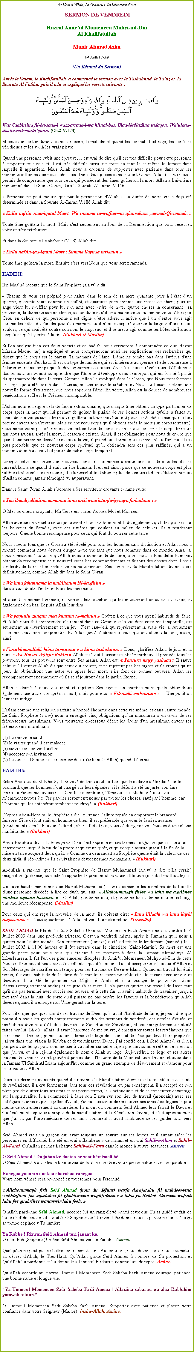 Text Box: Au Nom dAllah, Le Gracieux, Le Misricordieux SERMON DE VENDREDIHazrat Amirul Momeneen Muhyi-ud-DinAl KhalifatullahMunir Ahmad Azim04 Juillet 2008(Un Rsum du Sermon)Aprs le Salam, le Khalifatullah  a commenc le sermon avec le Tashahhud, le Tauz et  la Sourate Al Fatiha, puis il a lu et expliqu les versets suivants :
￼Was Saabiriina fil-ba-saaa-i wazz-arraaa-i-wa hiinal-bas. Ulaa-ikallaziina sadaqou: Waulaaa-ika humul-muttaquun. (Ch.2 V.178)Et ceux qui sont endurants dans la misre, la maladie et quand les combats font rage, les voil les vridiques et les voil les vrais pieux !Quand une personne subit une preuve, il est vrai de dire qu'il est trs difficile pour cette personne  supporter tout cela et il est trs difficile aussi sur toute sa famille et mme le Jamaat dans laquelle il appartient. Mais Allah nous a ordonn de supporter avec patience dans tous les moments difficiles que nous subissons. Dans deux places dans le Saint Coran, Allah (s.a.w) nous a permis de comprendre que tous ceux qui possdent des mes goteront la mort. Allah a Lui-mme mentionn dans le Saint Coran, dans la Sourate Al-Imran V.146: 
 Personne ne peut mourir que par la permission d'Allah  La dure de notre vie a dj t dtermine et dans la Sourate Al-Imran V.186 Allah dit: 
 Kullu nafsin zaaa-iqatul Mawt. Wa innama tu-waffaw-na ujuurakum yawmal-Qiyamaah.  

Toute me gotera la mort. Mais c'est seulement au Jour de la Rsurrection que vous recevrez votre entire rtribution.
Et dans la Sourate Al Ankabout (V.58) Allah dit: 
 Kullu nafsin-zaa-iqatul Mawt : Summa ilaynaa turjauun 
Toute me gotera la mort. Ensuite c'est vers Nous que vous serez ramens.
HADITH:
Ibn Masud raconte que le Saint Prophte (s.a.w) a dit : Chacun de vous est prpar pour natre dans le sein de sa mre quarante jours  ltat dun sperme, quarante jours comme un caillot, et quarante jours comme une masse de chair ; puis un ange vient lui souffler pour lui son me avec ordre de noter quatre choses la concernant : sa provision, la dure de son existence, sa conduite et sil sera malheureux ou bienheureux. Alors par Celui en dehors de qui personne nest digne dtre ador, il arrive que lun dentre vous agit comme les htes du Paradis jusquau moment o il nen est spar que par la largeur dune main, et alors, ce qui avait t contre son nom le surprend, et il se met  agir comme les htes du Paradis jusqu ce quil y entre  la fin. (Bukhari & Muslim)
Si l'on analyse bien ces deux versets et ce hadith, nous arriverons  comprendre ce que Hazrat Massih Maoud (as) a expliqu et nous comprendrons aussi les explications des recherches qui disent que le corps est le parent (la maman) de l'me. L'me ne tombe pas dans l'utrus d'une femme enceinte d'en haut. Il est un type de lumire qui est inhrente au sperme et elle commence  clairer en mme temps que le dveloppement du ftus. Avec les saintes rvlations d'Allah nous donne, nous arrivons  comprendre que l'me se dveloppe dans l'embryon qui est form  partir du spermatozode dans l'utrus. Comme Allah l'a expliqu dans le Coran, que Nous transformons ce corps qui a t form dans l'utrus, en une nouvelle cration et Nous lui faisons obtenir une nouvelle forme d'existence, que nous appelons l'me. En vrit, Allah est la Source de nombreuses bndictions et Il est le Crateur incomparable. 
L'islam nous enseigne cela de faon extraordinaire, que chaque me obtient un type particulier de corps aprs la mort qui lui permet de goter le plaisir de ses bonnes actions qu'elle a faites au cours de son temps sur la terre ou il gotera au tourment (du feu) pour la dsobissance quil a fait preuve envers son Crateur. Mais ce nouveau corps quil obtient aprs la mort (un corps terrestre), nous ne pouvons pas dcrire exactement ce type de corps, et en ce qui concerne le corps terrestre que nous avions, aprs la mort, il cessera d'exister. Ainsi, il est obligatoire pour nous de croire que quand une personne dcde revient  la vie, il prend une forme qui est invisible  l'il nu. Il est plus probable que ce nouveau corps spirituel quil obtiendra sera des plus raffins, qui a un moment donn avaient fait partie de notre corps temporel.
Lorsque cette me obtient un nouveau corps, il commence  sentir une fois de plus les choses rassemblant  ce quand il tait un tre humain. Il en est ainsi, parce que ce nouveau corps est plus raffin et plus cleste en nature ; il a la possibilit d'obtenir plus de visions et de rvlations venant dAllah comme jamais tmoign vu auparavant. 
Dans le Saint Coran Allah sadresse  Ses serviteurs croyants comme suite: 
 Yaa ibaadiyallaziina aamanuu inna arzii waasiatunfa-iyyaaya fa-buduun ! 
O Mes serviteurs croyants, Ma Terre est vaste. Adorez Moi et Moi seul. 
Allah adresse ce verset  ceux qui croient et font de bonnes et Il dit galement qu'Il les placera sur les hauteurs du Paradis, avec des rivires qui coulent au milieu de celui-ci. Ils y rsideront toujours. Quelle bonne rcompense pour ceux qui font du bon sur cette terre !
Nous savons tous que ce Coran a t rvl pour tous les hommes sans distinction et Allah nous a montr comment nous devons diriger notre vie tant que nous sommes dans ce monde. Ainsi, si nous obissons  tous ce qu'Allah nous a command de faire, alors nous allons dfinitivement obtenir Sa rcompense et si nous refusons Ses commandements et faisons des choses dont Il nous a interdit de faire, et en mme temps nous rejetons Ses signes et Sa Manifestation divine, alors dfinitivement, comme Allah dit dans le Saint Coran: 
 Wa inna jahannama la muhiitatum bil-kaafiriin Sans aucun doute, l'enfer entoura les mcrants. 
Et quand ce moment viendra, ils verront leur punition qui les entoureront de au-dessus d'eux, et galement d'en bas. Et puis Allah leur dira: 
 Wa yaquulu zuuquu maa kuntum ta-maluun  Gotez  ce que vous ayez l'habitude de faire. Et Allah nous fait comprendre clairement dans ce Coran que la vie dans cette vie temporelle, est seulement un divertissement et un jeu. Cest l'au-del qui reprsentent la vraie vie, si seulement lhomme veut bien comprendre. Et Allah (swt) sadresse  ceux qui ont obtenu la foi (Imaan) ainsi: 
 Fa-subhaanallahi hiina tumsuuna wa hiina tusbuhuun.  Donc, glorifiez Allah, le jour et la nuit.  Wa Huwal Aziizur Rahim  Allah est Tout-Puissant et Misricordieux. Il possde tous les pouvoirs, tous les pouvoirs sont entre Ses mains. Allah est:  Yansuru mayy yashaaa  Il sauve celui quIl veut et Allah dit que ceux qui croient, et ne rejettent pas Ses signes et ils croient quun jour, ils obtiendront une autre vie aprs leur mort, sils font de bonnes oeuvres, Allah les rcompenseront normment o ils se rjouiront dans le jardin Eternel. 
Allah a donn  ceux qui nient et rejettent Ses signes un avertissement qu'ils obtiendront galement une autre vie aprs la mort, mais pour eux:  Fil-zaabi muhzaruun   - Une punition leur sera inflig. 
L'islam comme une religion parfaite a honor l'homme dans cette vie mme, et dans l'autre monde. Le Saint Prophte (s.a.w) nous a enseign cinq obligations quun musulman a vis--vis de ses frres/soeurs musulmans. Vous trouverez ci-dessous dcrit les droits d'un musulman envers ses frres/soeurs musulmans. 
(1) lui rendre le salut; (2) le visiter quand il est malade; (3) suivre son convoi funbre; (4) accepter son invitation; (5) lui dire :  Dieu te fasse misricorde  (Yarhamuk Allah) quand il ternue. 
HADITHS:
Selon Abou-Sad-El-Khodry, lEnvoy de Dieu a dit :  Lorsque le cadavre a t plac sur le brancard, que les hommes lont charg sur leurs paules, si le dfunt a t un juste, son me criera :  Faites-moi avancer.  Dans le cas contraire, lme dira :  Malheur  moi ! o memmenez-vous ?  Ces paroles seront entendues par toutes les choses, sauf par lhomme, car lhomme qui les entendrait tomberait foudroy.  (Bukhari)
Daprs Abou-Horara, le Prophte a dit :  Prenez lallure rapide en emportant le brancard funbre. Si le dfunt tait un homme de bien, il est prfrable que vous le fassiez avancer (rapidement) vers le lieu qui lattend ; sil ne ltait pas, vous dchargerez vos paules dune chose malfaisante.  (Bukhari)Abou-Horara a dit :  LEnvoy de Dieu sest exprim en ces termes :  Quiconque assiste  un enterrement jusqu la fin de la prire acquiert un qirt, et quiconque assiste jusqu la fin de la mise en terre acquiert deux qirt.  Comme on demandait au Prophte quelle tait la valeur de ces deux qirt, il rpondit :  Ils quivalent  deux normes montagnes.  (Bukhari)Abdullah a racont que le Saint Prophte de Hazrat Muhammad (s.a.w) a dit:  La (vraie) rsignation (patience) consiste  supporter le premier choc d'une affliction (mosibat ~difficult).  
Un autre hadith mentionne que Hazrat Muhammad (s.a.w) a conseill les membres de la famille d'une personne dcde  lire ce duah qui suit:  Allahoummagh firlee wa lahu wa aquibnee minhou uqbann hasanah.  - O Allah, pardonne-moi, et pardonne-lui et donne moi en change une meilleure rcompense. (Muslim)
Pour ceux qui ont reu la nouvelle de la mort, ils doivent dire:  Inna lillaahi wa inna ilayhi raajeeoune.  - Nous appartenons  Allah et vers Lui notre retour. (Tirmidhi)
SEID AHMAD le fils de la Sadr Saheba Ummoul Momeneen Fazli Amena nous a quitts le 4 Juillet 2003 dans une profonde tristesse. C'est un vendredi mme, aprs le Jummah qu'il nous a quitts pour l'autre monde. Son enterrement (Janaza) a t effectue le lendemain (samedi) le 5 Juillet 2003  11.00 heures et il fut enterr dans le cimetire Saint-Martin. Sa mort est une grande perte pour nous tous qui taient  ce moment-l dans la Jamaat Ahmadiyya Al Mouslemeen. Il fut l'un des plus sincres disciples du Amir'ul Momeneen Muhyi-ud-Din de cette poque. Il possdait beaucoup dexcellentes qualits en lui. Il avait accept pour l'amour d'Allah et Son Messager de sacrifier son temps pour les travaux de Deen--Islam. Quand un travail lui tait remis, il avait l'habitude de le faire de la meilleure faon possible et il le faisait avec amour et dvotion. Il a t le pionnier du Majlis  Amla et il a occup le poste de Sami Basri (enregistrement audio) et ce jusqu' sa mort. Il n'a jamais quitter son travail de Deen tant qu'il n'a pas termin avec succs ses uvres, et  cette fin, il avait l'habitude de travailler jusqu' fort tard dans la nuit, de sorte qu'il puisse ne pas perdre les faveurs et la bndiction quAllah dverse quand il a envoy son Vice-grant sur la terre. 
Pour citer que quelques-uns de ses travaux de Deen quil avait l'habitude de faire, je peux dire que parmi il y avait les grands enregistrements audio des sermons du vendredi, des cercles d'tude, et rvlations divines quAllah a dvers sur Son Humble Serviteur ; et ces enregistrements ont t faites par lui. L o jallais, il avait l'habitude de me suivre, d'enregistrer toutes les rvlations que je recevais. Une fois, je me souviens, lorsque le logo de la Jamaat de l'poque devait tre prpare, j'ai vu dans une vision la Ka'aba et deux minarets. Donc, jai confi cela  Sed Ahmed, et il n'a pas perdu de temps pour commencer  travailler sur celle-ci, en prenant comme rfrence la vision que j'ai vu, et il a rejoint galement le nom d'Allah au logo. Aujourd'hui, ce logo et ses autres uvres de Deen resteront grave  jamais dans l'histoire de la Manifestation Divine, et aussi dans la Jamaat Ul Sahih Al Islam aujourd'hui comme un grand exemple de dvouement et d'amour pour les travaux dAllah. 
Dans ses derniers moments quand il a reconnu la Manifestation divine et il a assist  la descente de rvlations, il a cru fermement dans tous ces rvlations et, par consquent, il a accept de son plein gr de quitter tous ses amis et ses passe-temps, la  ptanque  et de se concentrer davantage sur la spiritualit. Il a commenc  faire son Dawa sur son lieu de travail (mondain) avec ses collgues et amis et par la grce d'Allah, j'ai eu l'occasion de rencontrer ses amis / collgues le jour mme de son enterrement au cimetire. Ils m'ont dit comment Sed Ahmed leur faisait le Dawa et il a galement expliqu  propos de la manifestation et la Rvlation Divine, et cest aprs sa mort que jai su par lintermdiaire de ses amis comment il avait l'habitude de les guider tous vers Allah.   
Sed Ahmed tait un garon qui avait toujours un sourire sur ses lvres et il aimait aider les personnes en difficult. Il a t un vrai  flambeau  de l'islam et un vrai Sahib--Alam et Sahib-Al-Faraj. QuAllah permet  chaque Sahib-Al-Faraj dans le monde  suivre ses traces. Ameen.
O Seid Ahmad ! Do jahan k daataa h zaat bmisaali h.O Seid Ahmed! Vous tes le bienfaiteur de tout le monde et votre personnalit est incomparable.   
Rahgaa younhin ounkaa charchaa rahgaa.Votre nom vnr sera prononc en tout temps pour l'ternit. 
 Allahoummagh firli Sed Ahmad (nom du dfunt) warfa darajatahu fil mahdeeyeena wakhlufhou fee aquibihee fil ghabhireena waghfirlana wa lahu ya Rabbal Alameen wafsah lahu fee quabrihee wanawwir lahu feeh. 
O Allah pardonne Sed Ahmad, accorde lui un rang lev parmi ceux que Tu as guid et fait de lui le chef de ceux qu'il a quitt. O Seigneur de l'Univers! Pardonne-nous et pardonne lui et largit sa tombe et place y Ta lumire. 
Ya Rabb ! Rizwan Seid Ahmad tri janaat ko.O mon Rab (Seigneur)! lve Sed Ahmed vers le Paradis. Ameen.
Quelqu'un ne peut pas se battre contre son destin. Au contraire, nous devons tous nous soumettre au dcret d'Allah, le Trs-Haut. QuAllah garde Sed Ahmed  l'ombre de Sa protection et QuAllah lui pardonne et lui donne le  Jannatul Firdaus  comme lieu de repos. Amne.QuAllah accorde au Hazrat Ummoul Momeneen Sadr Saheba Fazli Amena courage, patience, une bonne sant et longue vie. 
Ya Ummoul Momeneen Sadr Saheba Fazli Amena ! Allaziina sabaruu wa alaa Rabbihim yatawakkaluun.
O Ummoul Momeneen Sadr Saheba Fazli Amena! Supportez avec patience et placez votre confiance dans votre Seigneur (Matre)! Insha-Allah. Amne.