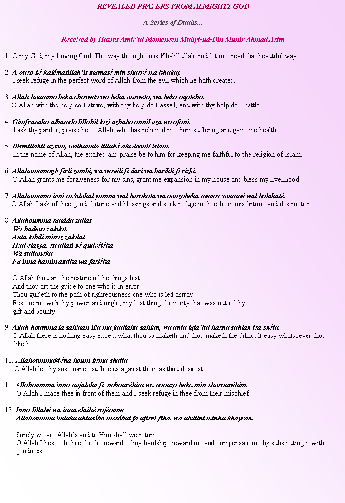 Text Box: REVEALED PRAYERS FROM ALMIGHTY GOD A Series of Duahs...Received by Hazrat Amirul Momeneen Muhyi-ud-Din Munir Ahmad Azim1. O my God, my Loving God, The way the righteous Khalillullah trod let me tread that beautiful way.2. Aouzo b kalmatillahit taamat min sharr ma khalaq.    I seek refuge in the perfect word of Allah from the evil which he hath created.3. Allah houmma beka ohaweto wa beka osaweto, wa beka oqateho. O Allah with the help do I strive, with thy help do I assail, and with thy help do I battle.4. Ghufranaka alhamdo lillahil lazi azhaba annil aza wa afani.  I ask thy pardon, praise be to Allah, who has relieved me from suffering and gave me health.5. Bismillahil azeem, walhamdo lillah ala deenil islam.     In the name of Allah, the exalted and praise be to him for keeping me faithful to the religion of Islam.6. Allahoummagh firli zambi, wa wasli fi dari wa barikli fi rizki.    O Allah grants me forgiveness for my sins, grant me expansion in my house and bless my livelihood.7. Allahoumma inni asalokal yumna wal barakata wa aouzobeka menas soumn wal halakat. O Allah I ask of thee good fortune and blessings and seek refuge in thee from misfortune and destruction. 8. Allahoumma raadda zallat    Wa hadeya zalalat     Anta tahdi minaz zalalat    Hud elayya, zu allati b qudrtka    Wa sultaneka    Fa inna hamin ataika wa fazlka    O Allah thou art the restore of the things lost     And thou art the guide to one who is in error    Thou guideth to the path of righteousness one who is led astray    Restore me with thy power and might, my lost thing for verity that was out of thy             gift and bounty. 9. Allah houmma la sahlaan illa ma jaaltahu sahlan, wa anta tajalul hazna sahlan iza shta.    O Allah there is nothing easy except what thou so maketh and thou maketh the difficult easy whatsoever thou            liketh.10. Allahoummakfna houm bema shaita     O Allah let thy sustenance suffice us against them as thou desirest.11. Allahoumma inna najaloka fi  nohourhim wa naouzo beka min shorourhim.      O Allah I mace thee in front of them and I seek refuge in thee from their mischief.12. Inna lillah wa inna elaih rajoune       Allahoumma indaka ahtasbo mosbat fa ajirni fiha, wa abdilni minha khayran.      Surely we are Allahs and to Him shall we return.      O Allah I beseech thee for the reward of my hardship, reward me and compensate me by substituting it with         goodness. 