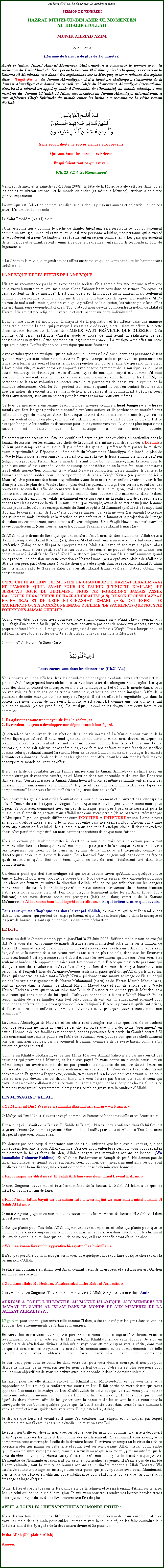 Text Box: Au Nom dAllah, Le Gracieux, Le Misricordieux SERMON DE VENDREDIHAZRAT MUHYI-UD-DIN AMIRUL MOMENEENAL-KHALIFATULLAHMUNIR AHMAD AZIM27 Juin 2008(Rsum du Sermon de plus de 1 minutes)Aprs le Salam, Hazrat Amir'ul Momeneen Muhyi-ud-Din a commenc le sermon avec  la rcitation du Tashahhud, du Taouz et de la Sourate Al Fatiha, puis il a lu quelques versets de la Sourate Al Mominoon et a donn des explications sur la Musique, et les conditions des enfants dites  Waqf Naw   du Jamaat Ahmadiyya ; et il a lanc un challenge  lensemble de la Jamaat Ahmadiyya et a donn un conseil au Calife du Mouvement Ahmadiyya International. Ensuite il a adress un appel spciale  lensemble de lhumanit, au monde Islamique, aux membres du  Jamaat Ul Sahih Al Islam, aux membres du Jamaat Ahmadiyya International, et aux diffrents Chefs Spirituels du monde entier les invitant  reconnatre la vrit venant dAllah￼Sans aucun doute, le succs viendra aux croyants,Qui sont humbles dans leurs Prires,Et qui fuient tout ce qui est vain.(Ch. 23 V.2-4 Al-Mouminoon)

Vendredi dernier, et le samedi (20-21 Juin 2008), la Fte de la Musique a t clbre dans toutes les coles au niveau national, et le monde en entier (et mme  Maurice), attribue  cela une grande importance. 
La musique est lobjet de nombreuses discussions depuis plusieurs annes et en particulier de nos jours. L'islam condamne cela. 
Le Saint Prophte (p.s.s.l) a dit: 
Une personne qui a commis le pch de chanter (al-ghina) sera ressuscit le jour du jugement comme un aveugle, un sourd et un muet. Aussi, une personne adultre, une personne qui a exerc le wood-wind et a jou le tambour se rveilleront en ce jour comme tel.  Les gens qui coutent de la musique et le chant, seront soumis  ce que leurs oreilles sont rempli de fer fondu au Jour du Jugement. 
 Le Chant et la musique engendrent des effets enchanteurs qui peuvent conduire les hommes vers l'adultre. LA MUSIQUE ET LES EFFETS DE LA MUSIQUE :
L'islam ne recommande pas la musique dans la socit. Cela semble tre une mesure svre que nous avons  mettre en uvre, mais nous allons laborer les raisons dans ce sermon. Pourquoi les gens coutent-ils de la musique? Il est clair que cest la musique qu'ils aiment, mais seulement comme un passe-temps, comme une forme de dtente, une tendance de l'poque. Il semble qu'il n'y ait rien de mal  cela, mais quand on va au plus profond de la question, les raisons pour lesquelles elle est dangereuse deviendront claires. Tout d'abord nous devons comprendre la notion de Halal et Haram. L'islam est une religion universelle et met l'accent sur notre individualit. 
Donc, si une chose est nocif pour la majorit de la population et les affecte dans une manire indsirable; comme l'alcool qui provoque l'ivresse et le dsordre, alors l'islam au dbut, fera cette chose devenir Haram sur la base de  MIEUX VAUT PRVENIR QUE GURIR . Cela signifie qu'il serait prfrable d'arrter quelque chose de mal avant la ralisation de ses consquences ngatives. Cette approche est logiquement compri. La musique a un effet sur notre esprit et le corps. L'effet dpend de la musique que nous coutons. 
Avec certains types de musique, que ce soit doux ou lentes  Le Slow , certaines personnes disent que ces musiques sont relaxantes et ouvrent l'esprit. Lorsque cela se produit, ces personnes ont tendance  fermer les yeux et laisser la musique pntrer leur corps et me. Ce qui rend notre cur  battre plus vite, et notre corps est emport avec chaque battement de la musique, ce qui peut causer beaucoup de dommages. Avec d'autres types de musique, l'esprit est comme s'il tait possd. Trs souvent, avec les musiques qui se jouent dans les discothques et les BOUM, les personnes se laissent volontiers emporter avec leurs partenaires de danse sur le rythme de la musique slectionne. Cela les font perdent leur sens, et quand ils sont en contact troit les uns avec les autres, ils perdent leur sentiment de honte, de penser et ils commencent  dployer leurs dsirs ouvertement, sans aucun respect pour les autres et mme pour eux-mmes. 
Ce type de musique a encourag l'volution des groupes comme  head bangers  et  heavy metal  qui font les gens perdre tout contrle sur leurs actions et ils perdent toute moralit sous l'effet de ce type de musique. Ainsi, la musique devient dans ce cas comme une drogue, o les gens en veulent de plus en plus, et il leur est difficile d'arrter. Ils jouent de plus en plus fort et ce n'est pas bon pour les oreilles et dsastreux pour leur systme nerveux. L'une des plus importantes raisons est l'effet que la musique a sur notre socit. 

De nombreux adolescents de l'Ouest s'identifient  certains groupes ou clubs, en particulier dans le Jamaat du Messie, o les enfants des chefs de la Jamaat elle-mme sont devenus des  Deviants  o leur passe-temps est la musique. Il y a mme des gens qui prfrent faire passer la musique avant la spiritualit! A lpoque du 4me calife du Mouvement Ahmadiyya, il a lanc un plan de  Waqf Naw  pour les personnes qui veulent consacrer la vie de leurs enfants sur la voie de Deen (religion),  propager l'islam dans le monde. Il s'agit d'une bonne initiative, mais la faon dont le plan a t excut tait errone. Aprs beaucoup de considration en la matire, nous constatons les rsultats aujourd'hui, comment les  Waqf Naw  se comportent. Leurs familles, le calife et la Jamaat sont responsables pour le comportement de ces  Waqf Naw  (en particulier ici  Maurice). Une personne doit beaucoup rflchir avant de consacrer son enfant  natre ou son bb dun jour dans le plan de  Waqf Naw  ; plan dont les parents ont sign des formes, et ont fait des promesses solennelles afin de consacrer leurs enfants dans la religion, mais ces parents ne connaissent certes pas le devenir de leurs enfants dans l'avenir? Normalement, dans l'islam, l'approbation des enfants est vitale, notamment en ce qui concerne la ralisation de ces promesses, et dans tous les aspects de la vie d'un musulman (par exemple, avant de se marier un jeune homme ou une jeune fille, selon les enseignements du Saint Prophte Muhammad (a.s) Il est trs important d'obtenir le consentement de l'un deux qui va se marier), car cela ne vous (les parents) concerne pas seulement, mais l'attitude et la raction de vos enfants et le Jamaat et la projection de l'image de l'islam est trs important, surtout face  d'autres religions. Un  Waqf Naw   est cens sacrifier sa vie compltement (dans tous les aspects), comme l'exemple de Hazrat Ismael (as). 
Si Allah nous ordonne de faire quelque chose, alors c'est  nous de dire Labbaik. Allah nous a donn l'exemple de Hazrat Ibrahim (as), alors qu'il tait confront  un rve quil a fait concernant l'excution (Zaba) de son fils par ses propres mains. Mais a-t-il excut son rve sur place, alors que son fils tait encore petit, et ntait au courant de rien, et ne pouvait donc pas donner son consentement ? A-t-il fait le Zaba? Non! Il a attendu jusqu' que son fils ait suffisamment grand pour prendre une dcision sur cette question et Hazrat Ismael (as) a opt avec plaisir de raliser le rve de son pre, par l'obissance  l'ordre divin qui a t stipul dans le rve. Mais Hazrat Ibrahim (as) n'a jamais excut (faire le Zaba de) son fils, Hazrat Ismael (as) sans d'abord obtenir son consentement. 
CEST CETTE ACTION QUI MONTRE LA GRANDEUR DE HAZRAT IBRAHIM (A.S) ET LAMOUR QUIL AVAIT POUR LE TAUHID (LUNICIT DALLAH), ET JUSQUAU JOUR DU JUGEMENT NOUS NE POURRIONS JAMAIS ASSEZ RACONTER LE SACRIFICE DE HAZRAT IBRAHIM (A.S), DE SON POUSE HAZRAT HAJRA (R.A) ET DE LEUR FILS HAZRAT ISMAEL (A.S). CET ESPRIT DE SACRIFICE NOUS A DONN UNE IMAGE SUBLIME (DE SACRIFICE) QUE NOUS NE POURRIONS JAMAIS OUBLIER. 
Quand vous dites que vous avez consacr votre enfant comme un  Waqf Naw , pensez-vous qu'il s'agit d'un chemin facile, quAllah ne vous prouvera pas dans de nombreux aspects, avec vos propres enfants? Mais ici, l'image que vous projetez de ces enfants  Waqf Naw  lorsque celui-ci est familier avec toutes sortes de clubs et de distractions (par exemple la Musique). 
Comme Allah dit dans le Saint Coran: ￼
Leurs coeurs sont dans les distractions (Ch.21 V.4)
Vous pouvez voir des affiches dans les chambres de ces types d'enfants, leurs vtements et leur personnalit change quand leurs idoles effectuent  leurs tours des changements de styles. Lorsque vous tes dans un concert de musique, o il y a de la musique fort et o tout le monde danse, vous pouvez voir les fans de ces idoles crier  haute voix, et vous pouvez donc imaginer leffet de la puissance de cette musique sur leur corps et l'esprit. Il est en effet trs regrettable que dans la socit que nous vivons de nos jours, la musique est considr comme une joie qui nous fait oublier ce monde (et ses problmes). La musique, l'alcool et les drogues ont deux facteurs en commun: 
1. Ils agissent comme une moyen de fuir la ralit, et 2. Ils rendent les gens  dvelopper une dpendance  leur gard. 
Qu'entend-on par le niveau de satisfaction dans une vie normale? La Musique nous touche de la mme faon que l'alcool. Il nous rend ignorant de nos actions. Ainsi, nous devons inculquer les bonnes manires  nos enfants quand ils sont encore jeunes, leur faire obtenir une bonne ducation, que ce soit spirituel et acadmiques, et de faire nos enfants cultiver l'esprit de sacrifice comme celui que Hazrat Ismael (as) avait; Nous ne devons  aucun moment encourager les enfants  chanter et  danser  l'cole et de ne pas les gter en leur offrant tout le confort et les facilits que ce temporaire monde peuvent les offrir. 
Il est trs triste de constater qu'une femme marie dans la Jamaat Ahmadiyya a chant avec un homme tranger devant une camra, et o Maurice dans son ensemble et d'autres les lont vue dans cet tat. Quelles mesures le Jamaat Ahmadiyya a-t-il pris et mme sa famille ont-elle pris des mesures pour sanctionner cette femme? N'y a-t-il pas une sanction contre ces types de comportement? Jouez-vous les muets? O est la justice dans tout cela?
Trs souvent les gens disent qu'ils coutent de la musique rarement et nouvrent pas leur esprit  cela.  l'instar de tous les types de drogues, la musique aussi fait les gens devenir toxicomane petit  petit. Si vous avez commenc avec un peu de musique, puis peu  peu cette ncessit pour la musique va sintensifier, et vous vous affaiblissez dans votre parole (de ne pas vous intresser par la Musique). Il y a une grande diffrence entre COUTER et ENTENDRE un son. Lorsque nous entendons quelque chose, c'est juste un son, qui entre dans nos oreilles. Nous n'avons pas  faire beaucoup d'attention  celui-ci. Mais lorsque nous coutons  quelque chose, il devient quelque chose dun port rel et positif, o nous sommes conscients de ce que nous faisons. 
Nous ne devons pas seulement rester  l'cart de la musique, mais nous ne devons pas,  tout moment, aller dans ces lieux qui ont t mis en place pour jouer de la musique. Et nous ne devons pas frquenter ces lieux o la danse au rythme de la musique est frquente, comme les discothques, et de la musique et la danse. Ces choses-ci font les gens agir dans de telles faons quils croient ce quils font sont bien, quand en fait ils sont  totalement tort dans leur comportement. 
Un dernier point qui doit tre soulign est que nous devons savoir qu'Allah fait quelque chose haram (interdit) pour nous, pour notre propre bien. Nous devons essayer de comprendre pourquoi une chose est haram, et suivre la direction d'Allah, afin de ne pas trbucher sur les dangers mentionns ci-dessus.  la fin de la journe, si nous sommes convaincus de la bonne dcision tabli pour notre propre bien, et donc nous plaons fermement notre foi en Allah (Dieu Tout-Puissant), alors nous devons obir aux prceptes (lois) de l'islam; verset 4 de la Sourate Mu'minoon:  Al ladheena hum anil lagwhi mu'ridhuun.  Et qui vitent tout ce qui est vain. 
Tous ceux qui ne simplique pas dans le rappel d'Allah, c'est--dire, qui sont l'ensemble des distractions vaines, qui perdent de temps prcieux, et qui drivent leurs plaisirs dans la musique et les jeux de hasard, ils sont galement inclus dans cette dclaration. 
LE DFI 
Je mets au dfi le Jamaat Ahmadiyya aujourd'hui la 27 Juin 2008. Rfutez-moi sur tout ce que j'ai dit! Vous vous tes pris comme de grands dfenseurs qui manifestent votre haine sur le mimbar de Hazrat Muhammad (s.a.w) quand quelqu'un dit qu'il recevait des rvlations d'Allah, et vous avez tiquet ceux-l comme de  soi-disant rvlations  et en plus de cela, dans tous les fonctions vous avez humili cette personne sans dabord couter les rvlations qu'il a reu. Vous vous tes seulement base sur le rapport d'un soi-disant Amir pour dire:  Est-ce que cest cette personne qui dit qu'il reoit des rvlations? Vous tes aller plus loin dans votre haine par humiliant cette personne, et lexpuls hors du Nizam--Jamaat seulement parce qu'il dit quAllah parle avec lui. En ce qui concerne les soi-disant  Waqf Naw  qui donnent une mauvaise image de l'islam et qui violent les vrais enseignements de Hazrat Muhammad (s.a.w) et de Hazrat Massih Maoud (a.s), sont-ils encore dans le Jamaat de Hazrat Massih Maoud (a.s) et sont-ils encore des  Waqf Naw ? Jadresse cette question au soi-disant mir de lAssociation Ahmadiyya de Maurice, et  tous ceux qui sont autour de lui, quel  Tarbiyyat donnez-vous  ces  Waqf Naw ? Et les responsabilits de leurs familles dans tout cela ; quand ils ont pris un engagement solennel pour duquer ces enfants pour la propagation de Deen (religion)? Est-ce la promesse qu'ils ont prises, de faon  faire leurs enfants devenir des dviants et de pratiquer d'autres transactions non islamiques? 
La Jamaat Ahmadiyya de Maurice et ses chefs sont aveugles, sur cette question, ils se cachent pour que personne ne sache au sujet de ces choses, parce que il y a des noms "prestigieux" en cause, l'honneur de ces familles est concern, car ces personnes font partie du Comit central? Si cela concernait une famille pauvre ou faible de la Jamaat, vous pouvez voir que ces chefs auraient pris des sanctions rapides, car ils prennent le Jamaat comme sils le possdaient, comme sils taient de grands savants! 
Comme un Khalifa-tul-Massih, est ce que Mirza Masroor Ahmad Saheb nest pas au courant des situations qui prvalent  Maurice, et les autres pays? Je vous donne un humble conseil et en mme temps un avertissement, de ne pas prendre les rapports de ces soi-disant mirs en considration et de ne pas vous baser seulement sur ces rapports. Vous devez faire votre travail correctement. Et garder  l'esprit que, demain, vous aurez  rendre des comptes devant Allah pour cela et non pas devant ces soi-disant mirs. Ne vous laissez pas berner par eux et ceux qui travaillent en troite collaboration avec vous, qui sont  magouiller beaucoup de choses. Si vous ne faites pas votre travail correctement, alors pensez combien grave sera la punition d'Allah! 
LES MESSAGES DALLAH: 
 Ya Muhyi-ud-Din ! Wa maa arsalnaaka illaa mubash-shiranw wa Naziira. 
O Muhyi-ud-Din ! Nous  tavons envoy comme un Porteur de bonne nouvelle et un Avertisseur. Dites-leur (ici il s'agit de la Jamaat Ul Sahih Al Islam) : Placez votre confiance dans Celui Qui est toujours Vivant Qui ne meurt jamais. Glorifiez-Le; Il suffit pour vous et Allah est Trs Conscient des pchs que vous commettez. 
Ne donnez pas beaucoup d'importance aux idoles qui existent, que les autres suivent et, que par consquent, leur amour pour Allah diminue. Si aprs avoir entendu ce sermon, vous vous repentez et d'obtenez la foi et faites du bien, Allah changera vos mauvaises actions en bonnes. (Wa kaanallahu Gafuurur-Rahiima)- Et Allah est Pardonneur et Rempli de piti. Ne donnez pas de faux tmoignages et quand vous rencontrez ceux qui font des travaux insignifiants ou qui sont impliqus dans la mdisance, un croyant doit continuer son chemin avec honneur.
 Rabbi najjini wa ahli Jamaat Ul Sahih Al Islam ya-maluun minal kawmil Kafiriin. 
O mon Seigneur, sauve-moi et tous les membres de la Jamaat Ul Sahih Al Islam  ce que les mcrants sont en train de faire. 
 Rabbi inna, faftah baynii wa baynahum fat-hanwwa najjini wa man maiya minal Jamaat Ul Sahih Al Islam. 
O mon Seigneur, juge entre moi et eux et sauve-moi et les membres de Jamaat Ul Sahih Al Islam qui est avec moi. 
Celui qui plante pour l'au-del, Allah augmentera sa rcompense, et celui qui plante pour que ce monde, recevra sa rcompense en consquence mais ne recevra rien dans l'au-del. Et le chtiment de l'au-del est plus humiliant que celui de ce monde, et ils ne bnficieront d'aucune aide. 
 Wa maa kaana li-rasuulin ayy-yatiya bi-aayatin illaa bi-iznillah 
Il n'est pas possible qu'un messager vient vous dire quelque chose (ou faire quelque chose) sans la permission d'Allah. 
Je place ma confiance en Allah, seul Allah connat ltat de mon coeur et c'est Lui qui est Gardien sur moi et mes actions. 
 Zaalikumullahu Rabbukum. Fatabaarakallaahu Rabbul-Aalamiin. 
C'est Allah, votre Seigneur. Tous remerciements vont  Allah, Seigneur des mondes! Amin. 
ADRESSE  TOUTE LHUMANIT, AU MONDE ISLAMIQUE, AUX MEMBRES DU JAMAAT UL SAHIH AL ISLAM DANS LE MONDE ET AUX MEMBRES DE LA JAMAAT AHMADIYYA : 
L'ge d'or, pour une religion universelle comme l'Islam, a t souhait par les gens dans toutes les poques. Les enseignements de l'islam sont uniques. 
En vertu des instructions divines, une personne est venue, et est aujourd'hui devant vous se revendiquant comme tel: Je suis le Muhyi-ud-Din Khalifatullah de cette poque! Je suis un bnficiaire de rvlations divines. Allah m'a envoy pour attirer les gens vers la vrit, dans tout ce qui est concerne les croyances, la morale, les connaissances et les comportements, de telle manire que vous obtenez une force particulire dans ces domaines. 

Je suis venu pour vous re-conforter dans votre vie, pour vous donner courage, et non pas pour dcrire la mienne! Je ne veux pas que les gens parlent de moi. Votre vie est plus prcieuse pour moi, et mon objectif est de vous voir vivre avec joie et bonheur dans le domaine spirituel. 
La raison pour laquelle Allah a envoy un Khalifatullah Muhyi-ud-Din est de vous faire vous rapprocher de Lui (Allah),  renforcer vos curs en Lui. Il fait partie de votre destin que vous apprenez  connatre le Muhyi-ud-Din Khalifatullah de cette poque. Je suis venu pour rparer l'ancienne autoroute menant les hommes  Dieu. J'ai la mission de guider tous ceux qui se sont gar du droit chemin, afin de les guider vers la bont et de les sauver Je suis venu pour la sauvegarde de vos bonnes qualits (parce que, la bont existe aussi dans toute la race humaine), votre saintet et  vous guider tous vers votre But (c'est--dire, Allah). 
Je dclare que Dieu est vivant et Il aime Ses cratures. La religion est un moyen par lequel l'homme aime son Crateur et arrive  tablir une relation avec Lui. 
Le soleil qui brille est devenu noir avec les pchs que les gens ont commis. La terre a dcouvert le Sida pour effrayer les gens et leur donner des avertissements. Si seulement vous saviez, vous comparerez cette catastrophe  celle de la dernire heure. Il arrivera un temps o le virus du sida se propagera plus que jamais sur cette terre et ruiner tout sur son passage. Allah m'a fait comprendre qu'il y aura un autre virus (maladie) transmis sexuellement qui sera mortel, plus meurtrire que le virus du sida. Le temps de Hazrat Lut (a.s) est retourn, mais avec plus de dcadence que jamais. L'ensemble de l'humanit est concern par cela, en particulier les jeunes. Il n'existe pas de remde  cette calamit, sauf la culture de bonnes actions et un sincre repentir  Allah Tabaarak Wa Ta'ala. Je souhaite partager ce message avec vous parce que je sympathise avec vous. Maintenant, c'est  vous de dcider en utilisant votre intelligence pour rflchir  tout ce que j'ai dit, si vous tes sage et large d'esprit. 
O mes frres et soeurs! Je suis le Revivificateur de la religion et le reprsentant d'Allah sur la terre. Je suis celui qui donne la vie  la religion. Je suis venu pour vous rendre vos bonnes paroles et vos actes qui taient perdu, et de les faire revivre une fois de plus. 
APPEL A TOUS LES CHEFS SPIRITUELS DU MONDE ENTIER : 
Nous devons tous oublier nos diffrences d'opinions et nous rassembler tous ensemble afin de travailler main dans la main pour guider l'humanit vers la spiritualit, de les faire connatre leur Crateur afin d'tre pargne de la destruction divine et Sa punition. 
Insha Allah (S'il plat  Allah) 
Ameen.