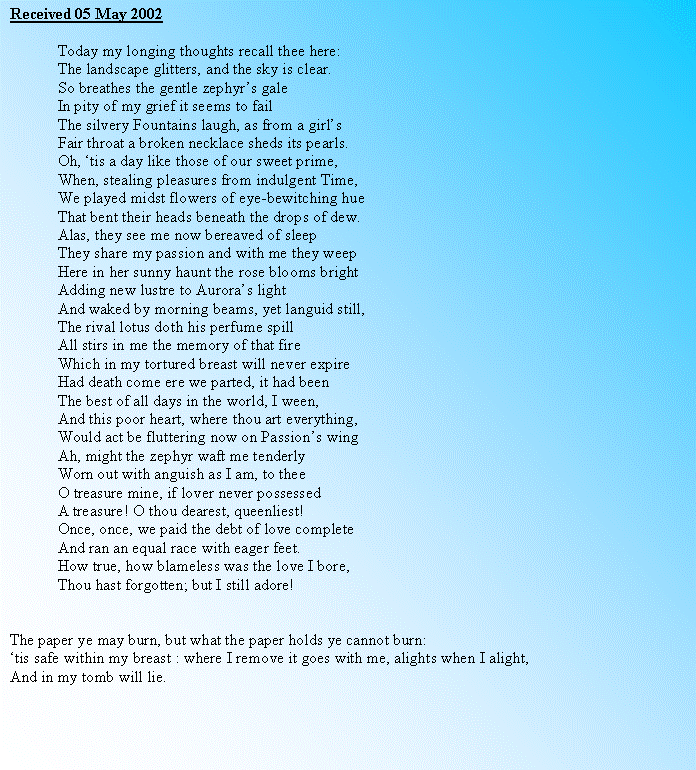 Text Box: Received 05 May 2002	Today my longing thoughts recall thee here:	The landscape glitters, and the sky is clear. 	So breathes the gentle zephyrs gale	In pity of my grief it seems to fail	The silvery Fountains laugh, as from a girls 	Fair throat a broken necklace sheds its pearls.	Oh, tis a day like those of our sweet prime, 	When, stealing pleasures from indulgent Time,	We played midst flowers of eye-bewitching hue	That bent their heads beneath the drops of dew.	Alas, they see me now bereaved of sleep	They share my passion and with me they weep	Here in her sunny haunt the rose blooms bright	Adding new lustre to Auroras light	And waked by morning beams, yet languid still,	The rival lotus doth his perfume spill	All stirs in me the memory of that fire	Which in my tortured breast will never expire	Had death come ere we parted, it had been	The best of all days in the world, I ween,	And this poor heart, where thou art everything,	Would act be fluttering now on Passions wing	Ah, might the zephyr waft me tenderly	Worn out with anguish as I am, to thee	O treasure mine, if lover never possessed	A treasure! O thou dearest, queenliest!	Once, once, we paid the debt of love complete	And ran an equal race with eager feet.	How true, how blameless was the love I bore,	Thou hast forgotten; but I still adore!The paper ye may burn, but what the paper holds ye cannot burn:tis safe within my breast : where I remove it goes with me, alights when I alight,And in my tomb will lie.