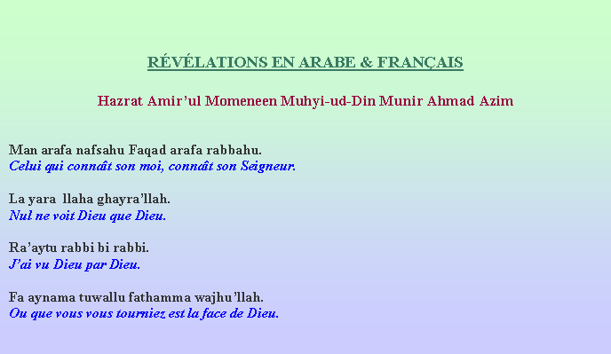 Text Box: RVLATIONS EN ARABE & FRANAISHazrat Amirul Momeneen Muhyi-ud-Din Munir Ahmad AzimMan arafa nafsahu Faqad arafa rabbahu.Celui qui connat son moi, connat son Seigneur.La yara  llaha ghayrallah.Nul ne voit Dieu que Dieu.Raaytu rabbi bi rabbi.Jai vu Dieu par Dieu.Fa aynama tuwallu fathamma wajhullah.Ou que vous vous tourniez est la face de Dieu.  