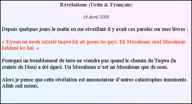 Text Box: Rvlations (Urdu & Franais)16 Avril 2008Depuis quelques jours le matin en me rveillant il y avait ces paroles sur mes lvres : Kyoun na aweh zalzal taqwa kir ah goum ho gayi. Ek Musalman siraf Musalman kehlan ko hai. Pourquoi un tremblement de terre ne viendra pas quand le chemin du Taqwa (la crainte de Dieu) a t gar. Un Musulman nest un Musulman que de nom.Alors je pense que cette rvlation est annonciateur dautres catastrophes imminents. Allah sait mieux.