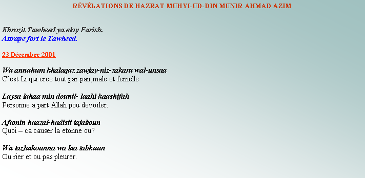 Text Box: RVLATIONS DE HAZRAT MUHYI-UD-DIN MUNIR AHMAD AZIMKhrozit Tawheed ya elay Farish.Attrape fort le Tawheed.    23 Dcembre 2001Wa annahum khalaqaz zawjay-niz-zakara wal-unsaaCest Li qui cree tout par pair,male et femelleLaysa lahaa min dounil- laahi kaashifahPersonne a part Allah pou devoiler.Afamin haazal-hadisii tajabounQuoi  ca causer la etonne ou?Wa tazhakounna wa laa tabkuunOu rier et ou pas pleurer.