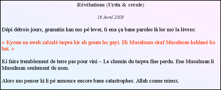 Text Box: Rvlations (Urdu & creole)16 Avril 2008Dpi dtrois jours, gramatin kan mo p lever, ti ena a bane paroles l lor mo la lvres: Kyoun na aweh zalzal taqwa kir ah goum ho gayi. Ek Musalman siraf Musalman kehlan ko hai. Ki faire tremblement de terre pas pour vini  Le chemin du taqwa fine perdu. Ene Musulman li Musulman seulement de nom.Alors mo penser ki li p annonce encore bane catastrophes. Allah conne mieux.