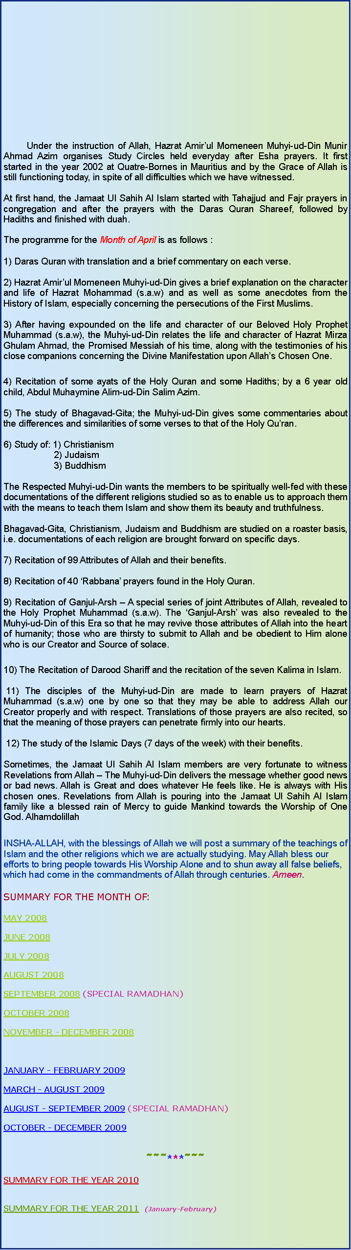 Text Box: 	Under the instruction of Allah, Hazrat Amirul Momeneen Muhyi-ud-Din Munir Ahmad Azim organises Study Circles held everyday after Esha prayers. It first started in the year 2002 at Quatre-Bornes in Mauritius and by the Grace of Allah is still functioning today, in spite of all difficulties which we have witnessed.At first hand, the Jamaat Ul Sahih Al Islam started with Tahajjud and Fajr prayers in congregation and after the prayers with the Daras Quran Shareef, followed by Hadiths and finished with duah.The programme for the Month of April is as follows :1) Daras Quran with translation and a brief commentary on each verse.2) Hazrat Amirul Momeneen Muhyi-ud-Din gives a brief explanation on the character and life of Hazrat Mohammad (s.a.w) and as well as some anecdotes from the History of Islam, especially concerning the persecutions of the First Muslims.3) After having expounded on the life and character of our Beloved Holy Prophet Muhammad (s.a.w), the Muhyi-ud-Din relates the life and character of Hazrat Mirza Ghulam Ahmad, the Promised Messiah of his time, along with the testimonies of his close companions concerning the Divine Manifestation upon Allahs Chosen One. 4) Recitation of some ayats of the Holy Quran and some Hadiths; by a 6 year old child, Abdul Muhaymine Alim-ud-Din Salim Azim. 5) The study of Bhagavad-Gita; the Muhyi-ud-Din gives some commentaries about the differences and similarities of some verses to that of the Holy Quran.6) Study of: 1) Christianism                    2) Judaism                    3) BuddhismThe Respected Muhyi-ud-Din wants the members to be spiritually well-fed with these documentations of the different religions studied so as to enable us to approach them with the means to teach them Islam and show them its beauty and truthfulness.Bhagavad-Gita, Christianism, Judaism and Buddhism are studied on a roaster basis, i.e. documentations of each religion are brought forward on specific days.7) Recitation of 99 Attributes of Allah and their benefits.8) Recitation of 40 Rabbana prayers found in the Holy Quran.9) Recitation of Ganjul-Arsh  A special series of joint Attributes of Allah, revealed to the Holy Prophet Muhammad (s.a.w). The Ganjul-Arsh was also revealed to the Muhyi-ud-Din of this Era so that he may revive those attributes of Allah into the heart of humanity; those who are thirsty to submit to Allah and be obedient to Him alone who is our Creator and Source of solace.10) The Recitation of Darood Shariff and the recitation of the seven Kalima in Islam.    11) The disciples of the Muhyi-ud-Din are made to learn prayers of Hazrat Muhammad (s.a.w) one by one so that they may be able to address Allah our Creator properly and with respect. Translations of those prayers are also recited, so that the meaning of those prayers can penetrate firmly into our hearts.  12) The study of the Islamic Days (7 days of the week) with their benefits.Sometimes, the Jamaat Ul Sahih Al Islam members are very fortunate to witness Revelations from Allah  The Muhyi-ud-Din delivers the message whether good news or bad news. Allah is Great and does whatever He feels like. He is always with His chosen ones. Revelations from Allah is pouring into the Jamaat Ul Sahih Al Islam family like a blessed rain of Mercy to guide Mankind towards the Worship of One God. AlhamdolillahINSHA-ALLAH, with the blessings of Allah we will post a summary of the teachings of Islam and the other religions which we are actually studying. May Allah bless our efforts to bring people towards His Worship Alone and to shun away all false beliefs, which had come in the commandments of Allah through centuries. Ameen.SUMMARY FOR THE MONTH OF:MAY 2008   JUNE 2008JULY 2008AUGUST 2008SEPTEMBER 2008 (SPECIAL RAMADHAN)OCTOBER 2008NOVEMBER - DECEMBER 2008JANUARY - FEBRUARY 2009MARCH - AUGUST 2009AUGUST - SEPTEMBER 2009 (SPECIAL RAMADHAN)OCTOBER - DECEMBER 2009~~~***~~~SUMMARY FOR THE YEAR 2010SUMMARY FOR THE YEAR 2011  (January-February)