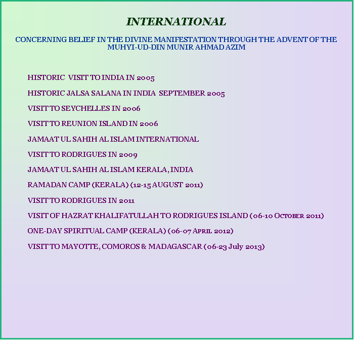 Text Box:     INTERNATIONAL CONCERNING BELIEF IN THE DIVINE MANIFESTATION THROUGH THE ADVENT OF THE MUHYI-UD-DIN MUNIR AHMAD AZIM	HISTORIC  VISIT TO INDIA IN 2005	HISTORIC JALSA SALANA IN INDIA  SEPTEMBER 2005	VISIT TO SEYCHELLES IN 2006	VISIT TO REUNION ISLAND IN 2006		JAMAAT UL SAHIH AL ISLAM INTERNATIONAL	VISIT TO RODRIGUES IN 2009	JAMAAT UL SAHIH AL ISLAM KERALA, INDIA	RAMADAN CAMP (KERALA) (12-15 AUGUST 2011)	VISIT TO RODRIGUES IN 2011	VISIT OF HAZRAT KHALIFATULLAH TO RODRIGUES ISLAND (06-10 October 2011)	ONE-DAY SPIRITUAL CAMP (KERALA) (06-07 April 2012) 	VISIT TO MAYOTTE, COMOROS & MADAGASCAR (06-23 July 2013)	